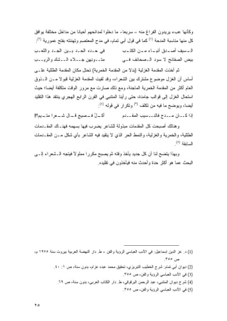 ‫ﻭﻜﺄﻨﻬﺎ ﻋﺏﺀ ﻴﺭﻴﺩﻭﻥ ﺍﻟﻔﺭﺍﻍ ﻤﻨﻪ – ﺴﺭﻴ ‪‬ﺎ- ﻤﺎ ﺩﺨﻠﻭﺍ ﻟﻤﺩﺍﺌﺤﻬﻡ ﺃﺤﻴﺎ ﹰﺎ ﻤﻥ ﻤﺩﺍﺨل ﻤﺨﺘﻠﻔﺔ ﻴﻭﺍﻓﻕ‬
                       ‫ﻨ‬                          ‫ﻌ‬
‫ﻜﻤﺎ ﻓﻲ ﻗﻭل ﺃﺒﻲ ﺘﻤﺎﻡ، ﻓﻲ ﻤﺩﺡ ﺍﻟﻤﻌﺘﺼﻡ ﻭﺘﻬﻨﺌﺘﻪ ﺒﻔﺘﺢ ﻋﻤﻭﺭﻴﺔ )٢(:‬          ‫)١(‬
                                                                            ‫ﻜل ﻤﻨﻬﺎ ﻤﻨﺎﺴﺒﺔ ﺍﻟﻤﺩﺤﺔ‬
‫ﻓﻲ ‪‬ـ ‪‬ﻩ ﺍﻟﺤـﺩ ﺒـﻴﻥ ﺍﻟﺠـﺩ ﻭﺍﻟﻠﻌـﺏ‬
‫ِ‬       ‫‪‬‬                 ‫ﺤ ﺩ‬                       ‫ـﺏ‬
                                                     ‫ـﺴﻴﻑ ـﺩﻕ ـﺎﺀ ـﻥ ﺍﻟﻜﺘـ‬
                                                            ‫ﺃﺼـ ﺃﻨﺒـ ‪ ‬ﻤـ‬ ‫ﺍﻟـ‬
‫‪‬ﺘــﻭﻨ ِﻥ ﺠــﻼﺀ ﺍﻟــﺸﻙ ﻭﺍﻟ ‪‬ﻴــﺏ‬
‫ِ‬   ‫ﺭ‬            ‫‪‬‬      ‫ِﻬ‬     ‫ﻤ‬                    ‫ﺒﻴﺽ ﺍﻟﺼﻔﺎﺌﺢ ﻻ ﺴﻭﺩ ﺍﻟـﺼﺤﺎﺌﻑ ﻓـﻲ‬

‫ﺜﻡ ﺃﺨﺫﺕ ﺍﻟﻤﻘﺩﻤﺔ ﺍﻟﻐﺯﻟﻴﺔ )ﺒﺩﻻ ﻤﻥ ﺍﻟﻤﻘﺩﻤﺔ ﺍﻟﺨﻤﺭﻴﺔ( ﺘﺤﺘل ﻤﻜﺎﻥ ﺍﻟﻤﻘﺩﻤﺔ ﺍﻟﻁﻠﻠﻴﺔ ﻋﻠـﻰ‬
                                                   ‫ﹰ‬
‫ﺃﺴﺎﺱ ﺃﻥ ﺍﻟﻐﺯل ﻤﻭﻀﻭﻉ ﻤﺸﺘﺭﻙ ﺒﻴﻥ ﺍﻟﺸﻌﺭﺍﺀ، ﻭﻗﺩ ﻟﻘﻴﺕ ﺍﻟﻤﻘﺩﻤﺔ ﺍﻟﻐﺯﻟﻴﺔ ﻗﺒﻭﻻ ﻤـﻥ ﺍﻟـﺫﻭﻕ‬
           ‫ﹰ‬
‫ﺍﻟﻌﺎﻡ ﺃﻜﺜﺭ ﻤﻥ ﺍﻟﻤﻘﺩﻤﺔ ﺍﻟﺨﻤﺭﻴﺔ ﺍﻟﻤﺎﺠﻨﺔ، ﻭﻤﻊ ﺫﻟﻙ ﺼﺎﺭﺕ ﻤﻊ ﻤﺭﻭﺭ ﺍﻟﻭﻗﺕ ﻤﺘﻜﻠﻔﺔ ﺃﻴ ‪‬ﺎ؛ ﺤﻴﺙ‬
      ‫ﻀ‬
‫ﺍﺴﺘﺤﺎل ﺍﻟﻐﺯل ﺇﻟﻰ ﻗﻭﺍﻟﺏ ﺠﺎﻤﺩﺓ، ﺤﺘﻰ ﺭﺃﻴﻨﺎ ﺍﻟﻤﺘﻨﺒﻲ ﻓﻲ ﺍﻟﻘﺭﻥ ﺍﻟﺭﺍﺒﻊ ﺍﻟﻬﺠﺭﻱ ﻴﻨﺘﻘﺩ ﻫﺫﺍ ﺍﻟﺘﻘﻠﻴﺩ‬
                                      ‫ﻭﺘﻜﺭﺍﺭ ﻓﻲ ﻗﻭﻟﻪ )٤(:‬   ‫)٣(‬
                                                                  ‫ﺃﻴ ‪‬ﺎ، ﻭﻴﻭﻀﺢ ﻤﺎ ﻓﻴﻪ ﻤﻥ ﺘﻜﻠﻑ‬
                                                                                         ‫ﻀ‬
‫ـل ـﺼﻴﺢ ـﺎل ـﻌ ‪‬ﺍ ـﻴ ‪‬؟!‬
  ‫ٍ ﻗـ ﺸـ ﺭ ﻤﺘـ ﻡ‬   ‫ﺃﻜـ ُ ﻓـ‬                        ‫ﺇﺫﺍ ﻜــﺎﻥ ‪‬ــﺩﺡ ﹶﺎﻟﻨــﺴﻴﺏ ﺍﻟﻤ ﹶــﺩﻡ‬
                                                    ‫‪‬ﻘ ‪ ‬‬            ‫‪‬ﻤ ‪‬ﻓ‬

‫ﻭﻫﻨﺎﻟﻙ ﺃﺼﺒﺤﺕ ﻜل ﺍﻟﻤﻘﺩﻤﺎﺕ ﻤﺒﺫﻭﻟﺔ ﻟﻠﺸﺎﻋﺭ ﻴﻀﺭﺏ ﻓﻴﻬﺎ ﺒﺴﻬﻤﻪ ﻓﻬﻨـﺎﻙ ﺍﻟﻤﻘـﺩﻤﺎﺕ‬
‫ﺍﻟﻁﻠﻠﻴﺔ، ﻭﺍﻟﺨﻤﺭﻴﺔ ﻭﺍﻟﻐﺯﻟﻴﺔ، ﻭﺍﻟﻨﻤﻁ ﺍﻟﺤﺭ ﺍﻟﺫﻱ ﻻ ﻴﺘﻘﻴﺩ ﻓﻴﻪ ﺍﻟﺸﺎﻋﺭ ﺒﺄﻱ ﺸﻜل ﻤـﻥ ﺍﻟﻤﻘـﺩﻤﺎﺕ‬
                                                                                      ‫ﺍﻟﺴﺎﺒﻘﺔ )٥(.‬
‫ﻭﺒﻬﺫﺍ ﻴﺘﻀﺢ ﻟﻨﺎ ﺃﻥ ﻜل ﺠﺩﻴﺩ ﻴﺄﺨﺫ ﻭﻗﺘﻪ ﺜﻡ ﻴﺼﺒﺢ ﻤﻜﺭ ‪‬ﺍ ﻤﻤﻠﻭﻷ ﻓﻴﺘﺠﻪ ﺍﻟـﺸﻌﺭﺍﺀ ﺇﻟـﻰ‬
                           ‫ﺭ‬
                                      ‫ﺍﻟﺒﺤﺙ ﻋ ‪‬ﺎ ﻫﻭ ﺃﻜﺜﺭ ﺤﺩﺓ ﻭﺃﺤﺩﺙ ﻤﻨﻪ ﻓﻴﺄﺨﺫﻭﻥ ﻓﻲ ﺘﻘﻠﻴﺩﻩ.‬
                                                                                ‫ﻤ‬




‫)1( ﺩ. ﻋﺯ ﺍﻟﺩﻴﻥ ﺇﺴﻤﺎﻋﻴل: ﻓﻲ ﺍﻷﺩﺏ ﺍﻟﻌﺒﺎﺴﻲ ﺍﻟﺭﺅﻴﺔ ﻭﺍﻟﻔﻥ – ﻁ. ﺩﺍﺭ ﺍﻟﻨﻬﻀﺔ ﺍﻟﻌﺭﺒﻴﺔ ﺒﻴﺭﻭﺕ ﺴﻨﺔ ٥٧٩١ ﻡ،‬
                                                                                 ‫ﺹ ٥٥٣.‬
           ‫)2( ﺩﻴﻭﺍﻥ ﺃﺒﻲ ﺘﻤﺎﻡ: ﺸﺭﺡ ﺍﻟﺨﻁﻴﺏ ﺍﻟﺘﺒﺭﻴﺯﻱ، ﺘﺤﻘﻴﻕ ﻤﺤﻤﺩ ﻋﺒﺩﻩ ﻋﺯﺍﻡ، ﺒﺩﻭﻥ ﺴﻨﺔ، ﺹ ١: ٠٤.‬
                                                     ‫)3( ﻓﻲ ﺍﻷﺩﺏ ﺍﻟﻌﺒﺎﺴﻲ ﺍﻟﺭﺅﻴﺔ ﻭﺍﻟﻔﻥ، ﺹ ٥٥٣.‬
             ‫)4( ﺸﺭﺡ ﺩﻴﻭﺍﻥ ﺍﻟﻤﺘﻨﺒﻲ، ﻋﺒﺩ ﺍﻟﺭﺤﻤﻥ ﺍﻟﺒﺭﻗﻭﻗﻲ، ﻁ. ﺩﺍﺭ ﺍﻟﻜﺘﺎﺏ ﺍﻟﻌﺭﺒﻲ، ﺒﺩﻭﻥ ﺴﻨﺔ، ﺹ ٩٦.‬
                                                     ‫)5( ﻓﻲ ﺍﻷﺩﺏ ﺍﻟﻌﺒﺎﺴﻲ ﺍﻟﺭﺅﻴﺔ ﻭﺍﻟﻔﻥ، ﺹ ٥٥٣.‬


‫٥٢‬
 