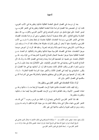 ‫ﺘﻤﻬﻴﺩ‬


‫ﺒﻌﺩ ﺃﻥ ﺩﺭﺴﺕ ﻓﻲ ﺍﻟﻔﺼل ﺍﻟﺴﺎﺒﻕ ﺍﻟﻤﻘﺩﻤﺔ ﺍﻟﻁﻠﻠﻴﺔ ﻨﺸﺄﺘﻬﺎ ﻭﺘﻁﻭﺭﻫﺎ ﻓﻲ ﺍﻷﺩﺏ ﺍﻟﻌﺭﺒﻲ،‬
‫ﻜﻨﺕ ﺃﻭﺩ ﺃﻥ ﺃﺨﺼﺹ ﻫﺫﺍ ﺍﻟﻔﺼل ﻟﺩﺭﺍﺴﺔ ﻨﺸﺄﺓ ﺍﻟﻤﻘﺩﻤﺔ ﺍﻟﻁﻠﻠﻴﺔ ﻭﺘﻁﻭﺭﻫﺎ ﻓﻲ ﺍﻟﺸﻌﺭ ﺍﻟﻔﺎﺭﺴـﻲ،‬
‫ﻟﻴﺴﻴﺭ ﺍﻟﺒﺤﺙ ﻋﻠﻰ ﻨﻬﺞ ﻤﺘﺴﻕ ﻤﻥ ﻋﺭﺽ ﻟﻠﻤﻭﻀﻭﻉ ﻓﻲ ﺍﻷﺩﺒﻴﻥ ﺍﻟﻌﺭﺒﻲ ﻭﺍﻟﻔﺎﺭﺴـﻲ، ﻓﺘـﺴﻬل‬
‫ﺍﻟﻤﻘﺎﺭﻨﺔ ﻭﺘﺘﺎﺒﻊ ﺍﻟﻨﺘﺎﺌﺞ – ﻟﻜﻥ ﻫﻨﺎﻙ ﺼﻌﻭﺒﺔ ﺃﺴﺎﺴﻴﺔ ﻭﺍﺠﻬﺘﻨﻲ، ﻭﻫﻲ ﺃﻥ ﺩﺭﺍﺴﺔ ﻤﻘﺩﻤﺎﺕ ﺍﻟﻘﺼﺎﺌﺩ‬
‫ﻋﺎﻤﺔ ﻓﻲ ﺍﻟﺸﻌﺭ ﺍﻟﻔﺎﺭﺴﻲ، ﻭﺩﺭﺍﺴﺔ ﺍﻟﻤﻘﺩﻤﺎﺕ ﺍﻟﻁﻠﻠﻴﺔ ﺨﺎﺼﺔ، ﻟﻡ ﺘﺤﻅ ﺒﻌﻨﺎﻴـﺔ ﺩﺍﺭﺴـﻲ ﺍﻷﺩﺏ‬
‫ﺍﻟﻔﺎﺭﺴﻲ، ﻭﺍﻟﺤﺩﻴﺙ ﻋﻨﻬﺎ ﻻ ﻴﻌﺩﻭ ﺃﻥ ﻴﻜﻭﻥ ﺇﺸﺎﺭﺍﺕ ﻤﺘﻔﺭﻗﺔ ﻫﻨﺎ ﻭﻫﻨﺎﻙ، ﻜﻤﺎ ﺃﻨـﻪ ﻟـﻡ ﻴﺘﺠـﺎﻭﺯ‬
‫ﻤﺭﺤﻠﺔ ﺍﻟﺴﺭﺩ ﺍﻟﺘﺎﺭﻴﺨﻲ ﺩﻭﻨﻤﺎ ﺘﺩﻋﻴﻡ ﺒﺄﺩﻟﺔ ﻭﺸﻭﺍﻫﺩ ﺸﻌﺭﻴﺔ. ﻭﻋﻠﻴﻪ ﻓﻘﺩ ﺁﺜﺭﺕ ﺃﻥ ﺃﻋﺭﺽ ﻋﺭ ‪‬ﺎ‬
 ‫ﻀ‬
‫ﻤﻭﺠ ‪‬ﺍ ﻟﻠﻤﻘﺩﻤﺎﺕ ﻋﺎﻤﺔ ﻓﻲ ﺍﻟﻘﺼﺎﺌﺩ ﺍﻟﻔﺎﺭﺴﻴﺔ ﻤﺒﻴﻨﺔ ﻨﺸﺄﺘﻬﺎ ﻭﺘﻁﻭﺭﻫﺎ ﻭﺃﺸﻜﺎﻟﻬﺎ. ﺜﻡ ﺃﺘﺤﺩﺙ ﻋـﻥ‬
                                      ‫ﹰ‬                                        ‫ﺯ‬
‫ﺍﻟﻤﻘﺩﻤﺔ ﺍﻟﻁﻠﻠﻴﺔ ﺤﺩﻴﺜﺎ ﻤﻭﺠ ‪‬ﺍ ﻤﻔﺴﺤﺔ ﺍﻟﻤﺠﺎل ﻟﻠﻨﻤﺎﺫﺝ ﺍﻟﺸﻌﺭﻴﺔ ﺍﻟﻤﺘﺭﺠﻤﺔ ﻓـﻲ ﺍﻟﻭﻗـﻭﻑ ﻋﻠـﻰ‬
                                                        ‫ﺯ‬      ‫ﹰ‬
‫ﺍﻷﻁﻼل ﺘﺘﺤﺩﺙ ﻋﻥ ﻨﻔﺴﻬﺎ، ﺜﻡ ﺃﺨﻀﻌﻬﺎ ﻟﻠﺩﺭﺍﺴﺔ ﻭﺤﺩﺓ ﻭﺍﺤﺩﺓ ﻓﻲ ﺍﻟﻔﺼل ﺍﻟﺜﺎﻟـﺙ ﻭﺫﻟـﻙ ﻷﻥ‬
‫ﺍﻟﻨﻤﺎﺫﺝ ﺍﻟﺸﻌﺭﻴﺔ ﺍﻟﺘﻲ ﻭﺠﺩﺘﻬﺎ ﻓﻲ ﻫﺫﺍ ﺍﻟﻐﺭﺽ )ﺍﻟﻭﻗﻭﻑ ﻋﻠﻰ ﺍﻷﻁﻼل( ﺒﻌﺩ ﺒﺤﺙ ﻁﻭﻴـل ﻓـﻲ‬
‫ﺩﻭﺍﻭﻴﻥ ﺸﻌﺭﺍﺀ ﺍﻟﻔﺭﺱ ﻭﻜﺘﺏ ﺍﻟﺘﺫﺍﻜﺭ ﻜﺎﻨﺕ ﻤﺤﺩﻭﺩﺓ ﻓﻠﻡ ﺃﺭﺩ ﺃﻥ ﺃﺴﺘﺸﻬﺩ ﺒﻬﺎ ﻓﻲ ﻫﺫﺍ ﺍﻟﻔﺼل، ﺜﻡ‬
‫ﻴﺘﻜﺭﺭ ﺍﺴﺘﺸﻬﺎﺩﻱ ﺒﻬﺎ ﺃﻴ ‪‬ﺎ ﻓﻲ ﺍﻟﻔﺼل ﺍﻟﺜﺎﻟﺙ ﻭﺍﻷﺨﻴﺭ ﺤﻴﺙ ﺍﻟﺩﺭﺍﺴﺔ ﺍﻟﻨﻘﺩﻴﺔ ﺍﻟﻤﻘﺎﺭﻨﺔ – ﻟـﺫﺍ-‬
                                                             ‫ﻀ‬
‫ﻓﻘﺩ ﺭﺃﻴﺕ ﺃﻥ ﺃﻀﻌﻬﺎ ﺒﻴﻥ ﻴﺩﻱ ﺍﻟﻘﺎﺭﺉ ﻜﻲ ﻴﺴﺘﻁﻴﻊ ﻤﺘﺎﺒﻌﺘﻬﺎ ﻭﺍﻟﻤﺸﺎﺭﻜﺔ ﻤﻌﻲ ﻓﻲ ﺍﻟﺩﺭﺍﺴﺔ ﺍﻟﺘـﻲ‬
                                                         ‫‪‬‬
                                                          ‫ﺴﺄﻗﺩﻤﻬﺎ ﻓﻲ ﺍﻟﻔﺼل ﺍﻷﺨﻴﺭ ﺒﺈﺫﻥ ﺍﷲ.‬
                              ‫ﺃﻭﻻ: ﻨﺸﺄﺓ ﺍﻟﻤﻘﺩﻤﺎﺕ ﻓﻲ ﺍﻟﺸﻌﺭ ﺍﻟﻔﺎﺭﺴﻲ ﻭﺘﻁﻭﺭﻫﺎ:‬
                                                                       ‫ﹰ‬
‫ﺭﺃﻴﻨﺎ ﻜﻴﻑ ﻜﺎﻨﺕ ﺍﻟﻤﻘﺩﻤﺎﺕ ﻅﺎﻫﺭﺓ ﻓﻨﻴﺔ ﻻﺯﻤﺕ ﺍﻟﻘﺼﻴﺩﺓ ﺍﻟﺭﺍﺒﻌﺔ ﻤﻨـﺫ ﻨـﺸﺄﺘﻬﺎ ﻭﻋﻠـﻰ‬
‫ﺍﻤﺘﺩﺍﺩ ﺍﻟﻌﺼﻭﺭ ﺍﻷﺩﺒﻴﺔ، ﻭﻫﺫﻩ ﺍﻟﻅﺎﻫﺭﺓ ﻜﻤﺎ ﻨﺭﻯ ﻻﺯﻤﺕ ﺍﻟﻘﺼﻴﺩﺓ ﺍﻟﻔﺎﺭﺴﻴﺔ ﺃﻴ ‪‬ﺎ ﻤﻨﺫ ﻨـﺸﺄﺘﻬﺎ،‬
              ‫ﻀ‬
                                                                           ‫ﻭﺘﻁﻭﺭﺕ ﺒﺘﻁﻭﺭﻫﺎ.‬
           ‫)١(‬
‫ﻓﻲ ﻜﻨـﻑ‬          ‫ﻓﻘﺩ ﻨﺸﺄ ﺍﻟﺸﻌﺭ ﺍﻟﻔﺎﺭﺴﻲ ﺍﻹﺴﻼﻤﻲ ﺒﺈﺠﻤﺎﻉ ﺁﺭﺍﺀ ﺍﻟﻨﻘﺎﺩ ﻤﻥ ﻓﺭﺱ ﻭﻋﺭﺏ‬
‫ﺍﻟﺸﻌﺭ ﺍﻟﻌﺭﺒﻲ، ﻓﺠﺎﺀ ﻤﺘﺄﺜ ‪‬ﺍ ﻓﻲ ﺒﻨﺎﺌﻪ ﻭﺸﻜﻠﻪ ﺍﻟﻌﺎﻡ ﺒﻪ، ﻤﻥ ﺤﻴﺙ ﺍﻟﺘﺯﺍﻤﻪ ﻗﺎﻓﻴـﺔ ﻭﺍﺤـﺩﺓ ﻭﻭﺯﻥ‬
                                                            ‫ﺭ‬
                                    ‫ﻭﺍﺤﺩ، ﻭﻤﻥ ﺘﺭﺍﻜﻴﺏ ﻟﻐﻭﻴﺔ ﻭﺃﺴﺎﻟﻴﺏ ﺒﻼﻏﻴﺔ ﺇﻟﻰ ﻏﻴﺭ ﺫﻟﻙ.‬




‫)1( ﺭﺍﺠﻊ: ﻤﺤﻤﺩ ﻋﻭﻓﻲ: ﻟﺒﺎﺏ ﺍﻷﻟﺒﺎﺏ ﺠـ ١، ﺩﻭﻟﺘﺸﺎﺓ ﺍﻟﺴﻤﺭﻗﻨﺩﻱ ﻓﻲ ﺘﺫﻜﺭﺓ ﺍﻟﺸﻌﺭﺍﺀ؛ ﺠﻼل ﺍﻟﺩﻴﻥ ﻫﻤﺎﺌﻲ ﻓﻲ‬
‫ﺘﺎﺭﻴﺦ ﺃﺩﺒﻴﺎﺕ ﺇﻴﺭﺍﻥ، ﺫﺒﻴﺢ ﺍﷲ ﺼﻔﺎ ﻓﻲ ﺘﺎﺭﻴﺦ ﺃﺩﺒﻴﺎﺕ ﺇﻴﺭﺍﻥ؛ ﻤﺤﻤﺩ ﻏﻨﻴﻤﻲ ﻫﻼل ﻓﻲ ﻤﺨﺘـﺎﺭﺍﺕ ﻤـﻥ‬
                                    ‫ﺍﻟﺸﻌﺭ ﺍﻟﻔﺎﺭﺴﻲ؛ ﺩ. ﺇﺴﻌﺎﺩ ﻗﻨﺩﻴل ﻓﻲ ﻓﻨﻭﻥ ﺍﻟﺸﻌﺭ ﺍﻟﻔﺎﺭﺴﻲ.‬


‫٧٢‬
 