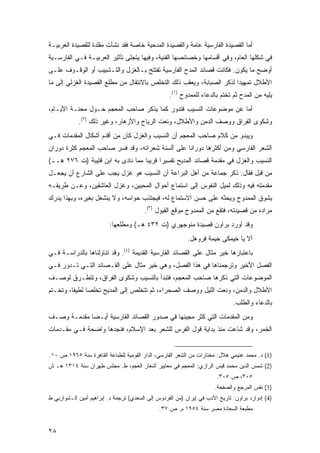 ‫ﺃﻤﺎ ﺍﻟﻘﺼﻴﺩﺓ ﺍﻟﻔﺎﺭﺴﻴﺔ ﻋﺎﻤﺔ ﻭﺍﻟﻘﺼﻴﺩﺓ ﺍﻟﻤﺩﺤﻴﺔ ﺨﺎﺼﺔ ﻓﻘﺩ ﻨﺸﺄﺕ ﻤﻘﻠﺩﺓ ﻟﻠﻘﺼﻴﺩﺓ ﺍﻟﻌﺭﺒﻴـﺔ‬
‫ﻓﻲ ﺸﻜﻠﻬﺎ ﺍﻟﻌﺎﻡ، ﻭﻓﻲ ﺃﻗﺴﺎﻤﻬﺎ ﻭﺨﺼﺎﺌﺼﻬﺎ ﺍﻟﻔﻨﻴﺔ، ﻭﻓﻴﻬﺎ ﻴﺘﺠﻠﻰ ﺘﺄﺜﻴﺭ ﺍﻟﻌﺭﺒﻴـﺔ ﻓـﻲ ﺍﻟﻔﺎﺭﺴـﻴﺔ‬
‫ﺃﻭﻀﺢ ﻤﺎ ﻴﻜﻭﻥ. ﻓﻜﺎﻨﺕ ﻗﺼﺎﺌﺩ ﺍﻟﻤﺩﺡ ﺍﻟﻔﺎﺭﺴﻴﺔ ﺘﻔﺘﺘﺢ ﺒـﺎﻟﻐﺯل ﻭﺍﻟﺘـﺸﺒﻴﺏ ﺃﻭ ﺍﻟﻭﻗـﻭﻑ ﻋﻠـﻰ‬
‫ﺍﻷﻁﻼل ﺘﻤﻬﻴ ‪‬ﺍ ﻟﺫﻜﺭ ﺍﻟﺼﺒﺎﺒﺔ، ﻭﻴﻌﻘﺏ ﺫﻟﻙ ﺍﻟﺘﺨﻠﺹ ﺒﺎﻻﻨﺘﻘﺎل ﻤﻥ ﻤﻁﻠﻊ ﺍﻟﻘﺼﻴﺩﺓ ﺍﻟﻐﺯﻟﻲ ﺇﻟﻰ ﻤﺎ‬
                                                                       ‫ﺩ‬
                                                   ‫ﻴﻠﻴﻪ ﻤﻥ ﺍﻟﻤﺩﺡ ﺜﻡ ﺘﺨﺘﻡ ﺒﺎﻟﺩﻋﺎﺀ ﻟﻠﻤﻤﺩﻭﺡ )١(.‬
‫ﺃﻤﺎ ﻋﻥ ﻤﻭﻀﻭﻋﺎﺕ ﺍﻟﻨﺴﻴﺏ ﻓﺘﺩﻭﺭ ﻜﻤﺎ ﻴﺫﻜﺭ ﺼﺎﺤﺏ ﺍﻟﻤﻌﺠﻡ ﺤـﻭل ﻤﺤﻨـﺔ ﺍﻷﻴـﺎﻡ،‬
            ‫ﻭﺸﻜﻭﻯ ﺍﻟﻔﺭﺍﻕ ﻭﻭﺼﻑ ﺍﻟﺩﻤﻥ ﻭﺍﻷﻁﻼل، ﻭﻨﻌﺕ ﺍﻟﺭﻴﺎﺡ ﻭﺍﻷﺯﻫﺎﺭ، ﻭﻏﻴﺭ ﺫﻟﻙ )٢(.‬
‫ﻭﻴﺒﺩﻭ ﻤﻥ ﻜﻼﻡ ﺼﺎﺤﺏ ﺍﻟﻤﻌﺠﻡ ﺃﻥ ﺍﻟﻨﺴﻴﺏ ﻭﺍﻟﻐﺯل ﻜﺎﻥ ﻤﻥ ﺃﻗﺩﻡ ﺃﺸﻜﺎل ﺍﻟﻤﻘﺩﻤﺎﺕ ﻓـﻲ‬
‫ﺍﻟﺸﻌﺭ ﺍﻟﻔﺎﺭﺴﻲ ﻭﻤﻥ ﺃﻜﺜﺭﻫﺎ ﺩﻭﺭﺍ ﹰﺎ ﻋﻠﻰ ﺃﻟﺴﻨﺔ ﺸﻌﺭﺍﺌﻪ، ﻭﻗﺩ ﻓﺴﺭ ﺼﺎﺤﺏ ﺍﻟﻤﻌﺠﻡ ﻜﺜﺭﺓ ﺩﻭﺭﺍﻥ‬
                                                  ‫ﻨ‬
‫ﺍﻟﻨﺴﻴﺏ ﻭﺍﻟﻐﺯل ﻓﻲ ﻤﻘﺩﻤﺔ ﻗﺼﺎﺌﺩ ﺍﻟﻤﺩﻴﺢ ﺘﻔﺴﻴ ‪‬ﺍ ﻗﺭﻴ ‪‬ﺎ ﻤﻤﺎ ﻨﺎﺩﻯ ﺒﻪ ﺍﺒﻥ ﻗﺘﻴﺒﺔ )ﺕ ٦٧٢ ﻫــ(‬
                                   ‫ﺒ‬      ‫ﺭ‬
‫ﻤﻥ ﻗﺒل ﻓﻘﺎل: ﺫﻜﺭ ﺠﻤﺎﻋﺔ ﻤﻥ ﺃﻫل ﺍﻟﺒﺭﺍﻋﺔ ﺃﻥ ﺍﻟﻨﺴﻴﺏ ﻫﻭ ﻏﺯل ﻴﺠﺏ ﻋﻠﻰ ﺍﻟﺸﺎﺭﻉ ﺃﻥ ﻴﺠﻌـل‬
‫ﻤﻘﺩﻤﺘﻪ ﻓﻴﻪ ﻭﺫﻟﻙ ﻟﻤﻴل ﺍﻟﻨﻔﻭﺱ ﺇﻟﻰ ﺍﺴﺘﻤﺎﻉ ﺃﺤﻭﺍل ﺍﻟﻤﺤﺒﻴﻥ، ﻭﻏﺯل ﺍﻟﻌﺎﺸﻘﻴﻥ، ﻭﻋـﻥ ﻁﺭﻴﻘـﻪ‬
‫ﻴﺸﻭﻕ ﺍﻟﻤﻤﺩﻭﺡ ﻭﻴﺤﺜﻪ ﻋﻠﻰ ﺤﺴﻥ ﺍﻻﺴﺘﻤﺎﻉ ﻟﻪ، ﻓﻴﺠﺘﺫﺏ ﺤﻭﺍﺴﻪ، ﻭﻻ ﻴﻨﺸﻐل ﺒﻐﻴﺭﻩ، ﻭﺒﻬﺫﺍ ﻴﺩﺭﻙ‬
                                        ‫ﻤﺭﺍﺩﻩ ﻤﻥ ﻗﺼﻴﺩﺘﻪ، ﻓﺘﻘﻊ ﻤﻥ ﺍﻟﻤﻤﺩﻭﺡ ﻤﻭﻗﻊ ﺍﻟﻘﺒﻭل )٣(.‬
                         ‫ﻭﻗﺩ ﺃﻭﺭﺩ ﺒﺭﺍﻭﻥ ﻗﺼﻴﺩﺓ ﻤﻨﻭﺠﻬﺭﻱ )ﺕ ٢٣٤ ﻫـ( ﻭﻤﻁﻠﻌﻬﺎ:‬
                                                           ‫ﺃﻻ ﻴﺎ ﺨﻴﻤ ﹶﻰ ﺨﻴﻤﺔ ﻓﺭﻭﻫل.‬
                                                                        ‫ﻜ‬
‫ﺒﺎﻋﺘﺒﺎﺭﻫﺎ ﺨﻴﺭ ﻤﺜﺎل ﻋﻠﻰ ﺍﻟﻘﺼﺎﺌﺩ ﺍﻟﻔﺎﺭﺴﻴﺔ ﺍﻟﻘﺩﻴﻤﺔ )٤(. ﻭﻗﺩ ﺘﻨﺎﻭﻟﻨﺎﻫﺎ ﺒﺎﻟﺩﺭﺍﺴـﺔ ﻓـﻲ‬
‫ﺍﻟﻔﺼل ﺍﻷﺨﻴﺭ ﻭﺘﺭﺠﻤﻨﺎﻫﺎ ﻓﻲ ﻫﺫﺍ ﺍﻟﻔﺼل، ﻭﻫﻲ ﺨﻴﺭ ﻤﺜﺎل ﻋﻠﻰ ﺍﻟﻘـﺼﺎﺌﺩ ﺍﻟﺘـﻲ ﺘـﺩﻭﺭ ﻓـﻲ‬
‫ﺍﻟﻤﻭﻀﻭﻋﺎﺕ ﺍﻟﺘﻲ ﺫﻜﺭﻫﺎ ﺼﺎﺤﺏ ﺍﻟﻤﻌﺠﻡ، ﻓﺘﺒﺩﺃ ﺒﺎﻟﻨﺴﻴﺏ ﻭﺸﻜﻭﻯ ﺍﻟﻔﺭﺍﻕ، ﻭﺘﺘﻁـﺭﻕ ﻟﻭﺼـﻑ‬
‫ﺍﻷﻁﻼل ﻭﺍﻟﺩﻤﻥ، ﻭﻨﻌﺕ ﺍﻟﻠﻴل ﻭﻭﺼﻑ ﺍﻟﺼﺤﺭﺍﺀ، ﺜﻡ ﺘﺘﺨﻠﺹ ﺇﻟﻰ ﺍﻟﻤﺩﻴﺢ ﺘﺨﻠ ‪‬ﺎ ﻟﻁﻴ ﹰﺎ، ﻭﺘﺨـﺘﻡ‬
         ‫ﻔ‬      ‫ﺼ‬
                                                                              ‫ﺒﺎﻟﺩﻋﺎﺀ ﻭﺍﻟﻁﻠﺏ.‬
‫ﻭﻤﻥ ﺍﻟﻤﻘﺩﻤﺎﺕ ﺍﻟﺘﻲ ﻜﺜﺭ ﻤﺠﻴﺌﻬﺎ ﻓﻲ ﺼﺩﻭﺭ ﺍﻟﻘﺼﺎﺌﺩ ﺍﻟﻔﺎﺭﺴﻴﺔ ﺃﻴـ ‪‬ﺎ ﻤﻘﺩﻤـﺔ ﻭﺼـﻑ‬
             ‫ﻀ‬
‫ﺍﻟﺨﻤﺭ، ﻭﻗﺩ ﺸﺎﻋﺕ ﻤﻨﺫ ﺒﺩﺍﻴﺔ ﻗﻭل ﺍﻟﻔﺭﺱ ﻟﻠﺸﻌﺭ ﺒﻌﺩ ﺍﻹﺴﻼﻡ، ﻓﻨﺠﺩﻫﺎ ﻭﺍﻀﺤﺔ ﻓـﻲ ﻤﻘـﺩﻤﺎﺕ‬


‫)1( ﺩ. ﻤﺤﻤﺩ ﻏﻨﻴﻤﻲ ﻫﻼل: ﻤﺨﺘﺎﺭﺍﺕ ﻤﻥ ﺍﻟﺸﻌﺭ ﺍﻟﻔﺎﺭﺴﻲ، ﺍﻟﺩﺍﺭ ﺍﻟﻘﻭﻤﻴﺔ ﻟﻠﻁﺒﺎﻋﺔ ﺍﻟﻘﺎﻫﺭﺓ ﺴﻨﺔ ٥٦٩١ ﺹ ٠١.‬
‫)2( ﺸﻤﺱ ﺍﻟﺩﻴﻥ ﻤﺤﻤﺩ ﻗﻴﺱ ﺍﻟﺭﺍﺯﻱ: ﺍﻟﻤﻌﺠﻡ ﻓﻲ ﻤﻌﺎﻴﻴﺭ ﺃﺸﻌﺎﺭ ﺍﻟﻌﺠﻡ، ﻁ. ﻤﺠﻠﺱ ﻁﻬﺭﺍﻥ ﺴﻨﺔ ٤١٣١ ﻫـ ﺵ‬
                                                                       ‫٥٠٣، ﺹ ٥٠٣.‬
                                                                      ‫)3( ﻨﻔﺱ ﺍﻟﻤﺭﺠﻊ ﻭﺍﻟﺼﻔﺤﺔ.‬
‫)4( ﺇﺩﻭﺍﺭﺩ ﺒﺭﺍﻭﻥ: ﺘﺎﺭﻴﺦ ﺍﻷﺩﺏ ﻓﻲ ﺇﻴﺭﺍﻥ )ﻤﻥ ﺍﻟﻔﺭﺩﻭﺱ ﺇﻟﻰ ﺍﻟﺴﻌﺩﻱ( ﺘﺭﺠﻤﺔ ﺩ. ﺇﺒﺭﺍﻫﻴﻡ ﺃﻤﻴﻥ ﺍﻟـﺸﻭﺍﺭﺒﻲ ﻁ‬
                                               ‫ﻤﻁﺒﻌﺔ ﺍﻟﺴﻌﺎﺩﺓ ﻤﺼﺭ ﺴﻨﺔ ٤٥٩١ ﻡ. ﺹ ٧٣.‬


‫٨٢‬
 