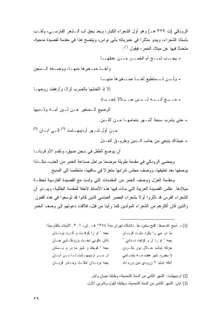 ‫ﺍﻟﺭﻭﺩﻜﻲ )ﺕ ٩٢٣ ﻫـ( ﻭﻫﻭ ﺃﻭل ﺍﻟﺸﻌﺭﺍﺀ ﺍﻟﻜﺒﺎﺭ، ﻭﻴﻌﺩ ﺒﺤﻕ ﺃﺏ ﺍﻟـﺸﻌﺭ ﺍﻟﻔﺎﺭﺴـﻲ، ﻭﻟﻘـﺏ‬
‫ﺒﺄﺴﺘﺎﺫ ﺍﻟﺸﻌﺭﺍﺀ، ﻭﻴﺒﺩﻭ ﻤﺘﺄﺜ ‪‬ﺍ ﻓﻲ ﺨﻤﺭﻴﺎﺘﻪ ﺒﺄﺒﻲ ﻨﻭﺍﺱ، ﻭﻴﺘﻀﺢ ﻫﺫﺍ ﻓﻲ ﻤﻘﺩﻤﺔ ﻟﻘﺼﻴﺩﺓ ﻤﺩﺤﻴﺔ،‬
                                                        ‫ﺭ‬
                                                         ‫ﻤﺘﺤﺩ ﹰﺎ ﻓﻴﻬﺎ ﻋﻥ ﻤﻴﻼﺩ ﺍﻟﺨﻤﺭ، ﻓﻴﻘﻭل )١(:‬
                                                                                         ‫ﺜ‬
                                          ‫- ﻴﺠــﺏ ﺫﺒــﺢ ﺃﻡ ﺍﻟﺨﻤــﺭ ﻤــﻥ ﻋﻨﻘﻬــﺎ‬
‫ﻭﺃﺨـﺫ ﺼـﻐﻴﺭﻫﺎ ﻤﻨﻬـﺎ، ﻭﻭﻀـﻌﻪ ﺍﻟـﺴﺠﻥ‬
   ‫ـ‬     ‫ـ‬      ‫ـ‬         ‫ـ ـ‬
                                          ‫ـﺎ‬‫- ـﻥ ـﺴﺘﻁﻴﻊ ـﺫ ـﻐﻴﺭﻫﺎ ﻤﻨﻬـ‬
                                                       ‫ﺃﺨـ ﺼـ‬    ‫ﻭﻟـ ﺘـ‬
‫ﺇﻻ ﺇﺫ ﺃﺜﺨﻨﺘﻬﺎ ﺒﺎﻟﻀﺭﺏ ﺃﻭ ﹰ، ﻭﺃﺯﻫﻘﺕ ﺭﻭ ‪‬ﻬـﺎ‬
   ‫ﺤ‬            ‫ﻻ‬
                                          ‫ـﺎﺩ‬
                                            ‫ـﻼﻻ ﺇﺒﻌــ‬
                                                  ‫ـﻪ ـﺱ ﺤــ ﹰ‬
                                                         ‫ـﻊ ﺃﻨــ ﻟــ‬
                                                                   ‫- ﻤــ‬
‫ﺍﻟﺭﻀﻴﻊ ﺍﻟـﺼﻐﻴﺭ ﻋـﻥ ﻟـﺒﻥ ﺃﻤـﻪ ﻭﺜـﺩﻴﻬﺎ‬
                                          ‫- ﺤﺘﻰ ﻴﺸﺭﺏ ﺴﺒﻌﺔ ﺃﺸـﻬﺭ ﺒﺘﻤﺎﻤﻬـﺎ ﻤـﻥ ﺍﻟﻠـﺒﻥ‬
‫)٣(‬                ‫)٢(‬
      ‫ﺇﻟـﻰ ﺁﺒـﺎﻥ‬
        ‫ـ ـ‬              ‫ﻤـﻥ ﺃﻭل ﺸـﻬﺭ ﺃﺭﺩﻴﺒﻬـﺸﺕ‬
                           ‫ـ‬         ‫ـ‬       ‫ـ‬
                                          ‫- ﺤﻴﻨﺫﺍﻙ ﻴﻨﺒﻐﻲ ﻤﻥ ﺠﺎﻨﺏ ﺍﻟـﺩﻴﻥ ﻭﻁﺭﻴـﻕ ﺍﻟﻌـﺩل‬
‫ﺃﻥ ﻴﻭﻀﻊ ﺍﻟﻁﻔل ﻓﻲ ﺴﺠﻥ ﻀﻴﻕ، ﻭﺘﻘﺩﻡ ﺍﻷﻡ ﻗﺭﺒﺎﻨـﺎ‬

‫ﻭﻴﻤﻀﻲ ﺍﻟﺭﻭﺩﻜﻲ ﻓﻲ ﻤﻘﺩﻤﺔ ﻁﻭﻴﻠﺔ ﻤﻭﻀ ‪‬ﺎ ﻤﺭﺍﺤل ﺼﻨﺎﻋﺔ ﺍﻟﺨﻤﺭ ﻤﻥ ﺍﻟﻌﻨﺏ، ﻤﺘﻠـﺫ ﹰﺍ‬
 ‫ﺫ‬                                    ‫ﺤ‬
           ‫ﺒﻭﺼﻔﻬﺎ ﺒﻌﺩ ﺘﻌﺘﻴﻘﻬﺎ، ﻭﻭﺼﻑ ﻤﺠﻠﺱ ﺸﺭﺍﺒﻬﺎ ﻤﺘﻐﺯﻻ ﻓﻲ ﺴﺎﻗﻴﻬﺎ، ﻤﺘﺨﻠ ‪‬ﺎ ﺇﻟﻰ ﺍﻟﻤﺩﻴﺢ.‬
                        ‫ﺼ‬                 ‫ﹰ‬
‫ﻭﻤﻘﺩﻤﺔ ﺍﻟﻌﺯل ﻭﻭﺼﻑ ﺍﻟﺨﻤﺭ ﻤﻥ ﺍﻟﻤﻘﺩﻤﺎﺕ ﺍﻟﺘﻲ ﻭﻟﺩﺕ ﻤﻊ ﺍﻟﻘﺼﻴﺩﺓ ﺍﻟﻔﺎﺭﺴﻴﺔ ﻟﺤﻅـﺔ‬
‫ﻤﻴﻼﺩﻫﺎ. ﻋﻜﺱ ﺍﻟﻘﺼﻴﺩﺓ ﺍﻟﻌﺭﺒﻴﺔ ﺍﻟﺘﻲ ﺒﺩﺃﺕ ﻓﻴﻬﺎ ﻫﺫﻩ ﺍﻷﻨﻤﺎﻁ ﻻﺤﻘﺔ ﻟﻠﻤﻘﺩﻤﺔ ﺍﻟﻁﻠﻠﻴﺔ، ﻭﻴﺒـﺩﻭ ﺃﻥ‬
‫ﺍﻟﺸﻌﺭﺍﺀ ﺍﻟﻔﺭﺱ ﻗﺩ ﺘﺄﺜﺭﻭﺍ ﺃﻭﻻ ﺒﺸﻌﺭﺍﺀ ﺍﻟﻌﺼﺭ ﺍﻟﻌﺒﺎﺴﻲ ﺍﻟﺫﻴﻥ ﻜﺎﻨﻭﺍ ﻗﺩ ﺘﻭﺴﻌﻭﺍ ﻓﻲ ﻫﺫﻩ ﺍﻟﻔﻨﻭﻥ.‬
                                                          ‫ﹰ‬
‫ﻭﺍﻟﺫﻴﻥ ﻜﺎﻥ ﺃﻜﺜﺭﻫﻡ ﻤﻥ ﺍﻟﺸﻌﺭﺍﺀ ﺍﻟﻤﻭﻟﺩﻴﻥ ﻜﻤﺎ ﺭﺃﻴﻨﺎ ﻤﻥ ﻗﺒل، ﻓﻼﻗﺕ ﺩﻋﻭﺘﻬﻡ ﺇﻟﻰ ﻭﺼﻑ ﺍﻟﺨﻤﺭ‬


         ‫)1( ﺩ. ﺫﺒﻴﺢ ﺍﷲ ﺼﻔﺎ: ﻜﻨﺞ ﺴﺨﻥ، ﻁ. ﺩﺍﻨﺸﻜﺎﻩ ﺘﻬﺭﺍﻥ ﺴﻨﺔ ٤٥٣١ ﻫـ. ﺵ، ١: ٣. ﺍﻷﺒﻴﺎﺕ ﺒﺎﻟﻔﺎﺭﺴﻴﺔ:‬
                                          ‫ﺀ‬
            ‫ﺍﻭ ﺭﺍ ﻜﺭﻓـﺕ ﻭ ﻜـﺭﺩ ﺒﺯﻨـﺩﺍﻥ‬        ‫ﺒﺠﻪ‬       ‫ﻤﺎ ﺩﺭ ‪‬ﻲ ﺭﺍ ﺒ ﹶﺭﺩ ﺒﺎﻴـﺩ ﹸﺭﺒـﺎﻥ‬
                                                             ‫ﻗ‬         ‫ﻜ‬       ‫ﻤ‬
                                                        ‫١‬
            ‫ﺘﺎﺵ ﻨﻜﻭﺒﻲ ﻨ ﹸـﺕ ﻭﺯﻭﻨﻜـﺸﻲ ﺠـﺎﻥ‬
                            ‫ﹸﺨ‬                              ‫ﺒﺠﻪ ﺀ ﺍﻭ ﺭﺍ ﺍﺯ ﻭ ﻜﺭﻓﺕ ﻨـﺩﺍﻨﻲ‬
                                          ‫ﺀ‬
            ‫ﻜﻭﺠﻙ ﺯ ﺸﻴﺭ ﻤﺎ ﺩﺭ ﻭ ﻴـﺴﺘﺎﻥ‬
                           ‫‪‬‬                  ‫ﺒﺠﻪ‬       ‫ﺠﺯﻜﻪ ﺘﺒﺎﺸﺩ ‪‬ـﻼل ﺩﻭﺭ ﺒ ﹶـﺭﺩﻥ‬
                                                            ‫ﻜ‬          ‫ﺤ‬
            ‫ﺍﺭ ﺴ ـﺭ ﺍﺭﺩﻴﺒﻬ ـﺸﺕ ﺘ ـﺎ ﺒ ـﻥ ﺁﺒ ـﺎﻥ‬
              ‫ـ ‪ ِ ‬ـ‬          ‫ـ‬        ‫‪ِ ‬‬             ‫ﺘﺎ ﺒﺨﻭﺭﺩ ﺸﻴﺭ ﻫﻔﺕ ‪‬ـﻪ ﺒﺘﻤـﺎﻤﻲ‬
                                                                  ‫ﻤ‬
            ‫ﺒﺠﻪ ﺒﺯﻨـﺩﺍﻥ ﺘﻨﻜـﺙ ﻭﻤـﺎﺩﺭ ﻗﺭﺒـﺎﻥ‬
                                ‫ِ‬                       ‫ﺁﻨ ﹶﻪ ﺸﺎﻴﺩ ٢ ﺯﺭﻭﺩﻱ ﺩﻴﻥ ﻭﺭﻩ ﺩﺍﺩ‬
                                                            ‫‪ِ‬‬      ‫ِ‬             ‫ﻜ‬

                                   ‫)2( ﺃﺭﺩﻴﺒﻬﺸﺕ: ﺍﻟﺸﻬﺭ ﺍﻟﺜﺎﻨﻲ ﻤﻥ ﺍﻟﺴﻨﺔ ﺍﻟﺸﻤﺴﻴﺔ، ﻭﻴﻘﺎﺒﻠﻪ ﻨﻴﺴﺎﻥ ﻭﺃﻴﺎﺭ.‬
                                 ‫)3( ﺁﺒﺎﻥ: ﺍﻟﺸﻬﺭ ﺍﻟﺜﺎﻤﻥ ﻤﻥ ﺍﻟﺴﻨﺔ ﺍﻟﺸﻤﺴﻴﺔ، ﻭﻴﻘﺎﺒﻠﻪ ﺃﻴﻠﻭل ﻭﺘﺸﺭﻴﻥ ﺍﻷﻭل.‬


‫٩٢‬
 