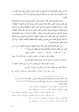 ‫ﺒﺩﻻ ﻤﻥ ﻭﺼﻑ ﺍﻷﻁﻼل ﻗﺒﻭﻻ ﻋﻨﺩ ﺇﺨﻭﺍﻨﻬﻡ ﻤﻥ ﺍﻟﺸﻌﺭﺍﺀ ﺍﻟﻔﺭﺱ. ﻓﻜﺜﺭﺕ ﺍﻟﻤﻘـﺩﻤﺎﺕ ﺍﻟﺨﻤﺭﻴـﺔ‬
                                                       ‫ﹰ‬                 ‫ﹰ‬
‫ﻋﻨﺩ ﺭﻭﺩﻜﻲ ﻜﻤﺎ ﺭﺃﻴﻨﺎ ﻭﻋﻨﺩ ﻏﻴﺭﻩ ﻤﻥ ﺃﻤﺜﺎل ﻤﻨﻭﺠﻬﺭﻱ ﻭﻓﺭﺨﻲ )ﺕ ٩٢٤ ﻫـ( ﻭﻏﻴﺭﻫﻡ ﻤـﻥ‬
                                                                                    ‫ﺍﻟﺸﻌﺭﺍﺀ.‬
‫ﻭﻤﻥ ﺍﻟﻤﻭﻀﻭﻋﺎﺕ ﺍﻟﺘﻲ ﻻﻗﺕ ﺍﺴﺘﺤﺴﺎﻥ ﺸﻌﺭﺍﺀ ﺍﻟﻔﺎﺭﺴﻴﺔ ﺃﻴ ‪‬ﺎ، ﻭﺼﺩﺭﻭﺍ ﺒﻬﺎ ﻗﺼﺎﺌﺩﻫﻡ‬
                     ‫ﻀ‬
‫ﻏﻴﺭ ﺍﻟﻐﺯل ﻭﻭﺼﻑ ﺍﻟﺨﻤﺭ، ﻫﻨﺎﻙ ﺃﻴ ‪‬ﺎ ﺍﻟﻭﺼﻑ ﻋﺎﻤﺔ ﻭﻭﺼﻑ ﻤﻅـﺎﻫﺭ ﺍﻟﻁﺒﻴﻌـﺔ ﺍﻟﻤﺨﺘﻠﻔـﺔ‬
                                           ‫ﻀ‬
‫ﺨﺎﺼﺔ. ﻭﻭﺼﻑ ﺍﻟﻁﺒﻴﻌﺔ ﻤﻥ ﺍﻟﻤﻭﻀﻭﻋﺎﺕ ﺍﻟﺘﻲ ﺃﺤﺴﻥ ﺍﻟﺸﻌﺭﺍﺀ ﺘﻭﻅﻴﻔﻬﺎ ﻓﻲ ﻜﺜﻴﺭ ﻤﻥ ﻗـﺼﺎﺌﺩ‬
‫ﺍﻟﻤﺩﺡ ﻓﻭﺼﻔﻭﺍ ﺍﻟﺭﺒﻴﻊ ﻜﻤﺎ ﻭﺼﻔﻭﺍ ﺍﻟﺨﺭﻴﻑ ﻭﺍﻟﺸﺘﺎﺀ ﻤﺒﻴﻨﻴﻥ ﺃﺜﺭ ﻜل ﻤﻨﻬﺎ ﻋﻠﻰ ﻤﻅﺎﻫﺭ ﺍﻟﻁﺒﻴﻌﺔ،‬
‫ﻭﻭﺼﻔﻭﺍ ﺍﻟﺒﺴﺎﺘﻴﻥ، ﻭﺍﻟﻭﺩﻴﺎﻥ ﻭﺍﻟﺼﺤﺭﺍﻭﺍﺕ ﻭﻴﺫﻜﺭ ﺩ. ﻁﻠﻌﺕ ﺃﺒﻭ ﻓﺭﺤﺔ ﺃﻥ ﻭﺼﻑ ﺍﻟﻁﺒﻴﻌﺔ ﻜﺎﻥ‬
‫ﻤﻥ ﺍﻷﻏﺭﺍﺽ ﺍﻟﺘﻲ ﺍﻨﻔﻌل ﺍﻟﺸﻌﺭﺍﺀ ﺒﻬﺎ. ﻭﺘﺄﺜﺭﻭﺍ ﺒﺠﻤﺎﻟﻬﺎ ﺒﻤﺎ ﺘﻭﻟﺩ ﻓﻲ ﻭﺠﺩﺍﻨﻬﻡ ﻤﻥ ﺤﺱ ﺠﻤﺎﻟﻲ‬
‫ﻤﻥ ﺨﻼل ﻨﻅﺭﺘﻬﻡ ﺍﻟﺨﺎﺼﺔ ﺍﻟﺘﻲ ﻴﺩﺨل ﻓﻲ ﺘﺭﻜﻴﺒﻬﺎ ﺍﻟﺤﺎﻟﺔ ﺍﻟﻌﺎﻁﻔﻴﺔ ﻭﺍﻟﻨﻔﺴﻴﺔ ﻭﺍﻻﻨﻁﺒـﺎﻉ ﺍﻟـﺫﻱ‬
                                                           ‫ﻴﺘﺭﻜﻪ ﺍﻟﻤﻨﻅﺭ ﻋﻠﻰ ﻤﺸﺎﻋﺭﻫﻡ )١(.‬
‫ﻭﻤﻥ ﺃﺠﻤل ﻗﺼﺎﺌﺩ ﺍﻟﻔﺭﺨﻲ ﺍﻟﺘﻲ ﺒﺩﺃﻫﺎ ﺒﻭﺼﻑ ﺍﻟﻁﺒﻴﻌﺔ ﻭﺍﻟﺭﺒﻴﻊ، ﺜﻡ ﺘﺨﻠﺹ ﺇﻟـﻰ ﻤـﺩﺡ‬
                    ‫ﺍﻷﻤﻴﺭ ﺃﺒﻲ ﺍﻟﺠﻔﺎﻨﻲ )ﻨﺴﺒﺔ ﺇﻟﻰ ﺍﻟﺠﻔﺎﻨﻴﻴﻥ( ﻴﻘﻭل ﻓﻲ ﻤﻁﻠﻌﻬﺎ ﻤﻊ ﺘﺭﺠﻤﺘﻪ )٢(:‬
                      ‫- ﻋﻨــــﺩﻤﺎ ﺍﻜﺘــــﺴﺕ ﺍﻟﻤــــﺭﻭﺝ ﺒــــﺎﻟﺤﺭﻴﺭ ﺍﻷﺯﺭﻕ‬
‫ﻭﺘﻐﻁـﺕ ﻗﻤـﻡ ﺍﻟﺠﺒـﺎل ﺒـﺎﻟﺤﺭﻴﺭ ﻭﺍﻟﻤﻭﺸـﻰ ﺫﻱ ﺍﻷﻟـﻭﺍﻥ ﺍﻟـﺴﺒﻌﺔ‬
    ‫ـ‬      ‫ـ‬        ‫ـ‬             ‫ـ ـ‬         ‫ـ‬    ‫ـ‬
                      ‫- ﻭﺘﻀﻭﻋﺕ ﺍﻷﺭﺽ ﺒﻤﺎ ﻻ ﺤﺩﻭﺩ ﻟﻪ ﻤﻥ ﺍﻟﻤﺴﻙ ﺍﻟﺸﺒﻴﻪ ﺒﻨﺎﻓﺞ ﺍﻟﻐـﺯﺍل‬
‫ـﺎﺀ‬
  ‫ـﺔ ﺍﻟﺒﺒﻐـ‬
          ‫ـﺼﺎﻑ ﺃﻭﺭﺍﻕ ـﺭﺓ ـﻲ ـﻭﻥ ﺃﺠﻨﺤـ‬
                  ‫ﹲ ﻜﺜﻴـ ﻓـ ﻟـ‬      ‫ـﺕ ﻟﻠﺼﻔـ‬
                                           ‫ﻭﻨﺒﺘـ‬
                      ‫- ﻭﻟﻴﻠﺔ ﺍﻷﻤﺱ ﻓﻲ ﻤﻨﺘﺼﻑ ﺍﻟﻠﻴـل ﻓـﺎﺡ ﺍﻟﻬـﻭﺍﺀ ﺒﺭﺍﺌﺤـﺔ ﺍﻟﺭﺒﻴـﻊ‬
‫ﻓﻴــﺎ ﺤﺒــﺫﺍ ﻨــﺴﻴﻡ ﺍﻟــﺸﻤﺎل، ﻭﺃﺠﻤــل ﺒﺭﺍﺌﺤــﺔ ﺍﻟﺭﺒﻴــﻊ‬



     ‫)1( ﺩ. ﻁﻠﻌﺕ ﻤﺤﻤﺩ ﺃﺒﻭ ﻓﺭﺤﺔ: ﺍﻟﻁﺒﻴﻌﺔ ﻭﺍﻟﺼﻭﺭﺓ ﻓﻲ ﺍﻟﺸﻌﺭ ﺍﻟﻔﺎﺭﺴﻲ – ﺍﻟﻘﺎﻫﺭﺓ ﺴﻨﺔ ٦٨٩١ ﻡ، ﺹ ٥٣.‬
       ‫)2( ﺩﻴﻭﺍﻥ ﻓﺭﺨﻲ: ﺒﻜﻭﺸﺵ ﺩ. ﻤﺤﻤﺩ ﺩﺒﻴﺭ ﺴﻴﺎﻗﻲ، ﺍﻨﺘﺸﺎﺭﺍﺕ ﺯﻭﺍﺭ ﻨﻬﺭﺍﻥ ﺴﻨﺔ ٩٤٣١ ﻫـ. ﺵ، ٥٧١.‬
                                                                             ‫ﺍﻷﺒﻴﺎﺕ ﺒﺎﻟﻔﺎﺭﺴﻴﺔ:‬
                            ‫٣‬
                                ‫ﭽـــﻭﻥ ﭙﺭﻨـــﺩ ﻨﻴﻠ ﹶـــﻭﻥ ﺒـــﺭﺭﻭﻱ ﭙﻭﺸـــﺩ ﻤﺭﻏـــﺯﺍﺭ‬
                                                                ‫ﻜ‬
                            ‫ﭙﺭﻨﻴــ ـﺎﻥ ﻫﻔــ ـﺕ ﺭﻨ ﹶــ ـﻙ ﺃﻨــ ـﺩﺭ ﺴــ ـﺭ ﺁﺭﺩ ﻜﻭﻫــ ـﺴﺎﺭ‬
                               ‫ـ‬            ‫ـ‬       ‫ـ‬       ‫ﻜ ـ‬       ‫ـ‬        ‫ـ‬
‫ﺨــ ـﺎﻙ ﺭﺍﭽــ ـﻭﻑ ﻨــ ـﺎﻑ ﺁﻫــ ـﻭ ﻤــ ـﺸﻙ ﺯﺍﻴــ ـﺩ ﺒﻴﻘﻴــ ـﺎﺱ‬
  ‫ـ‬         ‫ـ‬         ‫ـ‬      ‫ـ‬        ‫ـ‬       ‫ـ‬         ‫ـ‬
‫ﺒﻴــ ـﺩﺍ ﺭﺍﭽــ ـﻭﻥ ﭙــ ـﺭ ﻁــ ـﻭﻁﻲ ﺒــ ـﺭﻙ ﺭﻭﻴــ ـﺩ ﺒﻴــ ـﺸﻤﺎﺭ‬
    ‫ـ‬       ‫ـ‬       ‫ـ ‪‬‬        ‫ـ‬      ‫ـ‬       ‫ـ‬         ‫ـ‬
                            ‫ﺩﻭﺵ ﻭﻗــــﺕ ﻨﻴﻤــــﺸﺏ ﺒــــﻭﻱ ﺒﻬــــﺎﺭ ﺁﻭﺭﺩ ﺒــــﺎﺩ‬
                                              ‫٣‬
                            ‫ﺒـــﻭﻱ ﺒﻬـــﺎﺭ‬        ‫ﺤﺒـــﺫﺍ ﺒـــﺎﺩ ﹶـــﻤﺎل ﻭ ﺨـــﺭ ﻤـــﺎ‬
                                                        ‫‪‬‬             ‫ﺸ‬


‫٠٣‬
 