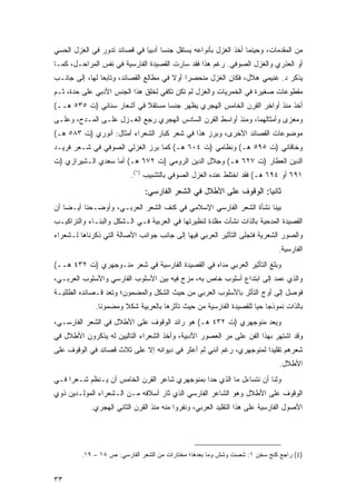 ‫ﻤﻥ ﺍﻟﻤﻘﺩﻤﺎﺕ، ﻭﺤﻴﻨﻤﺎ ﺃﺨﺫ ﺍﻟﻐﺯل ﺒﺄﻨﻭﺍﻋﻪ ﻴﺴﺘﻘل ﺠﻨ ‪‬ﺎ ﺃﺩﺒ ‪‬ﺎ ﻓﻲ ﻗﺼﺎﺌﺩ ﺘﺩﻭﺭ ﻓﻲ ﺍﻟﻐﺯل ﺍﻟﺤﺴﻲ‬
                              ‫ﺴ ﻴ‬
‫ﺃﻭ ﺍﻟﻌﺫﺭﻱ ﻭﺍﻟﻐﺯل ﺍﻟﺼﻭﻓﻲ. ﺭﻏﻡ ﻫﺫﺍ ﻓﻘﺩ ﺴﺎﺭﺕ ﺍﻟﻘﺼﻴﺩﺓ ﺍﻟﻔﺎﺭﺴﻴﺔ ﻓﻲ ﻨﻔﺱ ﺍﻟﻤﺭﺍﺤـل، ﻜﻤـﺎ‬
‫ﻴﺫﻜﺭ ﺩ. ﻏﻨﻴﻤﻲ ﻫﻼل، ﻓﻜﺎﻥ ﺍﻟﻐﺯل ﻤﻨﺤﺼ ‪‬ﺍ ﺃﻭﻻ ﻓﻲ ﻤﻁﺎﻟﻊ ﺍﻟﻘﺼﺎﺌﺩ، ﻭﺘﺎﺒ ‪‬ﺎ ﻟﻬﺎ، ﺇﻟﻰ ﺠﺎﻨـﺏ‬
                ‫ﻌ‬                        ‫ﹰ‬    ‫ﺭ‬
‫ﻤﻘﻁﻭﻋﺎﺕ ﺼﻐﻴﺭﺓ ﻓﻲ ﺍﻟﺨﻤﺭﻴﺎﺕ ﻭﺍﻟﻐﺯل ﻟﻡ ﺘﻜﻥ ﺘﻜﻔﻲ ﻟﺨﻠﻕ ﻫﺫﺍ ﺍﻟﺠﻨﺱ ﺍﻷﺩﺒﻲ ﻋﻠﻰ ﺤﺩﺓ، ﺜـﻡ‬
‫ﺃﺨﺫ ﻤﻨﺫ ﺃﻭﺍﺨﺭ ﺍﻟﻘﺭﻥ ﺍﻟﺨﺎﻤﺱ ﺍﻟﻬﺠﺭﻱ ﻴﻅﻬﺭ ﺠﻨ ‪‬ﺎ ﻤﺴﺘﻘﻼ ﻓﻲ ﺃﺸﻌﺎﺭ ﺴﻨﺎﺌﻲ )ﺕ ٥٣٥ ﻫــ(‬
                           ‫ﹰ‬      ‫ﺴ‬
‫ﻭﻤﻌﺯﻯ ﻭﺃﻤﺜﺎﻟﻬﻤﺎ، ﻭﻤﻨﺫ ﺃﻭﺍﺴﻁ ﺍﻟﻘﺭﻥ ﺍﻟﺴﺎﺩﺱ ﺍﻟﻬﺠﺭﻱ ﺭﺠﻊ ﺍﻟﻐـﺯل ﻋﻠـﻰ ﺍﻟﻤـﺩﺡ، ﻭﻋﻠـﻰ‬
‫ﻤﻭﻀﻭﻋﺎﺕ ﺍﻟﻘﺼﺎﺌﺩ ﺍﻷﺨﺭﻯ، ﻭﺒﺭﺯ ﻫﺫﺍ ﻓﻲ ﺸﻌﺭ ﻜﺒﺎﺭ ﺍﻟﺸﻌﺭﺍﺀ ﺃﻤﺜﺎل: ﺃﻨﻭﺭﻱ )ﺕ ٣٨٥ ﻫـ(‬
‫ﻭﺨﺎﻗﺎﻨﻲ )ﺕ ٥٩٥ ﻫـ( ﻭﻨﻅﺎﻤﻲ )ﺕ ٤٠٦ ﻫـ( ﻜﻤﺎ ﺒﺭﺯ ﺍﻟﻐﺯﻟﻲ ﺍﻟﺼﻭﻓﻲ ﻓﻲ ﺸـﻌﺭ ﻓﺭﻴـﺩ‬
‫ﺍﻟﺩﻴﻥ ﺍﻟﻌﻁﺎﺭ )ﺕ ٧٢٦ ﻫـ( ﻭﺠﻼل ﺍﻟﺩﻴﻥ ﺍﻟﺭﻭﻤﻲ )ﺕ ٢٧٦ ﻫـ( ﺃﻤﺎ ﺴﻌﺩﻱ ﺍﻟـﺸﻴﺭﺍﺯﻱ )ﺕ‬
                          ‫١٩٦ ﺃﻭ ٤٩٦ ﻫـ( ﻓﻘﺩ ﺍﺨﺘﻠﻁ ﻋﻨﺩﻩ ﺍﻟﻐﺯل ﺍﻟﺼﻭﻓﻲ ﺒﺎﻟﺘﺸﺒﻴﺏ )١(.‬
                               ‫ﺜﺎﻨ ‪‬ﺎ: ﺍﻟﻭﻗﻭﻑ ﻋﻠﻰ ﺍﻷﻁﻼل ﻓﻲ ﺍﻟﺸﻌﺭ ﺍﻟﻔﺎﺭﺴﻲ:‬
                                                                    ‫ﻴ‬
‫ﺒ ‪‬ﻨﺎ ﻨﺸﺄﺓ ﺍﻟﺸﻌﺭ ﺍﻟﻔﺎﺭﺴﻲ ﺍﻹﺴﻼﻤﻲ ﻓﻲ ﻜﻨﻑ ﺍﻟﺸﻌﺭ ﺍﻟﻌﺭﺒـﻲ، ﻭﺃﻭﻀـﺤﻨﺎ ﺃﻴـ ‪‬ﺎ ﺃﻥ‬
    ‫ﻀ‬                                                                ‫ﻴ‬
‫ﺍﻟﻘﺼﻴﺩﺓ ﺍﻟﻤﺩﺤﻴﺔ ﺒﺎﻟﺫﺍﺕ ﻨﺸﺄﺕ ﻤﻘﻠﺩﺓ ﻟﻨﻅﻴﺭﺘﻬﺎ ﻓﻲ ﺍﻟﻌﺭﺒﻴﺔ ﻓـﻲ ﺍﻟـﺸﻜل ﻭﺍﻟﺒﻨـﺎﺀ ﻭﺍﻟﺘﺭﺍﻜﻴـﺏ‬
‫ﻭﺍﻟﺼﻭﺭ ﺍﻟﺸﻌﺭﻴﺔ ﻓﺘﺠﻠﻰ ﺍﻟﺘﺄﺜﻴﺭ ﺍﻟﻌﺭﺒﻲ ﻓﻴﻬﺎ ﺇﻟﻰ ﺠﺎﻨﺏ ﺠﻭﺍﻨﺏ ﺍﻷﺼﺎﻟﺔ ﺍﻟﺘﻲ ﺫﻜﺭﻨﺎﻫﺎ ﻟـﺸﻌﺭﺍﺀ‬
                                                                              ‫ﺍﻟﻔﺎﺭﺴﻴﺔ.‬
‫ﻭﺒﻠﻎ ﺍﻟﺘﺄﺜﻴﺭ ﺍﻟﻌﺭﺒﻲ ﻤﺩﺍﻩ ﻓﻲ ﺍﻟﻘﺼﻴﺩﺓ ﺍﻟﻔﺎﺭﺴﻴﺔ ﻓﻲ ﺸﻌﺭ ﻤﻨـﻭﺠﻬﺭﻱ )ﺕ ٢٣٤ ﻫــ(‬
‫ﻭﺍﻟﺫﻱ ﻋﻤﺩ ﺇﻟﻰ ﺍﺒﺘﺩﺍﻉ ﺃﺴﻠﻭﺏ ﺨﺎﺹ ﺒﻪ، ﻤﺯﺝ ﻓﻴﻪ ﺒﻴﻥ ﺍﻷﺴﻠﻭﺏ ﺍﻟﻔﺎﺭﺴﻲ ﻭﺍﻷﺴﻠﻭﺏ ﺍﻟﻌﺭﺒـﻲ،‬
                                        ‫‪‬‬
‫ﻓﻭﺼل ﺇﻟﻰ ﺃﻭﺝ ﺍﻟﺘﺄﺜﺭ ﺒﺎﻷﺴﻠﻭﺏ ﺍﻟﻌﺭﺒﻲ ﻤﻥ ﺤﻴﺙ ﺍﻟﺸﻜل ﻭﺍﻟﻤﻀﻤﻭﻥ؛ ﻭﺘﻌﺩ ﻗـﺼﺎﺌﺩﻩ ﺍﻟﻁﻠﻠﻴـﺔ‬
              ‫ﺒﺎﻟﺫﺍﺕ ﻨﻤﻭﺫ ‪‬ﺎ ﺤ ‪‬ﺎ ﻟﻠﻘﺼﻴﺩﺓ ﺍﻟﻔﺎﺭﺴﻴﺔ ﻤﻥ ﺤﻴﺙ ﺘﺄﺜﺭﻫﺎ ﺒﺎﻟﻌﺭﺒﻴﺔ ﺸﻜﻼ ﻭﻤﻀﻤﻭ ﹰﺎ.‬
                ‫ﻨ‬       ‫ﹰ‬                                            ‫ﺠ ﻴ‬
‫ﻭﻴﻌﺩ ﻤﻨﻭﺠﻬﺭﻱ )ﺕ ٢٣٤ ﻫـ( ﻫﻭ ﺭﺍﺌﺩ ﺍﻟﻭﻗﻭﻑ ﻋﻠﻰ ﺍﻷﻁﻼل ﻓﻲ ﺍﻟﺸﻌﺭ ﺍﻟﻔﺎﺭﺴـﻲ،‬
‫ﻭﻗﺩ ﺍﺸﺘﻬﺭ ﺒﻬﺫﺍ ﺍﻟﻔﻥ ﻋﻠﻰ ﻤﺭ ﺍﻟﻌﺼﻭﺭ ﺍﻷﺩﺒﻴﺔ، ﻭﺃﺨﺫ ﺍﻟﺸﻌﺭﺍﺀ ﺍﻟﺘﺎﻟﻴﻴﻥ ﻟﻪ ﻴﺫﻜﺭﻭﻥ ﺍﻷﻁﻼل ﻓﻲ‬
                                                        ‫‪‬‬
‫ﺸﻌﺭﻫﻡ ﺘﻘﻠﻴ ‪‬ﺍ ﻟﻤﻨﻭﺠﻬﺭﻱ، ﺭﻏﻡ ﺃﻨﻨﻲ ﻟﻡ ﺃﻋﺜﺭ ﻓﻲ ﺩﻴﻭﺍﻨﻪ ﺇﻻ ﻋﻠﻰ ﺜﻼﺙ ﻗﺼﺎﺌﺩ ﻓﻲ ﺍﻟﻭﻗﻭﻑ ﻋﻠﻰ‬
                                                                     ‫ﺩ‬
                                                                              ‫ﺍﻷﻁﻼل.‬
‫ﻭﻟﻨﺎ ﺃﻥ ﻨﺘﺴﺎﺀل ﻤﺎ ﺍﻟﺫﻱ ﺤﺩﺍ ﺒﻤﻨﻭﺠﻬﺭﻱ ﺸﺎﻋﺭ ﺍﻟﻘﺭﻥ ﺍﻟﺨﺎﻤﺱ ﺃﻥ ﻴـﻨﻅﻡ ﺸـﻌ ‪‬ﺍ ﻓـﻲ‬
     ‫ﺭ‬
‫ﺍﻟﻭﻗﻭﻑ ﻋﻠﻰ ﺍﻷﻁﻼل ﻭﻫﻭ ﺍﻟﺸﺎﻋﺭ ﺍﻟﻔﺎﺭﺴﻲ ﺍﻟﺫﻱ ﺜﺎﺭ ﺃﺴﻼﻓﻪ ﻤـﻥ ﺍﻟـﺸﻌﺭﺍﺀ ﺍﻟﻤﻭﻟـﺩﻴﻥ ﺫﻭﻱ‬
            ‫ﺍﻷﺼﻭل ﺍﻟﻔﺎﺭﺴﻴﺔ ﻋﻠﻰ ﻫﺫﺍ ﺍﻟﺘﻘﻠﻴﺩ ﺍﻟﻌﺭﺒﻲ، ﻭﻨﻔﺭﻭﺍ ﻤﻨﻪ ﻤﻨﺫ ﺍﻟﻘﺭﻥ ﺍﻟﺜﺎﻨﻲ ﺍﻟﻬﺠﺭﻱ.‬




         ‫)1( ﺭﺍﺠﻊ ﻜﻨﺞ ﺴﺨﻥ ١: ﺸﺼﺕ ﻭﺸﺵ ﻭﻤﺎ ﺒﻌﺩﻫﺎ؛ ﻤﺨﺘﺎﺭﺍﺕ ﻤﻥ ﺍﻟﺸﻌﺭ ﺍﻟﻔﺎﺭﺴﻲ: ﺹ ٨١ – ٩١.‬


‫٣٣‬
 