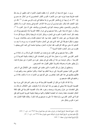 ‫ﻴﺭﻯ ﺩ. ﺫﺒﻴﺢ ﺍﷲ ﺼﻔﺎ ﺃﻥ ﺍﻟﺸﺎﻋﺭ ﺃﺭﺍﺩ ﺒﺘﻘﻠﻴﺩﻩ ﻟﻔﺤﻭل ﺍﻟﺸﻌﺭﺍﺀ ﺍﻟﺠـﺎﻫﻠﻴﻴﻥ ﺃﻥ ﻴﺨـﺘﻁ‬
‫ﻟﻨﻔﺴﻪ ﻁﺭﻴ ﹰﺎ ﺠﺩﻴ ‪‬ﺍ ﻴﺒﺯﻴﻪ ﻏﻴﺭﻩ ﻤﻥ ﺍﻟﺸﻌﺭﺍﺀ ﺍﻟﻔﺭﺱ ﺍﻟﻜﺒﺎﺭ ﺍﻟﻤﻌﺎﺼﺭﻴﻥ ﻟﻪ ﻤﻥ ﺃﻤﺜﺎل ﻋﻨـﺼﺭﻱ‬
                                                                 ‫ﺩ‬      ‫ﻘ‬
‫)ﺕ ١٣٤ ﻫـ( ﻭﺒﻬﺫﺍ ﻨﺯﻉ ﺒﺎﻟﺸﻌﺭ ﺍﻟﻔﺎﺭﺴﻲ ﻨﺯﻋﺔ ﺠﺎﻫﻠﻴﺔ ﻓﻲ ﺜﻭﺏ ﻓﺎﺭﺴﻲ ﺠﻤﻴـل )١(. ﻓﻜـﺎﻥ‬
‫ﻤﺜﻴ ‪‬ﺍ ﻟﻠﻌﺠﺏ ﻜﻤﺎ ﻴﺫﻜﺭ ﺴﻠﻴﻡ ﻨﻴﺴﺎﺭﻱ ﺃﻥ ﻨﺭﻯ ﻫﺫﺍ ﺍﻟﺸﺎﻋﺭ ﺍﻟﻤﺒﺩﻉ ﻓﻲ ﻭﺼﻑ ﺍﻟﻭﺭﺩ ﻭﺍﻟـﺸﻘﺎﺌﻕ‬
                                                                            ‫ﺭ‬
‫ﻭﺍﻟﻨﺭﺠﺱ ﻭﺍﻟﻴﺎﺴﻤﻴﻥ، ﻴﺘﻐﻨﻰ ﺒﻭﺼﻑ ﺍﻟﺒﻭﺍﺩﻱ ﻭﺍﻟﺼﺤﺎﺭﻱ ﻭﻴﺘﺄﺴﻑ ﻋﻠﻰ ﺍﻟـﺩﻴﺎﺭ ﺍﻟﺨﺭﺒـﺔ )٢(،‬
‫ﻭﻴﺩﻟل ﺩ. ﺫﺒﻴﺢ ﺍﷲ ﺼﻔﺎ ﻋﻠﻰ ﺭﻏﺒﺔ ﻤﻨﻭﺠﻬﺭﻱ ﻓﻲ ﺇﺒﺭﺍﺯ ﺜﻘﺎﻓﺘﻪ ﺍﻟﻌﺭﺒﻴﺔ ﺒﺄﻨﻪ )ﻤﻨﻭﺠﻬﺭﻱ( ﻜـﺎﻥ‬
‫ﻴﺘﻌﻤﺩ ﺫﻜﺭ ﺃﺴﻤﺎﺀ ﺍﻟﺸﻌﺭﺍﺀ ﺍﻟﻌﺭﺏ ﻓﻲ ﺇﺸﻌﺎﺭﻩ، ﻭﻴﺫﻜﺭ ﺇﺸﺎﺭﺍﺕ ﺘﺎﺭﻴﺨﻴﺔ ﻭﺃﻤﺜﺎل ﻋﺭﺒﻴﺔ ﻜل ﻫـﺫﺍ‬
‫ﺒﻜﺜﺭﺓ ﻤﻔﺭﻁﺔ ﻤﻥ ﻏﻴﺭ ﻫﺩﻑ ﺇﻻ ﺇﻅﻬﺎﺭ ﻋﻠﻤﻪ ﺒﻬﺎ. ﻜﻤﺎ ﺍﺴﺘﻌﻤل ﻜﻠﻤﺎﺕ ﻭﺍﺼـﻁﻼﺤﺎﺕ ﻋﺭﺒﻴـﺔ‬
‫ﻤﻬﺠﻭﺭﺓ ﺒﻜﺜﺭﺓ ﻤﻔﺭﻁﺔ ﺇﻟﻰ ﺍﻟﺤﺩ ﺍﻟﺫﻱ ﺘﺒﺩﻭ ﻓﻲ ﺃﺸﻌﺎﺭﻩ ﺨﺸﻭﻨﺔ ﺍﻟﺼﺤﺭﺍﺀ، ﻭﻤـﻊ ﻫـﺫﺍ ﻴﺠـﺏ‬
‫ﺍﻟﺘﺴﻠﻴﻡ ﺃﻨﻪ ﺤﺘﻰ ﻤﻊ ﺘﻠﻙ ﺍﻟﺘﺭﺍﻜﻴﺏ، ﻓﻘﺩ ﺍﻤﺘﺎﺯﺕ ﺃﺸﻌﺎﺭﻩ ﺒﺠﺎﺫﺒﻴﺔ ﺨﺎﺼﺔ ﺇﻟﻰ ﺍﻟﺤﺩ ﺍﻟﺫﻱ ﻴﺠﻌﻠﻬـﺎ‬
                                                  ‫ﺘﻘﺘﺭﺏ ﻤﻥ ﺴﺎﺌﺭ ﺃﺸﻌﺎﺭﻩ ﺍﻟﻌﺫﺒﺔ ﺍﻟﺴﻭﻴﺔ )٣(.‬
‫ﻓﻜﺄﻥ ﺭﻏﺒﺔ ﻤﻨﻭﺠﻬﺭﻱ ﻓﻲ ﺍﻟﺘﻔﺭﺩ ﺒﻨﻭﻉ ﺠﺩﻴﺩ ﻤﻥ ﺍﻟﻤﻘﺩﻤﺎﺕ ﺍﻟﺘﻲ ﻟﻡ ﺘﻜـﻥ ﺸـﺎﺌﻌﺔ ﻓـﻲ‬
‫ﺍﻟﺸﻌﺭ ﺍﻟﻔﺎﺭﺴﻲ. ﻜﺎﻨﺕ ﻭﺭﺍﺀ ﺩﺨﻭل ﻫﺫﺍ ﺍﻟﻨﻭﻉ ﻤﻥ ﺍﻟﻤﻘﺩﻤﺎﺕ ﺍﻟﺘﻲ ﺍﺭﺘﺒﻁﺕ ﺒﺎﻟﺒﻴﺌﺔ ﺍﻟﻌﺭﺒﻴﺔ ﺇﻟـﻰ‬
‫ﺍﻟﻔﺎﺭﺴﻴﺔ – ﻭﻜﺎﻥ ﻏﺭﻀﻪ ﻤﻥ ﻫﺫﺍ ﺃﻥ ﻴﻜﺘﺏ ﻓﻲ ﻓﻥ ﻴﻌﺠﺯ ﻏﻴﺭﻩ ﻤﻥ ﺍﻟﺸﻌﺭﺍﺀ ﻋﻥ ﻤﺠﺎﺭﺍﺘﻪ ﻓﻴﻪ،‬
                          ‫ﻭﺃﻥ ﻴﻅﻬﺭ ﻤﻘﺩﺭﺘﻪ ﻭﻤﻌﺭﻓﺘﻪ ﺒﺎﻟﻌﺭﺒﻴﺔ. ﻓﻴﻠﻘﻰ ﺍﻟﻘﺒﻭل ﻋﻨﺩ ﺍﻟﻤﻤﺩﻭﺤﻴﻥ.‬
‫ﻭﻨﺴﺘﻁﻴﻊ ﺃﻥ ﻨﻘﻭل ﺇﻥ ﻜل ﺍﻟﺸﻌﺭﺍﺀ ﺍﻟﺫﻴﻥ ﻨﻅﻤﻭﺍ ﻓﻲ ﺍﻟﻭﻗﻭﻑ ﻋﻠﻰ ﺍﻷﻁﻼل ﻓﻲ ﺍﻟـﺸﻌﺭ‬
‫ﺍﻟﻔﺎﺭﺴﻲ ﻜﺎﻨﻭﺍ ﻤﺠﻴﺩﻴﻥ ﻟﻠﻌﺭﺒﻴﺔ، ﺇﻟﻰ ﺩﺭﺠﺔ ﺍﻟﻨﻅﻡ ﺒﻬﺎ ﺃﺤﻴﺎ ﹰﺎ، ﻭﻜﺎﻨﻭﺍ ﻤﺘﺒﺎﻫﻴﻥ ﺒﻤﻌـﺭﻓﺘﻬﻡ ﻟﻬـﺎ،‬
                                 ‫ﻨ‬
‫ﻓﻜﺄﻨﻬﻡ ﺒﻨﻅﻤﻬﻡ ﻓﻲ ﻫﺫﺍ ﺍﻟﻔﻥ ﻜﺎﻨﻭﺍ ﻴﺘﻔﺎﺨﺭﻭﻥ ﻋﻠﻰ ﺃﻗﺭﺍﻨﻬﻡ ﻤﻥ ﺍﻟﺸﻌﺭﺍﺀ، ﻫـﺫﺍ ﺒﺎﻹﻀـﺎﻓﺔ ﺇﻟـﻰ‬
                                                                ‫ﺭﻏﺒﺘﻬﻡ ﻓﻲ ﺘﻘﻠﻴﺩ ﻤﻨﻭﺠﻬﺭﻱ.‬
‫ﻭﺇﺫﺍ ﻜﻨﺎ ﻗﺩ ﺫﻜﺭﻨﺎ ﻤﻥ ﻗﺒل ﺃﻥ ﺍﻟﻘﺼﻴﺩﺓ ﺍﻟﻔﺎﺭﺴﻴﺔ ﻗﺩ ﻤﺭﺕ ﺒﻨﻔﺱ ﺍﻟﻤﺭﺍﺤل ﺍﻟﺘﻲ ﻤﺭﺕ ﺒﻬﺎ‬
‫ﺍﻟﻘﺼﻴﺩﺓ ﺍﻟﻌﺭﺒﻴﺔ، ﻓﻼ ﻴﻨﺒﻐﻲ ﺃﻥ ﻴﻔﻬﻡ ﻤﻥ ﻫﺫﺍ ﺃﻨﻬﺎ ﺒﺩﺃﺕ ﺃﻭﻻ ﺒﺎﻟﻭﻗﻭﻑ ﻋﻠﻰ ﺍﻷﻁﻼل، ﺜﻡ ﺘﺘﺎﻟـﺕ‬
                             ‫ﹰ‬
‫ﺒﺎﻗﻲ ﺍﻟﻤﻘﺩﻤﺎﺕ ﻤﻥ ﻏﺯل ﻭﺨﻤﺭﻴﺎﺕ ﻭﻭﺼﻑ ﻭﻏﻴﺭﻩ. ﻓﻘﺩ ﺒﺩﺃﺕ ﺍﻟﻘﺼﻴﺩﺓ ﺍﻟﻔﺎﺭﺴﻴﺔ ﻓﻲ ﺘﻘﻠﻴﺩ ﻜﺎﻓﺔ‬
‫ﺃﺸﻜﺎل ﺍﻟﻤﻘﺩﻤﺎﺕ ﺩﻓﻌﺔ ﻭﺍﺤﺩﺓ، ﺃﻤﺎ ﺍﻟﻤﻘﺩﻤﺔ ﺍﻟﻁﻠﻠﻴﺔ ﻭﻷﻨﻬﺎ ﻤﺭﺘﺒﻁﺔ ﺒﺎﻟﺒﻴﺌﺔ ﺍﻟﻌﺭﺒﻴﺔ ﺍﻟﺒﺩﻭﻴﺔ ﻓﻠﻡ ﺘﻠﻕ‬
‫ﻗﺒﻭﻻ ﻓﻲ ﺍﻟﺸﻌﺭ ﺍﻟﻔﺎﺭﺴﻲ، ﻭﻟﻡ ﺘﺩﺨﻠﻪ ﺇﻻ ﻋﻠﻰ ﻴﺩ ﻤﻨﻭﺠﻬﺭﻱ ﻜﻤﺎ ﺫﻜﺭﻨﺎ. ﻭﻅﻠﺕ ﻗﻠﻴﻠﺔ ﺍﻟﺘﻨﺎﻭل ﻋﻨﺩ‬
                                                                                ‫ﹰ‬
                                                                   ‫ﺸﻌﺭﺍﺀ ﺍﻟﻔﺭﺱ ﺒﺸﻜل ﻋﺎﻡ.‬



       ‫)1( ﺩ. ﺫﺒﻴﺢ ﺍﷲ ﺼﻔﺎ: ﺘﺎﺭﻴﺦ ﺃﺩﺒﻴﺎﺕ ﺩﺭ ﺇﻴﺭﺍﻥ، ﺠﺎﺏ ﺍﺒﻥ ﺴﻴﻨﺎ ﺘﻬﺭﺍﻥ ﺴﻨﺔ ٢٤٣١ ﻫـ. ﺵ، ١: ٦٨٥.‬
              ‫)2( ﺴﻠﻴﻡ ﻨﻴﺴﺎﺭﻱ: ﺘﺎﺭﻴﺦ ﺃﺩﺒﻴﺎﺕ ﺇﻴﺭﺍﻥ، ﺸﺭﻜﺕ ﻨﺴﺒﻲ، ﺘﻬﺭﺍﻥ ﺴﻨﺔ ٨٢٣١ ﻫـ. ﺵ، ١: ٧٥.‬
                                                         ‫)3( ﺘﺎﺭﻴﺦ ﺃﺩﺒﻴﺎﺕ ﺇﻴﺭﺍﻥ: ﺼﻔﺎ، ١: ٧٨٥.‬


‫٤٣‬
 