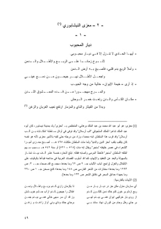 ‫)١(‬
                                    ‫- ٢ – ﻤﻌﺯﻯ ﺍﻟﻨﻴﺸﺎﺒﻭﺭﻱ‬
                                             ‫-١-‬
                                         ‫ﺩﻴﺎﺭ ﺍﻟﻤﺤﺒﻭﺏ‬
                                         ‫- ﺃﻴﻬـﺎ ﺍﻟﺤـﺎﺩﻱ ﻻ ﺘﻨـﺯل ﺇﻻ ﻓـﻲ ﺩﻴـﺎﺭ ﻤﺤﺒـﻭﺒﻲ‬
                                            ‫ـ‬      ‫ـ‬    ‫ـ‬       ‫ـ‬        ‫ـ‬     ‫ـ‬

‫ـﺩﻤﻥ‬
   ‫ـﻼل ﻭﺍﻟــ‬
           ‫ـﻊ ﻭﺍﻷﻁــ‬
                   ‫ـﻰ ﺍﻟﺭﺒــ‬
                           ‫ـﻭﺡ ﺯﻤﺎﻨ ـﺎ ﻋﻠــ‬
                                 ‫ﹰــ‬      ‫ﻷﻨــ‬
                                         ‫- ﻭﺃﻤﻸ ﺍﻟﺭﺒﻊ ﺒﺩﻡ ﻗﻠﺒﻲ، ﻓﺄﺼـﺒﻎ ﺒـﻪ ﺃﺭﺽ ﺍﻟـﺩﻤﻥ‬
‫ﻭﺍﺠﻌــل ﺍﻷﻁــﻼل ﻨﻬــﺭ ﺠﻴﺤــﻭﻥ ﻤــﻥ ﺩﻤــﻊ ﻋﻴﻨــﻲ‬

                                         ‫- ﺇﺫ ﺃﺭﻯ – ﺨﻴﻤﺔ ﺍﻹﻴﻭﺍﻥ- ﺨﺎﻟﻴﺔ ﻤﻥ ﻭﺠﻪ ﺍﻟﺤﺒﻴـﺏ‬

‫ـﺩﻥ‬
  ‫ـﺸﻭﻕ ﺍﻟﻠــ‬
           ‫ـﻥ ـﺩﻩ ﺍﻟﻤﻤــ‬
                    ‫ـﻭ ‪‬ﺍ ﻤــ ﻗــ‬
                             ‫ـﺭﺝ ﻤﻬﺠــ ﺭ‬
                                       ‫ﻭﺍﻟﻤــ‬
                                         ‫- ﻤﻜ ـﺎﻥ ـﺄﺱ ـﺩﻥ ـﺕ ـﺭ ـﻭﺤﺵ‬
                                            ‫ﻭﺍﻟـ ﺭﺘﻌـ ﹸ ﺨﻤـ ﺍﻟـ‬ ‫ـ ﺍﻟﻜـ‬
‫)٢(‬
      ‫ﻭﺒﺩﻻ ﻤﻥ ﺍﻟﻘﻴﺜﺎﺭ ﻭﺍﻟﻨﺎﻱ ﻭﺍﻟﻤﺯﻤﺎﺭ ﺍﺭﺘﻔﻊ ﻨﻌﻴﺏ ﺍﻟﻐﺭﺒﺎﻥ ﻭﺍﻟﺯﻏﻥ‬



‫)1( ﻤﻌﺯﻯ: ﻫﻭ ﺃﺒﻭ ﻋﺒﺩ ﺍﷲ ﻤﺤﻤﺩ ﺒﻥ ﻋﺒﺩ ﺍﻟﻤﻠﻙ ﺒﺭﻫﺎﻨﻲ، ﺍﻟﻤﺘﺨﻠﺹ ﺒـ "ﻤﻌﺯﻯ" ﻭﻟﺩ ﺒﻤﺩﻴﻨﺔ ﻨﻴﺴﺎﺒﻭﺭ، ﻜﺎﻥ ﺃﺒﻭﻩ‬
‫ﻋﺒﺩ ﺍﻟﻤﻠﻙ ﺸﺎﻋ ‪‬ﺍ ﻟﻠﻤﻠﻙ ﺍﻟﺴﻠﺠﻭﻗﻲ "ﺍﻟﺏ ﺃﺭﺴﻼﻥ" ﻭﻗﺩ ﺘﻭﻓﻰ ﻓﻲ ﺃﻭﺍﺌل ﺴـﻠﻁﻨﺔ "ﻤﻠﻜـﺸﺎﻩ ﺒـﻥ ﺃﻟـﺏ‬
                                                                       ‫ﺭ‬
‫ﺃﺭﺴﻼﻥ" ﻭﻗﺩ ﻗﺭﺏ ﻫﺫﺍ ﺍﻟﺴﻠﻁﺎﻥ ﺍﺒﻨﻪ ﻤﺤﻤ ‪‬ﺍ، ﻭﺯﺍﺩ ﻤﻥ ﺩﺭﺠﺘﻪ ﺤﺘﻰ ﻟﻘﺒﻪ ﺒﺎﻷﻤﻴﺭ ‪‬ﻌﺯﻯ ﻷﻨﻪ ﻫﻭ ﻨﻔﺴﻪ‬
               ‫ﻤ‬                                 ‫ﺩ‬
‫ﻜﺎﻥ ﻴﺘﻠﻘﺏ ﺒﻠﻘﺏ "ﻤﻌﺯ ﺍﻟﺩﻴﻥ ﻭﺍﻟﺩﻨﻴﺎ" ﻭﻟﻤﺎ ﻤﺎﺕ ﺍﻟﺴﻠﻁﺎﻥ ﻤﻠﻜﺸﺎﻩ ٥٩٤ ﻫــ ﺃﺼـﺒﺢ ﻤﻌـﺯﻯ ﺃﻤﻴـ ‪‬ﺍ‬
 ‫ﺭ‬
‫"ﻟﻠﺸﻌﺭﺍﺀ ﻓﻲ ﻋﺼﺭ ﺨﻠﻴﻔﺘﻪ "ﺴﻨﺠﺭ" ﻭﻴﻘﺎل ﺇﻨﻪ ﻤﺎﺕ )٨١٥ – ١٢٥( ﺃﻭ ﺴﻨﺔ ٢٤٥ ﻫـ ﺒـﺴﺒﺏ ﺴـﻬﻡ‬
‫ﺃﻁﻠﻘﻪ ﺍﻟﺴﻠﻁﺎﻥ "ﺴﻨﺠﺭ" ﻓﺄﺨﻁﺄ ﺍﻟﻤﺭﻤﻰ ﻭﺃﺼﺎﺒﻪ ﻓﻘﺘﻠﻪ. ﺘﺒﻠﻎ ﺃﺸﻌﺎﺭﻩ ﺨﻤﺴﺔ ﻋﺸﺭ ﺃﻟـﻑ ﺒﻴـﺕ ﺘﻤﺘـﺎﺯ‬
‫ﺒﺎﻟﺴﻬﻭﻟﺔ ﻭﺍﻟﺒﻌﺩ ﻋﻥ ﺍﻟﺘﻌﻘﻴﺩ ﻭﺍﻹﺒﻬﺎﻡ، ﻜﻤﺎ ﻗﺩ ﺃﺴﻠﻭﺏ ﺍﻟﻘﺼﺎﺌﺩ ﺍﻟﻌﺭﺒﻴﺔ ﻓﻲ ﻤﺩﺍﺌﺤﻪ ﻓﺒﺩﺃﻫﺎ ﺒﺎﻟﻭﻗﻭﻑ ﻋﻠﻰ‬
‫ﺍﻷﻁﻼل ﻭﺍﻟﻐﺯل ]ﺭﺍﺠﻊ: ﻟﺒﺎﺏ ﺍﻷﻟﺒﺎﺏ ﺠـ ٢ ﺹ ٢٦ ﻭﻤﺎ ﺒﻌﺩﻫﺎ، ﻤﺠﻤـﻊ ﺍﻟﻔـﺼﺤﺎﺀ ﺠــ ٣: ﺹ‬
‫٣٩٢١ ﻭﻤﺎ ﺒﻌﺩﻫﺎ؛ ﻤﺨﺘﺎﺭﺍﺕ ﻤﻥ ﺍﻟﺸﻌﺭ ﺍﻟﻔﺎﺭﺴﻲ ﺹ ٨٤١ ﻭﻤﺎ ﺒﻌﺩﻫﺎ؛ ﻜﻨﺞ ﻤﺴﺨﻥ ﺠـ ١ ﺹ ٠٩٢‬
                                 ‫ﻭﻤﺎ ﺒﻌﻬﺩﺍ؛ ﺤﺩﺍﺌﻕ ﺍﻟﺴﺤﺭ ﻓﻲ ﺩﻗﺎﺌﻕ ﺍﻟﺸﻌﺭ ﺹ ٣٣١ ﻭﻤﺎ ﺒﻌﺩﻫﺎ(.‬
                                                                                ‫)2( ﺍﻷﺒﻴﺎﺕ ﺒﺎﻟﻔﺎﺭﺴﻴﺔ:‬
‫ﺘﺎ ﻴﻜﺯﻤﺎﻥ ﺯﺍﺭﻱ ﻜـﻨﻡ ﺒﺭ ‪‬ـﻊ ﻭﺍﻁـﻼل ﻭ ِﻤـﻥ‬
   ‫ﺩ‬            ‫ﺒ‬                                       ‫ﺃﻱ ﺴﺎﺭﺒﺎﻥ ﻤﻨﺯل ﻤﻜﻥ ﺠﺯ ﺩﺭ ﺩﻴـﺎﺭ ﻴـﺎﺭ ﻤـﻥ‬
‫ﺍﻁﻼل ﺭﺍ ﺠﻴﺠﻭﻥ ﻜـﻨﻡ ﺍﺯﺁﺏ ﺠـﺸﻡ ﺨﻭﻴـﺸﺘﻥ‬                    ‫ﺭﺒﻊ ﺍﺯﺩﻟﻡ ﻴﺭ ﺨﻭﻥ ﻜﻨﻡ ﺨﺎﻙ ﺩﻤﻥ ﻜﻠﻜـﻭﻥ ﻜـﻨﻡ‬
‫ﻭﺯ ﻗﺩ ﺁﻥ ﺴﺭ ﺴﻬﻰ ﺨﺎﻟﻲ ﻫﻤـﻲ ﺒﻴـﻨﻡ ﺠﻤـﻥ‬
                ‫‪‬‬              ‫‪‬‬                        ‫ﺍﺯ ﺭﻭﻯ ﺒﺎﺭ ﺨﺭﻜﻬﻲ ﺍﻴﻭﺍﻥ ﻫﻤـﻲ ﺒﻴـﻨﻡ ﹸﻬـﻰ‬
                                                           ‫ﺘ‬
‫ﺒﺭﺠﺎﻱ ﺠﻨﻙ ﻭﻨﺎﻱ ﻭﻨﻲ ﺁﻭﺍﺯ ﺯﺍﻏـﺕ ﻭ ﺯﻏـﻥ‬                    ‫ﺒﺭ ﺠﺎﻱ ﺭﻁل ﻭﺠﺎﻡ ﻤﻥ ﻜﻭﺭﺍﻥ ﻨﻬﺎﺩ ﺴﺘﻨﺩ ﺒـﻲ‬



‫٩٤‬
 