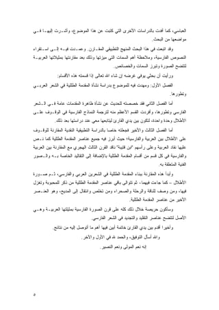 ‫ﺍﻟﻌﺒﺎﺴﻲ، ﻜﻤﺎ ﺃﻓﺩﺕ ﺒﺎﻟﺩﺭﺍﺴﺎﺕ ﺍﻷﺨﺭﻯ ﺍﻟﺘﻲ ﻜﺘﺒﺕ ﻋﻥ ﻫﺫﺍ ﺍﻟﻤﻭﻀﻭﻉ، ﻭﺃﺸـﺭﺕ ﺇﻟﻴﻬـﺎ ﻓـﻲ‬
                                                                     ‫ﻤﻭﺍﻀﻌﻬﺎ ﻤﻥ ﺍﻟﺒﺤﺙ.‬
‫ﻭﻗﺩ ﺍﺘﺒﻌﺕ ﻓﻲ ﻫﺫﺍ ﺍﻟﺒﺤﺙ ﺍﻟﻤﻨﻬﺞ ﺍﻟﺘﻁﺒﻴﻘﻲ ﺍﻟﻤﻘـﺎﺭﻥ. ﻭﻋﻤـﺩﺕ ﻓﻴـﻪ ﺇﻟـﻰ ﺍﺴـﺘﻘﺭﺍﺀ‬
‫ﺍﻟﻨﺼﻭﺹ ﺍﻟﻔﺎﺭﺴﻴﺔ، ﻭﻤﻼﺤﻅﺔ ﺃﻫﻡ ﺍﻟﺴﻤﺎﺕ ﺍﻟﺘﻲ ﻤﻴﺯﺘﻬﺎ ﻭﺫﻟﻙ ﺒﻌﺩ ﻤﻘﺎﺭﻨﺘﻬﺎ ﺒﻤﺜﻴﻼﺘﻬﺎ ﺍﻟﻌﺭﺒﻴـﺔ‬
                                               ‫ﻟﺘﺘﻀﺢ ﺍﻟﺼﻭﺭﺓ ﻭﺘﺒﺭﺯ ﺍﻟﺴﻤﺎﺕ ﻭﺍﻟﺨﺼﺎﺌﺹ.‬
              ‫ﻭﺭﺃﻴﺕ ﺃﻥ ﺒﺤﺜﻲ ﻴﻭﻓﻲ ﻏﺭﻀﻪ ﺇﻥ ﺸﺎﺀ ﺍﷲ ﺘﻌﺎﻟﻰ ﺇﺫﺍ ﻗﺴﻤﺘﻪ ﻫﺫﻩ ﺍﻷﻗﺴﺎﻡ:‬
‫ﺍﻟﻔﺼل ﺍﻷﻭل: ﻭﻤﻬﺩﺕ ﻓﻴﻪ ﻟﻠﻤﻭﻀﻭﻉ ﺒﺩﺭﺍﺴﺔ ﻨﺸﺄﺓ ﺍﻟﻤﻘﺩﻤﺔ ﺍﻟﻁﻠﻠﻴﺔ ﻓﻲ ﺍﻟﺸﻌﺭ ﺍﻟﻌﺭﺒـﻲ‬
                                                                                ‫ﻭﺘﻁﻭﺭﻫﺎ.‬
‫ﺃﻤﺎ ﺍﻟﻔﺼل ﺍﻟﺜﺎﻨﻲ ﻓﻘﺩ ﺨﺼﺼﺘﻪ ﻟﻠﺤﺩﻴﺙ ﻋﻥ ﻨﺸﺄﺓ ﻅﺎﻫﺭﺓ ﺍﻟﻤﻘﺩﻤﺎﺕ ﻋﺎﻤﺔ ﻓـﻲ ﺍﻟـﺸﻌﺭ‬
‫ﺍﻟﻔﺎﺭﺴﻲ ﻭﺘﻁﻭﺭﻫﺎ، ﻭﺃﻓﺭﺩﺕ ﺍﻟﻘﺴﻡ ﺍﻷﻋﻅﻡ ﻤﻨﻪ ﻟﺘﺭﺠﻤﺔ ﺍﻟﻨﻤﺎﺫﺝ ﺍﻟﻔﺎﺭﺴﻴﺔ ﻓﻲ ﺍﻟﻭﻗـﻭﻑ ﻋﻠـﻰ‬
            ‫ﺍﻷﻁﻼل ﻭﺤﺩﺓ ﻭﺍﺤﺩﺓ، ﻟﺘﻜﻭﻥ ﺒﻴﻥ ﻴﺩﻱ ﺍﻟﻘﺎﺭﺉ ﻟﻴﺘﺎﺒﻌﻬﺎ ﻤﻌﻲ ﻋﻨﺩ ﺩﺭﺍﺴﺘﻬﺎ ﺒﻌﺩ ﺫﻟﻙ.‬
‫ﺃﻤﺎ ﺍﻟﻔﺼل ﺍﻟﺜﺎﻟﺙ ﻭﺍﻷﺨﻴﺭ ﻓﺠﻌﻠﺘﻪ ﺨﺎ ‪‬ﺎ ﺒﺎﻟﺩﺭﺍﺴﺔ ﺍﻟﺘﻁﺒﻴﻘﻴﺔ ﺍﻟﻨﻘﺩﻴﺔ ﺍﻟﻤﻘﺎﺭﻨﺔ ﻟﻠﻭﻗـﻭﻑ‬
                                             ‫ﺼ‬
‫ﻋﻠﻰ ﺍﻷﻁﻼل ﺒﻴﻥ ﺍﻟﻌﺭﺒﻴﺔ ﻭﺍﻟﻔﺎﺭﺴﻴﺔ؛ ﺤﻴﺙ ﺃﺒﺭﺯ ﻓﻴﻪ ﺠﻤﻴﻊ ﻋﻨﺎﺼﺭ ﺍﻟﻤﻘﺩﻤﺔ ﺍﻟﻁﻠﻠﻴﺔ ﻜﻤﺎ ﻨـﺹ‬
‫ﻋﻠﻴﻬﺎ ﻨﻘﺎﺩ ﺍﻟﻌﺭﺒﻴﺔ ﻭﻋﻠﻰ ﺭﺃﺴﻬﻡ "ﺍﺒﻥ ﻗﺘﻴﺒﺔ" ﻨﺎﻗﺩ ﺍﻟﻘﺭﻥ ﺍﻟﺜﺎﻟﺙ ﺍﻟﻬﺠﺭﻱ ﻤﻊ ﺍﻟﻤﻘﺎﺭﻨﺔ ﺒﻴﻥ ﺍﻟﻌﺭﺒﻴﺔ‬
‫ﻭﺍﻟﻔﺎﺭﺴﻴﺔ ﻓﻲ ﻜل ﻗﺴﻡ ﻤﻥ ﺃﻗﺴﺎﻡ ﺍﻟﻤﻘﺩﻤﺔ ﺍﻟﻁﻠﻠﻴﺔ ﺒﺎﻹﻀﺎﻓﺔ ﺇﻟﻰ ﺍﻟﺘﻘﺎﻟﻴﺩ ﺍﻟﺨﺎﺼﺔ ﺒـﻪ ﻭﺍﻟـﺼﻭﺭ‬
                                                                         ‫ﺍﻟﻔﻨﻴﺔ ﺍﻟﻤﺘﻌﻠﻘﺔ ﺒﻪ.‬
‫ﻭﺃﺒﺩﺃ ﻫﺫﻩ ﺍﻟﻤﻘﺎﺭﻨﺔ ﺒﺒﻨﺎﺀ ﺍﻟﻤﻘﺩﻤﺔ ﺍﻟﻁﻠﻠﻴﺔ ﻓﻲ ﺍﻟﺸﻌﺭﻴﻥ ﺍﻟﻌﺭﺒﻲ ﻭﺍﻟﻔﺎﺭﺴﻲ، ﺜـﻡ ﺼـﻭﺭﺓ‬
‫ﺍﻷﻁﻼل – ﻜﻤﺎ ﺠﺎﺀﺕ ﻓﻴﻬﻤﺎ- ﺜﻡ ﺘﺘﻭﺍﻟﻰ ﺒﺎﻗﻲ ﻋﻨﺎﺼﺭ ﺍﻟﻤﻘﺩﻤﺔ ﺍﻟﻁﻠﻠﻴﺔ ﻤﻥ ﺫﻜﺭ ﻟﻠﻤﺤﺒﻭﺒﺔ ﻭﺘﻐﺯل‬
‫ﻓﻴﻬﺎ، ﻭﻤﻥ ﻭﺼﻑ ﻟﻠﻨﺎﻗﺔ ﻭﺍﻟﺭﺤﻠﺔ ﻭﺍﻟﺼﺤﺭﺍﺀ ﻭﻤﻥ ﺘﺨﻠﺹ ﻭﺍﻨﺘﻘﺎل ﺇﻟﻰ ﺍﻟﻤﺩﻴﺢ، ﻭﻫﻭ ﺍﻟﻌﻨـﺼﺭ‬
                                                        ‫ﺍﻷﺨﻴﺭ ﻤﻥ ﻋﻨﺎﺼﺭ ﺍﻟﻤﻘﺩﻤﺔ ﺍﻟﻁﻠﻠﻴﺔ.‬
‫ﻭﺴﺄﻜﻭﻥ ﺤﺭﻴﺼﺔ ﺨﻼل ﺫﻟﻙ ﻜﻠﻪ ﻋﻠﻰ ﻗﺭﻥ ﺍﻟﺼﻭﺭﺓ ﺍﻟﻔﺎﺭﺴﻴﺔ ﺒﻤﺜﻴﻠﺘﻬﺎ ﺍﻟﻌﺭﺒﻴـﺔ ﻭﻫـﻲ‬
                                 ‫ﺍﻷﺼل ﻟﺘﺘﻀﺢ ﻋﻨﺎﺼﺭ ﺍﻟﺘﻘﻠﻴﺩ ﻭﺍﻟﺘﺠﺩﻴﺩ ﻓﻲ ﺍﻟﺸﻌﺭ ﺍﻟﻔﺎﺭﺴﻲ.‬
           ‫ﻭﺃﺨﻴ ‪‬ﺍ ﺃﻗﺩﻡ ﺒﻴﻥ ﻴﺩﻱ ﺍﻟﻘﺎﺭﺉ ﺨﺎﺘﻤﺔ ﺃﺒﻴﻥ ﻓﻴﻬﺎ ﺃﻫﻡ ﻤﺎ ﺃﺘﻭﺼل ﺇﻟﻴﻪ ﻤﻥ ﻨﺘﺎﺌﺞ.‬
                                                                            ‫ﺭ‬
                            ‫ﻭﺍﷲ ﺃﺴﺄل ﺍﻟﺘﻭﻓﻴﻕ، ﻭﺍﻟﺤﻤﺩ ﷲ ﻓﻲ ﺍﻷﻭل ﻭﺍﻵﺨﺭ.‬
                                       ‫ﺇﻨﻪ ﻨﻌﻡ ﺍﻟﻤﻭﻟﻰ ﻭﻨﻌﻡ ﺍﻟﻨﺼﻴﺭ.‬




‫٥‬
 