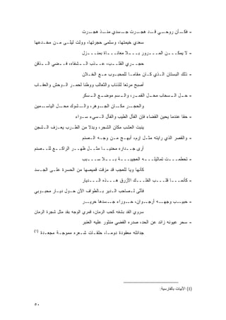 ‫ـﺭﺕ‬‫ـﺭﺕ ـﺴﺩﻱ ـﺫ ﻫﺠـ‬
                                  ‫ﻤﻨـ‬  ‫ﺠـ‬  ‫ـﻲ ـﺩ ﻫﺠـ‬
                                                 ‫- ـﺄﻥ ﺭﻭﺤـ ﻗـ‬
                                                            ‫ﻓﻜـ‬

‫ﺴﻌﺩﻱ ﺨﻴﻤﺘﻬﺎ، ﻭﺴﻠﻤﻰ ﺤﺠﺭﺘﻬﺎ، ﻭﻭﻟﺕ ﻟﻴﻠـﻰ ﻤـﻥ ﻤﺨـﺩﻋﻬﺎ‬
                         ‫- ﻻ ﻴﻤﻜــ ـﻥ ﺍﻟﻤــ ـﺭﻭﺭ ﺒــ ـﻼ ﻤﻌﺎﻨــ ـﺎﺓ ﺒﻤﻨــ ـﺯل‬
                           ‫ـ‬         ‫ـ‬         ‫ـ‬        ‫ـ‬

‫ﺤﺠـ ـﺭﻱ ﺍﻟﻘﻠـ ـﺏ، ﻋـ ـﺫﺏ ﺍﻟـ ـﺸﻔﺎﻩ، ﻓـ ـﻀﻲ ﺍﻟـ ـﺫﻗﻥ‬
   ‫ـ‬       ‫ـ‬         ‫ـ‬       ‫ـ‬      ‫ـ‬         ‫ـ‬
                         ‫- ﺫﻟﻙ ﺍﻟﺒﺴﺘﺎﻥ ﺍﻟـﺫﻱ ﻜـﺎﻥ ﻤﻘﺎ ‪‬ـﺎ ﻟﻠﻤﺤﺒـﻭﺏ ﻤـﻊ ﺍﻟﺨـﻼﻥ‬
                                               ‫ﻤ‬
‫ﺃﺼﺒﺢ ﻤﺭﺘ ‪‬ﺎ ﻟﻠﺫﺌﺎﺏ ﻭﺍﻟﺜﻌﺎﻟﺏ ﻭﻭﻁ ﹰﺎ ﻟﺤﻤـﺭ ﺍﻟـﻭﺤﺵ ﻭﺍﻟﻌﻘـﺎﺏ‬
                       ‫ﻨ‬                      ‫ﻌ‬

                         ‫ـﻊ ـﺴﻜﺭ‬
                            ‫ـﺭ، ـﺴﻡ ﻤﻭﻀـ ﺍﻟـ‬
                                       ‫- ـل ـﺴﺤﺎﺏ ـل ﺍﻟﻘﻤـ ﻭﺍﻟـ‬
                                                   ‫ﻤﺤـ‬   ‫ﺤـ ﺍﻟـ‬
‫ـﻤﻴﻥ‬‫ـل ﺍﻟﻴﺎﺴـ‬‫ـﺸﻭﻙ ﻤﺤـ‬‫ـﻭﻫﺭ، ﻭﺍﻟـ‬‫ـﺭ ـﺎﻥ ﺍﻟﺠـ‬
                                       ‫ﻭﺍﻟﺤﺠـ ﻤﻜـ‬

                      ‫- ﺤ ﹰﺎ ﻋﻨﺩﻤﺎ ﻴﺤﻴﻥ ﺍﻟﻘﻀﺎﺀ ﻓﺈﻥ ﺍﻟﻔﺄل ﺍﻟﻁﻴﺏ ﻭﺍﻟﻔﺄل ﺍﻟـﺴﻲﺀ ﺴـﻭﺍﺀ‬
                                                                             ‫ﻘ‬
‫ﻴﻨﺒﺕ ﺍﻟﻌﺸﺏ ﻤﻜﺎﻥ ﺍﻟﺸﺠﺭ، ﻭﺒﺩﻻ ﻤﻥ ﺍﻟﻁـﺭﺏ ﻴﻌـﺯﻑ ﺍﻟـﺸﺠﻥ‬
                       ‫ﹰ‬
                         ‫- ﻭﺍﻟﻘﺼﺭ ﺍﻟﺫﻱ ﺭﺍﻴﺘﻪ ﻤﺜـل ﺇﺭﻡ، ﺃﺒﻬـﺞ ﻤـﻥ ﻭﺠـﻪ ﺍﻟـﺼﻨﻡ‬
‫ﺃﺭﻯ ﺠــﺩﺍﺭﻩ ﻤﺤﻨ ‪‬ــﺎ ﻤﺜــل ﻅﻬــﺭ ﺍﻟﺭﺍﻜــﻊ ﻟﻠــﺼﻨﻡ‬
   ‫ـ‬     ‫ـ‬        ‫ـ‬     ‫ـ‬     ‫ﻴ ـ‬         ‫ـ‬

                         ‫- ﺘﺤﻁﻤــ ـﺕ ﺘﻤﺎﺜﻴﻠــ ـﻪ ﺍﻟﻌﺠﻴﺒــ ـﺔ ﺒــ ـﻼ ﺴــ ـﺒﺏ‬
                           ‫ـ‬      ‫ـ‬      ‫ـ‬           ‫ـ‬           ‫ـ‬
‫ﻜﺄﻨﻬﺎ ﻭﻴﺎ ﻟﻠﻌﺠﺏ ﻗﺩ ﻤﺯﻗﺕ ﻗﻤﻴﺼﻬﺎ ﻤﻥ ﺍﻟﺤﺴﺭﺓ ﻋﻠـﻰ ﺍﻟﺠـﺴﺩ‬

                         ‫- ﻜﺄﻨﻤـــﺎ ﻗﻠـــﺏ ﺍﻟﻔﻠـــﻙ ﺍﻷﺯﺭﻕ ﻫـــﺫﻩ ﺍﻟـــﺩﻴﺎﺭ‬
‫ﻓﺄ ﱠﻰ ﻟـﺼﺎﺤﺏ ﺍﻟـﺩﻴﺭ ﺒـﺎﻟﻁﻭﺍﻑ ﺍﻵﻥ ﺤـﻭل ﺩﻴـﺎﺭ ﻤﺤﺒـﻭﺒﻲ‬
                                               ‫ﻨ‬
                         ‫ـﺭ‬‫ـﻭﺍﻥ، ـﻭﺭﺍﺀ ـﺴﺩﻫﺎ ﺤﺭﻴـ‬
                                     ‫ﺠـ‬    ‫ﺤـ‬    ‫ـﻪ ﺃﺭﺠـ‬‫ـﺏ ﻭﺠﻬـ‬‫- ﺤﺒﻴـ‬
‫ﺴﺭﻭﻱ ﺍﻟﻘﺩ ﺒﺸﻔﻪ ﻜﺤﺏ ﺍﻟﺭﻤﺎﻥ، ﻗﻤﺭﻱ ﺍﻟﻭﺠﻪ ﺒﻘﺩ ﻤﺜل ﺸﺠﺭﺓ ﺍﻟﺭﻤﺎﻥ‬

                         ‫- ﺴﺤﺭ ﻋﻴﻭﻨﻪ ﺯﺍﺌﺩ ﻋﻥ ﺍﻟﺤﺩ، ﺼﺩﺭﻩ ﺍﻟﻔﻀﻲ ﻤﻨﺜﻭﺭ ﻋﻠﻴﻪ ﺍﻟﻌﻨﺒﺭ‬
‫)١(‬
      ‫ﺠﺩﺍﺌﻠﻪ ﻤﻌﻘﻭﺩﺓ ﺩﻭ ‪‬ـﺎ، ﺤﻠﻘـﺎﺕ ﺸـﻌﺭﻩ ﻤﻤﻭﺠـﺔ ﻤﺠﻌـﺩﺓ‬
                                    ‫ﻤ‬




                                                                 ‫)1( ﺍﻷﺒﻴﺎﺕ ﺒﺎﻟﻔﺎﺭﺴﻴﺔ:‬


‫٠٥‬
 