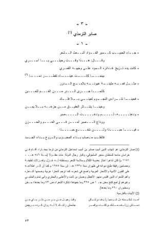 ‫-٣-‬
                                   ‫)١(‬
                                         ‫ﺼﺎﺒﺭ ﺍﻟﺘﺭﻤﺫﻱ‬
                                          ‫-١-‬
                            ‫- ﺠـ ـﺎﺀ ﺍﻟﺤﺒﻴـ ـﺏ ﻜـ ـﺴﻴﺭ ﺍﻟﻔـ ـﺅﺍﺩ ﺃﺸـ ـﻌﺙ ﺍﻟـ ـﺸﻌﺭ‬
                               ‫ـ‬       ‫ـ‬        ‫ـ‬               ‫ـ‬          ‫ـ‬

‫ﻭﻗـــﺎل: ﻫـــﺫﺍ ﻭﻗـــﺕ ﺭﺤﻴﻠـــﻲ ﻴـــﺎ ﺁﺴـــﺭﻱ‬
                            ‫- ﻜﺎﻨﺕ ﻴﺩﻩ ﺘـﺯﻴﺢ ﻏـﺩﺍﺌﺭﻩ ﺍﻟـﺴﻭﺩ ﻋﻠـﻰ ﻭﺠﻬـﻪ ﺍﻟﻘﻤـﺭﻱ‬
‫)٢(‬
      ‫ـﺎ‬‫ـﺭ ﺩ ‪‬ـــ‬
           ‫ـﺎﻩ ﺘﻘﻁـــ ﻤ‬‫ـﺕ ﻋﻴﻨـــ‬‫ـﺎ ﻜﺎﻨـــ‬‫ﺒﻴﻨﻤـــ‬

                            ‫ـﺩﺭﺭ‬
                               ‫ـﻊ ﺍﻟــ‬
                                     ‫ـﻪ ﺒﻼﻤــ‬
                                            ‫ـﺔ ﻋﻴﻭﻨــ‬
                                                    ‫ـﻪ ﻤﻠﻴﺌــ‬
                                                            ‫ـل ﻓﻤــ‬
                                                                  ‫- ﻤﺜــ‬

‫ﻜﺄﻨﻤـــﺎ ﺠـــﺭﻯ ﺍﻟـــﺩﺭ ﻤـــﻥ ﺍﻟﻔـــﻡ ﻟﻠﻌـــﻴﻥ‬
                            ‫ـﻙ‬
                             ‫ـﻲ ـﻼ ﻓﻠــ‬
                                   ‫ـﻭﻡ ﻟﻌﻴﻨــ ﺒــ‬
                                                ‫ـﺭﺍﺀﻯ ﺍﻟﻨﺠــ‬
                                                           ‫- ﻓﺤﻴﻨ ـﺎ ﺘﺘــ‬
                                                                 ‫ﹰــ‬

‫ﻭﺤﻴ ﹰــﺎ ﻴﺘﻨــﺎﺜﺭ ﺍﻟﻌﻘﻴــﻕ ﻤــﻥ ﺠﺯﻋــﻪ ﺒــﻼ ﻴﻤــﻥ‬
                                            ‫ﻨ‬
                            ‫- ﻭﺩﻋﺘـــــﻪ، ﺜـــــﻡ ﻭﺩﻋـــــﺕ ﺍﻟـــــﺼﺒﺭ‬
‫ﻭﻭﺩﺍﻉ ﺍﻟــ ـﺼﺒﺭ ﺃﻤــ ـﺭ ﻓــ ـﻲ ﺍﻟﻐــ ـﻡ ﻭﺍﻟﺤــ ـﺯﻥ‬
  ‫ـ‬         ‫ـ‬        ‫ـ‬      ‫ـ‬         ‫ـ‬

                            ‫- ﻓﻴـــ ـﺎ ﺤﺒـــ ـﺫﺍ ﻭﻟـــ ـﻥ ﺘﻨﻔـــ ـﻊ ﺤﺒـــ ـﺫﺍ‬
                              ‫ـ‬        ‫ـ‬         ‫ـ‬         ‫ـ‬        ‫ـ‬
‫ﻓﺎﻟﻘﻠ ـﺏ ﻤ ـﺼﺎﺏ ﺒ ـﺩﺍﺀ ﺍﻟﻤﺤﺒ ـﻭﺏ ﻭﺍﻟ ـﺭﻭﺡ ـﺩﺍﺀ ﺍﻟﺠ ـﺴﺩ‬
  ‫ـ‬        ‫ﺒـ‬   ‫ـ‬       ‫ـ‬          ‫ـ‬      ‫ـ ـ‬


‫)1( ﺼﺎﺭ ﺍﻟﺘﺭﻤﺫﻱ: ﻫﻭ ﺸﻬﺎﺏ ﺍﻟﺩﻴﻥ ﺃﺩﻴﺏ ﺼﺎﺒﺭ ﺒﻥ ﺃﺩﻴﺏ ﺇﺴﻤﺎﻋﻴل ﺍﻟﺘﺭﻤﺫﻱ ﻤﻥ ﺘﺭﻤﺫ ﺒﺒﺨـﺎﺭﺍ، ﺃﻗـﺎﻡ ﻓـﻲ‬
‫ﺨﺭﺍﺴﺎﻥ ﻤﺎﺩ ‪‬ﺎ ﻟﻠﺴﻠﻁﺎﻥ ﺴﻨﺠﺭ ﺍﻟﺴﻠﺠﻭﻗﻲ، ﻭﻜﺒﺎﺭ ﺭﺠﺎل ﺍﻟﺩﻭﻟﺔ. ﻤﺎﺕ ﻤﻘﺘـﻭﻻ )ﺴـﻨﺔ ٦٤٥ ﻫــ -‬
                ‫ﹰ‬                                                     ‫ﺤ‬
‫١٥١١ ﻡ( ﻜﺎﻥ ﺸﺎﻋ ‪‬ﺍ ﺍﻤﺘﺎﺯ ﺒﻌﺫﻭﺒﺔ ﺍﻟﻜﻼﻡ ﻭﺴﻼﺴﺔ ﺍﻟﺸﻌﺭ ﻭﺒﺴﺎﻁﺘﻪ ﻟـﻪ ﻏـﺯل ﻭﺘﻐـﺯﻻﺕ ﻟﻁﻴﻔـﺔ‬
                                                                ‫ﺭ‬
‫ﻭﻤﻀﺎﻤﻴﻥ ﺭﻗﻴﻘﺔ ﹸﺒﻊ ﺩﻴﻭﺍﻨﻪ ﻓﻲ ﻁﻬﺭﺍﻥ ﺴﻨﺔ ٤٣٣١ ﻫـ. ﺵ ﺴﻨﺔ ٥٥٩١ ﻡ ﻜﻤﺎ ﺃﻥ ﺃﺜـﺭ ﺍﻁﻼﻋـﻪ‬
                                                               ‫ﻁ‬
‫ﻋﻠﻰ ﺍﻟﻔﻨﻭﻥ ﺍﻷﺩﺒﻴﺔ ﻭﺍﻷﺸﻌﺎﺭ ﺍﻟﻌﺭﺒﻴﺔ ﻭﺍﻀﺢ ﻓﻲ ﺸﻌﺭﻩ، ﻜﻤﺎ ﺘﺭﺠﻡ ﺃﺸﻌﺎ ‪‬ﺍ ﻋﺭﺒﻴﺔ ﻭﻀﻤﻨﻬﺎ ﺃﺸـﻌﺎﺭﻩ‬
                      ‫ﺭ‬
‫ﻭﺃﻫﻡ ﺍﻟﺸﻌﺭﺍﺀ ﺍﻟﺫﻴﻥ ﺍﻗﺘﺒﺱ ﻤﻨﻬﻡ: ﺍﻷﺨﻁل ﻭﺤﺴﺎﻥ ﺒﻥ ﺜﺎﺒﺕ ﻭﺍﻷﻋﺸﻰ ﻭﺍﻟﺒﺤﺘﺭﻱ ﻭﺃﺒﻲ ﺘﻤﺎﻡ ﻭﺍﻟﻤﺘﻨﺒـﻲ‬
‫ﻭﻏﻴﺭﻫﻡ ]ﺭﺍﺠﻊ ﻜﻨﺞ ﺴﺨﻥ ﺠـ ١ ﺹ ٥٢٣ ﻭﻤﺎ ﺒﻌﻬﺩﻫﺎ؛ ﺘﺫﻜﺭﺓ ﺍﻟﺸﻌﺭﺍﺀ ﺹ ٣٧ ﻭﻤﺎ ﺒﻌﺩﻫﺎ؛ ﺴـﺨﻥ‬
                                                             ‫ﻭﺴﺨﻨﻭﺭﺍﻥ ٠٦٢ ﻭﻤﺎ ﺒﻌﺩﻫﺎ[.‬
                                                                          ‫)2( ﺍﻷﺒﻴﺎﺕ ﺒﺎﻟﻔﺎﺭﺴﻴﺔ:‬
‫ﻭﻗﺕ ﺭﺤﻴـل ﻤـﻥ ﺒـﺭ ﻤـﻥ ﺩﻟـﺭ ﺒـﺎﻱ ﻤـﻥ‬                 ‫ـﻜﻥ‬
                                                      ‫ـﺴﺘﻪ ﺩل ـﺩﻤﺒﺎ ـﻑ ﺒﺭﺸـ‬
                                                            ‫ﺯﻟـ‬   ‫ﺸـ‬      ‫ـﺩ ﺸﻜـ‬
                                                                               ‫ﺁﻤـ‬
‫ﺠﺸﻤﺵ ﺯﺍﺸـﻙ ﻻ ﻟـﻪ ﺭﻭﺍﻥ ﻜـﺭﺩﻩ ﺒـﺭﭽﻤﻥ‬                  ‫ـﺭ‬
                                                     ‫ـﺩﻩ ﺒﺭﻗﻤـ‬
                                                             ‫ـﻑ ـﺸﻙ ﺒﺭﺍﻜﻨـ‬
                                                                      ‫ـﺘﺵ ﺯﺯﻟـ ﻤـ‬
                                                                                ‫ﺩﺴـ‬



‫٣٥‬
 