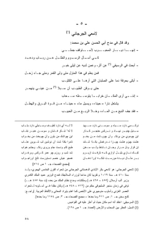 ‫-٥-‬
                                    ‫)١(‬
                                          ‫ﻻﻤﻌﻲ ﺍﻟﺠﺭﺠﺎﻨﻲ‬
                                          ‫ﻭﻗﺩ ﻗﺎل ﻓﻲ ﻤﺩﺡ ﺃﺒﻲ ﺍﻟﺤﺴﻥ ﻋﻠﻲ ﺒﻥ ﻤﺤﻤﺩ:‬
                                 ‫ـﻲ‬‫ـﺘﻭﻗﻑ ﺠﻤﻠــ‬‫ـﻭﺏ ﻷﺴــ‬‫ـﺎﺭ ﺍﻟﻤﺤﺒــ‬‫ـﺎ ﺩﻴــ‬‫- ﺇﻨﻬــ‬

  ‫ـﺩ‬
   ‫ـل ـﻥ ـﺎﺏ ﻭﺩﻋـ‬
          ‫ـﻭﻡ ﻭﺍﻟﻁﻠـ ﻋـ ﺭﺒـ‬
                          ‫ـﻲ ـﺄل ﺍﻟﺭﺴـ‬
                                  ‫ﻜـ ﺃﺴـ‬
                                                                        ‫)٢(‬
                                 ‫ﻋﻥ ﺃﺜﺭ، ﻭﻋﻤﻥ ﻟﺩﻴﻪ ﻋﻥ ﻟﻴﻠﻰ ﺨﺒـﺭ‬               ‫- ﺃﺒﺤﺙ ﻓﻲ ﺍﻟﺭﺴﻴﻘﻲ‬
  ‫ﻓﻤﻥ ﻴﻌﻠﻡ ﻓﻲ ﻫﺫﺍ ﺍﻟﻤﻨﺯل ﻤﺘﻰ ﻭﹼﻰ ﺍﻟﻘﻤﺭ ﻭﻤﺘﻰ ﺠـﺎﺀ ﺯﺤـل‬
                 ‫‪‬‬      ‫ﻟ‬
                                 ‫- ﺃﺒﻜﻰ ﺒﺤﺭﻗﺔ ﺩ ‪‬ﺎ ﻋﻠﻰ ﺍﻟﺼﻠﺒﺎﻥ ﺍﻟﺘﻲ ﺃﺭﻫـﺎ ﻋﻠـﻰ ﺍﻟﻜﺜﻴـﺏ‬
                                                                      ‫ﻤ‬
                         ‫)٣(‬
  ‫ﻤـﻥ ﻋﻴﻨـﻲ ﻴﻨﻬﻤـﺭ‬             ‫ﺤﺘﻰ ﻴـﻭﻗﻥ ﺍﻟﻁﺒﻴـﺏ ﺃﻥ ‪‬ـ ‪‬ﻼ‬
                                ‫ﺴ ﺒ‬

                                 ‫ـﺤﺎﺏ‬
                                    ‫ـﻁﻪ ﺴــ‬
                                          ‫ـﺎﻥ ﺨﺭﺍﺒ ـﺎ ﻴﺘﻭﺴــ‬
                                                  ‫‪‬ــ‬      ‫ـﻲ ﺃﺭﻯ ﺍﻟﻤﻜــ‬
                                                                       ‫- ﺇﻨﻨــ‬

  ‫ﻴﺸﺘﻌل ﻨﺎ ‪‬ﺍ – ﺤﻴ ﹰﺎ-، ﻭ ‪‬ﺴﻴل ﻤﺎﺀ – ﺤﻴ ﹰـﺎ- ﻤـﻥ ﻗـﻭﺓ ﺍﻟﺒـﺭﻕ ﻭﺍﻟﻬﻁـل‬
                             ‫ﻨ‬      ‫‪‬‬      ‫ﻴ‬      ‫ﻨ‬       ‫ﺭ‬
                                 ‫- ﻓﻘﺩ ﺠﻑ ﺍﻟﻨﺒﻊ ﻤـﻥ ﺍﻟﻤـﺎﺀ، ﻭﺨـﻼ ﺍﻟﺭﺒـﻊ ﻤـﻥ ﺍﻟﺤﺒﻴـﺏ‬


‫ـﻨﺒﻠﻲ ﺩﺍﺭﺩ ـﺎﺏ‬
  ‫ﺒﺘـ‬        ‫ـﻑ ﻭﺴـ‬
                  ‫ﻻ ـﻪ ﺃﻱ ﺩﺍﺭﺩ ﻟﻁﻴـ‬
                                ‫ﻟـ‬                ‫ﻨﺭﻜــﺴﻲ ﺩﺍﺭﺩ ﺴــﻴﺎﻩ ﻭ ﺴﻭﺴــﻨﻰ ﺩﺍﺭﺩ ﺴــﭙﻴﺩ‬
‫ﻻ ﻟﻪﺀ ﺸـﻜﺭ ﻓـﺸﺎﻥ ﻭ ﺴﻭﺴـﻥ ﻋﻨﺒـﺭ ﻨﻘـﺎﺏ‬              ‫ـﺭ ـﺫﺍﺭ‬
                                                     ‫ـﺭ ـﺎﺩ ﻭ ـﺭﻜﺱ ﺨﻨﺠـ ﻜـ‬
                                                                ‫ﻨـ‬    ‫ـﻨﺒل ﭽﻨﺒـ ﻨﻬـ‬
                                                                                  ‫ﺴـ‬
‫ﺍﻴﻥ ﭽﻭﺍﺸﻙ ﻤﻥ ﺒﻠﻭﻥ ﻭﺁﻥ ﭽﻭﺒﺨﺕ ﻤﻥ ﺒﺨـﻭﺍﺏ‬             ‫ﺍﻴﻥ ﭽﻭﻤﻭﻱ ﻤﻥ ﻴﺭﻨﻜـ ﻭﺁﻥ ﭽﻭﭙـﺸﺕ ﻤـﻥ ﺒﺨـﻡ‬
‫ﺘﺎﻤﺭﺍ ﺒﻜﺫﺍ ﺸﺕ ﺁﻥ ﻨﻭﺸﻴﻥ ﻟﺏ ﺸـﻴﺭﻴﻥ ﻋﺘـﺎﺏ‬            ‫ﻫﺸﺕ ﭽﻴﺯﻡ ﻫﺸﺕ ﭽﻴـﺯﺍ ﻨـﺩﺭﻏﻤﺵ ﺒﻜـﺫﺍ ﺸـﺘﻨﺩ‬
‫ﻁﺒﻊ ﻜﺎﻡ ﻭﺩﺴﺕ ﺠﺎﻡ ﻭﺭﻭﻯ ﺭﻨﻜـ ﻭﺠﺸﻡ ﺨﻭﺍﺏ‬              ‫ﺘﻥ ﻗﺭﺍﺭ ﻭﺩل ﻤـﺭﺍﺭ ﻭﺠـﺎﻥ ﻨـﺸﺎﻁ ﻭﻟـﺏ ﺴـﺨﻥ‬
‫ﺸﺩ ﺸﺏ ﻭ ﺭﻭﺯﻡ ﭽﻭ ﻋﻤﺭ ﻜـﺭﻜﺱ ﻭﺒﺭﻏـﺭﺍﺏ‬                  ‫ـﻙ ـﺎﺯﻱ ـل ﺁﻭﺍﺯﻱ ـﻪ ﺘﺎﺭﻓـ ﺍﺯﻴـ‬
                                                  ‫ـﺕ ـﺭﻡ‬        ‫ﻜـ‬       ‫ﺒﻠﺒـ‬ ‫ﻜﺒـ ﻨـ‬
‫ﻫﻤﺠﻭ ﻋﻴﺵ ﺨﺼﻡ ﺩﺴﺘﻭﺭﺴﺕ ﺘﻠﺦ ﺍﻭﺭﺍﺠـﻭﺍﺏ‬                ‫ـﺕ ـﻪ ﺍﻭﺭﺍ ـﺎﻥ‬
                                                    ‫ﺩﻫـ‬     ‫ـﺭ ـﺎل ـﺩﺓ ﻤﻭﺭﺴـ ﺘﻨﻜـ‬
                                                                         ‫ﺒـ ﻤﺜـ ﺩﻴـ‬
        ‫]ﻤﺠﻤﻊ ﺍﻟﻔﺼﺤﺎﺀ ﺠـ ١ ﺹ ٤١٥[‬
  ‫)1( ﻻﻤﻌﻲ ﺍﻟﺠﺭﺠﺎﻨﻲ: ﻫﻭ ﻻﻤﻌﻲ ﺒﻜﺭ ﺍﻵﺒﺎﺩﻱ ﺍﻟﺩﻫﺴﺘﺎﻨﻲ ﺍﻟﺠﺭﺠﺎﻨﻲ ﻤﻥ ﺸﻌﺭﺍﺀ ﺍﻟﻘﺭﻥ ﺍﻟﺨﺎﻤﺱ ﺍﻟﻬﺠﺭﻱ، ‪‬ﻟـﺩ‬
     ‫ﻭ‬
  ‫ﺴﻨﺔ ٠١٤ ﻫـ ﺴﻨﺔ ٩١٠١ ﻡ ﺘﻘﺭﻴ ‪‬ﺎ ﻜﺎﻥ ﻤﺩﺍ ‪‬ﺎ ﻟﻭﺯﺭﺍﺀ ﺍﻟﺴﻼﺠﻘﺔ، ﻓﻤﺩﺡ ﺍﻟﻭﺯﻴﺭ ﻋﻤﻴﺩ ﺍﻟﻤﻠﻙ ﺍﻟﻜﻨﺩﺭﻱ‬
                                                  ‫ﺤ‬          ‫ﺒ‬
  ‫ﻭﺯﻴﺭ ﺁﻟﺏ ﺃﺭﺴﻼﻥ )٥٥٤ – ٥٦٤ ﻫـ( ﻭﻤﻠﻜﺸﺎﻩ، ﻭﻤﺩﺡ ﻨﻅﺎﻡ ﺍﻟﻤﻠﻙ ﻤﻥ ﺒﻌﺩﻩ )ﺕ ﺴﻨﺔ ٥٨٤ ﻫــ(‬
  ‫ﺘﻭﻓﻰ ﻓﻲ ﺯﻤﺎﻥ ﺴﻨﺠﺭ ﺍﻟﺴﻠﺠﻭﻗﻲ ﺤﻜﻡ ﻤﻥ )٢١٥ – ٨٤٥ ﻫـ( ﻭﻜﺎﻥ ﻤﻘﻠ ‪‬ﺍ ﻓـﻲ ﺃﺴـﻠﻭﺒﻪ ﻟـﺸﻌﺭﺍﺀ‬
                       ‫ﺩ‬
  ‫ﺍﻟﻌﺼﺭ ﺍﻟﻐﺯﻨﻲ ﻭﺃﺴﻠﻭﺏ ﻤﻨﻭﺠﻬﺭﻱ ﻋﻠﻰ ﺍﻷﺨﺹ ﻜﻤﺎ ﺍﻫﺘﻡ ﺒﺈﻴﺭﺍﺩ ﺍﻟﻤﻌﺎﻨﻲ ﻭﺍﻷﻟﻔﺎﻅ ﺍﻟﻌﺭﺒﻴﺔ. ]ﺭﺍﺠـﻊ:‬
          ‫ﻜﻨﺞ ﺴﺨﻥ ﺠـ ١: ﺹ ١١٢ ﻭﻤﺎ ﺒﻌﺩﻫﺎ – ﻤﺠﻤﻊ ﺍﻟﻔﺼﺤﺎﺀ ﺠـ ٣: ﺹ ٤٥١١ ﻭﻤﺎ ﺒﻌﺩﻫﺎ[.‬
                                     ‫)2( ﺍﻟﺴﺭﺴﻴﻘﻲ: ﺍﻋﺘﻘﺩ ﺃﻨﻪ ﺍﺴﻡ ﻤﻜﺎﻥ ﺤﻴﺙ ﻟﻡ ﺃﻋﺜﺭ ﻋﻠﻴﻪ ﻓﻲ ﺍﻟﻘﻭﺍﻤﻴﺱ.‬
                                     ‫)3( ﺍﻟﺴﺒل: ﺍﻟﻤﻁﺭ ﺒﻴﻥ ﺍﻟﺴﺤﺎﺏ ﻭﺍﻷﺭﺽ )ﺍﻟﻌﻤﺩﺓ: ﺠـ ١ ﺹ ٨٢١(.‬


  ‫٨٥‬
 