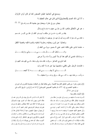 ‫ﻭﻴﺴﻤﻊ ﻓﻲ ﺃﻨﺤﺎﺌﻬﺎ ﻏﻠﻴﺎﻥ ﺍﻟﺼﺨﻭﺭ ﻜﻤﺎ ﻟﻭ ﻜﺎﻥ ﺃﻭﺍﻥ ﺍﻟﺯﻟﺯﺍل‬

                                     ‫- ﺃﻻ ﺃﻴﻥ ﺫﺍﻙ ﺍﻟﺼﻨﻡ )ﺍﻟﻤﻌﺸﻭﻕ( ﺍﻟﺫﻱ ﻜﺎﻥ ﻓﻲ ﻋﺎﻟﻡ ﺍﻟﺤﻘﻴﻘـﺔ‬
     ‫)١( )٢(‬
               ‫ﻴﻌﻴﺵ ﺒﺭﻭﺡ ﻋﺫ ‪‬ﺍ، ﻭﻴﺤﻤل ﺒﻴﻥ ﺠﻨﺒﻴﻪ ﻗﻠـﺏ ﻭﺍﻤـﻕ‬
                                            ‫ﺭ‬

                                     ‫- ﻫﻭ ﻓﻲ ﺍﻷﺨﻼﻕ ﻁﺎﻫﺭ، ﻟﻜـﻥ ﻤﻠـﺊ ﻋﻴﻨﻴـﻪ ﺨـﺩﺍﻉ ﻭﺩﻻل‬
     ‫ﻴﻔﺘ ـﺭ ﺜﻐ ـﺭﻩ ﻋ ـﻥ ﺩﺭ ﻤﺜﻠﻤ ـﺎ ﻴﺒ ـﺩﻭ ﺍﻟﻁ ـل ﻋﻠ ـﻰ ﺍﻟﺒ ـﺭ ﻋ ـﺴﻡ‬
       ‫ـ ـ‬         ‫ـ‬     ‫ـ‬       ‫ـ ـ‬          ‫ٍ‬   ‫ـ‬     ‫ـ ـ‬
                                     ‫ـﻪ‬
                                      ‫- ﺘﻐﻨ ـﻰ ـﻌﺭﺍﺀ ﺍﻟﻌ ـﺭﺏ ـل ﻨﻬ ـﺎﺭ ﺒﻭﺠﻬ ـﻪ ﻭﻁﺭﺘﻴـ‬
                                              ‫ـ‬        ‫ﻟﻴـ َ ـ‬   ‫ـ‬         ‫ـ ﺸـ‬
     ‫ﻭﺘﺤﺩﺜﻭﺍ ﻋﻥ ﻟﻭﻥ ﻭﺠﻨﺘﻴﻪ ﻭﻋﺫﻭﺒﺔ ﺸﻔﺘﻴﻪ ﻭﻗﺴﻭﺓ ﻗﻠﺒﻪ ﻭﻓﻀﻴﺔ ﺍﻟﻜﻔل‬
                                     ‫- ﻋﻨﺩﻤﺎ ﻨﺎﺩﻯ ﻋﻠﻰ ﻨﺎﻗﺘﻪ ﺫﻫﺏ ﻋﻨﻲ ﺍﻟـﺼﺒﺭ، ﻭﻭﻟـﻲ ﺍﻟﻌﻘـل‬
     ‫ﻭﺍﻨــــﺸﻐل ﺍﻟﺒــــﺎل ﻤﻨــــﻲ ﺒــــﻭﻟﻲ ﻭﺍﺭﺘﺤــــل‬
                ‫‪‬‬

                                     ‫- ﻭﺴﺎﺀﻟﺕ ﻨﻔﺴﻲ ﻟﻡ ﺃﻗﻴﻡ ﻫﻨﺎ ﹶﻡ ﺒﻼ ﺃﻨﻴﺱ ﻭﻻ ﻤﺎﺀ ﻭﻻ ﻤﺭﻋﻰ‬
                                                             ‫ﻟ‬
     ‫ﻜﻤﺎ ﺘﻨﺯﻭﻱ ﺍﻟﻤﺎﻋﺯ – ﻭﻗـﺩ ﻓﻘـﺩﺕ ﻭﻟﻴـﺩﻫﺎ- ﻓـﻲ ﻜﻬـﻑ ﺍﻟﺠﺒـل‬
                                     ‫- ﻓﺸﺩﺩﺕ ﺍﻟﺭﺤل ﻋﻠﻰ ﻨﺎﻗﺘﻲ، ﻤﺎﻀﻴﻬﺎ ﺒﻬﺎ ﻋﻥ ﻫـﺫﺍ ﺍﻟﺨـﺭﺍﺏ‬
     ‫ـل‬
      ‫ـﻪ ﺇﻻ ﺍﻟﺠﻌـــــ‬
                    ‫ـﻰ ﻓﻴـــــ‬
                             ‫ـﺫﻱ ﻻ ﻴﺒﻘـــــ‬
                                          ‫ﺍﻟـــــ‬
                                     ‫- ﻭﺃﺴـ ـﺭﻋﺕ ﺒﻬـ ـﺎ ﻓـ ـﻲ ﻁـ ـﺭﻕ ﻭﻋـ ـﺭﺓ ﻤﺨﻴﻔـ ـﺔ‬
                                      ‫ـ‬         ‫ـ‬       ‫ـ‬     ‫ـ‬     ‫ـ‬        ‫ـ‬


     ‫)1( ﻭﺍﻤﻕ ﻭﻋﺫﺭﺍ: ﻤﻥ ﻗﺹ ﺍﻟﻌﺸﻕ ﺍﻟﻔﺎﺭﺴﻴﺔ ﺍﻟﻘﺩﻴﻤﺔ. ﻭﻫﻲ ﺤﻜﺎﻴﺔ ﻴﻘﺎل ﺇﻥ ﺍﻟﺤﻜﻤﺎﺀ ﺠﻤﻌﻭﻫﺎ ﻟﻜﺴﺭﻯ ﺃﻨﻭ ﺸﺭﻭﺍﻥ‬
     ‫– ﻨﻅﻤﻬﺎ ﺍﻟﻌﻨﺼﺭﻱ )ﺕ ٢٣٤، ﺜﻡ ﻨﻅﻤﻬﺎ "ﻓﺼﻴﺤﻲ ﺍﻟﺠﺭﺠﺎﻨﻲ" )١٤٤ ﻫـ( ]ﺭﺍﻭﻥ: ﺘﺎﺭﻴﺦ ﺍﻷﺩﺏ ﻓﻲ‬
                                                                           ‫ﺇﻴﺭﺍﻥ، ﺹ ٤٤٣[.‬
                                                                                ‫)2( ﺍﻷﺒﻴﺎﺕ ﺒﺎﻟﻔﺎﺭﺴﻴﺔ:‬
‫ﺇﻻ ﺒﺄﻤﺭ ﻗـﺩ ﻗـﺩﺭ ﺘﺘـﻭﺍﻥ ﭽﻨـﺎﻥ ﻜـﺭﺩﻥ ﻋﻤـل‬             ‫ـﺩﺭ‬
                                                       ‫ـﺯ ﻤﻘﺘـ‬
                                                             ‫ـﺭ ـﺭﺍﻥ ﻋﺯﻴـ‬
                                                                     ‫ـﺭﺩﻩ ـﺎﺀ ﻤﻨﻬﻤـ ﻭﻴـ‬
                                                                                 ‫ﺒﻤـ‬  ‫ﻜـ‬
‫ﺨﺎﻙ ﺍﻨﺩﺭﻭ ﭽﻭﻥ ﺸﺩ ﻨﻤﻙ ﺁﺏ ﺍﻨﺩﺭﻭ ﭽﻭﻨـﺸﺩﻭﺸل‬              ‫ﻜﺭﻨﻴﺴﺕ ﺍﻴﻨﻜﺎﺭ ﻓﻠﻙ ﻭﺭﺩﺍﻨﺩﺭﺍﻥ ﭽـﻭ ﻨـﺸﺩ ﺨـﺴﻙ‬
‫ﺒﻭﺭﻱ ﻫﻤﺎ ﻨﺎ ﺍﺸﻙ ﻤﻥ ﺁﻨﻜﻪ ﻨﻬﺎﻟﺵ ﺭﺍﻨﻬل ﺨـﻭﺭﺩﻡ‬           ‫ﺘﺎﻤﻥ ﺒﺭﻓﺘﻡ ﺯﻴﻥ ﭽﻤﻥ ﻨﻪ ﺴﺭﻭ ﻤـﺎ ﻨﺩﻭﻨـﻪ ﺴـﻤﻥ‬
‫ﺨﻭﺭﺩﻡ ﺩﻭﺠﺎﻡ ﺍﻨﺩﺭﺩﻭﺤﻲ ﺍﻴﻨﺩﺭ ﺘﻤﻴﻡ ﺁﻨـﺩﺭ ﻫـﺯل‬           ‫ﺩﺭﺨﺎﻨﻪ ﺴﻌﺩﻭ ﻭﻗﻲ ﺁﻨﻜـﻪ ﺍﺯ ﻜـﻑ ﺁﻨﻬـﺭ ﺩﻭﻤـﻲ‬
‫ﺁﻥ ﭽﻭﺍﻥ ﺴﻬﻴل ﺍﺒﻨﭽﻭﻥ ﺴﻬﺎ ﺁﺭﺍﺴﺘﺔ ﺍﻴﺸﺎﻥ ﺤﻠـل‬            ‫ﻭﺃﻥ ﻫﻤﭽﻭ ﻜﻨﻬﺩ ﺨﻴﻤﻬـﺎ ﺩﺭﺨﻴﻤـﻪ ﺤـﺴﻨﺎ ﺭﻭﻴﻬـﺎ‬
‫ﺁﻭﺭﺩﻩ ﺒﻨـﺩﺍﺭﻱ ﺤﻜـﻰ ﺴـﻜﺎﻨﺵ ﺭﺍﺩﻫـﺭ ﺍﺯﺍﺠـل‬
 ‫ـ‬      ‫ـ‬         ‫ـ‬   ‫ـ‬       ‫ـ‬                      ‫ﺍﻜﻨﻭﻥ ﺒﺠﺎﻱ ﻫﺭﺒﻜـﻲ ﻴﺒـﻨﻡ ﻫﻤـﻲ ﺭﺴـﻡ ﺍﻨـﺩﻜﻲ‬
‫ﻜﻭﭽﻭﻥ ﻨﺩﺍﻜﺭﺩﻱ ﺯﺩﻱ ﭽﻭ ﺘﺸﺎﻁﺭ ﺍﺯﺸـﺎﺩﻱ ﺒﻐـل‬              ‫ﺭﻓﺕ ﺁﻨﻜـﻪ ﺩﺭﻫـﺭ ﻜﻨﺒـﺩﻱ ﺁﻭﺍﺯ ﺁﻨﻤـﺭﻍ ﺁﻤـﺩﻱ‬
‫ﺁﺸﻭﺏ ﺴﻨﻙ: ﺁﻴﺩ ﻫﻤـﻲ ﭽﻭﻨﻜـﺎﺀ ﺯﻟـﺯﺍل ﺍﺯﻓﻠـل‬             ‫ﺒﺎﻨﻜ ـﻪ ﻴﻠﻨﻜ ـﻪ ﺁﻴ ـﺩﻫﻤﻲ ﻓﺭﻴ ـﺎﺩﺭ ﻨﻜ ــ ﺁﻴ ـﺩﻫﻤﻲ‬
                                                         ‫ـ‬     ‫ـ‬       ‫ـ‬         ‫ـ ـ‬           ‫ـ‬
‫ﺨ ـﻭﺭﺩﻩ ﺩﻡ ﻋ ـﺫ ‪‬ﺍ ﺒ ـﺩﻡ ﺒ ـﺭﺩﻩ ﺩل ﻭﺍﻤ ـﻕ ﺒ ـﺩل‬
  ‫ـ ـ‬              ‫ـﺭ ـ ـ‬                   ‫ـ‬        ‫ﻜﻭﺌﻲ ﻜﺠﺎ ﺭﻓﺕ ﺁﻨـﺼﺘﻡ ﻜـﻭ ﺒـﻭﺩﺩ ﻭﻋـﺎﻟﻡ ﻋﻠـﻡ‬



     ‫٠٦‬
 