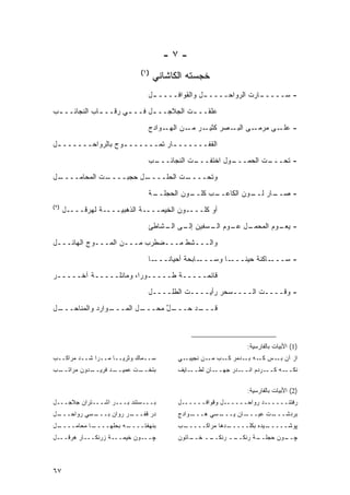 ‫-٧-‬
                            ‫)١(‬
                                  ‫ﺨﺠﺴﺘﻪ ﺍﻟﻜﺎﺸﺎﻨﻲ‬
                              ‫- ﺴــــ ـﺎﺭﺕ ﺍﻟﺭﻭﺍﺤــــ ـل ﻭﺍﻟﻘﻭﺍﻓــــ ـل‬
                               ‫ـ‬              ‫ـ‬               ‫ـ‬
‫‪‬ﻠﻘــ ـﺕ ﺍﻟﺠﻼﺠــ ـل ﻓــ ـﻲ ﺭﻗــ ـﺎﺏ ﺍﻟﻨﺠﺎﺌــ ـﺏ‬
 ‫ـ‬            ‫ـ‬       ‫ـ‬      ‫ـ‬          ‫ـ‬     ‫ﻋ‬

                              ‫ـﻭﺍﺩﺝ‬‫ـﺭ ـﻥ ﺍﻟﻬـ‬
                                          ‫ـﻰ ـﺼﺭ ﻜﺜﻴـ ﻤـ‬
                                                     ‫- ـﻰ ﻤﺭﻤـ ﺍﻟﺒـ‬
                                                                 ‫ﻋﻠـ‬
‫ﺍﻟﻘﻔــــــ ـﺎﺭ ﺘﻤــــــ ـﻭﺝ ﺒﺎﻟﺭﻭﺍﺤــــــ ـل‬
 ‫ـ‬                 ‫ـ‬            ‫ـ‬
                              ‫ـﺏ‬
                               ‫ـﺕ ﺍﻟﻨﺠﺎﺌـــ‬
                                          ‫ـﻭل ﺍﺨﺘﻔـــ‬
                                                    ‫ـﺕ ﺍﻟﺤﻤـــ‬
                                                             ‫- ﺘﺤـــ‬
‫ـل‬
 ‫ـﺕ ﺍﻟﻤﺤﺎﻤــــ‬
             ‫ـل ﺤﺠﺒــــ‬
                      ‫ـﺕ ﺍﻟﺤﻠــــ‬
                                ‫ﻭﺘﺤــــ‬
                              ‫ـﺔ‬
                               ‫ـﻭﻥ ﺍﻟﺤﺠﻠــ‬
                                         ‫ـﺏ ﻜﻠــ‬
                                               ‫ـﺎﺭ ـﻭﻥ ﺍﻟﻜﺎﻋــ‬
                                                         ‫- ﺼــ ﻟــ‬
‫)٢(‬
      ‫ﺃﻭ ﻜﻠــــﻭﻥ ﺍﻟﺨﻴﻤــــﺔ ﺍﻟﺫﻫﺒﻴــــﺔ ﻟﻬﺭﻗــــل‬

                              ‫ـل ـﻭﻡ ـﺴﻔﻴﻥ ـﻰ ـﺸﺎﻁﺊ‬
                                  ‫ﺇﻟـ ﺍﻟـ‬  ‫- ـﻭﻡ ﺍﻟﻤﺤﻤـ ﻋـ ﺍﻟـ‬
                                                           ‫ﻴﻌـ‬
‫ﻭﺍﻟـــﺸﻁ ﻤـــﻀﻁﺭﺏ ﻤـــﻥ ﺍﻟﻤـــﻭﺝ ﺍﻟﻬﺎﺌـــل‬
                              ‫ـﺎ‬‫ـﺎﺒﺤﺔ ﺃﺤﻴﺎ ﹰـــ‬
                                   ‫ﻨ‬           ‫ـﺎ ﻭﺴـــ‬‫ـﺎﻜﻨﺔ ﺤﻴ ﹰـــ‬
                                                          ‫ﻨ‬         ‫- ﺴـــ‬
‫ﻗﺎﺌﻤـــــﺔ ﻁـــــﻭ ‪‬ﺍ، ﻭﻤﺎﺌﻠـــــﺔ ﺁﺨـــــﺭ‬
                       ‫ﺭ‬
                              ‫- ﻭﻗــــﺕ ﺍﻟــــﺴﺤﺭ ﺭﺃﻴــــﺕ ﺍﻟﻁﻠــــل‬
‫ـل‬
 ‫ـﻭﺍﺭﺩ ﻭﺍﻟﻤﻨﺎﺤـــ‬
                ‫ـل ﺍﻟﻤـــ‬
                        ‫ـل ﻤﺤـــ‬
                              ‫ـﺩ ﺤـــ ﱠ‬
                                      ‫ﻗـــ‬



                                                              ‫)1( ﺍﻷﺒﻴﺎﺕ ﺒﺎﻟﻔﺎﺭﺴﻴﺔ:‬
‫ﺴــﻤﺎﻙ ﻭﺜﺭﻴــﺎ ﻤــﺭﺍ ﺸــﺩ ﻤﺭﺍﻜــﺏ‬       ‫ـﻲ‬‫ﺍﺯ ﺁﻥ ـﺱ ـﻪ ـﺩﻤﺭ ـﺏ ـﻥ ﻨﺠﻴﺒـ‬
                                                  ‫ﻜـ ﻤـ‬   ‫ﻜـ ﺒـ‬ ‫ﺒـ‬
‫ـﺏ‬
 ‫ـﺩﻭﻥ ﻤﺭﺍﺘــ‬
           ‫ـﺩ ﻓﺭﻴــ‬
                  ‫ـﺕ ﻋﻤﻴــ‬
                         ‫ﺒﺘﺨــ‬          ‫ـﺎﻴﻑ‬‫ـﺎﻥ ﻟﻁــ‬‫ـﺩﺭ ﺠﻬــ‬‫ـﺭﺩﻡ ﺍﻨــ‬‫ـﻪ ﻜــ‬‫ﻨﻜــ‬

                                                              ‫)2( ﺍﻷﺒﻴﺎﺕ ﺒﺎﻟﻔﺎﺭﺴﻴﺔ:‬
‫ﺒـــﺴﺘﻨﺩ ﺒـــﺭ ﺍﺸـــﺘﺭﺍﻥ ﺠﻼﺠـــل‬        ‫ﺭﻓﺘﻨــــــﺩ ﺭﻭﺍﺤــــــل ﻭﻗﻭﺍﻓــــــل‬
‫ـل‬
 ‫ـﺴﻲ ﺭﻭﺍﺤـــ‬
           ‫ـﺭ ﺭﻭﺍﻥ ﺒـــ‬
                      ‫ﺩﺭ ﻗﻔـــ‬          ‫ـﻭﺍﺩﺝ‬‫ـﺴﻲ ﻫـــ‬‫ـﺎﻥ ﻴـــ‬‫ـﺕ ﻋﻴـــ‬‫ﺒﺭﺩﺸـــ‬
‫ـل‬
 ‫ـﺎ ﻤﺤﺎﻤــــ‬
           ‫ـﻪ ﺒﺤﻠﻬــــ‬
                     ‫ﺒﻨﻬﻔﺘــــ‬          ‫ـﺏ‬
                                         ‫ـﺩﻫﺎ ﻤﺭﺍﻜـــــ‬
                                                      ‫ـﻴﺩﻩ ﺒﻜﻠـــــ‬
                                                                  ‫ﭙﻭﺸـــــ‬
‫ﭽـــﻭﻥ ﺨﻴﻤـــﺔ ﺯﺭﻨﻜـــﺎﺭ ﻫﺭﻗـــل‬        ‫ـﺎﺘﻭﻥ‬
                                            ‫ــ ﺨــ‬
                                                 ‫ــ ﺭﻨﻜــ‬
                                                        ‫ـﺔ ﺭﻨﻜــ‬
                                                               ‫ـﻭﻥ ﺤﺠﻠــ‬
                                                                       ‫ﭽــ‬



‫٧٦‬
 