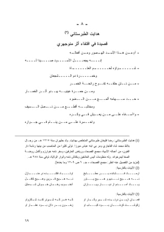 ‫-٨-‬
                                 ‫)٣(‬
                                       ‫ﻫﺩﺍﻴﺕ ﺍﻟﻁﺒﺭﺴﺘﺎﻨﻲ‬
                          ‫ﻗﺼﻴﺩﺓ ﻓﻲ ﺍﻗﺘﻔﺎﺀ ﺃﺜﺭ ﻤﻨﻭﺠﻬﺭﻱ‬
                                       ‫ـﻪ‬
                                        ‫ـﺩ ـﺼﻭﺭ ـﻥ ﺃﻓﻌﺎﻟـ‬
                                                ‫ﻭﻤـ‬  ‫- ﺁﻩ ـﻥ ـﺫﺍ ﺍﻷﺴـ ﺍﻟﻬـ‬
                                                                 ‫ٍ ﻤـ ﻫـ‬

‫ﺇﻨــــﻪ ﻴﺠﻌــــل ﺍﻷﺴــــﻭﺩ ﺼــــﻴ ‪‬ﺍ ﻟــــﻪ‬
        ‫ﺩ‬
                                       ‫ـﺎﺓ‬
                                         ‫ـﻡ ﺍﻟﻌﺘــــــ‬
                                                     ‫ـﻭﺍﺅﻩ ﻟﺤــــــ‬
                                                                  ‫- ﺸــــــ‬
                    ‫ﻭﺨﻤـــــﺭﺓ ﺩﻡ ﺍﻟـــــﺸﺠﻌﺎﻥ‬

                                       ‫- ﻤــﻥ ﻨــﺘﻥ ﺤﻠﻘــﻪ ﺘﻔــﻭﺡ ﺭﺍﺌﺤــﺔ ﺍﻟﺨﻤــﺭ‬

‫ﻭﻤــﻥ ‪‬ﻤــﺭﺓ ﻋﻴﻨﻴــﻪ ﻴﺒــﺩﻭ ﺃﺜــﺭ ﺍﻟﺨﻤــﺎﺭ‬
                                   ‫ﺤ‬
                                       ‫- ﺤـــﺩ ﺴـــﻬﺎﻤﻪ ﺃﻟﻤـــﻊ ﻤـــﻥ ﺍﻟـــﻀﻭﺀ‬

‫ـﺴﻴﻑ‬‫ـﺼل ﺍﻟــ‬‫ـﻥ ﻨــ‬‫ـﻊ ﻤــ‬‫ﻭﻤﺨﺎﻟ ـﻪ ﺃﻗﻁــ‬
                                ‫ﺒــ‬
                                       ‫- ﻭﺍﺁﺴــﻔﺎﻩ ﻋﻠــﻰ ﻤــﻥ ﻴﻌــﻴﺵ ﻓــﻲ ﻭﻜــﺭﻩ‬
‫ﻭﺍﺤـ ـﺴﺭﺓ ﻋﻠـ ـﻰ ﻤـ ـﻥ ﻴﻨـ ـﺎﻡ ﻓـ ـﻲ ﺠـ ـﻭﺍﺭﻩ‬
    ‫ـ‬     ‫ـ‬      ‫ـ‬      ‫ـ‬     ‫ـ‬        ‫ـ‬



‫)1( ﻫﺩﺍﻴﺕ ﺍﻟﻁﺒﺭﺴﺘﺎﻨﻲ: ﺭﻀﺎ ﻓﻠﻴﺨﺎﻥ ﻁﺒﺭﺴﺘﺎﻨﻲ ﺍﻟﻤﺘﺨﻠﺹ ﺒﻬﺩﺍﻴﺕ. ﻭﻟﺩ ﺒﻁﻬﺭﺍﻥ ﺴﻨﺔ ٥١٢١ ﻫـ ﻤﻥ ﺭﺠـﺎل‬
‫ﺒﻼﻁ ﻤﺤﻤﺩ ﺸﺎﻩ ﺍﻟﻔﺎﺠﺎﺭﻱ ﻭﻤﺭ ﺒﻲ ﺍﺒﻨﻪ ﻋﺒﺎﺱ ﻤﻴﺭﺯﺍ. ﺘﻭﻟﻰ ﻜﺜﻴ ‪‬ﺍ ﻤﻥ ﺍﻟﻤﻨﺎﺼﺏ ﻤﻥ ﺒﻴﻨﻬﺎ ﺭﺌﺎﺴﺔ ﺩﺍﺭ‬
                               ‫ﺭ‬
‫ﺍﻟﻔﻨﻭﻥ، ﻤﻥ ﺃﻋﻤﺎﻟﻪ ﺍﻷﺩﺒﻴﺔ، ﻤﺠﻤﻊ ﺍﻟﻔﺼﺤﺎﺀ ﻭﺭﻴﺎﺽ ﺍﻟﻌﺎﺭﻓﻴﻥ، ﻭﺴﻔﺭ ﻨﺎﻤﻪ ﺨﻭﺍﺭﺯﻡ ﻭﺃﻜﻤل ﺭﻭﻀـﺔ‬
 ‫ﺍﻟﺼﻔﺎ ﻟﻴﻤﺭﺨﻭﺍﻨﺩ. ﻭﻟﻪ ﻤﻨﻅﻭﻤﺎﺕ ﺃﻨﻴﺱ ﺍﻟﻌﺎﺸﻘﻴﻥ ﻭﺒﻜﺘﺎﺵ ﻨﺎﻤﻪ ﻭﺃﻨﻭﺍﺭ ﺍﻟﻭﻻﻴﺔ، ﺘﻭﻓﻲ ﺴﻨﺔ ٨٨٢ ﻫـ.‬
                        ‫)ﻟﻤﺯﻴﺩ ﻤﻥ ﺍﻟﺘﻔﺼﻴل ﻋﻨﻪ ﺍﻨﻅﺭ: ﻤﺠﻤﻊ ﺍﻟﻔﺼﺤﺎﺀ – ﺠـ ٦ ﺹ ٩٠٢١ ﻭﻤﺎ ﺒﻌﺩﻫﺎ[.‬
                                                                           ‫)2( ﺍﻷﺒﻴﺎﺕ ﺒﺎﻟﻔﺎﺭﺴﻴﺔ:‬
‫ـﺎﺯل‬
   ‫ـﺩﻩ ﺩﺭ ﻤﻨــــ‬
               ‫ـﺎﺩ ﻓﻜﻨــــ‬
                         ‫ﺍﻭﺘــــ‬                ‫ﺍﺭﻤــــﺎﺩ ﻓــــﺸﺎﻨﺩﻩ ﺒــــﺭ ﻤﻁــــﺎﺒﺦ‬
‫ـل‬
 ‫ـﻴﺞ ﻜﺎﻓــ‬
         ‫ـﻴﺞ ـﺭﻴﻥ ﻭﻫــ‬
                 ‫ـﻪ ﻫــ ﻗــ‬
                          ‫ﻨــ‬                   ‫ﻨـــﻪ ﻫـــﻴﺞ ﻨـــﺩﻴﻡ ﻭ ﻫـــﻴﺞ ﻴـــﺎﻭﺭ‬
‫ـﻤﺎﻴل‬
    ‫ـﻭﺵ ﺸــ‬
          ‫ـﺎﻥ ﺨــ‬
                ‫ـﻭﺏ ﺭﺨــ‬
                       ‫ﺁﻨﺨــ‬                    ‫ﻴــــﺎﺩ ﺁﻤــــﺩﻡ ﺍﺯ ﺩﻴــــﺎﺭ ﻭﻴــــﺎﺭﺍﻥ‬

                                                                           ‫)3( ﺍﻷﺒﻴﺎﺕ ﺒﺎﻟﻔﺎﺭﺴﻴﺔ:‬
‫ـﻪ ـﺭ ـﻪ ـﻴﺭﻨﺭ ـﺩ ـﻜﺎﺭﻭﺍﻭ‬
      ‫ﻜﻨـ ﺸـ‬   ‫ﻜـ ﻫـ ﻜـ ﺸـ‬                      ‫ـﺎﺭ ﺍﻭ‬
                                                     ‫ـﻴﺭ ﻭﻜــ‬
                                                            ‫ـﺩﻩ ﺸــ‬
                                                                  ‫ـﻥ ﺩﺭﻨــ‬
                                                                         ‫ـﺎﻥ ﺍﺯﻴــ‬
                                                                                 ‫ﻓﻌــ‬
‫ـﺎﺭ ﺍﻭ‬
     ‫ـﻭﻥ ـﺭ ﺩﻻﻥ ـﻭﺩ ﻋﻘــ‬
            ‫ﺒــ‬    ‫ﺒــ‬ ‫ﺯﺨــ‬                     ‫ـﺎﺏ ﺍﻭ‬
                                                     ‫ـﻭﺩ ﻜﺒـــ‬
                                                             ‫ـﺎﻥ ﺒـــ‬
                                                                    ‫ﺯﻜﻭﺸــ ـﺕ ﻜﺭﺩﻨـــ‬
                                                                             ‫ـ‬



‫٩٦‬
 