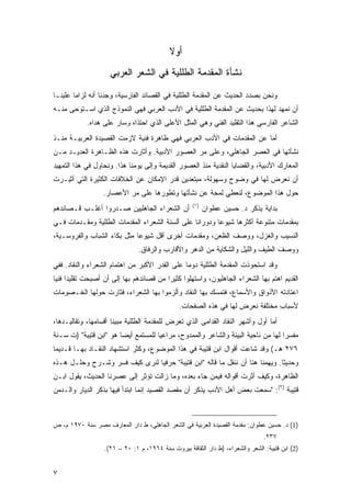 ‫ﺃﻭﻻ‬
                                            ‫ﹰ‬
                     ‫ﻨﺸﺄﺓ ﺍﻟﻤﻘﺩﻤﺔ ﺍﻟﻁﻠﻠﻴﺔ ﻓﻲ ﺍﻟﺸﻌﺭ ﺍﻟﻌﺭﺒﻲ‬

‫ﻭﻨﺤﻥ ﺒﺼﺩﺩ ﺍﻟﺤﺩﻴﺙ ﻋﻥ ﺍﻟﻤﻘﺩﻤﺔ ﺍﻟﻁﻠﻠﻴﺔ ﻓﻲ ﺍﻟﻘﺼﺎﺌﺩ ﺍﻟﻔﺎﺭﺴﻴﺔ، ﻭﺠﺩﻨﺎ ﺃﻨﻪ ﻟﺯﺍ ‪‬ﺎ ﻋﻠﻴﻨـﺎ‬
        ‫ﻤ‬
‫ﺃﻥ ﻨﻤﻬﺩ ﻟﻬﺫﺍ ﺒﺤﺩﻴﺙ ﻋﻥ ﺍﻟﻤﻘﺩﻤﺔ ﺍﻟﻁﻠﻠﻴﺔ ﻓﻲ ﺍﻷﺩﺏ ﺍﻟﻌﺭﺒﻲ ﻓﻬﻲ ﺍﻟﻨﻤﻭﺫﺝ ﺍﻟﺫﻱ ﺍﺴـﺘﻭﺤﻰ ﻤﻨـﻪ‬
            ‫ﺍﻟﺸﺎﻋﺭ ﺍﻟﻔﺎﺭﺴﻲ ﻫﺫﺍ ﺍﻟﺘﻘﻠﻴﺩ ﺍﻟﻔﻨﻲ ﻭﻫﻲ ﺍﻟﻤﺜل ﺍﻷﻋﻠﻰ ﺍﻟﺫﻱ ﺍﺤﺘﺫﺍﻩ ﻭﺴﺎﺭ ﻋﻠﻰ ‪‬ﺩﺍﻩ.‬
                ‫ﻫ‬
‫ﺃﻤﺎ ﻋﻥ ﺍﻟﻤﻘﺩﻤﺎﺕ ﻓﻲ ﺍﻷﺩﺏ ﺍﻟﻌﺭﺒﻲ ﻓﻬﻲ ﻅﺎﻫﺭﺓ ﻓﻨﻴﺔ ﻻﺯﻤﺕ ﺍﻟﻘﺼﻴﺩﺓ ﺍﻟﻌﺭﺒﻴـﺔ ﻤﻨـﺫ‬
‫ﻨﺸﺄﺘﻬﺎ ﻓﻲ ﺍﻟﻌﺼﺭ ﺍﻟﺠﺎﻫﻠﻲ، ﻭﻋﻠﻰ ﻤﺭ ﺍﻟﻌﺼﻭﺭ ﺍﻷﺩﺒﻴﺔ. ﻭﺃﺜﺎﺭﺕ ﻫﺫﻩ ﺍﻟﻅـﺎﻫﺭﺓ ﺍﻟﻌﺩﻴـﺩ ﻤـﻥ‬
                                               ‫‪‬‬
‫ﺍﻟﻤﻌﺎﺭﻙ ﺍﻷﺩﺒﻴﺔ، ﻭﺍﻟﻘﻀﺎﻴﺎ ﺍﻟﻨﻘﺩﻴﺔ ﻤﻨﺫ ﺍﻟﻌﺼﻭﺭ ﺍﻟﻘﺩﻴﻤﺔ ﻭﺇﻟﻰ ﻴﻭﻤﻨﺎ ﻫﺫﺍ. ﻭﻨﺤﺎﻭل ﻓﻲ ﻫﺫﺍ ﺍﻟﺘﻤﻬﻴﺩ‬
‫ﺃﻥ ﻨﻌﺭﺽ ﻟﻬﺎ ﻓﻲ ﻭﻀﻭﺡ ﻭﺴﻬﻭﻟﺔ، ﻤﺒﺘﻌﺩﻴﻥ ﻗﺩﺭ ﺍﻹﻤﻜﺎﻥ ﻋﻥ ﺍﻟﺨﻼﻓﺎﺕ ﺍﻟﻜﺜﻴﺭﺓ ﺍﻟﺘﻲ ﺃﺜﻴـﺭﺕ‬
                  ‫ﺤﻭل ﻫﺫﺍ ﺍﻟﻤﻭﻀﻭﻉ، ﻟﻨﻌﻁﻲ ﻟﻤﺤﺔ ﻋﻥ ﻨﺸﺄﺘﻬﺎ ﻭﺘﻁﻭﺭﻫﺎ ﻋﻠﻰ ﻤﺭ ﺍﻷﻋﺼﺎﺭ.‬
                                                     ‫)١(‬
‫ﺃﻥ ﺍﻟﺸﻌﺭﺍﺀ ﺍﻟﺠﺎﻫﻠﻴﻴﻥ ﺼـ ‪‬ﺭﻭﺍ ﺃﻏﻠـﺏ ﻗـﺼﺎﺌﺩﻫﻡ‬
                  ‫ﺩ‬                                        ‫ﺒﺩﺍﻴﺔ ﻴﺫﻜﺭ ﺩ. ﺤﺴﻴﻥ ﻋﻁﻭﺍﻥ‬
‫ﺒﻤﻘﺩﻤﺎﺕ ﻤﺘﻨﻭﻋﺔ ﺃﻜﺜﺭﻫﺎ ﺸﻴﻭ ‪‬ﺎ ﻭﺩﻭﺭﺍ ﹰﺎ ﻋﻠﻰ ﺃﻟﺴﻨﺔ ﺍﻟﺸﻌﺭﺍﺀ ﺍﻟﻤﻘﺩﻤﺎﺕ ﺍﻟﻁﻠﻠﻴﺔ ﻭﻤﻘـﺩﻤﺎﺕ ﻓـﻲ‬
                                                 ‫ﻨ‬        ‫ﻋ‬
‫ﺍﻟﻨﺴﻴﺏ ﻭﺍﻟﻐﺯل، ﻭﻭﺼﻑ ﺍﻟﻅﻌﻥ، ﻭﻤﻘﺩﻤﺎﺕ ﺃﺨﺭﻯ ﺃﻗل ﺸﻴﻭ ‪‬ﺎ ﻤﺜل ﺒﻜﺎﺀ ﺍﻟﺸﺒﺎﺏ ﻭﺍﻟﻔﺭﻭﺴـﻴﺔ،‬
                             ‫ﻋ‬
                                ‫ﻭﻭﺼﻑ ﺍﻟﻁﻴﻑ ﻭﺍﻟﻠﻴل ﻭﺍﻟﺸﻜﺎﻴﺔ ﻤﻥ ﺍﻟﺩﻫﺭ ﻭﺍﻷﻗﺎﺭﺏ ﻭﺍﻟﺭﻓﺎﻕ.‬
‫ﻭﻗﺩ ﺍﺴﺘﺤﻭﺫﺕ ﺍﻟﻤﻘﺩﻤﺔ ﺍﻟﻁﻠﻠﻴﺔ ﺩﻭ ‪‬ﺎ ﻋﻠﻰ ﺍﻟﻘﺩﺭ ﺍﻷﻜﺒﺭ ﻤﻥ ﺍﻫﺘﻤﺎﻡ ﺍﻟﺸﻌﺭﺍﺀ ﻭﺍﻟﻨﻘﺎﺩ. ﻓﻔﻲ‬
                                                ‫ﻤ‬
‫ﺍﻟﻘﺩﻴﻡ ﺍﻫﺘﻡ ﺒﻬﺎ ﺍﻟﺸﻌﺭﺍﺀ ﺍﻟﺠﺎﻫﻠﻴﻭﻥ، ﻭﺍﺴﺘﻬﻠﻭﺍ ﻜﺜﻴ ‪‬ﺍ ﻤﻥ ﻗﺼﺎﺌﺩﻫﻡ ﺒﻬﺎ ﺇﻟﻰ ﺃﻥ ﺃﺼﺒﺤﺕ ﺘﻘﻠﻴ ‪‬ﺍ ﻓﻨ ‪‬ﺎ‬
 ‫ﺩ ﻴ‬                                       ‫ﺭ‬
‫ﺍﻋﺘﺎﺩﺘﻪ ﺍﻷﺫﻭﺍﻕ ﻭﺍﻷﺴﻤﺎﻉ، ﻓﺘﻤﺴﻙ ﺒﻬﺎ ﺍﻟﻨﻘﺎﺩ ﻭﺃﻟﺯﻤﻭﺍ ﺒﻬﺎ ﺍﻟﺸﻌﺭﺍﺀ، ﻓﺜﺎﺭﺕ ﺤﻭﻟﻬﺎ ﺍﻟﺨـﺼﻭﻤﺎﺕ‬
                                                ‫ﻷﺴﺒﺎﺏ ﻤﺨﺘﻠﻔﺔ ﻨﻌﺭﺽ ﻟﻬﺎ ﻓﻲ ﻫﺫﻩ ﺍﻟﺼﻔﺤﺎﺕ.‬
‫ﺃﻤﺎ ﺃﻭل ﻭﺃﺸﻬﺭ ﺍﻟﻨﻘﺎﺩ ﺍﻟﻘﺩﺍﻤﻰ ﺍﻟﺫﻱ ﺘﻌﺭﺽ ﻟﻠﻤﻘﺩﻤﺔ ﺍﻟﻁﻠﻠﻴﺔ ﻤﺒﻴ ﹰﺎ ﺃﻗﺴﺎﻤﻬﺎ، ﻭﺘﻘﺎﻟﻴـﺩﻫﺎ،‬
                      ‫ﻨ‬
‫ﻤﻔﺴ ‪‬ﺍ ﻟﻬﺎ ﻤﻥ ﻨﺎﺤﻴﺔ ﺍﻟﺒﻴﺌﺔ ﻭﺍﻟﺸﺎﻋﺭ ﻭﺍﻟﻤﻤﺩﻭﺡ، ﻤﺭﺍﻋ ‪‬ﺎ ﻟﻠﻤﺴﺘﻤﻊ ﺃﻴ ‪‬ﺎ ﻫﻭ "ﺍﺒﻥ ﻗﺘﻴﺒﺔ" )ﺕ ﺴـﻨﺔ‬
                        ‫ﻀ‬             ‫ﻴ‬                                             ‫ﺭ‬
‫٦٧٢ ﻫـ( ﻭﻗﺩ ﺸﺎﻋﺕ ﺃﻗﻭﺍل ﺍﺒﻥ ﻗﺘﻴﺒﺔ ﻓﻲ ﻫﺫﺍ ﺍﻟﻤﻭﻀﻭﻉ، ﻭﻜﺜﺭ ﺍﺴﺘﺸﻬﺎﺩ ﺍﻟﻨﻘـﺎﺩ ﺒﻬـﺎ ﻗـﺩﻴﻤﺎ‬
 ‫‪‬‬
‫ﻭﺤﺩﻴ ﹰﺎ. ﻭﻴﻬﻤﻨﺎ ﻫﻨﺎ ﺃﻥ ﻨﻨﻘل ﻤﺎ ﻗﺎﻟﻪ "ﺍﺒﻥ ﻗﺘﻴﺒﺔ" ﺤﺭﻓ ‪‬ﺎ ﻟﻨﺭﻯ ﻜﻴﻑ ﻓﺴﺭ ﻭﺸـﺭﺡ ﻭﺤﻠـل ﻫـﺫﻩ‬
                               ‫ﻴ‬                                              ‫ﺜ‬
‫ﺍﻟﻅﺎﻫﺭﺓ، ﻭﻜﻴﻑ ﺃﺜﺭﺕ ﺃﻗﻭﺍﻟﻪ ﻓﻴﻤﻥ ﺠﺎﺀ ﺒﻌﺩﻩ، ﻭﻤﺎ ﺯﺍﻟﺕ ﺘﺅﺜﺭ ﺇﻟﻰ ﻋﺼﺭﻨﺎ ﺍﻟﺤﺩﻴﺙ، ﻴﻘﻭل ﺍﺒـﻥ‬
‫ﻗﺘﻴﺒﺔ )٢(: "ﺴﻤﻌﺕ ﺒﻌﺽ ﺃﻫل ﺍﻷﺩﺏ ﻴﺫﻜﺭ ﺃﻥ ﻤﻘﺼﺩ ﺍﻟﻘﺼﻴﺩ ﺇﻨﻤﺎ ﺍﺒﺘﺩﺃ ﻓﻴﻬﺎ ﺒﺫﻜﺭ ﺍﻟﺩﻴﺎﺭ ﻭﺍﻟـﺩﻤﻥ‬



‫)1( ﺩ. ﺤﺴﻴﻥ ﻋﻁﻭﺍﻥ: ﻤﻘﺩﻤﺔ ﺍﻟﻘﺼﻴﺩﺓ ﺍﻟﻌﺭﺒﻴﺔ ﻓﻲ ﺍﻟﺸﻌﺭ ﺍﻟﺠﺎﻫﻠﻲ، ﻁ ﺩﺍﺭ ﺍﻟﻤﻌﺎﺭﻑ ﻤﺼﺭ ﺴﻨﺔ ٠٧٩١ ﻡ، ﺹ‬
                                                                                 ‫٧٣٢.‬
                   ‫)2( ﺍﺒﻥ ﻗﺘﻴﺒﺔ: ﺍﻟﺸﻌﺭ ﻭﺍﻟﺸﻌﺭﺍﺀ، )ﻁ ﺩﺍﺭ ﺍﻟﺜﻘﺎﻓﺔ ﺒﻴﺭﻭﺕ ﺴﻨﺔ ٤٦٩١، ﻡ ١: ٠٢ – ١٢(.‬


‫٧‬
 