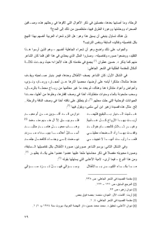 ‫ﺍﻟﺭﺤﻠﺔ، ﻭﻤﺎ ﺃﺼﺎﺒﻬﺎ ﺒﻌﺩﻫﺎ، ﻤﻔﺼﻠﻴﻥ ﻓﻲ ﺫﻜﺭ ﺍﻷﻫﻭﺍل ﺍﻟﺘﻲ ﻻﻗﻭﻫﺎ ﻓﻲ ﺭﺤﻠﺘﻬﻡ ﻫﺫﻩ، ﻭﺼـﺎﻓﻴﻥ‬
                      ‫ﺍﻟﺼﺤﺭﺍﺀ ﻭﻭﺤﺸﺘﻬﺎ ﻭﻭﻋﻭﺭﺓ ﺍﻟﻁﺭﻕ ﻓﻴﻬﺎ، ﻤﺘﺨﻠﺼﻴﻥ ﻤﻥ ﺫﻟﻙ ﺇﻟﻰ ﺍﻟﻤﺩﺡ؟‬
‫ﺒل ﻫﻨﺎﻙ ﺘﺴﺎﺅل ﻴﻨﺒﻐﻲ ﺃﻥ ﻴﺴﺒﻕ ﻫﺫﺍ ﻭﻫﻭ: ﻫل ﺍﻟﺘﺯﻡ ﺸﻌﺭﺍﺀ ﺍﻟﻌﺭﺒﻴﺔ ﺃﻨﻔﺴﻬﻡ ﺒﻬﺫﺍ ﺍﻟﻨﻬﺞ‬
                                                 ‫ﺒﻜل ﺘﻔﺎﺼﻴﻠﻪ ﻭﺘﻘﺎﻟﻴﺩﻩ ﺍﻟﺴﺎﺒﻘﺔ ﻭﺒﻨﻔﺱ ﺍﻟﺘﺭﺘﻴﺏ؟‬
‫ﻭﺍﻟﺠﻭﺍﺏ ﻋﻠﻰ ﺫﻟﻙ ﻭﺍﻀﺢ ﻭﻫﻭ ﺃﻥ ﺸﻌﺭﺍﺀ ﺍﻟﺠﺎﻫﻠﻴﺔ ﺃﻨﻔﺴﻬﻡ – ﻭﻫﻡ ﺍﻟﺫﻴﻥ ﺃﺭﺴﻭﺍ ﻫـﺫﺍ‬
‫ﺍﻟﺘﻘﻠﻴﺩ، ﻭﻭﻀﻌﻭﺍ ﺼﻭﺭﻩ ﻭﺘﻔﺎﺼﻴﻠﻪ- ﻭﺼﺎﺭﻭﺍ ﺍﻟﻤﺜل ﺍﻟﺫﻱ ﻴﺤﺘﺫﻱ ﻓﻲ ﻫﺫﺍ ﺍﻟﻔﻥ ﻓﻠﻤﺎ ﻜﺎﻥ ﺍﻟﺸﺎﻋﺭ‬
                                                          ‫)١(‬
‫ﻴﺠﻤﻊ ﻓﻲ ﻤﻘﺩﻤﺘﻪ ﻜل ﻫﺫﻩ ﺍﻷﺠﺯﺍﺀ؛ ﺤﻴﺙ ﻭﺠـﺩﺕ ﺜﻼﺜـﺔ‬                   ‫ﻤﻨﻬﻡ ﻜﻤﺎ ﻴﺫﻜﺭ ﺩ. ﺤﺴﻴﻥ ﻋﻁﻭﺍﻥ‬
                                                    ‫ﺃﺸﻜﺎل ﻟﻠﻤﻘﺩﻤﺔ ﺍﻟﻁﻠﻠﻴﺔ ﻓﻲ ﺍﻟﺸﻌﺭ ﺍﻟﺠﺎﻫﻠﻲ:‬
‫ﻓﻲ ﺍﻟﺸﻜل ﺍﻷﻭل: ﻜﺎﻥ ﺍﻟﺸﺎﻋﺭ ﻴﺼﻑ ﺍﻷﻁﻼل ﻭﺤﺩﻫﺎ، ﻓﻴﻤﺭ ﺒﺩﻴﺎﺭ ﺼـﺎﺤﺒﺘﻪ ﻭﻴﻘـﻑ‬
‫ﻋﻨﺩﻫﺎ ﻤﺘﺄﻤ ﹰ، ﻤﺘﺫﻜ ‪‬ﺍ ﺃﻴﺎﻤﻪ ﻋﻠﻰ ﺃﺭﻀﻬﺎ، ﻤﺤﺼ ‪‬ﺎ ﺁﺜﺎﺭﻫﺎ ﻋـﻥ ﺃﺤﺠـﺎﺭ، ﻭﺭﻤـﺎ ٍ، ﻭﻨـﺅﻯ،‬
        ‫ﺩ‬                           ‫ﻴ‬                       ‫ﺭ‬       ‫ﻼ‬
‫ﻭﺃﺤﻭﺍﺽ ﻭﺃﻋﻭﺍﺩ ﻤﺘﻨﺎﺜﺭﺓ ﻫﻨﺎ ﻭﻫﻨﺎﻙ، ﺜﻡ ﻴﻌﺩﺩ ﻤﺎ ﻏﻴﺭ ﻤﻌﺎﻟﻤﻬﺎ ﻤﻥ ﺭﻴـﺎﺡ ﻤﺤﻤﻠـﺔ ﺒﺎﻟﺭﻤـﺎل،‬
‫ﻭﺴﺤﺏ ﻤﺸﺤﻭﻨﺔ ﺒﺎﻟﻤﺎﺀ ﻭﺴﻨﻭﺍﺕ ﻤﺘﻁﺎﻭﻟﺔ، ﺁﺨ ﹰﺍ ﻓﻲ ﻭﺼﻑ ﺇﻗﻔﺎﺭﻫﺎ، ﻭﺨﻠﻭﻫﺎ ﻤﻥ ﺃﻫﻠﻬﺎ، ﻤﻌـﺩ ‪‬ﺍ‬
 ‫ﺩ‬                                        ‫ﺫ‬
‫ﺍﻟﺤﻴﻭﺍﻨﺎﺕ ﺍﻟﻭﺤﺸﻴﺔ ﺍﻟﺘﻲ ﺤﻠﺕ ﻤﺤﻠﻬﻡ )٢(، ﺜﻡ ﻴﻨﻁﻠﻕ ﻋﻠﻰ ﻨﺎﻗﺘﻪ ﺁﺨ ﹰﺍ ﻓﻲ ﻭﺼﻑ ﺍﻟﻨﺎﻗﺔ ﻭﺍﻟﺭﺤﻠﺔ..‬
                         ‫ﺫ‬
                                   ‫ﺇﻟﺦ. ﻤﺜﺎل ﻫﺫﻩ ﻗﺼﻴﺩﺓ ﺯﻫﻴﺭ ﺍﺒﻥ ﺃﺒﻲ ﺴﻠﻤﻰ، ﻭﻴﻘﻭل ﻓﻴﻬﺎ )٣(:‬
‫ﺩﻭﺍﺭﺱ ﻗـ ـﺩ ﺃﻗـ ـﻭ ‪‬ﻥ ﻤـ ـﻥ ﺃ ‪ ‬ﻤﻌﺒـ ـﺩ‬
‫ٍ‬       ‫ـ ُﻡ‬       ‫ﻴ‬         ‫ـ‬                      ‫ﻏــﺸﻴﺕ ﺍﻟــﺩﻴﺎﺭ ﺒــﺎﻟﺒﻘﻴﻊ ﻓﺜﻬﻤــﺩ‬
‫)٤(‬
      ‫ﹶﻠـ ـﻡ ﻴﺒ‪‬ـ ـﻕ ﺇﻻ ﺁل ﺨـ ـﻴﻡ ﻤﻨـ ـ ‪‬ﺩ‬
       ‫ﻀ‬         ‫ـ‬       ‫ﱠ‬   ‫‪ ‬ـ‬        ‫ﻓ‬          ‫ﺃﺭﺒــﺕ ﺒﻬــﺎ ﺍﻷﺭﻭﺍﺡ ﻜــل ﻋــﺸﻴﺔ‬
                                                    ‫ٍ‬           ‫‪‬‬            ‫ﹾ‬
‫ﻭﻫـــﺎﺏ ‪‬ﺤﻴـــل ﻫﺎﻤـــﺩ ﻤﺘﻠ ‪‬ـــﺩ‬
‫ِ‬   ‫ٍ ﱠﺒ‬          ‫ٍ‬     ‫ﻤ‬                           ‫ﻭﻏﻴــﺭ ﺜــﻼﺙ ﻜﺎﻟ ِﻤــﺎﻡ ﺨ ‪‬ﺍ ِــﺩ‬
                                                    ‫‪ ‬ـ ٍ ﺤ ـ ﹶﻭ ﻟ ِ‬
‫ـﺩﺍﺀ ﻤ ـﺭﺩﺩ‬
‫ـﺎﺌل ﺃﻋﻼﻤ ـﺎ ﺒﺒﻴــ ‪ ‬ــ ‪ِ ‬‬
                  ‫‪‬ــ‬   ‫ُﺴــ ُ‬
                             ‫ﺃ‬                      ‫ـﻲ‬‫ـﺕ ـﺎ ﺭﺃﺩ ـ ‪‬ﺤﺎﺀ ﻤﻁﻴﺘـ‬
                                                               ‫ﺍﻟـ ﻀ‬     ‫ﻭﻗﻔـ ﹸ ﺒﻬـ‬
‫ـﺩ‬
‫ـل ﺠﻠﻤـ ِ‬
       ‫ـﻀﺕ ـﻰ ﻭﺠ ـﺎﺀ ﻜﺎﻟﻔﺤـ ِ‬
                ‫‪‬ﻨـ ‪‬‬   ‫ﻨﻬـ ﹸ ﺇﻟـ‬                   ‫ـﻲ‬
                                                     ‫ـﺕ ﺃﻨ ـﺎ ﻻ ﹸﺠﻴﺒﻨــ‬
                                                           ‫ﻓﻠﻤ ـﺎ ﺭﺃﻴــ ﹸ ﹼﻬــ ﺘ‬
                                                                           ‫‪‬ــ‬

‫ﻭﻓﻲ ﺍﻟﺸﻜل ﺍﻟﺜﺎﻨﻲ: ﻴﺭﺴﻡ ﺍﻟﺸﺎﻋﺭ ﺼﻭﺭﺘﻴﻥ: ﺼﻭﺭﺓ ﺍﻷﻁﻼل ﺒﻜل ﺘﻔﺎﺼﻴﻠﻬﺎ ﺍﻟـﺴﺎﺒﻘﺔ،‬
‫ﻭﺼﻭﺭﺓ ﻤﺤﺒﻭﺒﺘﻪ ﻤﻔﺼﻼ ﻓﻲ ﺫﻜﺭ ﻤﺤﺎﺴﻨﻬﺎ ﻤﻠ ‪‬ﺎ ﻋﻠﻴﻬﺎ ﻋﻀ ‪‬ﺍ ﻋﻀ ‪‬ﺍ ﺤﺘﻰ ﻴﻜـﺎﺩ ﻴﻅﻬـﺭ )٥(.‬
                      ‫ﻭ‬     ‫ﻭ‬           ‫ﺤ‬                   ‫ﹰ‬
                            ‫ﻭﻤﻥ ﻫﺫﺍ ﺍﻟﻨﻭﻉ – ﻓﻴﻤﺎ ﺃﺭﻯ- ﻻﻤﻴﺔ ﺍﻷﻋﺸﻰ ﺍﻟﺘﻲ ﻴﺴﺘﻬﻠﻬﺎ ﺒﻘﻭﻟﻪ )٦(:‬
‫ﻭﺴـــﺅﺍﻟﻲ ﻓ ‪‬ـــل ﹶـــﺯﺩ ‪‬ـــﺅﺍ ِﻲ‬
 ‫ﻟ‬      ‫‪‬ﺴ‬     ‫ْﺘ‬    ‫ﻬ‬                              ‫ـﺭ ـﺎﻷﻁﹾﻼل‬
                                                    ‫ِ‬     ‫ـﺎﺀ ﺍﻟﻜﺒﻴــ ِ ﺒــ‬
                                                                        ‫ـﺎ ﺒﻜــ ‪‬‬
                                                                                ‫ﻤــ‬


                                                  ‫)1( ﻤﻘﺩﻤﺔ ﺍﻟﻘﺼﻴﺩﺓ ﻓﻲ ﺍﻟﺸﻌﺭ ﺍﻟﺠﺎﻫﻠﻲ: ﺹ ٨٣٢.‬
                                                           ‫)2( ﺍﻟﻤﺭﺠﻊ ﺍﻟﺴﺎﺒﻕ، ﺹ ١٢١ – ٢٢١.‬
                                                                       ‫)3( ﺩﻴﻭﺍﻥ ﺯﻫﻴﺭ، ﺹ ٣٢.‬
                                          ‫)4( ﺃﺭﺒﺕ: ﺃﻗﺎﻤﺕ، ﺍﻵل: ﺍﻟﻌﻴﺩﺍﻥ، ﻤﻨﻀﺩ: ﺒﻌﻀﻪ ﻓﻭﻕ ﺒﻌﺽ.‬
                                                      ‫)5( ﻤﻘﺩﻤﺔ ﺍﻟﻘﺼﻴﺩﺓ ﻓﻲ ﺍﻟﺸﻌﺭ ﺍﻟﺠﺎﻫﻠﻲ، ٤: ١.‬
        ‫)6( ﺩﻴﻭﺍﻥ ﺍﻷﻋﺸﻰ، ﺘﺤﻘﻴﻕ ﺩ. ﻤﺤﻤﺩ ﻤﺤﻤﺩ ﺤﺴﻴﻥ، ﺩﺍﺭ ﺍﻟﻨﻬﻀﺔ ﺍﻟﻌﺭﺒﻴﺔ، ﺒﻴﺭﻭﺕ ﺴﻨﺔ ٤٧٩١ ﻡ، ١/ ١.‬


‫٩٧‬
 