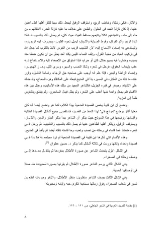 ‫ﻭﺍﻵﺜﺎﺭ، ﻓﺒﻜﻰ ﻭﺸﻜﺎ، ﻭﺨﺎﻁﺏ ﺍﻟﺭﺒﻊ، ﻭﺍﺴﺘﻭﻗﻑ ﺍﻟﺭﻓﻴﻕ ﻟﻴﺠﻌل ﺫﻟﻙ ﺴﺒ ‪‬ﺎ ﻟﺫﻜﺭ ﺃﻫﻠﻬﺎ ﺍﻟﻅـﺎﻋﻨﻴﻥ‬
                      ‫ﺒ‬
‫ﻋﻨﻬﺎ، ﺇﺫ ﻜﺎﻥ ﻨﺎﺯﻟﺔ ﺍﻟﻌﻤﺩ ﻓﻲ ﺍﻟﺤﻠﻭل ﻭﺍﻟﻅﻌﻥ ﻋﻠﻰ ﺨﻼﻑ ﻤﺎ ﻋﻠﻴﻪ ﻨﺎﺯﻟﺔ ﺍﻟﻤﺩﺭ، ﻻﻨﺘﻘﺎﻟﻬﻡ ﻤـﻥ‬
‫ﻤﺎﺀ ﺇﻟﻰ ﻤﺎﺀ، ﻭﺍﻨﺘﺠﺎﻋﻬﻡ ﺍﻟﻜﻸ ﻭﺘﺘﺒﻌﻬﻡ ﻤﺴﺎﻗﻁ ﺍﻟﻐﻴﺙ ﺤﻴﺙ ﻜﺎﻥ، ﺜﻡ ﻭﺼل ﺫﻟﻙ ﺒﺎﻟﻨﺴﻴﺏ ﻓـﺸﻜﺎ‬
‫ﺸﺩﺓ ﺍﻟﻭﺠﺩ ﻭﺃﻟﻡ ﺍﻟﻔﺭﺍﻕ، ﻭﻓﺭﻁ ﺍﻟﺼﺒﺎﺒﺔ ﻭﺍﻟﺸﻭﻕ، ﻟﻴﻤﻴل ﻨﺤﻭﻩ ﺍﻟﻘﻠﻭﺏ، ﻭﻴﺼﺭﻑ ﺇﻟﻴﻪ ﺍﻟﻭﺠـﻭﻩ،‬
‫ﻭﻟﻴﺴﺘﺩﻋﻰ ﺒﻪ ﺇﺼﻐﺎﺀ ﺍﻷﺴﻤﺎﻉ ﺇﻟﻴﻪ، ﻷﻥ ﺍﻟﺘﺸﺒﻴﺏ ﻗﺭﻴﺏ ﻤﻥ ﺍﻟﻨﻔﻭﺱ ﻻﺌﻁ ﺒﺎﻟﻘﻠﻭﺏ ﻟﻤﺎ ﺠﻌل ﺍﷲ‬
‫ﻓﻲ ﺘﺭﻜﻴﺏ ﺍﻟﻌﺒﺎﺩ ﻤﻥ ﻤﺤﺒﺔ ﺍﻟﻐﺯل، ﻭﺇﻟﻑ ﺍﻟﻨﺴﺎﺀ، ﻓﻠﻴﺱ ﻴﻜﺎﺩ ﺃﺤﺩ ﻴﺨﻠﻭ ﻤﻥ ﺃﻥ ﻴﻜﻭﻥ ﻤﺘﻌﻠ ﹰﺎ ﻤﻨﻪ‬
     ‫ﻘ‬
‫ﺒﺴﺒﺏ، ﻭﻀﺎﺭﺒﺎ ﻓﻴﻪ ﺒﺴﻬﻡ ﺤﻼل ﻜﺎﻥ ﺃﻭ ﺤﺭﺍﻡ، ﻓﺈﺫﺍ ﺍﺴﺘﻭﺜﻕ ﻤﻥ ﺍﻹﺼﻐﺎﺀ ﺇﻟﻴﻪ ﻭﺍﻻﺴـﺘﻤﺎﻉ ﻟـﻪ‬
                                                                    ‫‪‬‬
‫ﻋﻘﺏ ﺒﺈﻴﺠﺎﺏ ﺍﻟﺤﻘﻭﻕ، ﻓﺭﺤل ﻓﻲ ﺸﻌﺭﻩ ﻭﺸﻜﺎ ﺍﻟﻨﺼﺏ ﻭﺍﻟﺴﻬﺭ، ﻭﺴﺭﻯ ﺍﻟﻠﻴل ﻭﺤـﺭ ﺍﻟﻬﺠﻴـﺭ،‬
‫ﻭﺇﻨﻀﺎﺀ ﺍﻟﺭﺍﺤﻠﺔ ﻭﺍﻟﺒﻌﻴﺭ، ﻓﺈﺫﺍ ﻋﻠﻡ ﺃﻨﻪ ﺃﻭﺠﺏ ﻋﻠﻰ ﺼﺎﺤﺒﻪ ﺤﻕ ﺍﻟﺭﺠﺎﺀ، ﻭﺫﻤﺎﻤﺔ ﺍﻟﺘﺄﻤﻴل، ﻭﻗﺭﺭ‬
‫ﻋﻨﺩﻩ ﻤﺎ ﻨﺎﻟﻪ ﻤﻥ ﺍﻟﻤﻜﺎﺭﻩ ﻓﻲ ﺍﻟﻤﺴﻴﺭ، ﺒﺩﺃ ﻓﻲ ﺍﻟﻤﺩﻴﺢ ﻓﺒﻌﺜﻪ ﻋﻠﻰ ﺍﻟﻤﻜﺎﻓﺄﺓ ﻭﻫﺯﻩ ﻟﻠﺴﻤﺎﺡ، ﻭﻓـﻀﻠﻪ‬
‫ﻋﻠﻰ ﺍﻷﺸﺒﺎﻩ، ﻭﺼﻐﺭ ﻓﻲ ﻗﺩﺭﻩ ﺍﻟﺠﺯﻴل، ﻓﺎﻟﺸﺎﻋﺭ ﺍﻟﻤﺠﻴﺩ ﻤﻥ ﺴﻠﻙ ﻫﺫﻩ ﺍﻷﺴﺎﻟﻴﺏ، ﻭﻋﺩل ﺒﻴﻥ ﻫﺫﻩ‬
‫ﺍﻷﻗﺴﺎﻡ ﻓﻠﻡ ﻴﺠﻌل ﻭﺍﺤ ‪‬ﺍ ﻤﻨﻬﺎ ﺃﻏﻠﺏ ﻋﻠﻰ ﺍﻟﺸﻌﺭ، ﻭﻟﻡ ‪‬ﻁل ﻓ ‪‬ﻤل ﺍﻟﺴﺎﻤﻌﻭﻥ، ﻭﻟﻡ ﻴﻘﻁﻊ ﻭﺒﺎﻟﻨﻔﻭﺱ‬
                              ‫ﻴ‬     ‫ﻴ‬                           ‫ﺩ‬
                                                                         ‫ﻅﻤﺄ ﺇﻟﻰ ﺍﻟﻤﺯﻴﺩ".‬
‫ﻭﺍﻀﺢ ﺃﻥ ﺍﺒﻥ ﻗﺘﻴﺒﺔ ﻴﺨﺹ ﺍﻟﻘﺼﻴﺩﺓ ﺍﻟﻤﺩﺤﻴﺔ ﺒﻬﺫﺍ ﺍﻟﻜﻼﻡ، ﻜﻤﺎ ﻫﻭ ﻭﺍﻀﺢ ﺃﻴ ‪‬ﺎ ﺃﻨﻪ ﻜﺎﻥ‬
         ‫ﻀ‬
‫ﻤﻌﻨ ‪‬ﺎ ﺃﻜﺜﺭ ﺒﻭﻀﻊ "ﻨﻤﻭﺫﺝ ﻓﻨﻲ" ﻟﻬﺫﺍ ﺍﻟﻨﻤﻁ ﻤﻥ ﺍﻟﻘﺼﻴﺩ، ﻓﺎﺴﺘﻘﺼﻰ ﺠﻤﻴﻊ ﺃﺸﻜﺎل ﺍﻟﻘﺼﻴﺩﺓ ﺍﻟﻁﻠﻠﻴﺔ‬
                                                                                ‫ﻴ‬
‫ﻭﺃﻗﺴﺎﻤﻬﺎ ﻭﻭﻀﻌﻬﺎ ﻓﻲ ﻫﺫﺍ ﺍﻟﻨﻤﻭﺫﺝ ﺤﻴﺙ ﻴﺫﻜﺭ ﺃﻥ ﺍﻟﺸﺎﻋﺭ ﻴﺒﺩﺃ ﺒﺫﻜﺭ ﺍﻟﺩﻴﺎﺭ ﻭﺍﻟﺩﻤﻥ ﻭﺍﻵﺜـﺎﺭ،‬
‫ﻭﻴﺴﺘﻭﻗﻑ ﺍﻟﺭﻓﻴﻕ، ﻭﻴﺫﻜﺭ ﺃﻫﻠﻬﺎ ﺍﻟﻅﺎﻋﻨﻴﻥ ﻋﻨﻬﺎ ﺜﻡ ﻴﺼل ﺫﻟﻙ ﺒﺎﻟﻨﺴﻴﺏ ﻭﺍﻟﺘﺸﺒﻴﺏ، ﺜﻡ ﻴﺭﺤل ﻓـﻲ‬
‫ﺸﻌﺭﻩ ﻤﺘﺤﺩ ﹰﺎ ﻋﻤﺎ ﻗﺎﺴﺎﻩ ﻓﻲ ﺭﺤﻠﺘﻪ ﻤﻥ ﻨﺼﺏ ﻭﺘﻌﺏ، ﻭﻤﺎ ﻗﺎﺴﺘﻪ ﻨﺎﻗﺘﻪ ﺃﻴ ‪‬ﺎ ﺜﻡ ﻴﺄﺨﺫ ﻓﻲ ﺍﻟﻤﺩﻴﺢ.‬
                    ‫ﻀ‬                                                     ‫ﺜ‬
‫ﻭﻫﺫﻩ ﺍﻷﻗﺴﺎﻡ ﺍﻟﺘﻲ ﺫﻜﺭﻫﺎ ﺍﺒﻥ ﻗﺘﻴﺒﺔ ﻓﻲ ﺍﻟﻘﺼﻴﺩﺓ ﺍﻟﻤﺩﺤﻴﺔ ﻟﻡ ﺘﺭﺩ ﻤﺠﺘﻤﻌـﺔ ﻫﻜـﺫﺍ ﻓـﻲ‬
               ‫ﻗﺼﻴﺩﺓ ﻭﺍﺤﺩﺓ، ﻭﻟﻜﻨﻬﺎ ﻭﺭﺩﺕ ﻓﻲ ﺜﻼﺜﺔ ﺃﺸﻜﺎل ﻜﻤﺎ ﻴﺫﻜﺭ ﺩ. ﺤﺴﻴﻥ ﻋﻁﻭﺍﻥ )١(:‬
‫ﻓﻲ ﺍﻟﺸﻜل ﺍﻷﻭل ﻴﺘﺤﺩﺙ ﺍﻟﺸﺎﻋﺭ ﻋﻥ ﺼﻭﺭﺓ ﺍﻷﻁﻼل ﺒﻤﻔﺭﺩﻫﺎ ﺜﻡ ﻴﻨﺘﻘـل ﺒﻌـﺩﻫﺎ ﺇﻟـﻰ‬
                                                              ‫ﻭﺼﻑ ﺭﺤﻠﺘﻪ ﻓﻲ ﺍﻟﺼﺤﺭﺍﺀ.‬
‫ﻭﻓﻲ ﺍﻟﺸﻜل ﺍﻟﺜﺎﻨﻲ ﻴﺭﺴﻡ ﺍﻟﺸﺎﻋﺭ ﺼﻭﺭﺓ ﺍﻷﻁﻼل ﺜﻡ ﻴﻘﺭﻨﻬﺎ ﺒﺼﻭﺭﺓ ﻟﻤﺤﺒﻭﺒﺘﻪ ﻤﻔـﺼﻼ‬
‫ﹰ‬
                                                                     ‫ﻓﻲ ﺃﻭﺼﺎﻓﻬﺎ ﺍﻟﺤﺴﻴﺔ.‬
‫ﻭﻓﻲ ﺍﻟﺸﻜل ﺍﻟﺜﺎﻟﺙ ﻴﺼﻑ ﺍﻟﺸﺎﻋﺭ ﻤﻨﻅﺭﻴﻥ: ﻤﻨﻅﺭ ﺍﻷﻁﻼل، ﻭﺍﻵﺨﺭ ﻭﺼـﻑ ﺍﻟﻅﻌـﻥ‬
               ‫ﺘﺴﻴﺭ ﻓﻲ ﺸﻌﺎﺏ ﺍﻟﺼﺤﺭﺍﺀ ﻭﻓﻭﻕ ﺭﻤﺎﻟﻬﺎ ﻤﺴﺘﻌﻴ ‪‬ﺍ ﺫﻜﺭﻯ ﺤﺒﻪ ﻭﺃﻴﺎﻤﻪ ﻭﻤﺤﺒﻭﺒﺘﻪ.‬
                                          ‫ﺩ‬




                                  ‫)1( ﻤﻘﺩﻤﺔ ﺍﻟﻘﺼﻴﺩﺓ ﺍﻟﻌﺭﺒﻴﺔ ﻓﻲ ﺍﻟﺸﻌﺭ ﺍﻟﺠﺎﻫﻠﻲ، ﺹ ١٢١ – ٦٢١.‬


‫٨‬
 