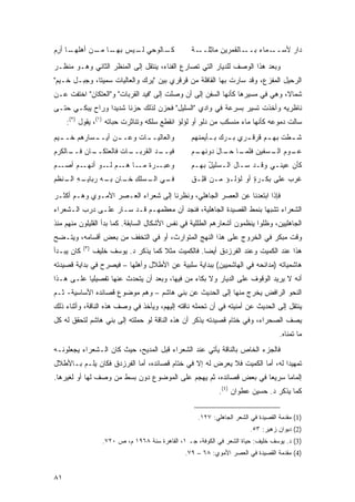 ‫ـﺎ ﺃﺭﻡ‬
‫ـﺎﻟ ‪‬ﺤﻲ ـﻴﺱ ـﺎ ـﻥ ﺃﻫﻠﻬـ ِ ‪‬‬
           ‫ﺒﻬـ ﻤـ‬ ‫ﻜـ ﻭ ﻟـ‬                            ‫ـﺎﻟﻘﻤ ‪‬ﻴﻥ ﻤﺎﺜﻠ ـﺔ‬
                                                     ‫ـﻤﺎﺀ ﺒــ ‪‬ﺭ ِ ِ ﹶــ ﹲ‬
                                                                       ‫ﺩﺍﺭ ﻷﺴــ ‪‬‬
                                                                              ‫‪‬‬

‫ﻭﺒﻌﺩ ﻫﺫﺍ ﺍﻟﻭﺼﻑ ﻟﻠﺩﻴﺎﺭ ﺍﻟﺘﻲ ﺘﺼﺎﺭﻉ ﺍﻟﻔﻨﺎﺀ، ﻴﻨﺘﻘل ﺇﻟﻰ ﺍﻟﻤﻨﻅﺭ ﺍﻟﺜﺎﻨﻲ ﻭﻫـﻭ ﻤﻨﻅـﺭ‬
‫ﺍﻟﺭﺤﻴل ﺍﻟﻤﻔﺯﻉ، ﻭﻗﺩ ﺴﺎﺭﺕ ﺒﻬﺎ ﺍﻟﻘﺎﻓﻠﺔ ﻤﻥ ﻗﺭﻗﺭﻱ ﺒﻴﻥ "ﻴﺭ‪‬ﻙ ﻭﺍﻟﻌﺎﻟﻴﺎﺕ ﺴﻤﻴﺘﺎ، ﻭﺠﺒـل ﺨـﻴﻡ"‬
                                ‫‪‬‬
‫ﺸﻤﺎ ﹰ، ﻭﻫﻲ ﻓﻲ ﻤﺴﻴﺭﻫﺎ ﻜﺄﻨﻬﺎ ﺍﻟﺴﻔﻥ ﺇﻟﻰ ﺃﻥ ﻭﺼﻠﺕ ﺇﻟﻰ "ﻓﻴﺩ ﺍﻟ ﹸﺭﺒﺎﺕ" ﻭ"ﺍﻟﻌﺘﻜﺎﻥ" ﺍﺨﺘﻔﺕ ﻋـﻥ‬
                          ‫‪ ‬ﻘ‬                                                 ‫ﻻ‬
‫ﻨﺎﻅﺭﻴﻪ ﻭﺃﺨﺫﺕ ﺘﺴﻴﺭ ﺒﺴﺭﻋﺔ ﻓﻲ ﻭﺍﺩﻱ "ﺍﻟﺴﻠﻴل" ﻓﺤﺯﻥ ﻟﺫﻟﻙ ﺤﺯ ﹰﺎ ﺸﺩﻴ ‪‬ﺍ ﻭﺭﺍﺡ ﻴﺒﻜـﻲ ﺤﺘـﻰ‬
                 ‫ﺩ‬      ‫ﻨ‬
     ‫ﺴﺎﻟﺕ ﺩﻤﻭﻋﻪ ﻜﺄﻨﻬﺎ ﻤﺎﺀ ﻤﻨﺴﻜﺏ ﻤﻥ ﺩﻟﻭ ﺃﻭ ﻟﺅﻟﺅ ﺍﻨﻘﻁﻊ ﺴﻠﻜﻪ ﻭﺘﻨﺎﺜﺭﺕ ﺤﺒﺎﺘﻪ )١(، ﻴﻘﻭل )٢(:‬
                                                     ‫ٍ‬
‫ﻭﺍﻟﻌﺎﻟﻴـ ـﺎﺕ ﻭﻋـ ـﻥ ﺃﻴـ ـﺴﺎﺭﻫﻡ ﺨـ ـﻴﻡ‬
  ‫ـ‬         ‫ـ‬      ‫ـ‬     ‫ـ ﹸ‬                         ‫ﺸ ـﻁﺕ ﺒﻬ ـﻡ ﻗﺭﻗ ـﺭﻱ ﺒ ـﺭﻙ ﺒ ـﺄﻴﻤﻨﻬﻡ‬
                                                           ‫‪  ‬ـ‬      ‫ـ‬      ‫ﹶ ﹶ ﹾ ـ‬
‫ـﺎﻥ ـﺎﻟﻜﺭﻡ‬
     ‫ﻓﻴ ـﺩ ﺍﻟﻘﺭﺒ ـﺎﺕ ﻓﺎﻟﻌﺘﻜــ ‪ ‬ﻓــ‬
                    ‫‪‬ــ ﹶ‬     ‫‪‬ــ ‪‬‬                  ‫ﻋ ـﻭﻡ ـﺴﻔﻴﻥ ـﺎ ـﺎل ‪‬ﻭﻨﻬ ـﻡ‬
                                                     ‫ﻓﻠﻤـ ﺤـ َ ﺩ ‪‬ـ ‪‬‬   ‫‪‬ـ ‪  ‬ﺍﻟـ‬
‫ـﻡ ﺃﺼ ـﻡ‬
‫‪‬ـ ‪‬‬    ‫ﻭﻋﺒ ـﺭﺓ ـﺎ ـﻡ ـﻭ ﺃﻨﻬـ‬
               ‫‪ ‬ـ ‪ ‬ﹲ ﻤـ ﻫـ ‪ ‬ﻟـ‬                   ‫ﻜﺄﻥ ﻋﻴﻨـﻲ ﻭ ﹶـﺩ ‪‬ـﺎل ﺍﻟـ ‪‬ﻠﻴل ﺒﻬـﻡ‬
                                                          ‫ﺴ ُ‬         ‫ﻗ ﺴ‬           ‫‪‬‬
‫ـﻲ ـ ‪‬ﻠﻙ ـﺎﻥ ـﻪ ﺭﺒﺎﻴ ـﻪ ـ ﹼﻅﻡ‬
‫‪‬ـ ِ ﺍﻟـ ﻨ ‪‬‬   ‫ﻓـ ﺍﻟـ ﺴ ِ ﺨـ ﺒـ‬                      ‫ﻏﺭﺏ ﻋﻠﻰ ﺒﻜـﺭﺓ ﺃﻭ ﻟﺅﻟـﺅ ﻤـﻥ ﻗ ِـﻕ‬
                                                     ‫ﻠ ﹲ‬                ‫ٍ‬         ‫‪ ‬‬

‫ﻓﺈﺫﺍ ﺍﺒﺘﻌﺩﻨﺎ ﻋﻥ ﺍﻟﻌﺼﺭ ﺍﻟﺠﺎﻫﻠﻲ، ﻭﻨﻅﺭﻨﺎ ﺇﻟﻰ ﺸﻌﺭﺍﺀ ﺍﻟﻌـﺼﺭ ﺍﻷﻤـﻭﻱ ﻭﻫـﻡ ﺃﻜﺜـﺭ‬
‫ﺍﻟﺸﻌﺭﺍﺀ ﺘﺸﺒ ‪‬ﺎ ﺒﻨﻤﻁ ﺍﻟﻘﺼﻴﺩﺓ ﺍﻟﺠﺎﻫﻠﻴﺔ، ﻓﻨﺠﺩ ﺃﻥ ﻤﻌﻅﻤﻬـﻡ ﻗـﺩ ﺴـﺎﺭ ﻋﻠـﻰ ﺩﺭﺏ ﺍﻟـﺸﻌﺭﺍﺀ‬
                                                                   ‫ﻬ‬
‫ﺍﻟﺠﺎﻫﻠﻴﻴﻥ، ﻭﻅﻠﻭﺍ ﻴﻨﻅﻤﻭﻥ ﺃﺸﻌﺎﺭﻫﻡ ﺍﻟﻁﻠﻠﻴﺔ ﻓﻲ ﻨﻔﺱ ﺍﻷﺸﻜﺎل ﺍﻟﺴﺎﺒﻘﺔ. ﻜﻤﺎ ﺒﺩﺃ ﺍﻟﻘﻠﻴﻠﻭﻥ ﻤﻨﻬﻡ ﻤﻨﺫ‬
‫ﻭﻗﺕ ﻤﺒﻜﺭ ﻓﻲ ﺍﻟﺨﺭﻭﺝ ﻋﻠﻰ ﻫﺫﺍ ﺍﻟﻨﻬﺞ ﺍﻟﻤﺘﻭﺍﺭﺙ، ﺃﻭ ﻓﻲ ﺍﻟﺘﺨﻔﻑ ﻤﻥ ﺒﻌﺽ ﺃﻗﺴﺎﻤﻪ، ﻭﻴﺘـﻀﺢ‬
            ‫)٣(‬
‫ﻜﺎﻥ ﻴﺒـﺩﺃ‬         ‫ﻫﺫﺍ ﻋﻨﺩ ﺍﻟﻜﻤﻴﺕ ﻭﻋﻨﺩ ﺍﻟﻔﺭﺯﺩﻕ ﺃﻴ ‪‬ﺎ. ﻓﺎﻟﻜﻤﻴﺕ ﻤﺜﻼ ﻜﻤﺎ ﻴﺫﻜﺭ ﺩ. ﻴﻭﺴﻑ ﺨﻠﻴﻑ‬
                                        ‫ﹰ‬             ‫ﻀ‬
‫ﻫﺎﺸﻤﻴﺎﺘﻪ )ﻤﺩﺍﺌﺤﻪ ﻓﻲ ﺍﻟﻬﺎﺸﻤﻴﻴﻥ( ﺒﺒﺩﺍﻴﺔ ﺴﻠﺒﻴﺔ ﻋﻥ ﺍﻷﻁﻼل ﻭﺃﻫﻠﻬﺎ – ﻓﻴﺼﺭﺡ ﻓﻲ ﺒﺩﺍﻴﺔ ﻗﺼﻴﺩﺘﻪ‬
‫ﺃﻨﻪ ﻻ ﻴﺭﻴﺩ ﺍﻟﻭﻗﻭﻑ ﻋﻠﻰ ﺍﻟﺩﻴﺎﺭ ﻭﻻ ﺒﻜﺎﺀ ﻤﻥ ﻓﻴﻬﺎ، ﻭﺒﻌﺩ ﺃﻥ ﻴﺘﺤﺩﺙ ﻋﻨﻬﺎ ﺘﻔﺼﻴﻠ ‪‬ﺎ ﻋﻠـﻰ ﻫـﺫﺍ‬
           ‫ﻴ‬
‫ﺍﻟﻨﺤﻭ ﺍﻟﺭﺍﻓﺽ ﻴﺨﺭﺝ ﻤﻨﻬﺎ ﺇﻟﻰ ﺍﻟﺤﺩﻴﺙ ﻋﻥ ﺒﻨﻲ ﻫﺎﺸﻡ – ﻭﻫﻡ ﻤﻭﻀﻭﻉ ﻗﺼﺎﺌﺩﻩ ﺍﻷﺴﺎﺴﻴﺔ- ﺜـﻡ‬
‫ﻴﻨﺘﻘل ﺇﻟﻰ ﺍﻟﺤﺩﻴﺙ ﻋﻥ ﺃﻤﻨﻴﺘﻪ ﻓﻲ ﺃﻥ ﺘﺤﻤﻠﻪ ﻨﺎﻗﺘﻪ ﺇﻟﻴﻬﻡ، ﻭﻴﺄﺨﺫ ﻓﻲ ﻭﺼﻑ ﻫﺫﻩ ﺍﻟﻨﺎﻗﺔ، ﻭﺃﺜﻨﺎﺀ ﺫﻟﻙ‬
‫ﻴﺼﻑ ﺍﻟﺼﺤﺭﺍﺀ، ﻭﻓﻲ ﺨﺘﺎﻡ ﻗﺼﻴﺩﺘﻪ ﻴﺫﻜﺭ ﺃﻥ ﻫﺫﻩ ﺍﻟﻨﺎﻗﺔ ﻟﻭ ﺤﻤﻠﺘﻪ ﺇﻟﻰ ﺒﻨﻲ ﻫﺎﺸﻡ ﻟﺘﺤﻘﻕ ﻟﻪ ﻜل‬
                                                                                      ‫ﻤﺎ ﺘﻤﻨﺎﻩ.‬
‫ﻓﺎﻟﺠﺯﺀ ﺍﻟﺨﺎﺹ ﺒﺎﻟﻨﺎﻗﺔ ﻴﺄﺘﻲ ﻋﻨﺩ ﺍﻟﺸﻌﺭﺍﺀ ﻗﺒل ﺍﻟﻤﺩﻴﺢ، ﺤﻴﺙ ﻜﺎﻥ ﺍﻟـﺸﻌﺭﺍﺀ ﻴﺠﻌﻠﻭﻨـﻪ‬
‫ﺘﻤﻬﻴ ‪‬ﺍ ﻟﻪ، ﺃﻤﺎ ﺍﻟﻜﻤﻴﺕ ﻓﻼ ﻴﻌﺭﺽ ﻟﻪ ﺇﻻ ﻓﻲ ﺨﺘﺎﻡ ﻗﺼﺎﺌﺩﻩ، ﺃﻤﺎ ﺍﻟﻔﺭﺯﺩﻕ ﻓﻜﺎﻥ ﻴﻠـﻡ ﺒـﺎﻷﻁﻼل‬
                                                                            ‫ﺩ‬
‫ﺇﻟﻤﺎ ‪‬ﺎ ﺴﺭﻴ ‪‬ﺎ ﻓﻲ ﺒﻌﺽ ﻗﺼﺎﺌﺩﻩ، ﺜﻡ ﻴﻬﺠﻡ ﻋﻠﻰ ﺍﻟﻤﻭﻀﻭﻉ ﺩﻭﻥ ﺒﺴﻁ ﻤﻥ ﻭﺼﻑ ﻟﻬﺎ ﺃﻭ ﻟﻐﻴﺭﻫﺎ.‬
                                                                  ‫ﻌ‬      ‫ﻤ‬
                                                               ‫ﻜﻤﺎ ﻴﺫﻜﺭ ﺩ. ﺤﺴﻴﻥ ﻋﻁﻭﺍﻥ )٤(.‬


                                                       ‫)1( ﻤﻘﺩﻤﺔ ﺍﻟﻘﺼﻴﺩﺓ ﻓﻲ ﺍﻟﺸﻌﺭ ﺍﻟﺠﺎﻫﻠﻲ: ٧٢١.‬
                                                                           ‫)2( ﺩﻴﻭﺍﻥ ﺯﻫﻴﺭ: ٣٥.‬
                     ‫)3( ﺩ. ﻴﻭﺴﻑ ﺨﻠﻴﻑ: ﺤﻴﺎﺓ ﺍﻟﺸﻌﺭ ﻓﻲ ﺍﻟﻜﻭﻓﺔ، ﺠـ ١، ﺍﻟﻘﺎﻫﺭﺓ ﺴﻨﺔ ٨٦٩١ ﻡ، ﺹ ٠٢٧.‬
                                                  ‫)4( ﻤﻘﺩﻤﺔ ﺍﻟﻘﺼﻴﺩﺓ ﻓﻲ ﺍﻟﻌﺼﺭ ﺍﻷﻤﻭﻱ: ٨٦ – ٩٧.‬


‫١٨‬
 