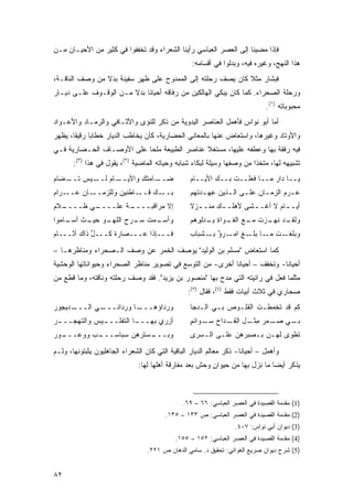 ‫ﻓﺈﺫﺍ ﻤﻀﻴﻨﺎ ﺇﻟﻰ ﺍﻟﻌﺼﺭ ﺍﻟﻌﺒﺎﺴﻲ ﺭﺃﻴﻨﺎ ﺍﻟﺸﻌﺭﺍﺀ ﻭﻗﺩ ﺘﺨﻔﻔﻭﺍ ﻓﻲ ﻜﺜﻴﺭ ﻤﻥ ﺍﻷﺤﻴـﺎﻥ ﻤـﻥ‬
                                                   ‫ﻫﺫﺍ ﺍﻟﻨﻬﺞ، ﻭﻏﻴﺭﻩ ﻓﻴﻪ، ﻭﺒ ‪‬ﻟﻭﺍ ﻓﻲ ﺃﻗﺴﺎﻤﻪ:‬
                                                                 ‫ﺩ‬
‫ﻓﺒﺸﺎﺭ ﻤﺜﻼ ﻜﺎﻥ ﻴﺼﻑ ﺭﺤﻠﺘﻪ ﺇﻟﻰ ﺍﻟﻤﻤﺩﻭﺡ ﻋﻠﻰ ﻅﻬﺭ ﺴﻔﻴﻨﺔ ﺒﺩﻻ ﻤﻥ ﻭﺼﻑ ﺍﻟﻨﺎﻗـﺔ،‬
                ‫ﹰ‬                                           ‫ﹰ‬
‫ﻭﺭﺤﻠﺔ ﺍﻟﺼﺤﺭﺍﺀ. ﻜﻤﺎ ﻜﺎﻥ ﻴﺒﻜﻲ ﺍﻟﻬﺎﻟﻜﻴﻥ ﻤﻥ ﺭﻓﺎﻗﻪ ﺃﺤﻴﺎ ﹰﺎ ﺒﺩﻻ ﻤـﻥ ﺍﻟﻭﻗـﻭﻑ ﻋﻠـﻰ ﺩﻴـﺎﺭ‬
                       ‫ﹰ‬    ‫ﻨ‬
                                                                              ‫ﻤﺤﺒﻭﺒﺎﺘﻪ )١(.‬
‫ﺃﻤﺎ ﺃﺒﻭ ﻨﻭﺍﺱ ﻓﺄﻫﻤل ﺍﻟﻌﻨﺎﺼﺭ ﺍﻟﻴﺩﻭﻴﺔ ﻤﻥ ﺫﻜﺭ ﻟﻠﻨﺅﻯ ﻭﺍﻷﺜـﺎﻓﻲ ﻭﺍﻟﺭﻤـﺎﺩ ﻭﺍﻷﻋـﻭﺍﺩ‬
‫ﻭﺍﻷﻭﺘﺎﺩ ﻭﻏﻴﺭﻫﺎ، ﻭﺍﺴﺘﻌﺎﺽ ﻋﻨﻬﺎ ﺒﺎﻟﻤﻌﺎﻨﻲ ﺍﻟﺤﻀﺎﺭﻴﺔ، ﻜﺄﻥ ﻴﺨﺎﻁﺏ ﺍﻟﺩﻴﺎﺭ ﺨﻁﺎ ‪‬ﺎ ﺭﻗﻴ ﹰﺎ، ﻴﻅﻬﺭ‬
       ‫ﻘ‬      ‫ﺒ‬
‫ﻓﻴﻪ ﺭﻓﻘﺔ ﺒﻬﺎ ﻭﻋﻁﻔﻪ ﻋﻠﻴﻬﺎ، ﻤﺴﺘﻐﻼ ﻋﻨﺎﺼﺭ ﺍﻟﻁﺒﻴﻌﺔ ﻤﻠ ‪‬ﺎ ﻋﻠﻰ ﺍﻷﻭﺼـﺎﻑ ﺍﻟﺤـﻀﺎﺭﻴﺔ ﻓـﻲ‬
                           ‫ﺤ‬                  ‫ﹰ‬
       ‫ﺘﺸﺒﻴﻬﻪ ﻟﻬﺎ، ﻤﺘﺨ ﹰﺍ ﻤﻥ ﻭﺼﻔﻬﺎ ﻭﺴﻴﻠﺔ ﻟﺒﻜﺎﺀ ﺸﺒﺎﺒﻪ ﻭﺤﻴﺎﺘﻪ ﺍﻟﻤﺎﻀﻴﺔ )٢(، ﻴﻘﻭل ﻓﻲ ﻫﺫﺍ )٣(:‬
                                                                        ‫ﺫ‬
‫ـﺎﻡ ـﻴﺱ ﺘ ـﻀﺎﻡ‬
‫ﹸــ ‪‬‬     ‫ـﺎﻤﺘﻙ ﻭﺍﻷﻴــ ‪ ‬ﻟــ‬
                       ‫ِ‬    ‫ﻀــ‬                   ‫ﻴــﺎ ﺩﺍﺭ ﻤــﺎ ﻓﻌﻠــﺕ ﺒــﻙ ﺍﻷﻴــﺎﻡ‬
                                                  ‫‪‬‬       ‫ِ‬    ‫ﹾ‬           ‫‪‬‬
‫ـﺎﻥ ﻋ ـﺭﺍﻡ‬
‫‪‬ــ ‪‬‬     ‫ـﺎﻁﻨﻴﻥ ﻭﻟﻠﺯﻤــ‬‫ـﻙ ﻗــ‬‫ﺒــ‬                 ‫ﻋـﺭﻡ ﺍﻟﺯﻤـﺎﻥ ﻋﻠـﻰ ﺍﻟـﺫﻴﻥ ﻋﻬـﺩ ﹸﻬﻡ‬
                                                  ‫ِ ‪‬ـ ﺘ ‪‬‬    ‫ـ ـ‬        ‫ـ‬       ‫ـ‬
‫ـﻼﻡ‬
‫ـﻲ ﻅــــ ‪‬‬
        ‫ـﺔ ﻋﻠــــ ‪‬‬
                 ‫ﺇﻻ ‪‬ﺭﺍﻗﺒــــ ﹰ‬
                           ‫ﻤ‬                      ‫ﺃﻴـ ـﺎﻡ ﻻ ﺃﻏﹾـ ـﺸﻰ ﻷﻫﻠـ ـﻙ ﻤﻨـ ـﺯﻻ‬
                                                  ‫ـ ﹰ‬     ‫ِ‬         ‫ـ‬        ‫ـ ‪‬‬
‫ـﻭ ـﺙ ـﺎﻤﻭﺍ‬
    ‫ﻭﺃﺴ ـﻤﺕ ـﺭﺡ ﺍﻟﻠﻬـ ﺤﻴـ ﹸ ﺃﺴـ‬
                      ‫‪‬ـ ‪ ‬ﹸ ﺴـ‬                   ‫ـﺩ ﻨﻬ ـﺯﺕ ﻤ ـﻊ ـﻭﺍﺓ ﺒ ـﺩﻟ ِﻫﻡ‬
                                                  ‫ﻭﻟﻘـ ﹶ ‪‬ـ ‪ ‬ﹸ ‪‬ـ ‪ ‬ﺍﻟﻔـ ِ ِـ ‪ ‬ﹾﻭ ‪‬‬
‫ﻓـــﺈﺫﺍ ﻋـــﺼﺎﺭﺓ ﻜـــل ﺫﺍﻙ ﺃﺜـــﺎﻡ‬
‫‪‬‬       ‫ﱠ ‪‬‬                                       ‫ـﺕ ـﺎ ـﻎ ـﺭﺅ ـﺸﺒﺎﺏ‬
                                                       ‫ﻭﺒﻠﻐـ ﹸ ﻤـ ﺒﻠـ ﹶ ﺍﻤـ ٌ ﺒـ‬

‫ﻜﻤﺎ ﺍﺴﺘﻌﺎﺽ "ﻤﺴﻠﻡ ﺒﻥ ﺍﻟﻭﻟﻴﺩ" ﻴﻭﺼﻑ ﺍﻟﺨﻤﺭ ﻋﻥ ﻭﺼﻑ ﺍﻟـﺼﺤﺭﺍﺀ ﻭﻤﻨﺎﻅﺭﻫـﺎ –‬
‫ﺃﺤﻴﺎ ﹰﺎ- ﻭﺘﺨﻔﻑ – ﺃﺤﻴﺎ ﹰﺎ ﺃﺨﺭﻯ- ﻤﻥ ﺍﻟﺘﻭﺴﻊ ﻓﻲ ﺘﺼﻭﻴﺭ ﻤﻨﺎﻅﺭ ﺍﻟﺼﺤﺭﺍﺀ ﻭﺤﻴﻭﺍﻨﺎﺘﻬﺎ ﺍﻟﻭﺤﺸﻴﺔ‬
                                                           ‫ﻨ‬                ‫ﻨ‬
‫ﻤﺜﻠﻤﺎ ﻓﻌل ﻓﻲ ﺭﺍﺌﻴﺘﻪ ﺍﻟﺘﻲ ﻤﺩﺡ ﺒﻬﺎ "ﻤﻨﺼﻭﺭ ﺒﻥ ﻴﺯﻴﺩ". ﻓﻘﺩ ﻭﺼﻑ ﺭﺤﻠﺘﻪ ﻭﻨﺎﻗﺘﻪ، ﻭﻤﺎ ﻗﻁﻊ ﻤﻥ‬
                                                 ‫ﺼﺤﺎﺭﻱ ﻓﻲ ﺜﻼﺙ ﺃﺒﻴﺎﺕ ﻓﻘﻁ )٤(، ﻓﻘﺎل )٥(:‬
‫ـ ‪‬ﻴ‪‬ﺠﻭﺭ‬
‫ـﻲ ﺍﻟـــ ﺩ ‪‬‬
           ‫ـﺎ ﻭﺭﺩﺍﺌـــ‬
                     ‫ﻭﺭﺩﺍﺅ ‪‬ـــ‬
                        ‫ﻫ‬                         ‫ﻜﻡ ﻗﺩ ﺘﺨﻤﻁـﺕ ﺍﻟﻘﻠـﻭﺹ ﺒـﻲ ﺍﻟـ ‪‬ﺠﺎ‬
                                                    ‫‪ ‬ﺩ‬       ‫‪‬‬       ‫ﹾ‬
‫ﺃﺯ‪‬ﺭﻱ ﺒﻬــ ـﺎ ﺍﻟﺘﻔﻠــ ـﻴﺱ ﻭﺍﻟﺘﻬﺠــ ـﺭ‬
‫‪‬‬           ‫ـ ‪‬‬          ‫ـ‬                        ‫ـﻲ ﺼ ـ ‪‬ﺭ ﻤ ـل ـﺩﺍﺡ ـﻭﺍﺌﻡ‬
                                                  ‫ﺴـ ٍ‬     ‫‪‬ـ ﻤ ِﺜـ ِ ﺍﻟﻘـ‬ ‫ﺒـ‬
‫ـﻭﺭ‬
‫ـﺏ ﻭﻭﻋـــ ‪‬‬
         ‫ـﺴﺘﺭ ‪‬ﻥ ﺴﺒﺎﺴـــ ‪‬‬
                    ‫ﻭﺒـــ ﻫ‬                       ‫ﺘﻁﻭﻯ ﻟﻬـﻥ ﺒـﺼﺒﺭﻫﻥ ﻋﻠـﻰ ﺍﻟـ ‪‬ﺭﻯ‬
                                                    ‫ﺴ‬          ‫‪‬‬

‫ﻭﺃﻫﻤل – ﺃﺤﻴﺎ ﹰﺎ- ﺫﻜﺭ ﻤﻌﺎﻟﻡ ﺍﻟﺩﻴﺎﺭ ﺍﻟﺒﺎﻗﻴﺔ ﺍﻟﺘﻲ ﻜﺎﻥ ﺍﻟﺸﻌﺭﺍﺀ ﺍﻟﺠﺎﻫﻠﻴﻭﻥ ﻴﺜﺒﺘﻭﻨﻬﺎ، ﻭﻟـﻡ‬
                                                                     ‫ﻨ‬
                               ‫ﻴﺫﻜﺭ ﺃﻴ ‪‬ﺎ ﻤﺎ ﻨﺯل ﺒﻬﺎ ﻤﻥ ﺤﻴﻭﺍﻥ ﻭﺤﺵ ﺒﻌﺩ ﻤﻔﺎﺭﻗﺔ ﺃﻫﻠﻬﺎ ﻟﻬﺎ:‬
                                                         ‫ٍ‬                    ‫ﻀ‬



                                               ‫)1( ﻤﻘﺩﻤﺔ ﺍﻟﻘﺼﻴﺩﺓ ﻓﻲ ﺍﻟﻌﺼﺭ ﺍﻟﻌﺒﺎﺴﻲ: ٦٦ – ٩٦.‬
                                         ‫)2( ﻤﻘﺩﻤﺔ ﺍﻟﻘﺼﻴﺩﺓ ﻓﻲ ﺍﻟﻌﺼﺭ ﺍﻟﻌﺒﺎﺴﻲ: ﺹ ٣٣١ – ٥٣١.‬
                                                                   ‫)3( ﺩﻴﻭﺍﻥ ﺃﺒﻲ ﻨﻭﺍﺱ: ٧٠٤.‬
                                            ‫)4( ﻤﻘﺩﻤﺔ ﺍﻟﻘﺼﻴﺩﺓ ﻓﻲ ﺍﻟﻌﺼﺭ ﺍﻟﻌﺒﺎﺴﻲ: ٢٥١ – ٥٥١.‬
                                  ‫)5( ﺸﺭﺡ ﺩﻴﻭﺍﻥ ﺼﺭﻴﻊ ﺍﻟﻐﻭﺍﻨﻲ: ﺘﺤﻘﻴﻕ ﺩ. ﺴﺎﻤﻲ ﺍﻟﺩﻫﺎﻥ ﺹ ١٢٢.‬


‫٢٨‬
 