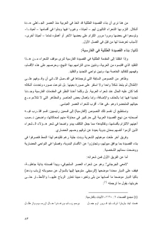 ‫ﻤﻥ ﻫﻨﺎ ﻨﺭﻯ ﺃﻥ ﺒﻨﺎﺀ ﺍﻟﻘﺼﻴﺩﺓ ﺍﻟﻁﻠﻠﻴﺔ ﻗﺩ ﺍﺘﺨﺫ ﻓﻲ ﺍﻟﻌﺭﺒﻴﺔ ﻤﻨﺫ ﺍﻟﻌﺼﺭ ﺍﻟﺠـﺎﻫﻠﻲ ﻋـﺩﺓ‬
‫ﺃﺸﻜﺎل. ﺍﻟﺘﺯﻡ ﺒﻬﺎ ﺍﻟﺸﻌﺭﺍﺀ ﺍﻟﺘﺎﻟﻴﻭﻥ ﻟﻬﻡ – ﺃﺤﻴﺎ ﹰﺎ- ﻭﻏﻴﺭﻭﺍ ﻓﻴﻬﺎ ﻭﺒﺩﻟﻭﺍ ﻓﻲ ﺃﻗﺴﺎﻤﻬﺎ – ﺃﺤﻴﺎ ﹰـﺎ-‬
   ‫ﻨ‬                                        ‫ﻨ‬
‫ﻭﺘﻭﺴﻌﻭﺍ ﻓﻲ ﺒﻌﻀﻬﺎ ﻭﻤﺭﻭﺍ ﻤﺭﻭﺭ ﺍﻟﻜﺭﺍﻡ ﻋﻠﻰ ﺒﻌﻀﻬﺎ ﺍﻵﺨﺭ ﺃﻭ ﺃﻫﻤﻠﻭﻩ ﺘﻤﺎ ‪‬ﺎ – ﺃﺤﻴﺎ ﹰﺎ ﺃﺨﺭﻯ-‬
       ‫ﻨ‬         ‫ﻤ‬
                                             ‫ﻷﺴﺒﺎﺏ ﺘﻌﺭﻀﻨﺎ ﻟﻬﺎ ﻤﻥ ﻗﺒل ﻓﻲ ﺍﻟﻔﺼل ﺍﻷﻭل.‬

                                            ‫ﺜﺎﻨ ‪‬ﺎ: ﺒﻨﺎﺀ ﺍﻟﻘﺼﻴﺩﺓ ﺍﻟﻁﻠﻠﻴﺔ ﻓﻲ ﺍﻟﻔﺎﺭﺴﻴﺔ:‬
                                                                                ‫ﻴ‬
‫ﻭﺇﺫﺍ ﺍﻨﺘﻘﻠﻨﺎ ﺇﻟﻰ ﺍﻟﻤﻘﺩﻤﺔ ﺍﻟﻁﻠﻠﻴﺔ ﻓﻲ ﺍﻟﻘﺼﻴﺩﺓ ﺍﻟﻔﺎﺭﺴﻴﺔ ﻟﻨﺭﻯ ﻤﻭﻗﻑ ﺍﻟﺸﻌﺭﺍﺀ ﻤـﻥ ﻫـﺫﺍ‬
‫ﺍﻟﺘﻘﻠﻴﺩ ﺍﻟﺫﻱ ﺍﻗﺘﺒﺴﻭﻩ ﻤﻥ ﺍﻟﻌﺭﺒﻴﺔ، ﻭﻨﺘﺒﻴﻥ ﻤﺩﻯ ﺍﻟﺘﺯﺍﻤﻬﻡ ﺒﻬﺫﺍ ﺍﻟﻨﻬﺞ، ﻭﺤﺭﺼﻬﻡ ﻋﻠﻰ ﻫﺫﻩ ﺍﻷﻗﺴﺎﻡ،‬
                                  ‫ﻭﻓﻬﻤﻬﻡ ﻟﻠﺘﻘﺎﻟﻴﺩ ﺍﻟﺨﺎﺼﺔ ﺒﻬﺎ، ﻭﻨﺒﻴﻥ ﻨﻭﺍﺤﻲ ﺍﻟﺘﺠﺩﻴﺩ ﻭﺍﻟﺘﻘﻠﻴﺩ.‬
‫ﻭﻅﺎﻫﺭ ﻤﻥ ﺍﻟﻨﺼﻭﺹ ﺍﻟﺴﺎﺒﻘﺔ ﺍﻟﺘﻲ ﺘﺭﺠﻤﻨﺎﻫﺎ ﻓﻲ ﺍﻟﻔـﺼل ﺍﻟﺜـﺎﻨﻲ ﺃﻥ ﻭﻗـﻭﻓﻬﻡ ﻋﻠـﻰ‬
‫ﺍﻷﻁﻼل ﻟﻡ ﻴﺘﺨﺫ ﺸﻜﻼ ﻭﺍﺤ ‪‬ﺍ ﻭﻻ ﺍﺴﺘﻘﺭ ﻋﻠﻰ ﺼﻭﺭﺓ ﺒﻌﻴﻨﻬﺎ. ﺒل ﺘﻨﻭﻋﺕ ﺼﻭﺭﻩ ﻭﺘﻌﺩﺩﺕ ﺃﺸﻜﺎﻟﻪ‬
                                                       ‫ﹰ ﺩ‬
‫ﻜﻤﺎ ﻜﺎﻥ ﻋﻠﻴﻪ ﺍﻟﺤﺎل ﻋﻨﺩ ﺸﻌﺭﺍﺀ ﺍﻟﻌﺭﺒﻴﺔ. ﺒل ﻭﻜﻠﻤﺎ ﺃﻋﺩﻨﺎ ﺍﻟﻨﻅﺭ ﻓﻲ ﺍﻟﻤﻘﺩﻤﺎﺕ ﺍﻟﻔﺎﺭﺴﻴﺔ ﻭﺠـﺩﻨﺎ‬
‫ﺘﺠﺩﻴ ‪‬ﺍ ﻓﻴﻬﺎ ﺇﻤﺎ ﺒﺎﻟﺤﺫﻑ ﻭﺍﻹﻀﺎﻓﺔ، ﻭﺇﻤﺎ ﺒﺈﻫﻤﺎل ﺒﻌﺽ ﺍﻟﻌﻨﺎﺼﺭ ﻭﺍﻟﻤﻅﺎﻫﺭ ﺍﻟﺘﻲ ﻻ ﺘﺘﻼﺀﻡ ﻤـﻊ‬
                                                                            ‫ﺩ‬
                           ‫ﺤﻴﺎﺘﻬﻡ ﺍﻟﻤﺘﺤﻀﺭﺓ ﻭﻫﻡ –ﻓﻲ ﻫﺫﺍ- ﺃﻗﺭﺏ ﻟﺸﻌﺭﺍﺀ ﺍﻟﻌﺼﺭ ﺍﻟﻌﺒﺎﺴﻲ.‬
‫ﻭﻨﺴﺘﻁﻴﻊ ﺃﻥ ﻨﻘﺴﻡ ﺘﻠﻙ ﺍﻟﻨﺼﻭﺹ )ﺍﻟﻔﺎﺭﺴﻴﺔ( ﺇﻟﻰ ﻗﺴﻤﻴﻥ ﺭﺌﻴﺴﻴﻴﻥ: ﻗﺴﻡ ﺍﻗﺘـﺭﺏ ﻓﻴـﻪ‬
‫ﺃﺼﺤﺎﺒﻪ ﻤﻥ ﻨﻬﺞ ﺍﻟﻘﺼﻴﺩﺓ ﺍﻟﻌﺭﺒﻴﺔ ﺇﻟﻰ ﺤﺩ ﻜﺒﻴﺭ ﻓﻲ ﻤﺤﺎﻭﻟﺔ ﻤﻨﻬﻡ ﻟﻤﺤﺎﻜﺎﺘﻬﺎ، ﻭﺍﻀﻌﻴﻥ ﻨـﺼﺏ‬
                                           ‫ٍ‬
‫ﺃﻋﻴﻨﻬﻡ ﺍﻻﻟﺘﺯﺍﻡ ﺒﺄﻗﺴﺎﻤﻬﺎ، ﻭﺘﻘﺎﻟﻴﺩﻫﺎ؛ ﻤﻤﺎ ﺠﻌل ﺍﻟﺘﻜﻠﻑ ﻴﺒﺩﻭ ﻭﺍﻀ ‪‬ﺎ ﻓﻲ ﺸﻌﺭ ﻫـﺅﻻﺀ ﺍﻟـﺸﻌﺭﺍﺀ‬
                       ‫ﺤ‬
                        ‫ﺍﻟﺫﻴﻥ ﺃﻟﺯﻤﻭﺍ ﺃﻨﻔﺴﻬﻡ ﺒﻤﻌﺎﻥ ﺒﺩﻭﻴﺔ ﺒﻌﻴﺩﺓ ﻋﻥ ﺫﻭﻗﻬﻡ ﻭﺤﺴﻬﻡ ﺍﻟﺤﻀﺎﺭﻱ.‬
                                                            ‫ٍ‬
‫ﻭﻓﺭﻴﻕ ﺁﺨﺭ ﻁﻐﺕ ﻤﻭﻫﺒﺘﻬﻡ ﺍﻟﺸﻌﺭﻴﺔ ﻭﺒﺩﺕ ﺠﻠﻴﺔ ﺭﻏﻡ ﺘﻘﻠﻴﺩﻫﻡ ﻟﻬﺫﺍ ﺍﻟﻨﻤﻁ ﻓﺘﺼﺭﻓﻭﺍ ﻓﻲ‬
‫ﺒﻨﺎﺀ ﺍﻟﻘﺼﻴﺩﺓ ﺒﻤﺎ ﻴﻭﺍﻓﻕ ﻤﻴﻭﻟﻬﻡ، ﻭﺘﺠﺎﻭﺯﻭﺍ ﻋﻥ ﺍﻷﻗﺴﺎﻡ ﺍﻟﺒﺩﻭﻴﺔ، ﻭﻓﺼﻠﻭﺍ ﻓﻲ ﺍﻟﻨﻭﺍﺤﻲ ﺍﻟﺤﻀﺎﺭﻴﺔ‬
                                                               ‫ﻭﻭﻀﺤﺕ ﺴﻤﺎﺘﻬﻡ ﺍﻟﺸﺨﺼﻴﺔ.‬
                                                 ‫ﺃﻤﺎ ﻋﻥ ﺍﻟﻔﺭﻴﻕ ﺍﻷﻭل ﻓﻤﻥ ﺸﻌﺭﺍﺌﻪ:‬
‫"ﻻﻤﻌﻲ ﺍﻟﺠﺭﺠﺎﻨﻲ": ﻭﻫﻭ ﻤﻥ ﺸﻌﺭﺍﺀ ﺍﻟﻌﺼﺭ ﺍﻟﺴﻠﺠﻭﻗﻲ، ﻭﻴﺒﺩﺃ ﻗﺼﺩﺘﻪ ﺒﺩﺍﻴﺔ ﺠﺎﻫﻠﻴـﺔ،‬
‫ﻓﻴﻘﻑ ﻋﻠﻰ ﺍﻟﺩﻴﺎﺭ ﻤﺤﺩ ‪‬ﺍ ﻤﻭﻀﻌﻬﺎ )ﺍﻟﺭﺴﻴﻘﻲ. ﻤﺘﻭﺠ ‪‬ﺎ ﺇﻟﻴﻬﺎ ﺒﺎﻟﺴﺅﺍل ﻋﻥ ﻤﺤﺒﻭﺒﺎﺘﻪ )ﺭﺒﺎﺏ ﻭﺩﻋﺩ(‬
                                       ‫ﻬ‬                        ‫ﺩ‬
‫ﺒﺎﻜ ‪‬ﺎ ﺍﻟﺩﻴﺎﺭ ﻤﻭﻀ ‪‬ﺎ ﻤﺎ ﺃﺼﺎﺒﻬﺎ ﻤﻥ ﺒﻠﻰ ﻭﺘﻐﻴﺭ، ﻤﺒﻴ ﹰﺎ ﺘﻌﺎﻭﺭ ﺍﻟﺭﻴﺎﺡ ﻋﻠﻴﻬـﺎ ﻭﺍﻷﻤﻁـﺎﺭ ﺤﺘـﻰ‬
                                   ‫ﻨ‬                              ‫ﺤ‬             ‫ﻴ‬
                                                              ‫ﺨﺭﺒﺘﻬﺎ، ﻴﻘﻭل ﻤﺎ ﺘﺭﺠﻤﺘﻪ )١(:‬


                                                ‫)1( ﻤﺠﻤﻊ ﺍﻟﻔﺼﺤﺎﺀ ٦: ٠٦١١، ﺍﻷﺒﻴﺎﺕ ﺒﺎﻟﻔﺎﺭﺴﻴﺔ:‬
‫ﺒﺭﺴﻡ ﺭﺒـﺎﺏ ﻭﺭﻋـﺩﺭﺍ ﺤـﺎل ﺍﺯﺭﺴـﻭﻡ ﻭﺍﺯ ﻁﻠـل‬         ‫ﻫﺴﺕ ﺍﻴﻨﺩ ﺒﺎﺭﺒﺎﺭﺍ ﺫﺭﺸـﺎﻴﺩ ﻓـﺭﻭﺭ ﺍﺭﻡ ﺠﻤـل‬



‫٣٨‬
 