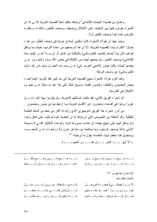 ‫ﻭﺍﻀﺢ ﻤﻥ ﻗﺼﻴﺩﺓ "ﺨﺠﺴﺘﻪ ﺍﻟﻜﺎﺸﺎﻨﻲ" ﺍﺭﺘﺒﺎﻁﻪ ﺒﺘﻘﻠﻴﺩ ﻨﻤﻁ ﺍﻟﻘﺼﻴﺩﺓ ﺍﻟﻌﺭﺒﻴﺔ ﺍﻟﺘـﻲ ﻜـﺎﻥ‬
‫ﺍﻟﺸﻌﺭﺍﺀ ﻴﻘﺭﻨﻭﻥ ﻓﻴﻬﺎ ﺒﻴﻥ ﺍﻟﻭﻗﻭﻑ ﻋﻠﻰ ﺍﻷﻁﻼل ﻭﻭﺼﻔﻬﺎ، ﻭﻭﺼﻑ ﺍﻟﻅﻌﻥ، ﻭﻟﻜﻨﻪ ﻟـﻡ ﻴﺘﻘﻴـﺩ‬
                                                     ‫ﺒﺎﻟﺘﺭﺘﻴﺏ ﻨﻔﺴﻪ ﻓﺒﺩﺃ ﺒﻭﺼﻑ ﺍﻟﻅﻌﻥ ﺃﻭﻻ.‬
                                                      ‫ﹰ‬
‫ﻭﻴﺒﺩﻭ ﺠﻠ ‪‬ﺎ ﺃﻥ ﻫﺅﻻﺀ ﺍﻟﺸﻌﺭﺍﺀ ﻜﺎﻨﻭﺍ ﻤﻘﻠﺩﻴﻥ ﻟﻨﻤﺎﺫﺝ ﻋﺭﺒﻴﺔ ﻓﻲ ﻭﺼﻑ ﺍﻟﻁﻠل، ﻤﻥ ﻫﻨـﺎ‬
                                                                 ‫ﻴ‬
‫ﺤﺎﻭﻟﻭﺍ ﺍﻻﻟﺘﺯﺍﻡ ﺒﺒﻨﺎﺀ ﺍﻟﻘﺼﻴﺩﺓ ﺍﻟﻌﺭﺒﻴﺔ، ﺇﻻ ﺃﻥ ﻫﺫﺍ ﻟﻡ ﻴﻤﻨﻌﻬﻡ ﻤﻥ ﺇﻋﺎﺩﺓ ﺍﻟﺘﺭﺘﻴﺏ ﺃﺤﻴﺎ ﹰﺎ ﺒﻤﺎ ﻴﻭﺍﻓﻕ‬
           ‫ﻨ‬
‫ﻫﻭﺍﻫﻡ، ﻜﺄﻥ ﻴﺒﺩﺃ ﺃﺤﺩﻫﻡ )ﻫﺩﺍﻴﺕ ﺍﻟﻁﺒﺭﺴﺘﺎﻨﻲ( ﺒﺎﻟﺸﻜﺎﻴﺔ ﻤﻥ ﺍﻟﺩﻫﺭ ﺃﻭ ﺃﻥ ﻴﺒـﺩﺃ ﺁﺨـﺭ )ﺨﺠـﺴﺘﻪ‬
‫ﺍﻟﻜﺎﺸﺎﻨﻲ( ﺒﻭﺼﻑ ﺍﻟﻅﻌﻥ. ﻭﻟﻡ ﻴﻤﻨﻌﻬﻡ ﺃﻴ ‪‬ﺎ ﻤﻥ ﺍﻹﻁﺎﻟﺔ ﻓﻲ ﺒﻌﺽ ﺍﻷﻗـﺴﺎﻡ، ﻭﺍﻟﺘﺠـﺎﻭﺯ ﻋـﻥ‬
                                         ‫ﻀ‬
‫ﺒﻌﻀﻬﺎ ﺃﺤﻴﺎ ﹰﺎ، ﻤﺜﻠﻤﺎ ﺘﺠﺎﻭﺯ )ﻻﻤﻌﻲ ﺍﻟﺠﺭﺠـﺎﻨﻲ( ﻋـﻥ ﻭﺼـﻑ ﺍﻟﺠﻤـل ﻭﺘﺠـﺎﻭﺯ )ﻫـﺩﺍﻴﺕ‬
                                                               ‫ﻨ‬
                                                            ‫ﺍﻟﻁﺒﺭﺴﺘﺎﻨﻲ( ﻋﻥ ﻭﺼﻑ ﺍﻟﺭﺤﻠﺔ.‬
‫ﻭﻜﻤﺎ ﺍﻟﺘﺯﻡ ﻫﺅﻻﺀ ﺍﻟﺸﻌﺭﺍﺀ ﺒﻨﻬﺞ ﺍﻟﻘﺼﻴﺩﺓ ﺍﻟﻌﺭﺒﻴﺔ ﺇﻟﻰ ﺤﺩ ﻜﺒﻴﺭ ﻓﻘﺩ ﺍﻟﺘﺯﻤﻭﺍ ﺃﻴ ‪‬ﺎ ﻓﻴﻤـﺎ‬
       ‫ﻀ‬
‫ﻴﺨﺹ ﺍﻟﻤﻀﻤﻭﻥ ﻭﺍﻟﺘﻘﺎﻟﻴﺩ، ﻭﺍﻟﺼﻭﺭ ﺍﻟﻔﻨﻴﺔ، ﻭﻨﺴﻭﻕ ﺃﻤﺜﻠﺔ ﻋﻠﻰ ﻫﺫﺍ ﻋﻨﺩ ﺤـﺩﻴﺜﻨﺎ ﻋـﻥ ﻤﻔﻬـﻭﻡ‬
                                                                      ‫ﺍﻷﻁﻼل ﻓﻲ ﺍﻟﻔﺎﺭﺴﻴﺔ.‬
‫ﺃﻤﺎ ﺸﻌﺭﺍﺀ ﺍﻟﻔﺭﻴﻕ ﺍﻟﺜﺎﻨﻲ، ﻓﻘﺩ ﻁﻐﺕ ﺃﺼﺎﻟﺘﻬﻡ ﺍﻟﺸﻌﺭﻴﺔ، ﻭﻟﻡ ﻴﻠﺘﺯﻤﻭﺍ ﺒﻬﺫﺍ ﺍﻟﺒﻨـﺎﺀ، ﺒـل‬
  ‫ﻏ ‪‬ﺭﻭﺍ ﻭﺒ ‪‬ﻟﻭﺍ ﻓﻲ ﺃﻗﺴﺎﻤﻪ، ﻭﺘﺠﺎﻭﺯﻭﺍ ﻋﻥ ﺍﻷﻗﺴﺎﻡ ﺍﻟﺒﺩﻭﻴﺔ ﻭﻤﺎ ﺍﺭﺘﺒﻁ ﺒﻬﺎ ﻤﻥ ﺼﻭﺭ ﻭﻤﻀﻤﻭﻥ.‬
                                                                        ‫ﺩ‬       ‫ﻴ‬
‫ﻤﻥ ﺃﺒﺭﺯ ﺸﻌﺭﺍﺀ ﻫﺫﺍ ﺍﻟﻔﺭﻴﻕ "ﻤﻨﻭﺠﻬﺭﻱ" ﺍﻟﺫﻱ ﺭﺃﻴﻨﺎ ﻟﻪ ﺃﻜﺜﺭ ﻤﻥ ﻨﻤﻁ ﻤﻥ ﺃﻨﻤﺎﻁ ﺍﻟﻤﻘﺩﻤﺔ‬
‫ﺍﻟﻁﻠﻠﻴﺔ. ﻭﻗﺩ ﻻﺤﻅﻨﺎ ﻤﻥ ﺍﻟﻨﺼﻭﺹ ﺍﻟﺘﻲ ﺃﻭﺭﺩﻨﺎﻫﺎ ﻟﻪ ﺃﻥ ﺍﻟﻤﻘﺩﻤﺔ ﻋﻨﺩﻩ ﻟﻡ ﺘﺜﺒﺕ ﻋﻠﻰ ﺸﻜل ﻭﺍﺤﺩ،‬
‫ﻭﻟﻡ ﻴﺴﺘﻘﺭ ﻓﻴﻬﺎ ﻋﻠﻰ ﻤﻨﻬﺞ ﺒﻌﻴﻨﻪ، ﺒل ﺘﻌﺩﺩﺕ ﺼﻭﺭﻫﺎ ﻟﺩﻴﻪ، ﻭﺘﻨﻭﻋﺕ ﺃﺸﻜﺎﻟﻬﺎ: ﻓﻔـﻲ ﻗـﺼﻴﺩﺘﻪ‬
‫ﺍﻷﻭﻟﻰ ﺒﺩﺃﻫﺎ ﺒﻭﺼﻑ ﺍﻟﺭﺤﻴل، ﻭﻤﺎ ﻴﺴﺘﺘﺒﻌﻪ ﻤﻥ ﻤﺸﺎﻋﺭ ﺤﺯﻥ ﻭﺃﻟـﻡ ﻟﺒﻌـﺩﻩ ﻋـﻥ ﺍﻟﻤﺤﺒـﻭﺏ،‬
                                     ‫ﻭﻴﺴﺘﻐﺭﻕ ﻫﺫﺍ ﻤﻌﻅﻡ ﺃﺒﻴﺎﺕ ﺍﻟﻤﻘﺩﻤﺔ، ﻴﻘﻭل ﻤﺎ ﺘﺭﺠﻤﺘﻪ )١(:‬
                               ‫ـﺔ‬
                                ‫ـﻭ ﺍﻟﺨﻴﻤــــ‬
                                           ‫ـﺎﻡ ﺍﻁــــ‬
                                                    ‫ـﺎ ﺍﻟﺨﻴــــ‬
                                                              ‫- ﺃﻻ ﺃﻴﻬــــ‬



‫ﻨـــﻪ ﻫـــﻴﺞ ﻗـــﺭﻴﻥ ﻭﻫـــﻴﺞ ﻜﺎﻓـــل‬               ‫ـﻴﺞ ـﺎﻭﺭ‬
                                                      ‫ـﻴﺞ ـﺩﻴﻡ ﻭ ﻫــ ﻴــ‬
                                                                   ‫ـﻪ ﻫــ ﻨــ‬
                                                                            ‫ﻨــ‬
‫ـﻤﺎﻴل‬
    ‫ـﻭﺵ ﺸـــ‬
           ‫ـﺎﻥ ﺨـــ‬
                  ‫ـﻭﺏ ﺭﺨـــ‬
                          ‫ﺁﻨﺨـــ‬                   ‫ـﺎﺭﺍﻥ‬
                                                       ‫ـﺎﺭ ﻭﻴـــ‬
                                                               ‫ـﺩﻡ ﺍﺯ ﺩﻴـــ‬
                                                                          ‫ـﺎﺩ ﺁﻤـــ‬
                                                                                  ‫ﻴـــ‬

                                                                     ‫)1( ﺩﻴﻭﺍﻥ ﻤﻨﻭﺠﻬﺭﻱ: ٢٥.‬
                                                                             ‫ﺍﻷﺒﻴﺎﺕ ﺒﺎﻟﻔﺎﺭﺴﻴﺔ:‬

‫ـﻪ ـﺸﺎﻫﻨﻜـ ـﺭﻭﻥ ـﺩ ﺯ ـﺯل‬
   ‫ﻤﻨـ‬  ‫ﺸـ‬   ‫ﺒﻴـ‬     ‫ﻜـ ﭙﻴـ‬                        ‫ـل‬
                                                    ‫ـﺔ ﻓﺭﻭﻫــ‬
                                                            ‫ـﻲ! ﺨﻴﻤــ‬
                                                                    ‫ﺍﻻ ـﺎ ﺨﻴﻤﻜــ‬
                                                                            ‫ﻴــ‬
                                                                      ‫٧‬
‫ﺸـــﺘﺭﺒﺎﻨﺎﻥ ﻫﻤـــﻲ ﺒﻨﺩﻨـــﺩ ﻤﺤﻤـــل‬                ‫ﻁﺒــل ﻨﺨــﺴﺘﻴﻥ‬         ‫ﺘﺒﻴــﺭﻩ ﺯﻥ ﺒــﺯﺩ‬
‫ﻤـــﻪ ﻭﺨﻭﺭﺸـــﻴﺩ ﺭﺍ ﺒﻴـــﻨﻡ ﻤﻘﺎﺒـــل‬               ‫ـﺸﺏ‬
                                                     ‫ـﺴﺕ ﻭﺍﻤــ‬
                                                             ‫ـﺎﻡ ﻨﺯﺩﻴﻜــ‬
                                                                       ‫ـﺎﺯ ﺸــ‬
                                                                             ‫ﻨﻤــ‬



‫٨٨‬
 