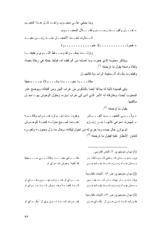 ‫ﻭﻤﺎ ﻴﻨﺒﻐﻲ ﻋﻠـﻰ ﻤﺤﺒـﻭﺏ ﻭﺍﺤـﺩ ﻜـل ﻫـﺫﺍ ﺍﻟﻨﻌﻴـﺏ‬

                           ‫- ﻫـــل ﻭﺍﻓﻴـــﺕ ﺭﺴـــﻡ ﻭﺃﻁـــﻼل ﺍﻟﻤﺤﺒـــﻭﺏ‬
‫ﺍﻨــﺩﺜﺭﺕ ﺘﺤــﺕ ﺍﻷﺤﺠــﺎﺭ ﻤﻨــﺫ ﺯﻤــﻥ ﺒﻌﻴــﺩ‬

                           ‫- ﻫﺠﺭﺘــــــــــــﻙ ﻋﻨﻴــــــــــــﺯﺓ‬
                             ‫ـ‬                ‫ـ‬
‫ـﻭﻯ ﻭﻋﻘﻴﻘ ـﺎ‬
 ‫ﹰــ‬       ‫ـﻘﻁ ﺍﻟﻠــ‬
                   ‫ـﺭﺍﻁ ﻭﺴــ‬
                           ‫ـﺕ ﺒﻤﻘــ‬
                                  ‫ﻭﻨﺯﻟــ‬

‫ﻭﻴﺘﺫﻜﺭ ﻤﺤﺒﻭﺒﻪ ﺍﻟﺫﻱ ﻫﺠﺭﻩ، ﻭﻤﺎ ﺃﺼﺎﺒﻪ ﻤﻥ ﺃﻟﻡ ﻟﻔﻘﺩﻩ ﻟﻪ، ﻓﻴﺄﺨﺫ ﺠﻤﻠﻪ ﻓﻲ ﺭﺤﻠﺔ ﺒﻌﻴﺩﺓ،‬
                                                      ‫ﻭﻓﻼﺓ ﻭﺍﺴﻌﺔ ﻴﻘﻭل ﻤﺎ ﺘﺭﺠﻤﺘﻪ )١(:‬
                                           ‫ﻭﻗﻁﻌـﺕ ﺒﺘﻠـﻙ ﺍﻟـﺴﻔﻴﻨﺔ ﺍﻟﺭﺍﺴـﻴﺔ ﻜﺎﻟﺠﺒـل‬
                                            ‫ـ‬        ‫ـ‬           ‫ـ ـ‬        ‫ـ‬
‫ـﺤﻴ ﹰﺎ‬
 ‫ـﻼﺓ ﺴــــ ﻘ‬
           ‫ـ ‪‬ﺍ ﻭﻓــــ‬
                   ‫ـﺎ ﺒﻌﻴــــ ﺩ‬
                              ‫ﻤﻜﺎ ﹰــــ‬
                                  ‫ﻨ‬

‫ﻭﻓﻲ ﻗﺼﻴﺩﺓ ﺘﺎﻟﻴﺔ ﻟﻪ ﻴﺒﺩﺃﻫﺎ ﺃﻴ ‪‬ﺎ ﺒﺎﻟﺸﻜﻭﻯ ﻤﻥ ﻏﺭﺍﺏ ﺍﻟﺒﻴﻥ ﻭﻤﻥ ﺃﻓﻌﺎﻟﻪ، ﻭﻴﻭﻀﺢ ﻋﺫﺭ‬
                                             ‫ﻀ‬
‫ﺍﻟﻤﺤﺒﻭﺏ ﺃﻴ ‪‬ﺎ، ﻭﻤﻔﺎﺭﻗﺘﻪ ﻟﻪ ﺍﻷﻤﺭ ﺍﻟﺫﻱ ﺃﺩﻯ ﺇﻟﻰ ﺨﺭﺍﺏ ﺩﻴﺎﺭﻩ، ﻭﺤﻠﻭل ﺍﻟﻭﺤﻭﺵ ﺒﻬـﺎ ﻤﺤـل‬
                                                                   ‫ﻀ‬
                                                                               ‫ﺴﺎﻜﻨﻴﻬﺎ.‬
                                                           ‫ﻴﻘﻭل ﻤﺎ ﺘﺭﺠﻤﺘﻪ )٢(:‬
‫ـﻪ‬
 ‫ـﺭﺍﺏ ﻭﻗﺎﺌــ‬
           ‫ـﺎﺭﻩ ﺨــ‬
                  ‫ـﺕ ﺩﻴــ‬
                        ‫ﻭﺨﺭﺒــ‬                 ‫ـﺎﺩﺭ‬‫ـﺏ ﺍﻟﻐـــ‬‫ـﻰ ﺍﻟﺤﺒﻴـــ‬‫- ﻭﱠـــ‬
                                                                          ‫ﻟ‬
‫ﻋﻨ ـﺩﻤﺎ ﺃﺼ ـﺒﺢ ﻤﻨﺯﻟ ـﻪ ﻜﻌﺒ ـﺔ ﻟﻠﻭﺤ ـﻭﺵ‬
  ‫ـ‬       ‫ـ‬      ‫ـ‬        ‫ـ‬       ‫ـ‬            ‫- ﺍﻨﻬﻤﺭﺕ ﺩﻤﻭﻋﻲ ﻜﺄﻨﻬـﺎ ﺒﺌـﺭ ﺯﻤـﺯﻡ‬

‫ﺜﻡ ﻴﻭﺍﺯﻥ ﺤﺎل ﺠﺴﺩﻩ ﻭﻤﺎ ﺠﺭﻯ ﻟﻪ ﻤﻥ ﺘﺤﻭل ﻟﺒﻜﺎﺌﻪ، ﻭﺤﺎل ﻤﻨـﺯل ﻤﺤﺒﻭﺒـﻪ ﻭﺘﻐﻴـﺭﻩ‬
                                              ‫ﻟﺘﻌﺎﻭﺯ ﺍﻷﻤﻁﺎﺭ ﻋﻠﻴﻪ ﻓﻴﻘﻭل ﻤﺎ ﺘﺭﺠﻤﺘﻪ )٣(:‬



                                                    ‫)1( ﺩﻴﻭﺍﻥ ﻤﻨﻭﺠﻬﺭﻱ: ٦، ﺍﻟﻨﺹ ﺍﻟﻔﺎﺭﺴﻲ:‬
‫ـﺤﻴﻘﺎ‬‫ـﻲ ‪‬ـــ‬
        ‫ـﺩ ﻭﻓﻼﺘـــ ﺴ‬‫ـﺎﻨﻲ ﺒﻌﻴـــ‬‫ﻤﻜـــ‬           ‫ـﺭ‬
                                                ‫ـﺩﻡ ـﺩﺍﻥ ـﺸﺘﻲ ـﻭﻩ ﻟﻨﻜــ‬
                                                        ‫ﻜــ‬  ‫ﻜــ‬  ‫ﺒﺭﻴــ ﺒــ‬
                ‫ﻜﻪ ﻜﻌﺒﻪﺀ ﻭﺤﻭﺵ ﺸﺩ ﺴﺭﺍﻱ ﺍﻭ‬       ‫ـﺴﺎﻥ ـﺎﻩ ـﺯﻡ ـﺕ ـﺸﻡ ـﻥ‬
                                                 ‫ﻤـ‬ ‫ﺠـ ﺯﻤـ ﺍﺴـ ﺠـ‬   ‫ﺒـ‬


                                             ‫)2( ﺩﻴﻭﺍﻥ ﻤﻨﻭﺠﻬﺭﻱ: ﺹ ٢٨. ﺍﻷﺒﻴﺎﺕ ﺒﺎﻟﻔﺎﺭﺴﻴﺔ.‬
‫ﺴـــﺭﺍﻱ ﺍﻭ ﺨـــﺭﺍﺏ، ﭽـــﻭﻥ ﻭﻓـــﺎﻱ ﺍﻭ‬          ‫ـﻴﻥ‬
                                                 ‫ـﺩ ﺠﻨــ‬
                                                       ‫ـﺎ ﻭ ﺸــ‬
                                                              ‫ـﺕ ـﺎﺭ ﺒﻴﻭﻓــ‬
                                                                       ‫ﺒﺭﻓــ ﻴــ‬
‫ـﺭﺍﻱ ﺍﻭ‬
      ‫ـﺩ ﺴــ‬
           ‫ـﻭﺵ ﺸــ‬
                 ‫ـﺔ ﻭﺤــ‬
                       ‫ـﻪ ﻜﻌﺒــ‬
                              ‫ﻜــ‬              ‫ـﺴﺎﻥ ـﺎﻩ ـﺯﻡ ـﺕ ـﺸﻡ ـﻥ‬
                                                 ‫ﻤـ‬ ‫ﭽـ ﺯﻤـ ﺍﺴـ ﭽـ‬   ‫ﺒـ‬

                                             ‫)3( ﺩﻴﻭﺍﻥ ﻤﻨﻭﺠﻬﺭﻱ: ﺹ ٢٨، ﺍﻷﺒﻴﺎﺕ ﺒﺎﻟﻔﺎﺭﺴﻴﺔ:‬

‫ـﺎﻱ ﺍﻭ‬
     ‫ـﺩ ـﻥ ﻭﻱ ﺍﺯ ُ ﺒﻜــ‬
                   ‫ـﺭﺍﺏ ﺸــ ﻨــ‬
                              ‫ﺨــ‬              ‫ـﺭﺍﺏ ـﺩ ـﻥ ـﻥ ﺍﺯ َ ـﺎﻱ ـﻥ‬
                                                ‫ﺒﻜـ ﻤـ‬      ‫ﺸـ ﻨـ ﻤـ‬   ‫ﺨـ‬



‫٣٩‬
 