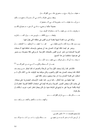 ‫ـل‬
                                  ‫ـﻰ ﺍﻟﻘﻭﺍﻓــ‬
                                            ‫ـﻊ ـﺼﺭﻱ ﻋﻠــ‬
                                                    ‫ـﺫ ﻭﻗــ ﺒــ‬
                                                             ‫- ﺤﻴﻨﺌــ ٍ‬

‫ﻭﺠﻔــﻭﻨﻲ ﻏﺎﺭﻗــﺔ ﻓــﻲ ﺍﻟــﺩﻡ ﻭﺍﻟــﺩﻤﻊ ﺴــﺎﻜﺏ‬
                                 ‫- ﻭﺭﺃﻴــﺕ ﺨﻴﺎ ‪‬ــﺎ ﻤــﻀﺭﻭﺒﺔ ﻓــﻲ ﺍﻟــﺼﺤﺭﺍﺀ‬
                                                            ‫ﻤ‬

‫ﻤﻀﻴﺌﺔ ﻤﺜﻠﻤﺎ ﻴـﻀﻲﺀ – ﻓـﻲ ﺍﻟـﺩﻴﺭ- ﻤـﺼﺒﺎﺡ ﺜﺎﻗـﺏ‬
                                 ‫- ﻭﺨﺭﺠــﺕ ﻤــﻥ ﺨﻴﻤــﺔ ﺤــﺴﻨﺎﻭﺍﺕ ﺍﻟﻭﺠــﻭﻩ‬
‫ﻴﺘﺒﺨﺘــ ـﺭﻥ ﻜﺎﻟﻁــ ـﺎﻭﻭﺱ ﺤــ ـﻭل ﺍﻟﻤــ ـﺸﺎﺭﺏ‬
    ‫ـ‬         ‫ـ‬         ‫ـ‬          ‫ـ‬

           ‫ﻭﻴﺄﺨﺫ ﻓﻲ ﺴﺭﺩ ﻗﺼﺔ ﺸﺒﻴﻬﺔ ﺒﻘﺼﺔ ﺍﻤﺭﺉ ﺍﻟﻘﻴﺱ ﻓﻲ ﻤﻌﻠﻘﺘﻪ ﺍﻟﺘﻲ ﻴﻘﻭل ﻓﻴﻬﺎ:‬
‫ـل‬‫ـﺎ ﺍﻟﻤﺘﺤﻤــ‬‫ـﺎ ﻋﺠﺒ ـﺎ ﻟﺭﺤﻠﻬــ‬
                       ‫‪‬ــ‬    ‫ﻓﻴــ‬             ‫ﻭﻴــﻭﻡ ﻋﻘــﺭﺕ ﻟﻠﻌــﺫﺍﺭﻯ ﻤﻁﻴﺘــﻲ‬
                                                                 ‫ﹸ‬

‫ﻭﻴﻨﺤﺭ ﻫﻭ ﺃﻴ ‪‬ﺎ ﻨﺎﻗﺘﻪ ﻟﻬﺅﻻﺀ ﺍﻟﺤﺴﺎﻥ ﺒﻌﺩ ﺃﻥ ﻴﺼﻔﻬﻥ ﺒﺄﻭﺼﺎﻑ ﺘﺨﺘﻠﻁ ﻓﻴﻬﺎ ﺍﻟـﺼﻔﺎﺕ‬
                                                           ‫ﻀ‬
‫ﺍﻟﻌﺭﺒﻴﺔ ﺍﻟﻤﺴﺘﻤﺩﺓ ﻤﻥ ﺸﻌﺭ ﺍﻤﺭﺉ ﺍﻟﻘﻴﺱ ﺒﺎﻟﺼﻔﺎﺕ ﺍﻟﻔﺎﺭﺴﻴﺔ. ﺜﻡ ﻴﺭﺘﻘﻲ ﻨﺎﻗﺔ ﻤﺤﺒﻭﺒﺘﻪ، ﻭﻴـﺼﻴﺭ‬
                                                   ‫ﻓﻲ ﻫﻭﺩﺠﻬﺎ، ﻤﺘﺨﻠ ‪‬ﺎ ﻤﻥ ﻫﺫﺍ ﺍﻟﻤﺩﻴﺢ:‬
                                                                   ‫ﺼ‬
                               ‫ـل‬‫ـﺏ ﺍﻹﺒــ‬‫ـﻲ ﻨﺠﻴــ‬‫ـﺎﻥ ﻤﺭﻜﺒــ‬‫ـﺩ ﺃﻥ ﻜــ‬‫- ﻭﺒﻌــ‬
‫)١(‬
      ‫ـﺏ‬
       ‫ـﺎ ـﻲ ـﻥ ﺍﻟﻤﺭﺍﻜـ‬
                ‫ـﺎﺭ ـﺴﻤﻙ ﻭﺍﻟﺜﺭﻴـ ﻟـ ﻤـ‬
                                 ‫ﺼـ ﺍﻟـ‬

‫ﻓﺎﻟﺸﺎﻋﺭ ﻜﻤﺎ ﺭﺃﻴﻨﺎ ﻭﺼﻑ ﺍﻟﻠﻴل ﺒﺩﻻ ﻤﻥ ﺍﻟﺭﺤﻠﺔ ﻭﺍﻟﺼﺤﺭﺍﺀ، ﻜﻤﺎ ﺘﺠﺎﺘﻭ ﻋـﻥ ﻭﺼـﻑ‬
                                       ‫ﹰ‬
‫ﺍﻟﻨﺎﻗﺔ، ﻜﻤﺎ ﻭﺼﻑ ﺍﻟﺤﺴﺎﻥ ﺒﻌﺩ ﺍﻟﻠﻴل ﻭﺍﻟﻨﺠﻭﻡ، ﻭﻜﺎﻥ ﻤﻭﻗﻌﻪ ﺒﻌﺩ ﺍﻟﻭﻗﻭﻑ ﻋﻠـﻰ ﺍﻷﻁـﻼل، ﺜـﻡ‬
                          ‫ﺍﺴﺘﻁﺭﺩ ﺇﻟﻰ ﻗﺼﺔ ﺍﻟﺤﺴﺎﻥ ﻭﻤﺎ ﺩﺍﺭ ﺒﻴﻨﻪ ﻭﺒﻴﻨﻬﻥ، ﻭﻨﺤﺭ ﻨﺎﻗﺘﻪ ﻟﻬﻥ.‬
‫ﻓﻬﺫﺍ ﺨﻠﻴﻁ ﻤﻥ ﻋﺩﺓ ﺃﺸﻜﺎل – ﻜﻤﺎ ﻨﺭﻯ- ﻜﻤﺎ ﻏﻠﺒﺕ ﺍﻷﻭﺼﺎﻑ ﺍﻟﺤﻀﺎﺭﻴﺔ ﻋﻠﻰ ﺼﻔﺎﺘﻪ.‬
‫ﺇﻟﻰ ﺠﺎﻨﺏ ﺘﺄﺜﺭﻩ ﺒﺒﻌﺽ ﺍﻟﺼﻭﺭ ﺍﻟﻌﺭﺒﻴﺔ، ﻭﺇﺴﺭﺍﻓﻪ ﺃﻴ ‪‬ﺎ ﻓﻲ ﺍﺴﺘﺨﺩﺍﻡ ﺍﻷﻟﻔﺎﻅ ﺍﻟﻌﺭﺒﻴﺔ. ﻓﺨﺘﻡ ﻜـل‬
                                     ‫ﻀ‬
‫ﺃﺒﻴﺎﺘﻪ ﺒﻜﻠﻤﺔ ﻋﺭﺒﻴﺔ ﻏﻴﺭ ﻤﺎ ﻴﺸﻴﻊ ﻓﻲ ﺜﻨﺎﻴﺎﻫﺎ ﻤﻨﻬﺎ، ﺒل ﻜﺎﻥ ﻴﺠﻌل ﺸﻁﺭ ﺸﻌﺭﻩ ﻋﺭﺒ ‪‬ـﺎ ﺒﺎﻟﻜﺎﻤـل‬
           ‫ﻴ‬
                                                                            ‫ﻤﺜل ﻗﻭﻟﻪ:‬
                                          ‫ﺴــــﻼﻡ ﻋﻠــــﻰ ﺩﺍﺭﺍﻡ ﺍﻟﻜﻭﺍﻋــــﺏ‬

‫ـﺏ‬
 ‫ـﺭ ﻭﺍﺠــ‬
        ‫ـﺕ ـﺎﻟﻨﺤﺭ ﻭﺍﻟﻨﺤــ‬
                     ‫ﻭﺍﻟﻬﻤــ ﺒــ‬




                                                 ‫)1( ﻤﺠﻤﻊ ﺍﻟﻔﺼﺤﺎﺀ ٤: ٥٢، ﺍﻟﻨﺹ ﺍﻟﻔﺎﺭﺴﻲ:‬

‫ـﺏ‬
 ‫ـﺩ ﻤﺭﺍﻜــ‬
         ‫ـﺎ ـﺭﺍ ﺸــ‬
               ‫ـﻤﺎﻙ ﻭﺜﺭﻴــ ﻤــ‬
                             ‫ﺴــ‬               ‫ﺍﺯ ﺁﻥ ﻴﺱ ﻜـﻪ ﺒـﺩﻤﺭ ﻜـﺏ ﻤـﻥ ﻨﺠﻴﺒـﻲ‬



‫٧٩‬
 