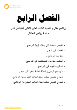 ‫‪ ‬‬
       ‫ﺒﺭﻨﺎﻤﺞ ﻤﻘﺘﺭﺡ ﻟﺘﻨﻤﻴﺔ ﻜﻔﺎﻴﺎﺕ ﺘﻌﻠﻴﻡ ﺍﻟﺘﻔﻜﻴﺭ ﺍﻹﺒﺩﺍﻋﻲ ﻟﺩﻯ‬
                         ‫ﻤﻌﻠﻤﺔ ﺭﻴﺎﺽ ﺍﻷﻁﻔﺎل‬


                      ‫- ﺍﻷﺴﺱ ﺍﻟﻌﺎﻤﺔ ﺍﻟﺘﻲ ﻴﺴﺘﻨﺩ ﺇﻟﻴﻬﺎ ﺍﻟﺒﺭﻨﺎﻤﺞ .‬
                                             ‫- ﺃﻫﺩﺍﻑ ﺍﻟﺒﺭﻨﺎﻤﺞ .‬
                                            ‫- ﻤﻜﻭﻨﺎﺕ ﺍﻟﺒﺭﻨﺎﻤﺞ .‬
                      ‫- ﺃﺴﺎﻟﻴﺏ ﺍﻟﺘﺩﺭﻴﺱ ﺍﻟﻤﺴﺘﺨﺩﻤﺔ ﻓﻲ ﺍﻟﺒﺭﻨﺎﻤﺞ .‬
                                  ‫- ﺃﺴﺎﻟﻴﺏ ﺍﻟﺘﻘﻭﻴﻡ ﻓﻲ ﺍﻟﺒﺭﻨﺎﻤﺞ .‬
                ‫- ﺍﻟﺒﺭﻨﺎﻤﺞ ﺍﻟﺯﻤﻨﻲ ﻭﺍﻟﺨﻁﺔ ﺍﻟﻌﺎﻤﺔ ﻟﺘﻨﻔﻴﺫ ﺍﻟﺒﺭﻨﺎﻤﺞ .‬
        ‫- ﻨﻤﻭﺫﺝ ﺘﻁﺒﻴﻘﻲ ﻟﺠﻠﺴﺔ ﺘﻤﺜل ﺍﻟﺠﺎﻨﺏ ﺍﻟﻨﻅﺭﻱ ﻤﻥ ﺍﻟﺒﺭﻨﺎﻤﺞ.‬
        ‫- ﻨﻤﻭﺫﺝ ﺘﻁﺒﻴﻘﻲ ﻟﺠﻠﺴﺔ ﺘﻤﺜل ﺍﻟﺠﺎﻨﺏ ﺍﻟﻌﻤﻠﻲ ﻤﻥ ﺍﻟﺒﺭﻨﺎﻤﺞ .‬




                                                          ‫- ٠٣١ -‬
‫‪www.kotobarabia.com‬‬
 