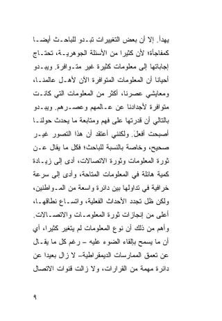 ‫ﻴﻬﺩﺃ. ﺇﻻ ﺃﻥ ﺒﻌﺽ ﺍﻟﺘﻐﻴﻴﺭﺍﺕ ﺘﺒـﺩﻭ ﻟﻠﺒﺎﺤـﺙ ﺃﻴ ‪‬ـﺎ‬
  ‫ﻀ‬
‫ﻜﻤﻔﺎﺠﺄﺓ؛ ﻷﻥ ﻜﺜﻴ ‪‬ﺍ ﻤﻥ ﺍﻷﺴﺌﻠﺔ ﺍﻟﺠﻭﻫﺭﻴـﺔ، ﺘﺤﺘـﺎﺝ‬
                             ‫ﺭ‬
‫ﺇﺠﺎﺒﺎﺘﻬﺎ ﺇﻟﻰ ﻤﻌﻠﻭﻤﺎﺕ ﻜﺜﻴﺭﺓ ﻏﻴﺭ ﻤﺘـﻭﺍﻓﺭﺓ. ﻭﻴﺒـﺩﻭ‬
‫ﺃﺤﻴﺎ ﹰﺎ ﺃﻥ ﺍﻟﻤﻌﻠﻭﻤﺎﺕ ﺍﻟﻤﺘﻭﺍﻓﺭﺓ ﺍﻵﻥ ﻷﻫـل ﻋﺎﻟﻤﻨـﺎ،‬
                                          ‫ﻨ‬
‫ﻭﻤﻌﺎﻴﺸﻲ ﻋﺼﺭﻨﺎ، ﺃﻜﺜﺭ ﻤﻥ ﺍﻟﻤﻌﻠﻭﻤﺎﺕ ﺍﻟﺘﻲ ﻜﺎﻨـﺕ‬
‫ﻤﺘﻭﺍﻓﺭﺓ ﻷﺠﺩﺍﺩﻨﺎ ﻋﻥ ﻋـﺎﻟﻤﻬﻡ ﻭﻋﺼـﺭﻫﻡ. ﻭﻴﺒـﺩﻭ‬
‫ﺒﺎﻟﺘﺎﻟﻲ ﺃﻥ ﻗﺩﺭﺘﻬﺎ ﻋﻠﻰ ﻓﻬﻡ ﻭﻤﺘﺎﺒﻌﺔ ﻤﺎ ﻴﺤﺩﺙ ﺤﻭﻟﻨـﺎ‬
‫ﺃﺼﺒﺤﺕ ﺃﻓﻌل. ﻭﻟﻜﻨﻨﻲ ﺃﻋﺘﻘﺩ ﺃﻥ ﻫﺫﺍ ﺍﻟﺘﺼﻭﺭ ﻏﻴـﺭ‬
                                 ‫َ‬
‫ﺼﺤﻴﺢ، ﻭﺨﺎﺼﺔ ﺒﺎﻟﻨﺴﺒﺔ ﻟﻠﺒﺎﺤﺙ؛ ﻓﻜل ﻤﺎ ﻴﻘﺎل ﻋـﻥ‬
‫ﺜﻭﺭﺓ ﺍﻟﻤﻌﻠﻭﻤﺎﺕ ﻭﺜﻭﺭﺓ ﺍﻻﺘﺼﺎﻻﺕ، ﺃﺩﻯ ﺇﻟﻰ ﺯﻴـﺎﺩﺓ‬
‫ﻜﻤﻴﺔ ﻫﺎﺌﻠﺔ ﻓﻲ ﺍﻟﻤﻌﻠﻭﻤﺎﺕ ﺍﻟﻤﺘﺎﺤﺔ، ﻭﺃﺩﻯ ﺇﻟﻰ ﺴﺭﻋﺔ‬
‫ﺨﺭﺍﻓﻴﺔ ﻓﻲ ﺘﺩﺍﻭﻟﻬﺎ ﺒﻴﻥ ﺩﺍﺌﺭﺓ ﻭﺍﺴﻌﺔ ﻤﻥ ﺍﻟﻤـﻭﺍﻁﻨﻴﻥ،‬
‫ﻭﻟﻜﻥ ﻅل ﺘﺠﺩﺩ ﺍﻷﺤﺩﺍﺙ ﺍﻟﻔﻌﻠﻴﺔ، ﻭﺍﺘﺴـﺎﻉ ﻨﻁﺎﻗﻬـﺎ،‬
‫ﺃﻋﻠﻰ ﻤﻥ ﺇﻨﺠﺎﺯﺍﺕ ﺜﻭﺭﺓ ﺍﻟﻤﻌﻠﻭﻤـﺎﺕ ﻭﺍﻻﺘﺼـﺎﻻﺕ.‬
‫ﻭﺃﻫﻡ ﻤﻥ ﺫﻟﻙ ﺃﻥ ﻨﻭﻉ ﺍﻟﻤﻌﻠﻭﻤﺎﺕ ﻟﻡ ﻴﺘﻐﻴﺭ ﻜﺜﻴ ‪‬ﺍ، ﺃﻱ‬
     ‫ﺭ‬
‫ﺃﻥ ﻤﺎ ﻴﺴﻤﺢ ﺒﺈﻟﻘﺎﺀ ﺍﻟﻀﻭﺀ ﻋﻠﻴﻪ – ﺭﻏﻡ ﻜل ﻤﺎ ﻴﻘـﺎل‬
‫ﻋﻥ ﺘﻌﻤﻕ ﺍﻟﻤﻤﺎﺭﺴﺎﺕ ﺍﻟﺩﻴﻤﻘﺭﺍﻁﻴﺔ– ﻻ ﺯﺍل ﺒﻌﻴ ‪‬ﺍ ﻋﻥ‬
    ‫ﺩ‬
‫ﺩﺍﺌﺭﺓ ﻤﻬﻤﺔ ﻤﻥ ﺍﻟﻘﺭﺍﺭﺍﺕ، ﻭﻻ ﺯﺍﻟﺕ ﻗﻨﻭﺍﺕ ﺍﻻﺘﺼﺎل‬


‫٩‬
 