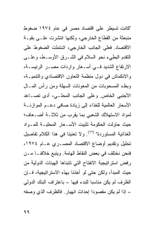 ‫"ﻜﺎﻨﺕ ﺘﺴﻴﻁﺭ ﻋﻠﻰ ﺍﻗﺘﺼﺎﺩ ﻤﺼﺭ ﻓﻲ ﻋﺎﻡ ٤٧٩١ ﻀﻐﻭﻁ‬
‫ﻤﻨﺒﻌﺜﺔ ﻤﻥ ﺍﻟﻘﻁﺎﻉ ﺍﻟﺨﺎﺭﺠﻲ، ﻭﻟﻜﻨﻬﺎ ﺍﻨﺘﺸﺭﺕ ﻋﻠـﻰ ﺒﻘﻴـﺔ‬
‫ﺍﻻﻗﺘﺼﺎﺩ. ﻓﻌﻠﻰ ﺍﻟﺠﺎﻨﺏ ﺍﻟﺨﺎﺭﺠﻲ، ﺍﺸﺘﻤﻠﺕ ﺍﻟﻀﻐﻭﻁ ﻋﻠﻰ‬
‫ﺍﻟﺘﻘﺩﻡ ﺍﻟﺒﻁﻲﺀ ﻨﺤﻭ ﺍﻟﺴﻼﻡ ﻓﻲ ﺍﻟﺸـﺭﻕ ﺍﻷﻭﺴـﻁ، ﻭﻋﻠـﻰ‬
‫ﺍﻻﺭﺘﻔﺎﻉ ﺍﻟﺸﺩﻴﺩ ﻓـﻲ ﺃﺴـﻌﺎﺭ ﻭﺍﺭﺩﺍﺕ ﻤﺼـﺭ ﺍﻟﺭﺌﻴ ‪‬ـﺔ،‬
   ‫ﺴ‬
‫ﻭﺍﻻﻨﻜﻤﺎﺵ ﻓﻲ ﺩﻭل ﻤﻨﻅﻤﺔ ﺍﻟﺘﻌﺎﻭﻥ ﺍﻻﻗﺘﺼﺎﺩﻱ ﻭﺍﻟﺘﻨﻤﻴـﺔ،‬
‫ﻭﺒﻁﺀ ﺍﻟﻤﺴﺤﻭﺒﺎﺕ ﻤﻥ ﺍﻟﻤﻌﻭﻨﺎﺕ ﺍﻟﺴﻬﻠﺔ ﻭﻤﻥ ﺭﺃﺱ ﺍﻟﻤـﺎل‬
‫ﺍﻷﺠﻨﺒﻲ ﺍﻟﺨﺎﺹ. ﻭﻋﻠﻰ ﺍﻟﺠﺎﻨﺏ ﺍﻟﻤﺤﻠـﻲ، ﺃﺩﻯ ﺘﺼـﺎﻋﺩ‬
‫ﺍﻷﺴﻌﺎﺭ ﺍﻟﻌﺎﻟﻤﻴﺔ ﻟﻠﻐﺫﺍﺀ ﺇﻟﻰ ﺯﻴﺎﺩﺓ ﺼﺎﻓﻲ ﺩﻋـﻡ ﺍﻟﻤﻭﺍﺯﻨـﺔ‬
‫ﻟﻤﻭﺍﺩ ﺍﻻﺴﺘﻬﻼﻙ ﺍﻟﺸﻌﺒﻲ ﺒﻤﺎ ﻴﻘﺭﺏ ﻤﻥ ﺜﻼﺜـﺔ ﺃﻀـﻌﺎﻑ؛‬
‫ﺤﻴﺙ ﺤﺎﻭﻟﺕ ﺍﻟﺤﻜﻭﻤﺔ ﺘﺜﺒﻴﺕ ﺍﻷﺴـﻌﺎﺭ ﺍﻟﻤﺤﻠﻴـﺔ ﻟﻠﻤـﻭﺍﺩ‬
‫ﺍﻟﻐﺫﺍﺌﻴﺔ ﺍﻟﻤﺴﺘﻭﺭﺩﺓ" )٣٦(. ﻭﻻ ﺘﻌﻨﻴﻨﺎ ﻓﻲ ﻫﺫﺍ ﺍﻟﻜﻼﻡ ﺘﻔﺎﺼﻴل‬
‫ﺘﺤﻠﻴل ﻭﺘﻘﺩﻴﻡ ﺃﻭﻀﺎﻉ ﺍﻻﻗﺘﺼﺎﺩ ﺍﻟﻤﺼـﺭﻱ ﻋـﺎﻡ ٤٧٩١،‬
‫ﻓﻨﺤﻥ ﻨﺨﺘﻠﻑ ﻓﻲ ﺒﻌﺽ ﺍﻟﻨﻘﺎﻁ ﺍﻟﻬﺎﻤﺔ. ﻭﻴﻨﺒﻊ ﺨﻼﻓﻨـﺎ ﻤـﻥ‬
‫ﺭﻓﺽ ﺍﺴﺘﺭﺍﺘﻴﺠﻴﺔ ﺍﻻﻨﻔﺘﺎﺡ ﺍﻟﺘﻲ ﺘﺘﺒﻨﺎﻫﺎ ﺍﻟﻬﻴﺌﺎﺕ ﺍﻟﺩﻭﻟﻴﺔ ﻤﻥ‬
‫ﺤﻴﺙ ﺍﻟﻤﺒﺩﺃ، ﻭﻟﻜﻥ ﺤﺘﻰ ﻟﻭ ﺃﺨﺫﻨﺎ ﺒﻬﺫﻩ ﺍﻻﺴﺘﺭﺍﺘﻴﺠﻴﺔ، ﻓـﺈﻥ‬
‫ﺍﻟﻅﺭﻑ ﻟﻡ ﻴﻜﻥ ﻤﻨﺎﺴ ‪‬ﺎ ﻟﻠﺒﺩﺀ ﻓﻴﻬﺎ – ﺒﺎﻋﺘﺭﺍﻑ ﺍﻟﺒﻨﻙ ﺍﻟﺩﻭﻟﻲ‬
                                   ‫ﺒ‬
‫– ﺇﺫﺍ ﻟﻡ ﻴﻜﻥ ﻤﻘﺼﻭ ‪‬ﺍ ﺇﺤﺩﺍﺙ ﺍﻨﻬﻴﺎﺭ. ﻓﺎﻟﻅﺭﻑ ﺍﻟﺫﻱ ﻭﺼﻔﻪ‬
                                ‫ﺩ‬


‫٩٩‬
 