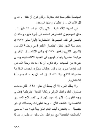 ‫ﺍﻟﻤﻬﺎﺠﻤﺔ ﺘﺘﻘﺩﻡ ﺒﻤﻌﺩﻻﺕ ﻤﺘﻔﺎﻭﺘﺔ، ﻭﻟﻜﻥ ﺩﻭﻥ ﺃﻥ ﺘﻔﻘﺩ ـ ﻓـﻲ‬
                 ‫ﻜل ﺍﻷﺤﻭﺍل ـ ﺘﺭﺍﺒﻁﻬﺎ ﻭﺭﺅﻴﺘﻬﺎ ﺍﻟﻤﻭ ‪‬ﺩﺓ.‬
                    ‫ﺤ‬
‫ﻓﻲ ﺍﻟﺠﺒﻬﺔ ﺍﻻﻗﺘﺼﺎﺩﻴﺔ ـ ﺍﻟﺘﻲ ﺭﻜﺯﻨﺎ ﺩﺭﺍﺴـﺘﻨﺎ ﻋﻠﻴﻬـﺎ ـ‬
‫ﺤﻘﻕ ﺍﻟﻤﻬﺎﺠﻤﻭﻥ ﺍﻨﺘﺼﺎ ‪‬ﻫﻡ ﺍﻟﺤﺎﺴﻡ ﻓﻲ ﺃﻴﺎﺭ/ ﻤﺎﻴﻭ، ﻭﺍﺤﺘﻔـل‬
                                ‫ﺭ‬
‫ﺒﺎﻟﻨﺼﺭ ﻓﻲ ﻟﻘﺎﺀ ﺍﻟﻤﺠﻤﻭﻋﺔ ﺍﻻﺴﺘﺸﺎﺭﻴﺔ )ﺃﻴﺎﺭ/ ﻤﺎﻴﻭ ٧٧٩١(،‬
‫ﻭﺒﻌﺩ ﺴﺘﺔ ﺃﺸﻬﺭ ﺘﺤﻘﻕ ﺍﻻﻨﺘﺼﺎﺭ ﺍﻷﻜﺒﺭ ﻓـﻲ ﺭﺤﻠـﺔ ﺍﻟﻘـﺩﺱ‬
‫)ﺘﺸﺭﻴﻥ ﺍﻟﺜﺎﻨﻲ/ ﻨﻭﻓﻤﺒﺭ ٧٧٩١(، ﻭﻜﺎﻥ ﺍﻻﻨﺘﺼـﺎﺭ ﺍﻷﺨﻴـﺭ‬
‫ﻤﺭﺘﺒ ﹰﺎ ﻋﻀﻭ ‪‬ﺎ ﺒﻨﺠﺎﺡ ﺍﻟﻬﺠﻭﻡ ﻓﻲ ﺍﻟﺠﺒﻬﺔ ﺍﻻﻗﺘﺼﺎﺩﻴﺔ، ﻭﻓـﻲ‬
                                        ‫ﻴ‬      ‫ﻁ‬
‫ﻏﻴﺭﻫﺎ ﻤﻥ ﺍﻟﺠﺒﻬﺎﺕ. ﻭﻗﺩ ﺫﻜﺭﻨﺎ ﺃﻥ ﻜل ﻤﺎ ﺘﻼ ﺭﺤﻠﺔ ﺍﻟﻘـﺩﺱ‬
       ‫ﹶ‬
‫ﻜﺎﻥ ﺘﺩﺍﻋ ‪‬ﺎ ﻀﺭﻭﺭ ‪‬ﺎ، ﻭﻜﺎﻥ ﻋﻤﻠﻴﺎﺕ ﻤﻁﺎﺭﺩﺓ ﻟﺠﻴﻭﺏ ﺍﻟﻤﻘﺎﻭﻤﺔ‬
                                    ‫ﻴ‬       ‫ﻴ‬
‫ﻤﻀﻤﻭﻨﺔ ﺍﻟﻨﺘﺎﺌﺞ، ﻭﻜـﺫﻟﻙ ﻜـﺎﻥ ﺍﻟﺤـﺎل ﺒﻌـﺩ ﺍﻟﻤﺠﻤﻭﻋـﺔ‬
                                            ‫ﺍﻻﺴﺘﺸﺎﺭﻴﺔ.‬
‫ﻭﻻ ﻴﻤﻠﻙ ﺍﻟﻤﺭﺀ ﺇﻻ ﺃﻥ ﻴﻠﺤﻅ ﺃﻥ ﻋﺎﻡ ٠٨٩١، ﺍﻟﺫﻱ ﺤـﺩﺩﻩ‬
                                   ‫‪‬‬
‫ﺼﻨﺩﻭﻕ ﺍﻟﻨﻘﺩ ﻭﺍﻟﺒﻨﻙ ﺍﻟﺩﻭﻟﻲ ﻭﻭﻜﺎﻟﺔ ﺍﻟﺘﻨﻤﻴﺔ ﺍﻷﻤﺭﻴﻜﻴﺔ )ﻋﻠـﻰ‬
‫ﻭﺠﻪ ﺍﻟﺘﻘﺭﻴﺏ(؛ ﻹﻨﻬـﺎﺀ ﻤﻬﻤـﺘﻬﻡ ﻓـﻲ "ﺇﺼـﻼﺡ ﺍﻟﻤﺴـﺎﺭ‬
‫ﺍﻻﻗﺘﺼﺎﺩﻱ"، ﺍﻨﻜﺸﻑ ﺍﻵﻥ ـ ﻭﺒﻌﺩ ﺘﻁﻭﺭﺍﺕ ﻭﻤﺒﺎﺤﺜﺎﺕ ﺘﺒـﺩﻭ‬
‫ﻤﻨﻔﺼﻠﺔ ـ ﺒﺎﻋﺘﺒﺎﺭﻩ ﺃﻴ ‪‬ﺎ ﺍﻟﻌﺎﻡ ﺍﻟﺫﻱ ﻴﺒﺩﺃ ﻓﻴـﻪ ﻤـﺎ ُﺴـ ِﻲ‬
 ‫ﺃ ﻤ‬                             ‫ﻀ‬
‫"ﺒﺎﻟﻌﻼﻗﺎﺕ ﺍﻟﻁﺒﻴﻌﻴﺔ" ﻤﻊ ﺇﺴﺭﺍﺌﻴل. ﻫل ﻴﻤﻜﻥ ﺃﻥ ﻴﻜـﻭﻥ ﻫـﺫﺍ‬


‫٩٩٩‬
 