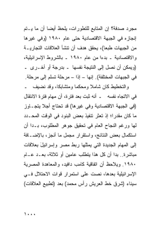 ‫ﻤﺠﺭﺩ ﺼﺩﻓﺔ؟ ﺇﻥ ﺍﻟﻤﺘﺎﺒﻊ ﻟﻠﺘﻁﻭﺭﺍﺕ، ﻴﻠﺤﻅ ﺃﻴ ‪‬ﺎ ﺃﻥ ﻤﺎ ﻴـﺘﻡ‬
            ‫ﻀ‬
‫ﺇﻨﺠﺎﺯﻩ ﻓﻲ ﺍﻟﺠﺒﻬﺔ ﺍﻻﻗﺘﺼﺎﺩﻴﺔ ﺤﺘﻰ ﻋﺎﻡ ٠٨٩١ )ﻭﻓﻲ ﻏﻴﺭﻫﺎ‬
‫ﻤﻥ ﺍﻟﺠﺒﻬﺎﺕ ﻁﺒ ‪‬ﺎ(، ﻴﺤﻘﻕ ﻫﺩﻑ ﺃﻥ ﺘﻨﺸﺄ ﺍﻟﻌﻼﻗﺎﺕ ﺍﻟﺘﺠﺎﺭﻴـﺔ‬
                                      ‫ﻌ‬
‫ﻭﺍﻻﻗﺘﺼﺎﺩﻴﺔ ـ ﺒﺩ ‪‬ﺍ ﻤﻥ ﻋﺎﻡ ٠٨٩١ ـ ﺒﺎﻟﺸﺭﻭﻁ ﺍﻹﺴﺭﺍﺌﻴﻠﻴﺔ،‬
                                   ‫ﺀ‬
‫)ﻭﻴﻤﻜﻥ ﺃﻥ ﻨﺼل ﺇﻟﻰ ﺍﻟﻨﺘﻴﺠﺔ ﻨﻔﺴﻬﺎ ـ ﺒﺩﺭﺠﺔ ﺃﻭ ﺃﺨـﺭﻯ ـ‬
‫ﻓﻲ ﺍﻟﺠﺒﻬﺎﺕ ﺍﻟﻤﺨﺘﻠﻔﺔ(. ﺇﻨﻬﺎ – ﺇﺫﺍ – ﻤﺭﺤﻠﺔ ﹸﺴﻠﻡ ﺇﻟﻰ ﻤﺭﺤﻠﺔ.‬
              ‫ﹲﺘ‬         ‫ﹰ‬
‫ﻭﺍﻟﺘﺨﻁﻴﻁ ﻜﺎﻥ ﺸﺎﻤﻼ ﻭ ‪‬ﺤﻜ ‪‬ﺎ ﻭﻤﺘﺸﺎﺒ ﹰﺎ، ﻭﻗﺩ ﹸﻀﻴﻑ ـ‬
     ‫ﻨ‬       ‫ﻜ‬         ‫ﻤ ﻤ‬
‫ﻓﻲ ﺍﻻﺘﺠﺎﻩ ﻨﻔﺴﻪ ـ ﺃﻨﻪ ﺜﺒﺕ ﺒﻌﺩ ﻓﺘﺭﺓ، ﺃﻥ ﻤﻬﺎﻡ ﻓﺘﺭﺓ ﺍﻻﻨﺘﻘﺎل‬
‫)ﻓﻲ ﺍﻟﺠﺒﻬﺔ ﺍﻻﻗﺘﺼﺎﺩﻴﺔ ﻭﻓﻲ ﻏﻴﺭﻫﺎ( ﻗﺩ ﺘﺤﺘﺎﺝ ﺃﺠﻼ ﻴﺘﺠـﺎﻭﺯ‬
        ‫ﹰ‬
‫ﻤﺎ ﻜﺎﻥ ‪‬ﻘﺩ ‪‬ﺍ؛ ﺇﺫ ﺘﻌﺜﺭ ﺘﻨﻔﻴﺫ ﺒﻌﺽ ﺍﻟﺒﻨﻭﺩ ﻓﻲ ﺍﻟﻭﻗﺕ ﺍﻟﻤﺤـﺩﺩ‬
                                            ‫ﻤ ‪‬ﺭ‬
‫ﻟﻬﺎ ﻭﺭﻏﻡ ﺍﻟﻨﺠﺎﺡ ﺍﻟﻌﺎﻡ ﻓﻲ ﺘﺤﻘﻴﻕ ﺠﻭﻫﺭ ﺍﻟﻤﻁﻠﻭﺏ، ﺒـﺩﺍ ﺃﻥ‬
‫ﺍﺴﺘﻜﻤﺎل ﺒﻌﺽ ﺍﻟﻨﺘﺎﺌﺞ، ﻭﺍﺴﺘﻘﺭﺍﺭ ﻤﺠﻤل ﻤﺎ ﺃﻨﺠﺯ، ﺒﺎﻹﻀـﺎﻓﺔ‬
‫ﺇﻟﻰ ﺍﻟﻤﻬﺎﻡ ﺍﻟﺠﺩﻴﺩﺓ ﺍﻟﺘﻲ ﻴﻤﺜﻠﻬﺎ ﺭﺒﻁ ﻤﺼﺭ ﻭﺇﺴﺭﺍﺌﻴل ﺒﻌﻼﻗﺎﺕ‬
       ‫َ‬
‫ﻤﺒﺎﺸﺭﺓ.. ﺒﺩﺍ ﺃﻥ ﻜل ﻫﺫﺍ ﻴﺘﻁﻠﺏ ﻋﺎﻤﻴﻥ ﺃﻭ ﺜﻼﺜﺔ، ﺒﻌـﺩ ﻋـﺎﻡ‬
‫٠٨٩١. ﻭ ‪‬ﻼﺤﻅ ﺃﻥ ﺍﺘﻔﺎﻗﻴﺔ ﻜﺎﻤﺏ ﺩﺍﻓﻴﺩ، ﻭﺍﻟﻤﻌﺎﻫﺩﺓ ﺍﻟﻤﺼﺭﻴﺔ‬
                                            ‫ﻴ‬
‫ﺍﻹﺴﺭﺍﺌﻴﻠﻴﺔ ﺒﻌﺩﻫﺎ، ﻨﺼﺕ ﻋﻠﻰ ﺍﺴﺘﻤﺭﺍﺭ ﻗﻭﺍﺕ ﺍﻻﺤﺘﻼل ﻓـﻲ‬
‫ﺴﻴﻨﺎﺀ )ﺸﺭﻕ ﺨﻁ ﺍﻟﻌﺭﻴﺵ ﺭﺃﺱ ﻤﺤﻤﺩ( ﺒﻌﺩ )ﺘﻁﺒﻴﻊ ﺍﻟﻌﻼﻗﺎﺕ(‬




‫٠٠٠١‬
 