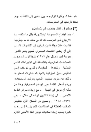 ‫ﻋﺎﻡ ٠٨٩١، ﻭﻟﻔﺘﺭﺓ ﺘﺘﺭﺍﻭﺡ ﻤﺎ ﺒﻴﻥ ﻋﺎﻤﻴﻥ ﺇﻟﻰ ﺜﻼﺜﺔ ﺃﻋـﻭﺍﻡ،‬
                            ‫ﻴﺤﺩﺩ ﺘﺎﺭﻴﺨﻬﺎ ﻓﻲ ﺍﻟﻤﻔﺎﻭﻀﺎﺕ.‬

                ‫)٢( ﺼﻨﺩﻭﻕ ﺍﻟﻨﻘﺩ ﻴﻐﻀﺏ ﺜﻡ ﻴﺘﺴﺎﻫل:‬
                           ‫‪‬‬
‫ﺃ- ﺒﻌﺩ ﺍﺠﺘﻤﺎﻉ ﺍﻟﻤﺠﻤﻭﻋﺔ ﺍﻻﺴﺘﺸﺎﺭﻴﺔ؛ ﺒﻜل ﻤﺎ ﻤﺜﻠﺘﻪ، ﺴﺎﺩ‬
‫ﺍﻻﺭﺘﻴﺎﺡ ﻟﺩﻯ ﺍﻟﻤﺅﺴﺴـﺎﺕ ﺍﻟﺘـﻲ ﺤﻘﻘـﺕ ﺴـﻴﻁﺭﺘﻬﺎ،‬
‫ﻓﻨﺸﺭﺕ ﻤﺜﻼ ﻤﺠﻠﺔ ﺘﺸﻴﺯﻤﺎﻨﻬﺎﺘﻥ: ﺇﻥ "ﺍﻟﺘﻘﺩﻴﺭﺍﺕ ﺘﺸـﻴﺭ‬
                                      ‫ﹰ‬
‫ﺇﻟﻰ ﺃﻥ ﻭﻀﻊ ﺍﻻﻗﺘﺼﺎﺩ ﺍﻟﻤﺼﺭﻱ ﺃﺼﺒﺢ ﻴﺩﻋﻭ ﻟﻠﺘﻔﺎﺅل‬
‫ﺒﺩﺭﺠﺔ ﻜﺒﻴﺭﺓ ﺨﻼل ﻋﺎﻡ ٧٧٩١؛ ﻨﺘﻴﺠﺔ ﻟﺯﻴـﺎﺩﺓ ﺤﺠـﻡ‬
‫ﺍﻟﻤﺴﺎﻋﺩﺍﺕ ﺍﻟﺨﺎﺭﺠﻴﺔ، ﺒﺎﻹﻀﺎﻓﺔ ﺇﻟﻰ ﺍﻹﺠﺭﺍﺀﺍﺕ ﺍﻟﺘـﻲ‬
‫ﺍﺘﺨﺫﺘﻬﺎ - ﻭﺘﺘﺨﺫﻫﺎ – ﺍﻟﺤﻜﻭﻤﺔ، ﻭﺍﻟﺘـﻲ ﺘﻬـ ِﻑ ﺇﻟـﻰ‬
      ‫ﺩ‬
‫ﺘﺨﻔﻴﺽ ﻋﺠﺯ ﺍﻟﻤﻴﺯﺍﻨﻴﺔ ﻭﺘﻨﻤﻴﺔ ﺍﻟﻤـﺩﺨﺭﺍﺕ ﺍﻟﻤﺤﻠﻴـﺔ؛‬
‫ﻭﺫﻟﻙ ﻋﻥ ﻁﺭﻴﻕ ﺘﺨﻔﻴﺽ ﺍﻟﺩﻋﻡ، ﻭﺘﺭﺸﻴﺩ ﺍﺴـﺘﺨﺩﺍﻤﻪ،‬
‫ﻭﺭﻓﻊ ﺃﺴﻌﺎﺭ ﺍﻟﻔﺎﺌﺩﺓ ﻋﻠﻰ ﺍﻟﻭﺩﺍﺌﻊ ﺍﻟﻤﺼﺭﻓﻴﺔ. ﻭﻫﺫﺍ ﻤﻥ‬
‫ﺸﺄﻨﻪ ﺃﻥ ﻴﺅﺩﻱ ﻓﻲ ﺍﻟﻨﻬﺎﻴﺔ ـ ﻤﻊ ﺯﻴﺎﺩﺓ ﺘـﻭﺍﻓﺭ ﺍﻟﻨﻘـﺩ‬
‫ﺍﻷﺠﻨﺒﻲ ـ ﺇﻟﻰ ﺯﻴﺎﺩﺓ ﺍﻟﺘﻜﻭﻴﻥ ﺍﻟﺭﺃﺴﻤﺎﻟﻲ ﺨﻼل ﻋـﺎﻤﻲ‬
‫٧٧٩١، ٨٧٩١... ﻭﺃﺼﺒﺢ ﻤﻥ ﺍﻟﻤﻤﻜﻥ ﺍﻵﻥ، ﺘﺨﻔﻴﺽ‬
‫‪‬‬
‫ﺍﻟﻁﺎﻗﺎﺕ ﺍﻟﻌﺎﻁﻠﺔ ﻓﻲ ﺍﻟﺼﻨﺎﻋﺎﺕ ﺍﻟﺘﺤﻭﻴﻠﻴـﺔ ﺇﻟـﻰ ﺤـﺩ‬
‫ﻜﺒﻴﺭ؛ ﺒﺴﺒﺏ ﺯﻴﺎﺩﺓ ﺇﻤﻜﺎﻨﻴﺎﺕ ﺘﻭﻓﻴﺭ ﺍﻟﻨﻘﺩ ﺍﻷﺠﻨﺒﻲ ﺍﻟﻼﺯﻡ‬


‫١٠٠١‬
 