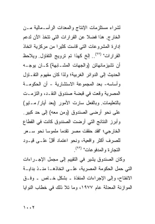 ‫ﻟﺸﺭﺍﺀ ﻤﺴﺘﻠﺯﻤﺎﺕ ﺍﻹﻨﺘﺎﺝ ﻭﺍﻟﻤﻌﺩﺍﺕ ﺍﻟﺭﺃﺴـﻤﺎﻟﻴﺔ ﻤـﻥ‬
‫ﺍﻟﺨﺎﺭﺝ. ﻫﺫﺍ ﻓﻀﻼ ﻋﻥ ﺍﻟﻘﺭﺍﺭﺍﺕ ﺍﻟﺘﻲ ﺘﺘﺨﺫ ﺍﻵﻥ ﻟﺩﻋﻡ‬
                               ‫ﹰ‬
‫ﺇﺩﺍﺭﺓ ﺍﻟﻤﺸﺭﻭﻋﺎﺕ ﺍﻟﺘﻲ ﻗﺎﺴﺕ ﻜﺜﻴ ‪‬ﺍ ﻤﻥ ﻤﺭﻜﺯﻴﺔ ﺍﺘﺨﺎﺫ‬
                 ‫ﺭ‬
‫ﺍﻟﻘﺭﺍﺭﺍﺕ" )٢٩(.. ﺇﻟﺦ ﻜﻬﺫﺍ ﺘﻡ ﺘﺭﻭﻴﺞ ﺍﻟﺘﻔﺎﺅل. ﻭ ‪‬ﻼﺤﻅ‬
   ‫ﻴ‬
‫ﺃﻥ ﺘﺸﻴﺯﻤﺎﻨﻬﺎﺘﻥ )ﻭﺍﻟﺠﻬﺎﺕ ﺍﻟﻤﺸـﺎﺒﻬﺔ( ﻜـﺎﻥ ﻴﻭﺠـﻪ‬
‫ﺍﻟﺤﺩﻴﺙ ﺇﻟﻰ ﺍﻟﺩﻭﺍﺌﺭ ﺍﻟﻐﺭﺒﻴﺔ؛ ﻭﻟﺫﺍ ﻜﺎﻥ ﻤﻔﻬﻭﻡ ﺍﻟﺘﻔـﺎﺅل‬
‫ﻭﺃﺴﺎﺴﻪ- ﺒﻌﺩ ﺍﻟﻤﺠﻤﻭﻋﺔ ﺍﻻﺴﺘﺸﺎﺭﻴﺔ - ﺃﻥ ﺍﻟﺤﻜﻭﻤـﺔ‬
‫ﺍﻟﻤﺼﺭﻴﺔ ﻭﻗﻌﺕ ﻓﻲ ﻗﺒﻀﺔ ﺼﻨﺩﻭﻕ ﺍﻟﻨﻘـﺩ، ﻭﺍﻟﺘﺯﻤـﺕ‬
‫ﺒﺎﻟﺘﻌﻠﻴﻤﺎﺕ. ﻭﺒﺎﻟﻔﻌل ﺴﺎﺭﺕ ﺍﻷﻤﻭﺭ )ﺒﻌﺩ ﺃﻴﺎﺭ/ ﻤـﺎﻴﻭ(‬
‫ﻋﻠﻰ ﻨﺤﻭ ﺃﺭ ‪‬ﻰ ﺍﻟﺼﻨﺩﻭﻕ )ﻭﻤﻥ ﻤﻌﻪ( ﺇﻟﻰ ﺤﺩ ﻜﺒﻴﺭ.‬
                                ‫ﻀ‬
‫ﻭﺃﺒﺭﺯ ﺍﻟﻨﺘﺎﺌﺞ ﺍﻟﺘﻲ ﺃﺭﻀﺕ ﺍﻟﺼﻨﺩﻭﻕ ﻜﺎﻨﺕ ﻓﻲ ﺍﻟﻘﻁﺎﻉ‬
‫ﺍﻟﺨﺎﺭﺠﻲ؛ "ﻓﻘﺩ ﺤﻘﻘﺕ ﻤﺼﺭ ﺘﻘﺩ ‪‬ﺎ ﻤﻠﻤﻭ ‪‬ﺎ ﻨﺤﻭ ﺴـﻌﺭ‬
          ‫ﺴ‬       ‫ﻤ‬
‫ﻟﻠﺼﺭﻑ ﺃﻜﺜﺭ ﻭﺍﻗﻌﻴﺔ، ﻭﻨﺤﻭ ﺍﻋﺘﻤﺎﺩ ﺃﻗل ﻋﻠـﻰ ﻗﻴـﻭﺩ‬
           ‫ﱠ‬
                          ‫ﺍﻟﺘﺠﺎﺭﺓ ﻭﺍﻟﻤﺩﻓﻭﻋﺎﺕ" )٣٩(.‬
‫ﻭﻜﺎﻥ ﺍﻟﺼﻨﺩﻭﻕ ﻴﺸﻴﺭ ﻓﻲ ﺍﻟﺘﻘﻴﻴﻡ ﺇﻟﻰ ﻤﺠﻤل ﺍﻹﺠـﺭﺍﺀﺍﺕ‬
                              ‫‪‬‬
‫ﺍﻟﺘﻲ ﺤﻤل ﺍﻟﺤﻜﻭﻤﺔ ﺍﻟﻤﺼﺭﻴﺔ، ﻋﻠـﻰ ﺍﺘﺨﺎﺫﻫـﺎ ﻤﻨـﺫ ﺒﺩﺍﻴـﺔ‬
‫ﺍﻻﻨﻔﺘﺎﺡ، ﻭﺇﻟﻰ ﺍﻹﺠﺭﺍﺀﺍﺕ ﺍﻟﻤﻨﻔﺫﺓ ـ ﺒﺸﻜل ﺨـﺎﺹ ـ ﻭﻓـﻕ‬
‫ﺍﻟﻤﻭﺍﺯﻨﺔ ﺍﻟﻤﻌﺩﻟﺔ ﻋﺎﻡ ٧٧٩١، ﻭﻤﺎ ﺘﻼ ﺫﻟﻙ ﻓﻲ ﺨﻁﺎﺏ ﺍﻟﻨﻭﺍﻴﺎ‬


‫٢٠٠١‬
 