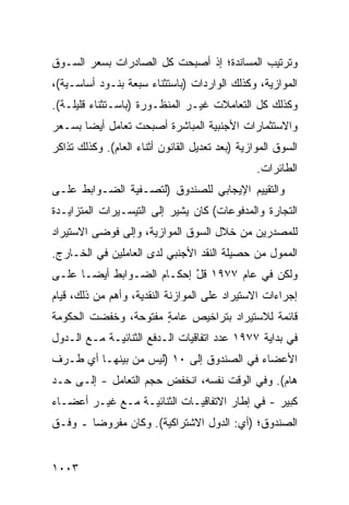 ‫ﻭﺘﺭﺘﻴﺏ ﺍﻟﻤﺴﺎﻨﺩﺓ؛ ﺇﺫ ﺃﺼﺒﺤﺕ ﻜل ﺍﻟﺼﺎﺩﺭﺍﺕ ﺒﺴﻌﺭ ﺍﻟﺴـﻭﻕ‬
‫ﺍﻟﻤﻭﺍﺯﻴﺔ، ﻭﻜﺫﻟﻙ ﺍﻟﻭﺍﺭﺩﺍﺕ )ﺒﺎﺴﺘﺜﻨﺎﺀ ﺴﺒﻌﺔ ﺒﻨـﻭﺩ ﺃﺴﺎﺴـﻴﺔ(،‬
‫ﻭﻜﺫﻟﻙ ﻜل ﺍﻟﺘﻌﺎﻤﻼﺕ ﻏﻴـﺭ ﺍﻟﻤﻨﻅـﻭﺭﺓ )ﺒﺎﺴـﺘﺜﻨﺎﺀ ﻗﻠﻴﻠـﺔ(.‬
‫ﻭﺍﻻﺴﺘﺜﻤﺎﺭﺍﺕ ﺍﻷﺠﻨﺒﻴﺔ ﺍﻟﻤﺒﺎﺸﺭﺓ ﺃﺼﺒﺤﺕ ﺘﻌﺎﻤل ﺃﻴ ‪‬ﺎ ﺒﺴـﻌﺭ‬
       ‫ﻀ‬
‫ﺍﻟﺴﻭﻕ ﺍﻟﻤﻭﺍﺯﻴﺔ )ﺒﻌﺩ ﺘﻌﺩﻴل ﺍﻟﻘﺎﻨﻭﻥ ﺃﺜﻨﺎﺀ ﺍﻟﻌﺎﻡ(. ﻭﻜﺫﻟﻙ ﺘﺫﺍﻜﺭ‬
                                                 ‫ﺍﻟﻁﺎﺌﺭﺍﺕ.‬
‫ﻭﺍﻟﺘﻘﻴﻴﻡ ﺍﻹﻴﺠﺎﺒﻲ ﻟﻠﺼﻨﺩﻭﻕ )ﻟﺘﺼـﻔﻴﺔ ﺍﻟﻀـﻭﺍﺒﻁ ﻋﻠـﻰ‬
‫ﺍﻟﺘﺠﺎﺭﺓ ﻭﺍﻟﻤﺩﻓﻭﻋﺎﺕ( ﻜﺎﻥ ﻴﺸﻴﺭ ﺇﻟﻰ ﺍﻟﺘﻴﺴـﻴﺭﺍﺕ ﺍﻟﻤﺘﺯﺍﻴـﺩﺓ‬
‫ﻟﻠﻤﺼﺩﺭﻴﻥ ﻤﻥ ﺨﻼل ﺍﻟﺴﻭﻕ ﺍﻟﻤﻭﺍﺯﻴﺔ، ﻭﺇﻟﻰ ﻓﻭ ‪‬ﻰ ﺍﻻﺴﺘﻴﺭﺍﺩ‬
          ‫ﻀ‬
‫ﺍﻟﻤﻤﻭل ﻤﻥ ﺤﺼﻴﻠﺔ ﺍﻟﻨﻘﺩ ﺍﻷﺠﻨﺒﻲ ﻟﺩﻯ ﺍﻟﻌﺎﻤﻠﻴﻥ ﻓﻲ ﺍﻟﺨـﺎﺭﺝ.‬
‫ﻭﻟﻜﻥ ﻓﻲ ﻋﺎﻡ ٧٧٩١ ﻗل ﺇﺤﻜـﺎﻡ ﺍﻟﻀـﻭﺍﺒﻁ ﺃﻴ ‪‬ـﺎ ﻋﻠـﻰ‬
       ‫ﻀ‬             ‫‪‬‬      ‫ﱠ‬
‫ﺇﺠﺭﺍﺀﺍﺕ ﺍﻻﺴﺘﻴﺭﺍﺩ ﻋﻠﻰ ﺍﻟﻤﻭﺍﺯﻨﺔ ﺍﻟﻨﻘﺩﻴﺔ، ﻭﺃﻫﻡ ﻤﻥ ﺫﻟﻙ، ﻗﻴﺎﻡ‬
             ‫‪‬‬
‫ﻗﺎﺌﻤﺔ ﻟﻼﺴﺘﻴﺭﺍﺩ ﺒﺘﺭﺍﺨﻴﺹ ﻋﺎﻤﺔ ﻤﻔﺘﻭﺤﺔ، ﻭﺨﻔﻀﺕ ﺍﻟﺤﻜﻭﻤﺔ‬
                      ‫ٍ‬    ‫‪‬‬
‫ﻓﻲ ﺒﺩﺍﻴﺔ ٧٧٩١ ﻋﺩﺩ ﺍﺘﻔﺎﻗﻴﺎﺕ ﺍﻟـﺩﻓﻊ ﺍﻟﺜﻨﺎﺌﻴـﺔ ﻤـﻊ ﺍﻟـﺩﻭل‬
‫ﺍﻷﻋﻀﺎﺀ ﻓﻲ ﺍﻟﺼﻨﺩﻭﻕ ﺇﻟﻰ ٠١ )ﻟﻴﺱ ﻤﻥ ﺒﻴﻨﻬـﺎ ﺃﻱ ﻁـﺭﻑ‬
‫ﻫﺎﻡ(. ﻭﻓﻲ ﺍﻟﻭﻗﺕ ﻨﻔﺴﻪ، ﺍﻨﺨﻔﺽ ﺤﺠﻡ ﺍﻟﺘﻌﺎﻤل - ﺇﻟـﻰ ﺤـﺩ‬
‫ﻜﺒﻴﺭ - ﻓﻲ ﺇﻁﺎﺭ ﺍﻻﺘﻔﺎﻗﻴـﺎﺕ ﺍﻟﺜﻨﺎﺌﻴـﺔ ﻤـﻊ ﻏﻴـﺭ ﺃﻋﻀـﺎﺀ‬
‫ﺍﻟﺼﻨﺩﻭﻕ؛ )ﺃﻱ: ﺍﻟﺩﻭل ﺍﻻﺸﺘﺭﺍﻜﻴﺔ(. ﻭﻜﺎﻥ ﻤﻔﺭﻭ ‪‬ﺎ ـ ﻭﻓـﻕ‬
        ‫ﻀ‬


‫٣٠٠١‬
 