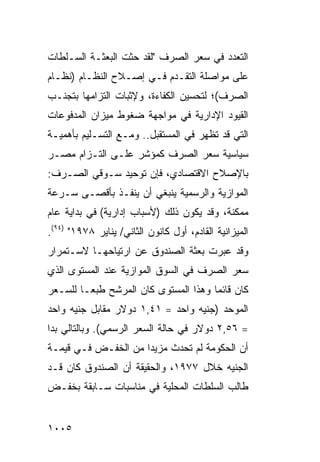 ‫ﺍﻟﺘﻌﺩﺩ ﻓﻲ ﺴﻌﺭ ﺍﻟﺼﺭﻑ "ﻟﻘﺩ ﺤﺜﺕ ﺍﻟﺒﻌﺜـﺔ ﺍﻟﺴـﻠﻁﺎﺕ‬
         ‫ﹸ‬
‫ﻋﻠﻰ ﻤﻭﺍﺼﻠﺔ ﺍﻟﺘﻘـﺩﻡ ﻓـﻲ ﺇﺼـﻼﺡ ﺍﻟﻨﻅـﺎﻡ )ﻨﻅـﺎﻡ‬
‫ﺍﻟﺼﺭﻑ(؛ ﻟﺘﺤﺴﻴﻥ ﺍﻟﻜﻔﺎﺀﺓ، ﻭﻹﺜﺒﺎﺕ ﺍﻟﺘﺯﺍﻤﻬﺎ ﺒﺘﺠﻨـﺏ‬
‫ﺍﻟﻘﻴﻭﺩ ﺍﻹﺩﺍﺭﻴﺔ ﻓﻲ ﻤﻭﺍﺠﻬﺔ ﻀﻐﻭﻁ ﻤﻴﺯﺍﻥ ﺍﻟﻤﺩﻓﻭﻋﺎﺕ‬
‫ﺍﻟﺘﻲ ﻗﺩ ﺘﻅﻬﺭ ﻓﻲ ﺍﻟﻤﺴﺘﻘﺒل.. ﻭﻤـﻊ ﺍﻟﺘﺴـﻠﻴﻡ ﺒﺄﻫﻤﻴـﺔ‬
‫ﺴﻴﺎﺴﻴﺔ ﺴﻌﺭ ﺍﻟﺼﺭﻑ ﻜﻤﺅﺸﺭ ﻋﻠـﻰ ﺍﻟﺘـﺯﺍﻡ ﻤﺼـﺭ‬
‫ﺒﺎﻹﺼﻼﺡ ﺍﻻﻗﺘﺼﺎﺩﻱ، ﻓﺈﻥ ﺘﻭﺤﻴﺩ ﺴـﻭ ﹶﻲ ﺍﻟﺼـﺭﻑ:‬
         ‫ﻗ‬
‫ﺍﻟﻤﻭﺍﺯﻴﺔ ﻭﺍﻟﺭﺴﻤﻴﺔ ﻴﻨﺒﻐﻲ ﺃﻥ ﻴﻨﻔـﺫ ﺒﺄﻗﺼـﻰ ﺴـﺭﻋﺔ‬
‫ﻤﻤﻜﻨﺔ، ﻭﻗﺩ ﻴﻜﻭﻥ ﺫﻟﻙ )ﻷﺴﺒﺎﺏ ﺇﺩﺍﺭﻴﺔ( ﻓﻲ ﺒﺩﺍﻴﺔ ﻋﺎﻡ‬
‫ﺍﻟﻤﻴﺯﺍﻨﻴﺔ ﺍﻟﻘﺎﺩﻡ، ﺃﻭل ﻜﺎﻨﻭﻥ ﺍﻟﺜﺎﻨﻲ/ ﻴﻨﺎﻴﺭ ٨٧٩١" )٤٩(.‬
‫ﻭﻗﺩ ﻋﺒﺭﺕ ﺒﻌﺜﺔ ﺍﻟﺼﻨﺩﻭﻕ ﻋﻥ ﺍﺭﺘﻴﺎﺤﻬـﺎ ﻻﺴـﺘﻤﺭﺍﺭ‬
                              ‫ﹸ‬
‫ﺴﻌﺭ ﺍﻟﺼﺭﻑ ﻓﻲ ﺍﻟﺴﻭﻕ ﺍﻟﻤﻭﺍﺯﻴﺔ ﻋﻨﺩ ﺍﻟﻤﺴﺘﻭﻯ ﺍﻟﺫﻱ‬
‫ﻜﺎﻥ ﻗﺎﺌ ‪‬ﺎ ﻭﻫﺫﺍ ﺍﻟﻤﺴﺘﻭﻯ ﻜﺎﻥ ﺍﻟﻤﺭﺸﺢ ﻁﺒ ‪‬ـﺎ ﻟﻠﺴـﻌﺭ‬
         ‫ﻌ‬                             ‫ﻤ‬
‫ﺍﻟﻤﻭﺤﺩ )ﺠﻨﻴﻪ ﻭﺍﺤﺩ = ١٤,١ ﺩﻭﻻﺭ ﻤﻘﺎﺒل ﺠﻨﻴﻪ ﻭﺍﺤﺩ‬
‫= ٦٥,٢ ﺩﻭﻻﺭ ﻓﻲ ﺤﺎﻟﺔ ﺍﻟﺴﻌﺭ ﺍﻟﺭﺴﻤﻲ(. ﻭﺒﺎﻟﺘﺎﻟﻲ ﺒﺩﺍ‬
‫ﺃﻥ ﺍﻟﺤﻜﻭﻤﺔ ﻟﻡ ﺘﺤﺩﺙ ﻤﺯﻴ ‪‬ﺍ ﻤﻥ ﺍﻟﺨﻔـﺽ ﻓـﻲ ﻗﻴﻤـﺔ‬
                     ‫ﺩ‬
‫ﺍﻟﺠﻨﻴﻪ ﺨﻼل ٧٧٩١، ﻭﺍﻟﺤﻘﻴﻘﺔ ﺃﻥ ﺍﻟﺼﻨﺩﻭﻕ ﻜﺎﻥ ﻗـﺩ‬
‫ﻁﺎﻟﺏ ﺍﻟﺴﻠﻁﺎﺕ ﺍﻟﻤﺤﻠﻴﺔ ﻓﻲ ﻤﻨﺎﺴﺒﺎﺕ ﺴـﺎﺒﻘﺔ ﺒﺨﻔـﺽ‬


‫٥٠٠١‬
 