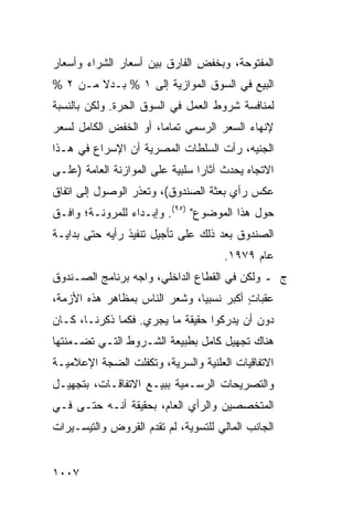 ‫ﺍﻟﻤﻔﺘﻭﺤﺔ، ﻭﺒﺨﻔﺽ ﺍﻟﻔﺎﺭﻕ ﺒﻴﻥ ﺃﺴﻌﺎﺭ ﺍﻟﺸﺭﺍﺀ ﻭﺃﺴﻌﺎﺭ‬
                               ‫ِ‬
‫ﺍﻟﺒﻴﻊ ﻓﻲ ﺍﻟﺴﻭﻕ ﺍﻟﻤﻭﺍﺯﻴﺔ ﺇﻟﻰ ١ % ﺒـﺩﻻ ﻤـﻥ ٢ %‬
        ‫ﹰ‬
‫ﻟﻤﻨﺎﻓﺴﺔ ﺸﺭﻭﻁ ﺍﻟﻌﻤل ﻓﻲ ﺍﻟﺴﻭﻕ ﺍﻟﺤ ‪‬ﺓ. ﻭﻟﻜﻥ ﺒﺎﻟﻨﺴﺒﺔ‬
               ‫‪‬ﺭ‬
‫ﻹﻨﻬﺎﺀ ﺍﻟﺴﻌﺭ ﺍﻟﺭﺴﻤﻲ ﺘﻤﺎ ‪‬ﺎ، ﺃﻭ ﺍﻟﺨﻔﺽ ﺍﻟﻜﺎﻤل ﻟﺴﻌﺭ‬
                       ‫ﻤ‬
‫ﺍﻟﺠﻨﻴﻪ، ﺭﺃﺕ ﺍﻟﺴﻠﻁﺎﺕ ﺍﻟﻤﺼﺭﻴﺔ ﺃﻥ ﺍﻹﺴﺭﺍﻉ ﻓﻲ ﻫـﺫﺍ‬
‫ﺍﻻﺘﺠﺎﻩ ‪‬ﺤﺩﺙ ﺁﺜﺎ ‪‬ﺍ ﺴﻠﺒﻴﺔ ﻋﻠﻰ ﺍﻟﻤﻭﺍﺯﻨﺔ ﺍﻟﻌﺎﻤﺔ )ﻋﻠـﻰ‬
                                 ‫ﺭ‬        ‫ﻴ‬
‫ﻋﻜﺱ ﺭﺃﻱ ﺒﻌﺜﺔ ﺍﻟﺼﻨﺩﻭﻕ(، ﻭﺘﻌﺫﺭ ﺍﻟﻭﺼﻭل ﺇﻟﻰ ﺍﺘﻔﺎﻕ‬
‫ﺤﻭل ﻫﺫﺍ ﺍﻟﻤﻭﻀﻭﻉ" )٥٩(. ﻭﺇﺒـﺩﺍﺀ ﻟﻠﻤﺭﻭﻨـﺔ؛ ﻭﺍﻓـﻕ‬
                ‫‪‬‬
‫ﺍﻟﺼﻨﺩﻭﻕ ﺒﻌﺩ ﺫﻟﻙ ﻋﻠﻰ ﺘﺄﺠﻴل ﺘﻨﻔﻴﺫ ﺭﺃﻴﻪ ﺤﺘﻰ ﺒﺩﺍﻴـﺔ‬
                                        ‫ﹸ‬
                                      ‫ﻋﺎﻡ ٩٧٩١.‬
‫ﺝ ـ ﻭﻟﻜﻥ ﻓﻲ ﺍﻟﻘﻁﺎﻉ ﺍﻟﺩﺍﺨﻠﻲ، ﻭﺍﺠﻪ ﺒﺭﻨﺎﻤﺞ ﺍﻟﺼـﻨﺩﻭﻕ‬
‫ﻋﻘﺒﺎﺕ ﺃﻜﺒﺭ ﻨﺴﺒ ‪‬ﺎ، ﻭﺸﻌﺭ ﺍﻟﻨﺎﺱ ﺒﻤﻅﺎﻫﺭ ﻫﺫﻩ ﺍﻷﺯﻤﺔ،‬
                               ‫‪ ‬ﻴ‬        ‫ٍ‬
‫ﺩﻭﻥ ﺃﻥ ﻴﺩﺭﻜﻭﺍ ﺤﻘﻴﻘﺔ ﻤﺎ ﻴﺠﺭﻱ. ﻓﻜﻤﺎ ﺫﻜﺭﻨـﺎ، ﻜـﺎﻥ‬
‫ﻫﻨﺎﻙ ﺘﺠﻬﻴل ﻜﺎﻤل ﺒﻁﺒﻴﻌﺔ ﺍﻟﺸـﺭﻭﻁ ﺍﻟﺘـﻲ ﺘﻀـﻤﻨﺘﻬﺎ‬
‫ﺍﻻﺘﻔﺎﻗﻴﺎﺕ ﺍﻟﻌﻠﻨﻴﺔ ﻭﺍﻟﺴﺭﻴﺔ، ﻭﺘﻜﻔﻠﺕ ﺍﻟﻀﺠﺔ ﺍﻹﻋﻼﻤﻴـﺔ‬
         ‫ﹸ‬                             ‫ﹸ‬
‫ﻭﺍﻟﺘﺼﺭﻴﺤﺎﺕ ﺍﻟﺭﺴـﻤﻴﺔ ﺒﺒﻴـﻊ ﺍﻻﺘﻔﺎﻗـﺎﺕ، ﺒﺘﺠﻬﻴـل‬
‫ﺍﻟﻤﺘﺨﺼﺼﻴﻥ ﻭﺍﻟﺭﺃﻱ ﺍﻟﻌﺎﻡ، ﺒﺤﻘﻴﻘﺔ ﺃﻨـﻪ ﺤﺘـﻰ ﻓـﻲ‬
‫ﺍﻟﺠﺎﻨﺏ ﺍﻟﻤﺎﻟﻲ ﻟﻠﺘﺴﻭﻴﺔ، ﻟﻡ ﹸﻘ ‪‬ﻡ ﺍﻟﻘﺭﻭﺽ ﻭﺍﻟﺘﻴﺴـﻴﺭﺍﺕ‬
                    ‫ﺘﺩ‬


‫٧٠٠١‬
 