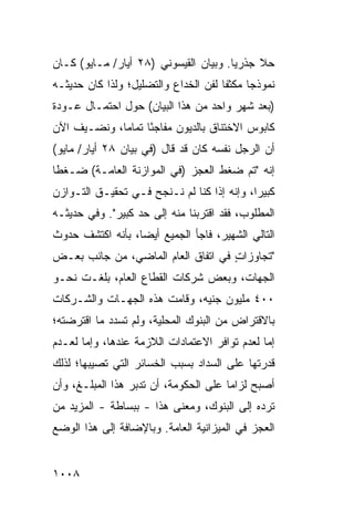 ‫ﺤﻼ ﺠﺫﺭ ‪‬ﺎ. ﻭﺒﻴﺎﻥ ﺍﻟﻘﻴﺴﻭﻨﻲ )٨٢ ﺃﻴﺎﺭ/ ﻤـﺎﻴﻭ( ﻜـﺎﻥ‬
                                       ‫ﻴ‬     ‫ﹰ‬
‫ﻨﻤﻭﺫ ‪‬ﺎ ﻤﻜﺜ ﹰﺎ ﻟﻔﻥ ﺍﻟﺨﺩﺍﻉ ﻭﺍﻟﺘﻀﻠﻴل؛ ﻭﻟﺫﺍ ﻜﺎﻥ ﺤﺩﻴﺜـﻪ‬
                                      ‫ﻔ‬      ‫ﺠ‬
‫)ﺒﻌﺩ ﺸﻬﺭ ﻭﺍﺤﺩ ﻤﻥ ﻫﺫﺍ ﺍﻟﺒﻴﺎﻥ( ﺤﻭل ﺍﺤﺘﻤـﺎل ﻋـﻭﺩﺓ‬
‫ﻜﺎﺒﻭﺱ ﺍﻻﺨﺘﻨﺎﻕ ﺒﺎﻟﺩﻴﻭﻥ ﻤﻔﺎﺠ ًﺎ ﺘﻤﺎ ‪‬ﺎ، ﻭﻨﻀـﻴﻑ ﺍﻵﻥ‬
             ‫ﺌ ﻤ‬
‫ﺃﻥ ﺍﻟﺭﺠل ﻨﻔﺴﻪ ﻜﺎﻥ ﻗﺩ ﻗﺎل )ﻓﻲ ﺒﻴﺎﻥ ٨٢ ﺃﻴﺎﺭ/ ﻤﺎﻴﻭ(‬
                                              ‫‪‬‬
‫ﺇﻨﻪ "ﺘﻡ ﻀﻐﻁ ﺍﻟﻌﺠﺯ )ﻓﻲ ﺍﻟﻤﻭﺍﺯﻨﺔ ﺍﻟﻌﺎﻤـﺔ( ﻀـﻐ ﹰﺎ‬
 ‫ﻁ‬
‫ﻜﺒﻴ ‪‬ﺍ، ﻭﺇﻨﻪ ﺇﺫﺍ ﻜﻨﺎ ﻟﻡ ﻨـﻨﺠﺢ ﻓـﻲ ﺘﺤﻘﻴـﻕ ﺍﻟﺘـﻭﺍﺯﻥ‬
                                            ‫ﺭ‬
‫ﺍﻟﻤﻁﻠﻭﺏ، ﻓﻘﺩ ﺍﻗﺘﺭﺒﻨﺎ ﻤﻨﻪ ﺇﻟﻰ ﺤﺩ ﻜﺒﻴﺭ". ﻭﻓﻲ ﺤﺩﻴﺜـﻪ‬
‫ﺍﻟﺘﺎﻟﻲ ﺍﻟﺸﻬﻴﺭ، ﻓﺎﺠﺄ ﺍﻟﺠﻤﻴﻊ ﺃﻴ ‪‬ﺎ، ﺒﺄﻨﻪ ﺍﻜﺘﺸﻑ ﺤﺩﻭﺙ‬
                  ‫‪ ‬ﻀ‬
‫"ﺘﺠﺎﻭﺯﺍﺕ ﻓﻲ ﺍﺘﻔﺎﻕ ﺍﻟﻌﺎﻡ ﺍﻟﻤﺎﻀﻲ، ﻤﻥ ﺠﺎﻨﺏ ﺒﻌـﺽ‬
                                    ‫ٍ‬
‫ﺍﻟﺠﻬﺎﺕ، ﻭﺒﻌﺽ ﺸﺭﻜﺎﺕ ﺍﻟﻘﻁﺎﻉ ﺍﻟﻌﺎﻡ، ﺒﻠﻐـﺕ ﻨﺤـﻭ‬
‫٠٠٤ ﻤﻠﻴﻭﻥ ﺠﻨﻴﻪ، ﻭﻗﺎﻤﺕ ﻫﺫﻩ ﺍﻟﺠﻬـﺎﺕ ﻭﺍﻟﺸـﺭﻜﺎﺕ‬
          ‫ﹸ‬
‫ﺒﺎﻻﻗﺘﺭﺍﺽ ﻤﻥ ﺍﻟﺒﻨﻭﻙ ﺍﻟﻤﺤﻠﻴﺔ، ﻭﻟﻡ ﺘﺴﺩﺩ ﻤﺎ ﺍﻗﺘﺭﻀﺘﻪ؛‬
‫ﺇﻤﺎ ﻟﻌﺩﻡ ﺘﻭﺍﻓﺭ ﺍﻻﻋﺘﻤﺎﺩﺍﺕ ﺍﻟﻼﺯﻤﺔ ﻋﻨﺩﻫﺎ، ﻭﺇﻤﺎ ﻟﻌـﺩﻡ‬
‫ﻗﺩﺭﺘﻬﺎ ﻋﻠﻰ ﺍﻟﺴﺩﺍﺩ ﺒﺴﺒﺏ ﺍﻟﺨﺴﺎﺌﺭ ﺍﻟﺘﻲ ﺘﺼﻴﺒﻬﺎ؛ ﻟﺫﻟﻙ‬
‫ﺃﺼﺒﺢ ﻟﺯﺍ ‪‬ﺎ ﻋﻠﻰ ﺍﻟﺤﻜﻭﻤﺔ، ﺃﻥ ﺘﺩﺒﺭ ﻫﺫﺍ ﺍﻟﻤﺒﻠـﻎ، ﻭﺃﻥ‬
                 ‫‪ ‬‬                  ‫ﻤ‬
‫ﺘﺭﺩﻩ ﺇﻟﻰ ﺍﻟﺒﻨﻭﻙ، ﻭﻤﻌﻨﻰ ﻫﺫﺍ - ﺒﺒﺴﺎﻁﺔ - ﺍﻟﻤﺯﻴﺩ ﻤﻥ‬
   ‫‪‬‬
‫ﺍﻟﻌﺠﺯ ﻓﻲ ﺍﻟﻤﻴﺯﺍﻨﻴﺔ ﺍﻟﻌﺎﻤﺔ. ﻭﺒﺎﻹﻀﺎﻓﺔ ﺇﻟﻰ ﻫﺫﺍ ﺍﻟﻭﻀﻊ‬


‫٨٠٠١‬
 