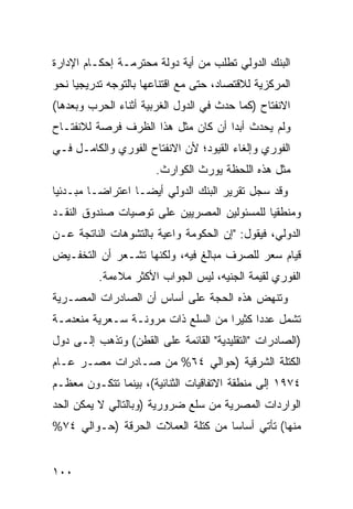 ‫ﺍﻟﺒﻨﻙ ﺍﻟﺩﻭﻟﻲ ﺘﻁﻠﺏ ﻤﻥ ﺃﻴﺔ ﺩﻭﻟﺔ ﻤﺤﺘﺭﻤـﺔ ﺇﺤﻜـﺎﻡ ﺍﻹﺩﺍﺭﺓ‬
‫ﺍﻟﻤﺭﻜﺯﻴﺔ ﻟﻼﻗﺘﺼﺎﺩ، ﺤﺘﻰ ﻤﻊ ﺍﻗﺘﻨﺎﻋﻬﺎ ﺒﺎﻟﺘﻭﺠﻪ ﺘﺩﺭﻴﺠ ‪‬ﺎ ﻨﺤﻭ‬
     ‫ﻴ‬
‫ﺍﻻﻨﻔﺘﺎﺡ )ﻜﻤﺎ ﺤﺩﺙ ﻓﻲ ﺍﻟﺩﻭل ﺍﻟﻐﺭﺒﻴﺔ ﺃﺜﻨﺎﺀ ﺍﻟﺤﺭﺏ ﻭﺒﻌﺩﻫﺎ(‬
‫ﻭﻟﻡ ﻴﺤﺩﺙ ﺃﺒ ‪‬ﺍ ﺃﻥ ﻜﺎﻥ ﻤﺜل ﻫﺫﺍ ﺍﻟﻅﺭﻑ ﻓﺭﺼﺔ ﻟﻼﻨﻔﺘـﺎﺡ‬
                                    ‫ﺩ‬
‫ﺍﻟﻔﻭﺭﻱ ﻭﺇﻟﻐﺎﺀ ﺍﻟﻘﻴﻭﺩ؛ ﻷﻥ ﺍﻻﻨﻔﺘﺎﺡ ﺍﻟﻔﻭﺭﻱ ﻭﺍﻟﻜﺎﻤـل ﻓـﻲ‬
                       ‫ﻤﺜل ﻫﺫﻩ ﺍﻟﻠﺤﻅﺔ ﻴﻭﺭﺙ ﺍﻟﻜﻭﺍﺭﺙ.‬
‫ﻭﻗﺩ ﺴﺠل ﺘﻘﺭﻴﺭ ﺍﻟﺒﻨﻙ ﺍﻟﺩﻭﻟﻲ ﺃﻴ ‪‬ـﺎ ﺍﻋﺘﺭﺍ ‪‬ـﺎ ﻤﺒـﺩﺌ ‪‬ﺎ‬
 ‫ﻴ‬         ‫ﻀ‬         ‫ﻀ‬
‫ﻭﻤﻨﻁﻘ ‪‬ﺎ ﻟﻠﻤﺴﺌﻭﻟﻴﻥ ﺍﻟﻤﺼﺭﻴﻴﻥ ﻋﻠﻰ ﺘﻭﺼﻴﺎﺕ ﺼﻨﺩﻭﻕ ﺍﻟﻨﻘـﺩ‬
                                            ‫ﻴ‬
‫ﺍﻟﺩﻭﻟﻲ، ﻓﻴﻘﻭل: "ﺇﻥ ﺍﻟﺤﻜﻭﻤﺔ ﻭﺍﻋﻴﺔ ﺒﺎﻟﺘﺸﻭﻫﺎﺕ ﺍﻟﻨﺎﺘﺠﺔ ﻋـﻥ‬
‫ﻗﻴﺎﻡ ﺴﻌﺭ ﻟﻠﺼﺭﻑ ﻤﺒﺎﻟﻎ ﻓﻴﻪ، ﻭﻟﻜﻨﻬﺎ ﺘﺸـﻌﺭ ﺃﻥ ﺍﻟﺘﺨﻔـﻴﺽ‬
          ‫ﺍﻟﻔﻭﺭﻱ ﻟﻘﻴﻤﺔ ﺍﻟﺠﻨﻴﻪ، ﻟﻴﺱ ﺍﻟﺠﻭﺍﺏ ﺍﻷﻜﺜﺭ ﻤﻼﺀﻤﺔ.‬
‫ﻭﺘﻨﻬﺽ ﻫﺫﻩ ﺍﻟﺤﺠﺔ ﻋﻠﻰ ﺃﺴﺎﺱ ﺃﻥ ﺍﻟﺼﺎﺩﺭﺍﺕ ﺍﻟﻤﺼـﺭﻴﺔ‬
‫ﺘﺸﻤل ﻋﺩ ‪‬ﺍ ﻜﺜﻴ ‪‬ﺍ ﻤﻥ ﺍﻟﺴﻠﻊ ﺫﺍﺕ ﻤﺭﻭﻨـﺔ ﺴـﻌﺭﻴﺔ ﻤﻨﻌﺩﻤـﺔ‬
                                    ‫ﺩ ﺭ‬
‫)ﺍﻟﺼﺎﺩﺭﺍﺕ "ﺍﻟﺘﻘﻠﻴﺩﻴﺔ" ﺍﻟﻘﺎﺌﻤﺔ ﻋﻠﻰ ﺍﻟﻘﻁﻥ( ﻭﺘﺫﻫﺏ ﺇﻟـﻰ ﺩﻭل‬
‫ﺍﻟﻜﺘﻠﺔ ﺍﻟﺸﺭﻗﻴﺔ )ﺤﻭﺍﻟﻲ ٤٦% ﻤﻥ ﺼـﺎﺩﺭﺍﺕ ﻤﺼـﺭ ﻋـﺎﻡ‬
‫٤٧٩١ ﺇﻟﻰ ﻤﻨﻁﻘﺔ ﺍﻻﺘﻔﺎﻗﻴﺎﺕ ﺍﻟﺜﻨﺎﺌﻴﺔ(، ﺒﻴﻨﻤﺎ ﺘﺘﻜـﻭﻥ ﻤﻌﻅـﻡ‬
‫ﺍﻟﻭﺍﺭﺩﺍﺕ ﺍﻟﻤﺼﺭﻴﺔ ﻤﻥ ﺴﻠﻊ ﻀﺭﻭﺭﻴﺔ )ﻭﺒﺎﻟﺘﺎﻟﻲ ﻻ ﻴﻤﻜﻥ ﺍﻟﺤﺩ‬
‫ﻤﻨﻬﺎ( ﺘﺄﺘﻲ ﺃﺴﺎ ‪‬ﺎ ﻤﻥ ﻜﺘﻠﺔ ﺍﻟﻌﻤﻼﺕ ﺍﻟﺤﺭﻗﺔ )ﺤـﻭﺍﻟﻲ ٤٧%‬
                                   ‫ﺴ‬


‫٠٠١‬
 