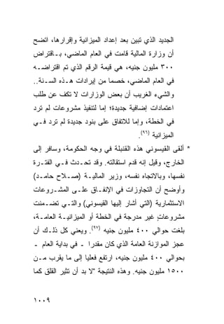 ‫ﺍﻟﺠﺩﻴﺩ ﺍﻟﺫﻱ ﺘﺒ ‪‬ﻥ ﺒﻌﺩ ﺇﻋﺩﺍﺩ ﺍﻟﻤﻴﺯﺍﻨﻴﺔ ﻭﺇﻗﺭﺍﺭﻫﺎ، ﺍﺘﻀﺢ‬
                                    ‫ﻴ‬
‫ﺃﻥ ﻭﺯﺍﺭﺓ ﺍﻟﻤﺎﻟﻴﺔ ﻗﺎﻤﺕ ﻓﻲ ﺍﻟﻌﺎﻡ ﺍﻟﻤﺎﻀﻲ، ﺒـﺎﻗﺘﺭﺍﺽ‬
‫٠٠٣ ﻤﻠﻴﻭﻥ ﺠﻨﻴﻪ، ﻫﻲ ﻗﻴﻤﺔ ﺍﻟﺭﻗﻡ ﺍﻟﺫﻱ ﺘﻡ ﺍﻗﺘﺭﺍﻀـﻪ‬
‫ﻓﻲ ﺍﻟﻌﺎﻡ ﺍﻟﻤﺎﻀﻲ، ﺨﺼ ‪‬ﺎ ﻤﻥ ﺇﻴﺭﺍﺩﺍﺕ ﻫـﺫﻩ ﺍﻟﺴـﻨﺔ..‬
                          ‫ﻤ‬
‫ﻭﺍﻟﺸﻲﺀ ﺍﻟﻐﺭﻴﺏ ﺃﻥ ﺒﻌﺽ ﺍﻟﻭﺯﺍﺭﺍﺕ ﻻ ﺘﻜﻑ ﻋﻥ ﻁﻠﺏ‬
‫ﺍﻋﺘﻤﺎﺩﺍﺕ ﺇﻀﺎﻓﻴﺔ ﺠﺩﻴﺩﺓ؛ ﺇ ‪‬ﺎ ﻟﺘﻨﻔﻴﺫ ﻤﺸﺭﻭﻋﺎﺕ ﻟﻡ ﺘﺭﺩ‬
                       ‫ﻤ‬
‫ﻓﻲ ﺍﻟﺨﻁﺔ، ﻭﺇ ‪‬ﺎ ﻟﻼﺘﻔﺎﻕ ﻋﻠﻰ ﺒﻨﻭﺩ ﺠﺩﻴﺩﺓ ﻟﻡ ﺘﺭﺩ ﻓـﻲ‬
                                  ‫ﻤ‬
                                      ‫ﺍﻟﻤﻴﺯﺍﻨﻴﺔ )٦٩(.‬
‫* ﺃﻟﻘﻰ ﺍﻟﻘﻴﺴﻭﻨﻲ ﻫﺫﻩ ﺍﻟﻘﻨﺒﻠﺔ ﻓﻲ ﻭﺠﻪ ﺍﻟﺤﻜﻭﻤﺔ، ﻭﺴﺎﻓﺭ ﺇﻟﻰ‬
‫ﺍﻟﺨﺎﺭﺝ، ﻭﻗﻴل ﺇﻨﻪ ﻗﺩﻡ ﺍﺴﺘﻘﺎﻟﺘﻪ. ﻭﻗﺩ ﺘﺤـﺩﺙ ﻓـﻲ ﺍﻟﻔﺘـﺭﺓ‬
‫ﻨﻔﺴﻬﺎ، ﻭﺒﺎﻻﺘﺠﺎﻩ ﻨﻔﺴﻪ، ﻭﺯﻴﺭ ﺍﻟﻤﺎﻟﻴـﺔ )ﺼـﻼﺡ ﺤﺎﻤـﺩ(‬
‫ﻭﺃﻭﻀﺢ ﺃﻥ ﺍﻟﺘﺠﺎﻭﺯﺍﺕ ﻓﻲ ﺍﻹﻨﻔـﺎﻕ ﻋﻠـﻰ ﺍﻟﻤﺸـﺭﻭﻋﺎﺕ‬
‫ﺍﻻﺴﺘﺜﻤﺎﺭﻴﺔ )ﺍﻟﺘﻲ ﺃﺸﺎﺭ ﺇﻟﻴﻬﺎ ﺍﻟﻘﻴﺴﻭﻨﻲ( ﻭﺍﻟﺘـﻲ ﺘﻀـ ‪‬ﻨﺕ‬
  ‫ﻤ‬
‫ﻤﺸﺭﻭﻋﺎﺕ ﻏﻴﺭ ‪‬ﺩﺭﺠﺔ ﻓﻲ ﺍﻟﺨﻁﺔ ﺃﻭ ﺍﻟﻤﻴﺯﺍﻨﻴـﺔ ﺍﻟﻌﺎﻤـﺔ،‬
                                    ‫ﻤ‬     ‫ٍ‬
‫ﺒﻠﻐﺕ ﺤﻭﺍﻟﻲ ٠٠٤ ﻤﻠﻴﻭﻥ ﺠﻨﻴﻪ )٧٩(. ﻭﻴﻌﻨﻲ ﻜل ﺫﻟـﻙ ﺃﻥ‬
‫ﻋﺠﺯ ﺍﻟﻤﻭﺍﺯﻨﺔ ﺍﻟﻌﺎﻤﺔ ﺍﻟﺫﻱ ﻜﺎﻥ ﻤﻘﺩ ‪‬ﺍ ـ ﻓﻲ ﺒﺩﺍﻴﺔ ﺍﻟﻌﺎﻡ ـ‬
                    ‫ﺭ‬
‫ﺒﺤﻭﺍﻟﻲ ٠٠٤ ﻤﻠﻴﻭﻥ ﺠﻨﻴﻪ، ﺍﺭﺘﻔﻊ ﻓﻌﻠ ‪‬ﺎ ﺇﻟﻰ ﻤﺎ ﻴﻘﺭﺏ ﻤـﻥ‬
                 ‫ﻴ‬
‫٠٠٥١ ﻤﻠﻴﻭﻥ ﺠﻨﻴﻪ. ﻭﻫﺫﻩ ﺍﻟﻨﺘﻴﺠﺔ "ﻻ ﺒﺩ ﺃﻥ ﺘﺜﻴﺭ ﺍﻟﻘﻠﻕ ﻜﻤﺎ‬


‫٩٠٠١‬
 