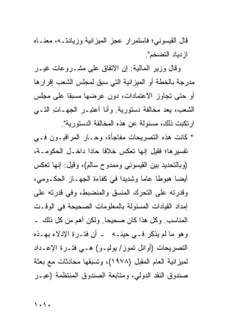 ‫ﻗﺎل ﺍﻟﻘﻴﺴﻭﻨﻲ؛ ﻓﺎﺴﺘﻤﺭﺍﺭ ﻋﺠﺯ ﺍﻟﻤﻴﺯﺍﻨﻴﺔ ﻭﺯﻴﺎﺩﺘـﻪ، ﻤﻌﻨـﺎﻩ‬
                                      ‫ﺍﺯﺩﻴﺎﺩ ﺍﻟﺘﻀﺨﻡ".‬
‫ﻭﻗﺎل ﻭﺯﻴﺭ ﺍﻟﻤﺎﻟﻴﺔ: ﺇﻥ ﺍﻻﺘﻔﺎﻕ ﻋﻠﻰ ﻤﺸـﺭﻭﻋﺎﺕ ﻏﻴـﺭ‬
‫‪‬ﺩﺭﺠﺔ ﺒﺎﻟﺨﻁﺔ ﺃﻭ ﺍﻟﻤﻴﺯﺍﻨﻴﺔ ﺍﻟﺘﻲ ﺴﺒﻕ ﻟﻤﺠﻠﺱ ﺍﻟﺸﻌﺏ ﺇﻗﺭﺍ ‪‬ﻫﺎ‬
  ‫ﺭ‬                                                   ‫ﻤ‬
‫ﺃﻭ ﺤﺘﻰ ﺘﺠﺎﻭﺯ ﺍﻻﻋﺘﻤﺎﺩﺍﺕ، ﺩﻭﻥ ﻋﺭﻀﻬﺎ ‪‬ﺴﺒ ﹰﺎ ﻋﻠﻰ ﻤﺠﻠﺱ‬
          ‫ﻤ ‪‬ﻘ‬
‫ﺍﻟﺸﻌﺏ، ﻴﻌ ‪ ‬ﻤﺨﺎﻟﻔﺔ ﺩﺴﺘﻭﺭﻴﺔ. ﻭﺃﻨﺎ ﺃﻋﺘﺒـﺭ ﺍﻟﺠﻬـﺎﺕ ﺍﻟﺘـﻲ‬
      ‫ِ‬       ‫‪‬‬                    ‫ﹰ‬      ‫‪ ‬ﺩ‬
         ‫ﺍﺭﺘﻜﺒﺕ ﺫﻟﻙ، ﻤﺴﺌﻭﻟﺔ ﻋﻥ ﻫﺫﻩ ﺍﻟﻤﺨﺎﻟﻔﺔ ﺍﻟﺩﺴﺘﻭﺭﻴﺔ".‬
                                     ‫ﹰ‬
‫* ﻜﺎﻨﺕ ﻫﺫﻩ ﺍﻟﺘﺼﺭﻴﺤﺎﺕ ﻤﻔﺎﺠﺄﺓ، ﻭﺤـﺎﺭ ﺍﻟﻤﺭﺍﻗﺒـﻭﻥ ﻓـﻲ‬
                             ‫ﹸ‬
‫ﺘﻔﺴﻴﺭﻫﺎ؛ ﻓﻘﻴل ﺇﻨﻬﺎ ﺘﻌﻜﺱ ﺨﻼ ﹰﺎ ﺤﺎ ‪‬ﺍ ﺩﺍﺨـل ﺍﻟﺤﻜﻭﻤـﺔ،‬
                 ‫ﻓ ﺩ‬
‫)ﻭﺒﺎﻟﺘﺤﺩﻴﺩ ﺒﻴﻥ ﺍﻟﻘﻴﺴﻭﻨﻲ ﻭﻤﻤﺩﻭﺡ ﺴﺎﻟﻡ(، ﻭﻗﻴل: ﺇﻨﻬﺎ ﺘﻌﻜﺱ‬
‫ﺃﻴ ‪‬ﺎ ﻫﺒﻭ ﹰﺎ ﻋﺎ ‪‬ﺎ ﻭﺸﺩﻴ ‪‬ﺍ ﻓﻲ ﻜﻔﺎﺀﺓ ﺍﻟﺠﻬـﺎﺯ ﺍﻟﺤﻜـﻭﻤﻲ،‬
                            ‫ﺩ‬       ‫ﻁ ﻤ‬          ‫ﻀ‬
‫ﻭﻗﺩﺭﺘﻪ ﻋﻠﻰ ﺍﻟﺘﺤﺭﻙ ﺍﻟ ‪‬ﻨ ‪‬ﻕ ﻭﺍﻟﻤﻨﻀﺒﻁ، ﻭﻓﻲ ﻗﺩﺭﺘﻪ ﻋﻠﻰ‬
                         ‫ﻤﺴ‬
‫ﺇﻤﺩﺍﺩ ﺍﻟﻘﻴﺎﺩﺍﺕ ﺍﻟﻤﺴﺌﻭﻟﺔ ﺒﺎﻟﻤﻌﻠﻭﻤﺎﺕ ﺍﻟﺼﺤﻴﺤﺔ ﻓﻲ ﺍﻟﻭﻗـﺕ‬
‫ﺍﻟﻤﻨﺎﺴﺏ. ﻭﻜل ﻫﺫﺍ ﻜﺎﻥ ﺼﺤﻴ ‪‬ﺎ. ﻭﻟﻜﻥ ﺃﻫﻡ ﻤﻥ ﻜل ﺫﻟﻙ ـ‬
                       ‫ﺤ‬
‫ﻭﻫﻭ ﻤﺎ ﻟﻡ ‪‬ﺫﻜﺭ ﻓـﻲ ﺤﻴﻨـﻪ ـ ﺃﻥ ﻓﺘـﺭﺓ ﺍﻹﺩﻻﺀ ﺒﻬـﺫﻩ‬
                                 ‫ﻴ ‪‬‬
‫ﺍﻟﺘﺼﺭﻴﺤﺎﺕ )ﺃﻭﺍﺌل ﺘﻤﻭﺯ/ ﻴﻭﻟﻴـﻭ( ﻫـﻲ ﻓﺘـﺭﺓ ﺍﻹﻋـﺩﺍﺩ‬
‫ﻟﻤﻴﺯﺍﻨﻴﺔ ﺍﻟﻌﺎﻡ ﺍﻟﻤﻘﺒل )٨٧٩١(، ﻭﺘﺴﺒﻘﻬﺎ ﻤﺤﺎﺩﺜﺎﺕ ﻤﻊ ﺒﻌﺜﺔ‬
        ‫ﹲ‬
‫ﺼﻨﺩﻭﻕ ﺍﻟﻨﻘﺩ ﺍﻟﺩﻭﻟﻲ، ﻭﻤﺘﺎﺒﻌﺔ ﺍﻟﺼﻨﺩﻭﻕ ﺍﻟﻤﻨﺘﻅﻤﺔ )ﻋﺒـﺭ‬


‫٠١٠١‬
 