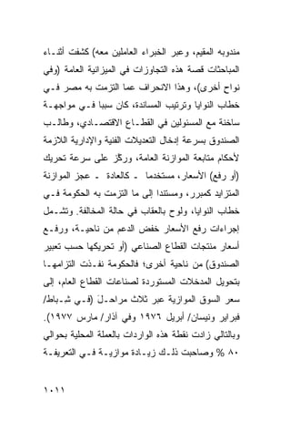 ‫ﻤﻨﺩﻭﺒﻪ ﺍﻟﻤﻘﻴﻡ، ﻭﻋﺒﺭ ﺍﻟﺨﺒﺭﺍﺀ ﺍﻟﻌﺎﻤﻠﻴﻥ ﻤﻌﻪ( ﻜﺸﻔﺕ ﺃﺜﻨـﺎﺀ‬
‫ﺍﻟﻤﺒﺎﺤﺜﺎﺕ ﻗﺼﺔ ﻫﺫﻩ ﺍﻟﺘﺠﺎﻭﺯﺍﺕ ﻓﻲ ﺍﻟﻤﻴﺯﺍﻨﻴﺔ ﺍﻟﻌﺎﻤﺔ )ﻭﻓﻲ‬
‫ﻨﻭﺍﺡ ﺃﺨ ‪‬ﻯ(، ﻭﻫﺫﺍ ﺍﻻﻨﺤﺭﺍﻑ ﻋﻤﺎ ﺍﻟﺘﺯﻤﺕ ﺒﻪ ﻤﺼﺭ ﻓـﻲ‬
                                      ‫ٍ ﺭ‬
‫ﺨﻁﺎﺏ ﺍﻟﻨﻭﺍﻴﺎ ﻭﺘﺭﺘﻴﺏ ﺍﻟﻤﺴﺎﻨﺩﺓ، ﻜﺎﻥ ﺴﺒ ‪‬ﺎ ﻓـﻲ ﻤﻭﺍﺠﻬـﺔ‬
             ‫ﺒ‬
‫ﺴﺎﺨﻨﺔ ﻤﻊ ﺍﻟﻤﺴﺌﻭﻟﻴﻥ ﻓﻲ ﺍﻟﻘﻁـﺎﻉ ﺍﻻﻗﺘﺼـﺎﺩﻱ، ﻭﻁﺎﻟـﺏ‬
‫ﺍﻟﺼﻨﺩﻭﻕ ﺒﺴﺭﻋﺔ ﺇﺩﺨﺎل ﺍﻟﺘﻌﺩﻴﻼﺕ ﺍﻟﻔﻨﻴﺔ ﻭﺍﻹﺩﺍﺭﻴﺔ ﺍﻟﻼﺯﻤﺔ‬
‫ﻷﺤﻜﺎﻡ ﻤﺘﺎﺒﻌﺔ ﺍﻟﻤﻭﺍﺯﻨﺔ ﺍﻟﻌﺎﻤﺔ، ﻭﺭ ﱠﺯ ﻋﻠﻰ ﺴﺭﻋﺔ ﺘﺤﺭﻴﻙ‬
                ‫ﻜ‬
‫)ﺃﻭ ﺭﻓﻊ( ﺍﻷﺴﻌﺎﺭ، ‪‬ﺴﺘﺨﺩ ‪‬ﺎ ـ ﻜﺎﻟﻌﺎﺩﺓ ـ ﻋﺠﺯ ﺍﻟﻤﻭﺍﺯﻨﺔ‬
                          ‫ﻤ‬     ‫ﻤ‬
‫ﺍﻟﻤﺘﺯﺍﻴﺩ ﻜﻤﺒﺭﺭ، ﻭ ‪‬ﺴﺘﻨ ‪‬ﺍ ﺇﻟﻰ ﻤﺎ ﺍﻟﺘﺯﻤﺕ ﺒﻪ ﺍﻟﺤﻜﻭﻤﺔ ﻓـﻲ‬
                              ‫ﻤ ﺩ‬
‫ﺨﻁﺎﺏ ﺍﻟﻨﻭﺍﻴﺎ، ﻭﻟ ‪‬ﺡ ﺒﺎﻟﻌﻘﺎﺏ ﻓﻲ ﺤﺎﻟﺔ ﺍﻟﻤﺨﺎﻟﻔﺔ. ﻭﺘﺸـﻤل‬
                                  ‫ﻭ‬
‫ﺇﺠﺭﺍﺀﺍﺕ ﺭﻓﻊ ﺍﻷﺴﻌﺎﺭ ﺨﻔﺽ ﺍﻟﺩﻋﻡ ﻤﻥ ﻨﺎﺤﻴـﺔ، ﻭﺭﻓـﻊ‬
                       ‫‪‬‬              ‫ﹸ‬
‫ﺃﺴﻌﺎﺭ ‪‬ﻨﺘﺠﺎﺕ ﺍﻟﻘﻁﺎﻉ ﺍﻟﺼﻨﺎﻋﻲ )ﺃﻭ ﺘﺤﺭﻴﻜﻬﺎ ﺤﺴﺏ ﺘﻌﺒﻴﺭ‬
                                          ‫ﻤ‬
‫ﺍﻟﺼﻨﺩﻭﻕ( ﻤﻥ ﻨﺎﺤﻴﺔ ﺃﺨﺭﻯ؛ ﻓﺎﻟﺤﻜﻭﻤﺔ ﻨﻔـﺫﺕ ﺍﻟﺘﺯﺍﻤﻬـﺎ‬
‫ﺒﺘﺤﻭﻴل ﺍﻟﻤﺩﺨﻼﺕ ﺍﻟﻤﺴﺘﻭﺭﺩﺓ ﻟﺼﻨﺎﻋﺎﺕ ﺍﻟﻘﻁﺎﻉ ﺍﻟﻌﺎﻡ، ﺇﻟﻰ‬
‫ﺴﻌﺭ ﺍﻟﺴﻭﻕ ﺍﻟﻤﻭﺍﺯﻴﺔ ﻋﺒﺭ ﺜﻼﺙ ﻤﺭﺍﺤـل )ﻓـﻲ ِـﺒﺎﻁ/‬
     ‫ﺸ‬      ‫َ‬
‫ﻓﺒﺭﺍﻴﺭ ﻭﻨﻴﺴﺎﻥ/ ﺃﺒﺭﻴل ٦٧٩١ ﻭﻓﻲ ﺁﺫﺍﺭ/ ﻤﺎﺭﺱ ٧٧٩١(.‬
‫ﻭﺒﺎﻟﺘﺎﻟﻲ ﺯﺍﺩﺕ ﻨﻘﻁﺔ ﻫﺫﻩ ﺍﻟﻭﺍﺭﺩﺍﺕ ﺒﺎﻟﻌﻤﻠﺔ ﺍﻟﻤﺤﻠﻴﺔ ﺒﺤﻭﺍﻟﻲ‬
‫٠٨ % ﻭﺼﺎﺤﺒﺕ ﺫﻟـﻙ ﺯﻴـﺎﺩﺓ ﻤﻭﺍﺯﻴـﺔ ﻓـﻲ ﺍﻟﺘﻌﺭﻴﻔـﺔ‬


‫١١٠١‬
 