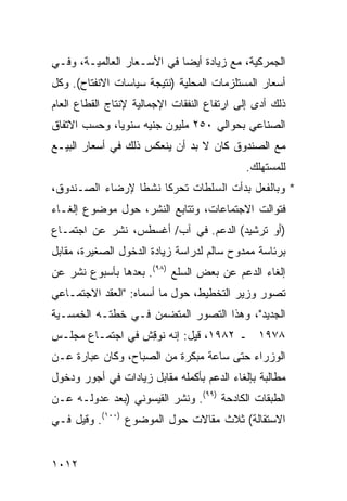 ‫ﺍﻟﺠﻤﺭﻜﻴﺔ، ﻤﻊ ﺯﻴﺎﺩﺓ ﺃﻴ ‪‬ﺎ ﻓﻲ ﺍﻷﺴـﻌﺎﺭ ﺍﻟﻌﺎﻟﻤﻴـﺔ، ﻭﻓـﻲ‬
                            ‫ﻀ‬
‫ﺃﺴﻌﺎﺭ ﺍﻟﻤﺴﺘﻠﺯﻤﺎﺕ ﺍﻟﻤﺤﻠﻴﺔ )ﻨﺘﻴﺠﺔ ﺴﻴﺎﺴﺎﺕ ﺍﻻﻨﻔﺘﺎﺡ(. ﻭﻜل‬
‫ﺫﻟﻙ ﺃ ‪‬ﻯ ﺇﻟﻰ ﺍﺭﺘﻔﺎﻉ ﺍﻟﻨﻔﻘﺎﺕ ﺍﻹﺠﻤﺎﻟﻴﺔ ﻹﻨﺘﺎﺝ ﺍﻟﻘﻁﺎﻉ ﺍﻟﻌﺎﻡ‬
                                                ‫ﺩ‬
‫ﺍﻟﺼﻨﺎﻋﻲ ﺒﺤﻭﺍﻟﻲ ٠٥٢ ﻤﻠﻴﻭﻥ ﺠﻨﻴﻪ ﺴﻨﻭ ‪‬ﺎ، ﻭﺤﺴﺏ ﺍﻻﺘﻔﺎﻕ‬
              ‫ﻴ‬
‫ﻤﻊ ﺍﻟﺼﻨﺩﻭﻕ ﻜﺎﻥ ﻻ ﺒﺩ ﺃﻥ ﻴﻨﻌﻜﺱ ﺫﻟﻙ ﻓﻲ ﺃﺴﻌﺎﺭ ﺍﻟﺒﻴـﻊ‬
                                             ‫ﻟﻠﻤﺴﺘﻬﻠﻙ.‬
‫* ﻭﺒﺎﻟﻔﻌل ﺒﺩﺃﺕ ﺍﻟﺴﻠﻁﺎﺕ ﺘﺤﺭ ﹰﺎ ﻨﺸ ﹰﺎ ﻹﺭﻀﺎﺀ ﺍﻟﺼـﻨﺩﻭﻕ،‬
                 ‫ﻜ ﻁ‬         ‫ﹸ‬
‫ﻓﺘﻭﺍﻟﺕ ﺍﻻﺠﺘﻤﺎﻋﺎﺕ، ﻭﺘﺘﺎﺒﻊ ﺍﻟﻨﺸﺭ، ﺤﻭل ﻤﻭﻀﻭﻉ ﺇﻟﻐـﺎﺀ‬
‫)ﺃﻭ ﺘﺭﺸﻴﺩ( ﺍﻟﺩﻋﻡ. ﻓﻲ ﺁﺏ/ ﺃﻏﺴﻁﺱ، ﹸﺸﺭ ﻋﻥ ﺍﺠﺘﻤـﺎﻉ‬
             ‫ﻨ‬
‫ﺒﺭﺌﺎﺴﺔ ﻤﻤﺩﻭﺡ ﺴﺎﻟﻡ ﻟﺩﺭﺍﺴﺔ ﺯﻴﺎﺩﺓ ﺍﻟﺩﺨﻭل ﺍﻟﺼﻐﻴﺭﺓ، ﻤﻘﺎﺒل‬
‫ﺇﻟﻐﺎﺀ ﺍﻟﺩﻋﻡ ﻋﻥ ﺒﻌﺽ ﺍﻟﺴﻠﻊ )٨٩(. ﺒﻌﺩﻫﺎ ﺒﺄﺴﺒﻭﻉ ﹸﺸﺭ ﻋﻥ‬
     ‫ﻨ‬
‫ﺘﺼ ‪‬ﺭ ﻭﺯﻴﺭ ﺍﻟﺘﺨﻁﻴﻁ، ﺤﻭل ﻤﺎ ﺃﺴﻤﺎﻩ: "ﺍﻟ ‪‬ﻘﺩ ﺍﻻﺠﺘﻤـﺎﻋﻲ‬
            ‫ﻌ‬                                  ‫ﻭ‬
‫ﺍﻟﺠﺩﻴﺩ"، ﻭﻫﺫﺍ ﺍﻟﺘﺼﻭﺭ ﺍﻟﻤﺘﻀﻤﻥ ﻓـﻲ ﺨﻁﺘـﻪ ﺍﻟﺨﻤﺴـﻴﺔ‬
‫٨٧٩١ ـ ٢٨٩١، ﻗﻴل: ﺇﻨﻪ ﻨﻭ ِﺵ ﻓﻲ ﺍﺠﺘﻤـﺎﻉ ﻤﺠﻠـﺱ‬
                  ‫ﻗ‬
‫ﺍﻟﻭﺯﺭﺍﺀ ﺤﺘﻰ ﺴﺎﻋﺔ ﻤﺒﻜﺭﺓ ﻤﻥ ﺍﻟﺼﺒﺎﺡ، ﻭﻜﺎﻥ ﻋﺒﺎﺭﺓ ﻋـﻥ‬
‫ﻤﻁﺎﻟﺒﺔ ﺒﺈﻟﻐﺎﺀ ﺍﻟﺩﻋﻡ ﺒﺄﻜﻤﻠﻪ ﻤﻘﺎﺒل ﺯﻴﺎﺩﺍﺕ ﻓﻲ ﺃﺠﻭﺭ ﻭﺩﺨﻭل‬
‫ﺍﻟﻁﺒﻘﺎﺕ ﺍﻟﻜﺎﺩﺤﺔ )٩٩(. ﻭﻨﺸﺭ ﺍﻟﻘﻴﺴﻭﻨﻲ )ﺒﻌﺩ ﻋﺩﻭﻟـﻪ ﻋـﻥ‬
‫ﺍﻻﺴﺘﻘﺎﻟﺔ( ﺜﻼﺙ ﻤﻘﺎﻻﺕ ﺤﻭل ﺍﻟﻤﻭﻀﻭﻉ )٠٠١(. ﻭﻗﻴل ﻓـﻲ‬
                                  ‫ﹶ‬


‫٢١٠١‬
 