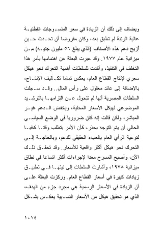 ‫ﻭﻴﻀﺎﻑ ﺇﻟﻰ ﺫﻟﻙ ﺃﻥ ﺍﻟﺯﻴﺎﺩﺓ ﻓﻲ ﺴﻌﺭ ﺍﻟﻤﻨﺴـﻭﺠﺎﺕ ﺍﻟﻘﻁﻨﻴـﺔ‬
‫ﻋﺎﻟﻴﺔ ﺍﻟﺭﺘﺒﺔ ﻟﻡ ﺘﻁﺒﻕ ﺒﻌﺩ، ﻭﻜﺎﻥ ﻤﻔﺭﻭ ‪‬ﺎ ﺃﻥ ﺘﺤـﺩﺙ ﺤـﻴﻥ‬
               ‫ﻀ‬
‫ُﺯﻴﺢ ﺩﻋﻡ ﻫﺫﻩ ﺍﻷﺼﻨﺎﻑ )ﺍﻟﺫﻱ ﻴﺒﻠﻎ ٦٥ ﻤﻠﻴﻭﻥ ﺠﻨﻴـﻪ( ِـﻥ‬
  ‫ﻤ‬                                              ‫ﺃ‬
‫ﻤﻴﺯﺍﻨﻴﺔ ﻋﺎﻡ ٧٧٩١. ﻭﻗﺩ ﻋﺒﺭﺕ ﺍﻟﺒﻌﺜﺔ ﻋﻥ ﺍﻫﺘﻤﺎﻤﻬﺎ ﺒﺄﻤﺭ ﻫﺫﺍ‬
                     ‫ﹸ‬
‫ﺍﻟﺘﺨﻠﻑ ﻓﻲ ﺍﻟﺘﻨﻔﻴﺫ، ﻭﺃﻜﺩﺕ ﻟﻠﺴﻠﻁﺎﺕ ﺃﻫﻤﻴﺔ ﺍﻟﺘﺤﺭﻙ ﻨﺤﻭ ﻫﻴﻜل‬
                ‫ﹶ‬
‫ﺴﻌﺭﻱ ﻹﻨﺘﺎﺝ ﺍﻟﻘﻁﺎﻉ ﺍﻟﻌﺎﻡ، ﻴﻌﻜﺱ ﺘﻤﺎ ‪‬ﺎ ﺘﻜـﺎﻟﻴﻑ ﺍﻹﻨﺘـﺎﺝ،‬
                  ‫ﻤ‬
‫ﺒﺎﻹﻀﺎﻓﺔ ﺇﻟﻰ ﻋﺎﺌﺩ ﻤﻌﻘﻭل ﻋﻠﻰ ﺭﺃﺱ ﺍﻟﻤﺎل.. ﻭﻗـﺩ ﺴـﺠﻠﺕ‬
‫ﺍﻟﺴﻠﻁﺎﺕ ﺍﻟﻤﺼﺭﻴﺔ ﺃﻨﻬﺎ ﻟﻡ ﺘﺘﺤﻭل ﻋـﻥ ﺍﻟﺘﺯﺍﻤﻬـﺎ ﺒﺎﻟﺘﺭﺸـﻴﺩ‬
‫ﺍﻟﻤﻭﻀﻭﻋﻲ ﻟﻬﻴﻜل ﺍﻷﺴﻌﺎﺭ ﺍﻟﻤﺤﻠﻴﺔ، ﻭﻴﺨﻔﺽ ﺍﻟـﺩﻋﻡ ﻏﻴـﺭ‬
‫ﺍﻟﻤﺒﺎﺸﺭ، ﻭﻟﻜﻥ ﻗﺎﻟﺕ ﺇﻨﻪ ﻜﺎﻥ ﻀﺭﻭﺭ ‪‬ﺎ ﻓﻲ ﺍﻟﻭﻀﻊ ﺍﻟﺴﻴﺎﺴـﻲ‬
                   ‫ﻴ‬
‫ﺍﻟﺤﺎﻟﻲ ﺃﻥ ﻴﺘﻡ ﺍﻟﺘﻭﺠﻪ ﺒﺤﺫﺭ، ﻜﺄﻥ ﺍﻷﻤﺭ ﻴﺘﻁﻠﺏ ﻭﻗ ﹰـﺎ ﻜﺎﻓ ‪‬ـﺎ‬
  ‫ﻴ‬       ‫ﺘ‬
‫ﻟﺘﻭﻋﻴﺔ ﺍﻟﺭﺃﻱ ﺍﻟﻌﺎﻡ ﺒﺎﻟﻌﺏﺀ ﺍﻟﺤﻘﻴﻘﻲ ﻟﻠﺩﻋﻡ، ﻭﺒﺎﻟﺤﺎﺠـﺔ ﺇﻟـﻰ‬
‫ﺍﻟﺘﺤﺭﻙ ﻨﺤﻭ ﻫﻴﻜل ﺃﻜﺜﺭ ﻭﺍﻗﻌﻴﺔ ﻟﻸﺴﻌﺎﺭ. ﻭﻗﺩ ﺘﺤﻘـﻕ ﺫﻟـﻙ‬
‫ﺍﻵﻥ، ﻭﺃﺼﺒﺢ ﺍﻟﻤﺴﺭﺡ ﻤﻌ ‪‬ﺍ ﻹﺠﺭﺍﺀﺍﺕ ﺃﻜﺜﺭ ﺍﺘﺴﺎ ‪‬ﺎ ﻓﻲ ﻨﻁﺎﻕ‬
         ‫ﻋ‬                    ‫ﺩ‬
‫ﻤﻴﺯﺍﻨﻴﺔ ٨٧٩١، ﻭﺃﺸﺎﺭﺕ ﺍﻟﺴﻠﻁﺎﺕ ﺇﻟﻰ ﻨﻴﺘﻬـﺎ ﻓـﻲ ﺘﻁﺒﻴـﻕ‬
‫ﺯﻴﺎﺩﺍﺕ ﻜﺒﻴﺭﺓ ﻓﻲ ﺃﺴﻌﺎﺭ ﺍﻟﻘﻁﺎﻉ ﺍﻟﻌﺎﻡ. ﻭﺭﻜﺯﺕ ﺍﻟﺒﻌﺜﺔ ﻋﻠـﻰ‬
‫ﺃﻥ ﺍﻟﺯﻴﺎﺩﺓ ﻓﻲ ﺍﻷﺴﻌﺎﺭ ﺍﻟﺭﺴﻤﻴﺔ ﻫﻲ ﻤﺠﺭﺩ ﺠﺯﺀ ﻤﻥ ﺍﻟﻬﺩﻑ،‬
‫ﺍﻟﺫﻱ ﻫﻭ ﺘﺤﻘﻴﻕ ﻫﻴﻜل ﻤﻥ ﺍﻷﺴﻌﺎﺭ ﺍﻟﻨﺴـﺒﻴﺔ ﻴﻌﻜـﺱ ﺒﺸـﻜل‬


‫٤١٠١‬
 