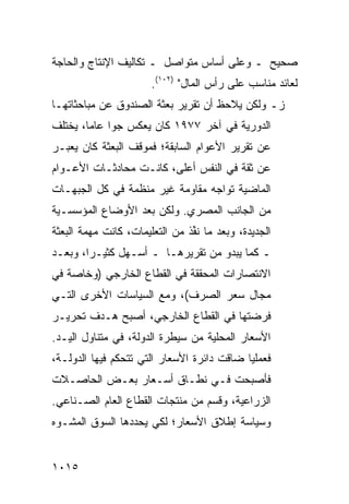 ‫ﺼﺤﻴﺢ ـ ﻭﻋﻠﻰ ﺃﺴﺎﺱ ﻤﺘﻭﺍﺼل ـ ﺘﻜﺎﻟﻴﻑ ﺍﻹﻨﺘﺎﺝ ﻭﺍﻟﺤﺎﺠﺔ‬
                       ‫ﻟﻌﺎﺌﺩ ﻤﻨﺎﺴﺏ ﻋﻠﻰ ﺭﺃﺱ ﺍﻟﻤﺎل" )٢٠١(.‬
‫ﺯـ ﻭﻟﻜﻥ ﻴﻼﺤﻅ ﺃﻥ ﺘﻘﺭﻴﺭ ﺒﻌﺜﺔ ﺍﻟﺼﻨﺩﻭﻕ ﻋﻥ ﻤﺒﺎﺤﺜﺎﺘﻬـﺎ‬
                                 ‫‪‬‬
‫ﺍﻟﺩﻭﺭﻴﺔ ﻓﻲ ﺁﺨﺭ ٧٧٩١ ﻜﺎﻥ ﻴﻌﻜﺱ ﺠ ‪‬ﺍ ﻋﺎ ‪‬ﺎ، ﻴﺨﺘﻠﻑ‬
        ‫ﻭ ﻤ‬
‫ﻋﻥ ﺘﻘﺭﻴﺭ ﺍﻷﻋﻭﺍﻡ ﺍﻟﺴﺎﺒﻘﺔ؛ ﻓﻤﻭﻗﻑ ﺍﻟﺒﻌﺜﺔ ﻜﺎﻥ ﻴﻌ ‪‬ـﺭ‬
  ‫ﺒ‬
‫ﻋﻥ ﺜﻘﺔ ﻓﻲ ﺍﻟﻨﻔﺱ ﺃﻋﻠﻰ، ﻜﺎﻨـﺕ ﻤﺤﺎﺩﺜـﺎﺕ ﺍﻷﻋـﻭﺍﻡ‬
‫ﺍﻟﻤﺎﻀﻴﺔ ﺘﻭﺍﺠﻪ ﻤﻘﺎﻭﻤﺔ ﻏﻴﺭ ﻤﻨﻅﻤﺔ ﻓﻲ ﻜل ﺍﻟﺠﺒﻬـﺎﺕ‬
‫ﻤﻥ ﺍﻟﺠﺎﻨﺏ ﺍﻟﻤﺼﺭﻱ. ﻭﻟﻜﻥ ﺒﻌﺩ ﺍﻷﻭﻀﺎﻉ ﺍﻟﻤﺅﺴﺴـﻴﺔ‬
‫ﺍﻟﺠﺩﻴﺩﺓ، ﻭﺒﻌﺩ ﻤﺎ ﻨﻔﺫ ﻤﻥ ﺍﻟﺘﻌﻠﻴﻤﺎﺕ، ﻜﺎﻨﺕ ﻤﻬﻤﺔ ﺍﻟﺒﻌﺜﺔ‬
                               ‫ﹸﱢ ﹶ‬
‫ـ ﻜﻤﺎ ﻴﺒﺩﻭ ﻤﻥ ﺘﻘﺭﻴﺭﻫـﺎ ـ ﺃﺴـﻬل ﻜﺜﻴـ ‪‬ﺍ، ﻭﺒﻌـﺩ‬
        ‫ﺭ‬
‫ﺍﻻﻨﺘﺼﺎﺭﺍﺕ ﺍﻟﻤﺤﻘﻘﺔ ﻓﻲ ﺍﻟﻘﻁﺎﻉ ﺍﻟﺨﺎﺭﺠﻲ )ﻭﺨﺎﺼﺔ ﻓﻲ‬
‫ﻤﺠﺎل ﺴﻌﺭ ﺍﻟﺼﺭﻑ(، ﻭﻤﻊ ﺍﻟﺴﻴﺎﺴﺎﺕ ﺍﻷﺨﺭﻯ ﺍﻟﺘـﻲ‬
‫ﻓﺭﻀﺘﻬﺎ ﻓﻲ ﺍﻟﻘﻁﺎﻉ ﺍﻟﺨﺎﺭﺠﻲ، ﺃﺼﺒﺢ ﻫـﺩﻑ ﺘﺤﺭﻴـﺭ‬
‫ﺍﻷﺴﻌﺎﺭ ﺍﻟﻤﺤﻠﻴﺔ ﻤﻥ ﺴﻴﻁﺭﺓ ﺍﻟﺩﻭﻟﺔ، ﻓﻲ ﻤﺘﻨﺎﻭل ﺍﻟﻴـﺩ.‬
‫ﻓﻌﻤﻠ ‪‬ﺎ ﻀﺎﻗﺕ ﺩﺍﺌﺭﺓ ﺍﻷﺴﻌﺎﺭ ﺍﻟﺘﻲ ﺘﺘﺤﻜﻡ ﻓﻴﻬﺎ ﺍﻟﺩﻭﻟـﺔ،‬
                                            ‫ﻴ‬
‫ﻓﺄﺼﺒﺤﺕ ﻓـﻲ ﻨﻁـﺎﻕ ﺃﺴـﻌﺎﺭ ﺒﻌـﺽ ﺍﻟﺤﺎﺼـﻼﺕ‬
‫ﺍﻟﺯﺭﺍﻋﻴﺔ، ﻭﻗﺴﻡ ﻤﻥ ﻤﻨﺘﺠﺎﺕ ﺍﻟﻘﻁﺎﻉ ﺍﻟﻌﺎﻡ ﺍﻟﺼـﻨﺎﻋﻲ.‬
‫ﻭﺴﻴﺎﺴﺔ ﺇﻁﻼﻕ ﺍﻷﺴﻌﺎﺭ؛ ﻟﻜﻲ ﻴﺤﺩﺩﻫﺎ ﺍﻟﺴﻭﻕ ﺍﻟﻤﺸـﻭﻩ‬


‫٥١٠١‬
 