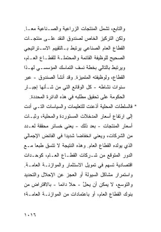 ‫ﻭﺍﻟﺘﺎﺒﻊ، ﺘﺸﻤل ﺍﻟﻤﻨﺘﺠﺎﺕ ﺍﻟﺯﺭﺍﻋﻴﺔ ﻭﺍﻟﺼـﻨﺎﻋﻴﺔ ﻤ ‪‬ـﺎ.‬
   ‫ﻌ‬
‫ﻭﻟﻜﻥ ﺍﻟﺘﺭﻜﻴﺯ ﺍﻟﺨﺎﺹ ﻟﺼﻨﺩﻭﻕ ﺍﻟﻨﻘﺩ ﻋﻠـﻰ ﻤﻨﺘﺠـﺎﺕ‬
‫ﺍﻟﻘﻁﺎﻉ ﺍﻟﻌﺎﻡ ﺍﻟﺼﻨﺎﻋﻲ ﻴﺭﺘﺒﻁ ﺒـﺎﻟﺘﻘﻴﻴﻡ ﺍﻻﺴـﺘﺭﺍﺘﻴﺠﻲ‬
‫ﺍﻟﺼﺤﻴﺢ ﻟﻠﻭﻅﻴﻔﺔ ﺍﻟﻘﺎﺌﻤﺔ ﻭﺍﻟﻤﺤﺘﻤﻠـﺔ ﻟﻠﻘﻁـﺎﻉ ﺍﻟﻌـﺎﻡ،‬
‫ﻭﻴﺭﺘﺒﻁ ﺒﺎﻟﺘﺎﻟﻲ ﺒﺨﻁﺔ ﻨﺴﻑ ﺍﻟﺘﻤﺎﺴﻙ ﺍﻟﻤﺅﺴﺴـﻲ ﻟﻬـﺫﺍ‬
‫ﺍﻟﻘﻁﺎﻉ، ﻭﻟﻭﻅﻴﻔﺘﻪ ﺍﻟﻤﺘﻤﻴﺯﺓ. ﻭﻗﺩ ﺃﻨﺸﺄ ﺍﻟﺼﻨﺩﻭﻕ - ﻋﺒ‪‬ﺭ‬
‫ﺴﻨﻭﺍﺕ ﻨﺸﺎﻁﻪ - ﻜل ﺍﻟﻭﻗﺎﺌﻊ ﺍﻟﺘﻲ ﻤﻥ ﺸـﺄﻨﻬﺎ ﺇﺠﺒـﺎﺭ‬
  ‫ﺍﻟﺤﻜﻭﻤﺔ ﻋﻠﻰ ﺘﺤﻘﻴﻕ ﻤﻁﻠﺒﻪ ﻓﻲ ﻫﺫﻩ ﺍﻟﺩﺍﺌﺭﺓ ﺍﻟﻤﺤ ‪‬ﺩﺓ.‬
     ‫‪ ‬ﺩ‬
‫* ﻓﺎﻟﺴﻠﻁﺎﺕ ﺍﻟﻤﺤﻠﻴﺔ ﺃﺫﻋﻨﺕ ﻟﻠﺘﻌﻠﻴﻤﺎﺕ ﻭﺍﻟﺴﻴﺎﺴﺎﺕ ﺍﻟﺘـﻲ ﺃﺩﺕ‬
‫ﺇﻟﻰ ﺍﺭﺘﻔﺎﻉ ﺃﺴﻌﺎﺭ ﺍﻟﻤﺩﺨﻼﺕ ﺍﻟﻤﺴﺘﻭﺭﺩﺓ ﻭﺍﻟﻤﺤﻠﻴﺔ، ﻭﺜﺒـﺎﺕ‬
‫ﺃﺴﻌﺎﺭ ﺍﻟﻤﻨﺘﺠﺎﺕ - ﺒﻌﺩ ﺫﻟﻙ - ﻴﻌﻨﻲ ﺨﺴﺎﺌﺭ ﻤﺤﻘﻘﺔ ﻟﻌـﺩﺩ‬
            ‫‪‬‬
‫ﻤﻥ ﺍﻟﺸﺭﻜﺎﺕ، ﻭﻴﻌﻨﻲ ﺍﻨﺨﻔﺎ ‪‬ﺎ ﺸﺩﻴ ‪‬ﺍ ﻓﻲ ﺍﻟﻔﺎﺌﺽ ﺍﻹﺠﻤﺎﻟﻲ‬
                   ‫ﺩ‬      ‫ﻀ‬
‫ﺍﻟﺫﻱ ﻴﻭﻟﺩﻩ ﺍﻟﻘﻁﺎﻉ ﺍﻟﻌﺎﻡ. ﻭﻫﺫﻩ ﺍﻟﻨﺘﻴﺠﺔ ﻻ ﺘﺘﺴﻕ ﻁﺒ ‪‬ﺎ ﻤـﻊ‬
     ‫ﻌ‬
‫ﺍﻟﺩﻭﺭ ﺍﻟﻤﺘﻭﻗﻊ ﻤﻥ ﺸـﺭﻜﺎﺕ ﺍﻟﻘﻁـﺎﻉ ﺍﻟﻌـﺎﻡ، ﻜﻭﺤـﺩﺍﺕ‬
‫ﺍﻗﺘﺼﺎﺩﻴﺔ ﺘﺴﻬﻡ ﻓﻲ ﺘﻤﻭﻴل ﺍﻻﺴﺘﺜﻤﺎﺭ ﻭﺍﻟﻤﻭﺍﺯﻨـﺔ ﺍﻟﻌﺎﻤـﺔ.‬
‫ﻭﺍﺴﺘﻤﺭﺍﺭ ﻤﺸﺎﻜل ﺍﻟﺴﻴﻭﻟﺔ ﺃﻭ ﺍﻟﻌﺠﺯ ﻋﻥ ﺍﻹﺤﻼل ﻭﺍﻟﺘﺤﺩﻴﺩ‬
‫ﻭﺍﻟﺘﻭﺴﻊ، ﻻ ﻴﻤﻜﻥ ﺃﻥ ﻴﺤ ﱠ - ﺤﻼ ﺩﺍﺌ ‪‬ﺎ - ﺒﺎﻻﻗﺘﺭﺍﺽ ﻤﻥ‬
               ‫ﹰ ﻤ‬        ‫‪ ‬ل‬
‫ﺒﻨﻭﻙ ﺍﻟﻘﻁﺎﻉ ﺍﻟﻌﺎﻡ، ﺃﻭ ﺒﺎﻋﺘﻤﺎﺩﺍﺕ ﻤﻥ ﺍﻟﻤﻭﺍﺯﻨـﺔ ﺍﻟﻌﺎﻤـﺔ؛‬


‫٦١٠١‬
 