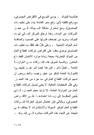 ‫ﻓﺒﺎﻟﻨﺴﺒﺔ ﻟﻠﺒﻨﻭﻙ ـ ﻴﺅﺩﻱ ﺍﻟﺘﻭﺴﻊ ﻓﻲ ﺍﻻﻗﺘﺭﺍﺽ ﺍﻟﻤﺼﺭﻓﻲ،‬
                    ‫‪‬‬
‫ﻤﻊ ﺭﻓﻊ ﺘﻜﻠﻔﺘﻪ )ﺃﻱ: ﺭﻓﻊ ﺴﻌﺭ ﺍﻟﻔﺎﺌﺩﺓ؛ ِﻨﺎﺀ ﻋﻠﻰ ﺘﻌﻠﻴﻤـﺎﺕ‬
             ‫ﺒ ‪‬‬
‫ﺍﻟﺼﻨﺩﻭﻕ(، ﻭﻤﻊ ﺍﺴﺘﻤﺭﺍﺭ ﻤﺸﻜﻠﺔ ﺍﻟﺴـﻴﻭﻟﺔ، ﺇﻟـﻰ ﻋﺠـﺯ‬
‫ﺍﻟﺸﺭﻜﺎﺕ ﻋﻥ ﺍﻟﺴﺩﺍﺩ، ﻭﻫﺫﺍ ﺇﺭﻫﺎﻕ ﻟﻠﻤﺭﻜﺯ ﺍﻟﻤـﺎﻟﻲ ﻟﻬـﺫﻩ‬
                     ‫ﹲ‬
‫ﺍﻟﺒﻨﻭﻙ، ﻭﻤﺯﻴﺩ ﻤﻥ ﺇﻀﻌﺎﻑ ﻗﺩﺭﺘﻬﺎ ﻋﻠﻰ ﺍﻟﺼﻤﻭﺩ ﻭﺍﻟﻤﻨﺎﻓﺴﺔ‬
                                     ‫‪‬‬
‫ﺃﻤﺎﻡ ﺍﻟﺒﻨﻭﻙ ﺍﻷﺠﻨﺒﻴﺔ ـ ﻭﻋﻠﻰ ﻜ ﱟ، ﻓﻘﺩ ﺘﻜ ﱠﻠـﺕ ﺘﻌﻠﻴﻤـﺎﺕ‬
‫ﹸ‬           ‫ﻔ‬         ‫ل‬
‫ﺍﻟﺼﻨﺩﻭﻕ ﺒﻭﻀﻊ ﺴﻘﻑ ﻋﻠﻰ ﺍﻗﺘﺭﺍﺽ ﺸﺭﻜﺎﺕ ﺍﻟﻘﻁﺎﻉ ﺍﻟﻌﺎﻡ‬
‫ﻤﻥ ﺍﻟﺒﻨﻭﻙ ﺍﻟﺘﺠﺎﺭﻴﺔ؛ ﺒﺤﺠﺔ ﺯﻴﺎﺩﺓ ﻤﻭﺍﺭﺩ ﺍﻻﺌﺘﻤﺎﻥ ﻟﻠﻘﻁـﺎﻉ‬
‫ﺍﻟﺨﺎﺹ. ﻭﺒﺎﻟﻨﺴﺒﺔ ﻟﺘﻤﻭﻴل ﻫﺫﻩ ﺍﻟﺸـﺭﻜﺎﺕ ﻤـﻥ ﺍﻟﻤﻭﺍﺯﻨـﺔ‬
‫ﺍﻟﻌﺎﻤﺔ ـ ﻜﺤل ﺩﺍﺌﻡ ـ ﻓﺈﻥ ﻫﺫﺍ ﺃﻴ ‪‬ﺎ ﺃﻤﺭ ﻏﻴـﺭ ﻁﺒﻴﻌـﻲ؛‬
             ‫ﻀ ‪‬‬                      ‫‪‬ﱟ‬
‫ﻓﺎﻟﻤﻭﺍﺯﻨﺔ ﺍﻟﻌﺎﻤﺔ ﺘﺸﻜﻭ ﻤﻥ ﻋﺠﺯ ﺭﻫﻴﺏ، ﻭﺍﻟﻤﻔـﺭﻭﺽ ﺃﻥ‬
‫ﹸﺴﻬﻡ ﺸﺭﻜﺎﺕ ﺍﻟﻘﻁﺎﻉ ﺍﻟﻌﺎﻡ ﻓﻲ ﺴﺩ ﺠﺯﺀ ﻤﻥ ﻫﺫﺍ ﺍﻟﻌﺠـﺯ.‬
                                               ‫ﺘ‬
‫ﻭﻓﻲ ﻅل ﺍﻟﻤﻌﻁﻴﺎﺕ ﺍﻟﺤﺎﻟﻴﺔ، ﻻ ﻴﻌﻨﻲ ﺘﻤﻭﻴل ﺸﺭﻜﺎﺕ ﺍﻟﻘﻁﺎﻉ‬
‫ﺍﻟﻌﺎﻡ ﻤﻥ ﺍﻟﻤﻭﺍﺯﻨﺔ ﺍﻟﻌﺎﻤﺔ، ﺇﻻ ﺘﺯﺍﻴﺩ ﺤﺠﻡ ﺍﻟﻌﺠـﺯ، ﺍﻟـﺫﻱ‬
                  ‫‪‬‬
‫ﻴﻠ ِﺊ ﺍﻟﺤﻜﻭﻤﺔ ﺇﻟﻰ ﺯﻴـﺎﺩﺓ ﺍﻋﺘﻤﺎﺩﻫـﺎ ﻋﻠـﻰ ﺍﻻﻗﺘـﺭﺍﺽ‬
                                            ‫‪‬ﺠ‬
‫ﺍﻟﻤﺼﺭﻓﻲ، ﻭﺒﺎﻟﺘﺎﻟﻲ ﻓﺈﻥ ﺍﺤﺘﻤﺎل ﺘﻤﻭﻴل ﺍﻟﺨﺯﺍﻨﺔ ﻟﺸـﺭﻜﺎﺕ‬
‫ﺍﻟﻘﻁﺎﻉ ﺍﻟﻌﺎﻡ ﻟﺘﻭﻓﻴﺭ ﺍﻟﺴﻴﻭﻟﺔ ﻭﺍﻻﺴﺘﺜﻤﺎﺭﺍﺕ ﻻ ﻴﺨﺘﻠﻑ ﻓـﻲ‬
‫ﻨﺘﻴﺠﺘﻪ ﻋﻥ ﺍﻟﺘﺠﺎﺀ ﻫﺫﻩ ﺍﻟﺸﺭﻜﺎﺕ ﻤﺒﺎﺸﺭﺓ ﺇﻟـﻰ ﺍﻟﺒﻨـﻭﻙ ـ‬


‫٧١٠١‬
 