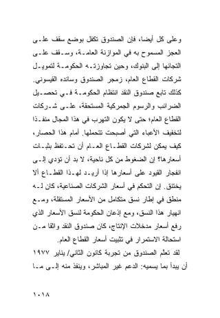 ‫ﻭﻋﻠﻰ ﻜل ﺃﻴ ‪‬ﺎ، ﻓﺈﻥ ﺍﻟﺼﻨﺩﻭﻕ ﺘﻜﻔل ﺒﻭﻀﻊ ﺴﻘﻑ ﻋﻠـﻰ‬
                                 ‫ﻀ‬
‫ﺍﻟﻌﺠﺯ ﺍﻟﻤﺴﻤﻭﺡ ﺒﻪ ﻓﻲ ﺍﻟﻤﻭﺍﺯﻨﺔ ﺍﻟﻌﺎﻤـﺔ، ﻭﺴـﻘﻑ ﻋﻠـﻰ‬
‫ﺍﻟﺘﺠﺎﺌﻬﺎ ﺇﻟﻰ ﺍﻟﺒﻨﻭﻙ، ﻭﺤﻴﻥ ﺘﺠﺎﻭﺯﺘـﻪ ﺍﻟﺤﻜﻭﻤـﺔ ﻟﺘﻤﻭﻴـل‬
‫ﺸﺭﻜﺎﺕ ﺍﻟﻘﻁﺎﻉ ﺍﻟﻌﺎﻡ، ﺯﻤﺠﺭ ﺍﻟﺼﻨﺩﻭﻕ ﻭﺴﺎﻨﺩﻩ ﺍﻟﻘﻴﺴﻭﻨﻲ.‬
‫ﻜﺫﻟﻙ ﺘﺎﺒﻊ ﺼﻨﺩﻭﻕ ﺍﻟﻨﻘﺩ ﺍﻨﺘﻅﺎﻡ ﺍﻟﺤﻜﻭﻤـﺔ ﻓـﻲ ﺘﺤﺼـﻴل‬
                    ‫‪‬‬
‫ﺍﻟﻀﺭﺍﺌﺏ ﻭﺍﻟﺭﺴﻭﻡ ﺍﻟﺠﻤﺭﻜﻴﺔ ﺍﻟﻤﺴﺘﺤﻘﺔ، ﻋﻠـﻰ ﺸـﺭﻜﺎﺕ‬
‫ﺍﻟﻘﻁﺎﻉ ﺍﻟﻌﺎﻡ؛ ﺤﺘﻰ ﻻ ﻴﻜﻭﻥ ﺍﻟﺘﻬﺭﺏ ﻓﻲ ﻫﺫﺍ ﺍﻟﻤﺠﺎل ﻤﻨﻔـ ﹰﺍ‬
 ‫ﺫ‬
‫ﻟﺘﺨﻔﻴﻑ ﺍﻷﻋﺒﺎﺀ ﺍﻟﺘﻲ ﺃﺼﺒﺤﺕ ﺘﺘﺤﻤﻠﻬﺎ. ﺃﻤﺎﻡ ﻫﺫﺍ ﺍﻟﺤﺼﺎﺭ،‬
‫ﻜﻴﻑ ﻴﻤﻜﻥ ﻟﺸﺭﻜﺎﺕ ﺍﻟﻘﻁـﺎﻉ ﺍﻟﻌـﺎﻡ ﺃﻥ ﺘﺤـﺘﻔﻅ ﺒﺜﺒـﺎﺕ‬
‫ﺃﺴﻌﺎﺭﻫﺎ؟ ﺇﻥ ﺍﻟﻀﻐﻭﻁ ﻤﻥ ﻜل ﻨﺎﺤﻴﺔ، ﻻ ﺒﺩ ﺃﻥ ﺘﺅﺩﻱ ﺇﻟـﻰ‬
‫ﺍﻨﻔﺠﺎﺭ ﺍﻟﻘﻴﻭﺩ ﻋﻠﻰ ﺃﺴﻌﺎﺭﻫﺎ ﺇﺫﺍ ﺃﺭﻴـﺩ ﻟﻬـﺫﺍ ﺍﻟﻘﻁـﺎﻉ ﺃﻻ‬
‫ﻴﺨﺘﻨﻕ. ﺇﻥ ﺍﻟﺘﺤﻜﻡ ﻓﻲ ﺃﺴﻌﺎﺭ ﺍﻟﺸﺭﻜﺎﺕ ﺍﻟﺼﻨﺎﻋﻴﺔ، ﻜﺎﻥ ﻟـﻪ‬
‫ﻤﻨﻁﻕ ﻓﻲ ﺇﻁﺎﺭ ﻨﺴﻕ ﻤﺘﻜﺎﻤل ﻤﻥ ﺍﻷﺴﻌﺎﺭ ﺍﻟﻤﺴﺘﻘﻠﺔ، ﻭﻤـﻊ‬
‫ﺍﻨﻬﻴﺎﺭ ﻫﺫﺍ ﺍﻟﻨﺴﻕ، ﻭﻤﻊ ﺇﺫﻋﺎﻥ ﺍﻟﺤﻜﻭﻤﺔ ﻟﻨﺴﻕ ﺍﻷﺴﻌﺎﺭ ﺍﻟﺫﻱ‬
‫ﺭﻓﻊ ﺃﺴﻌﺎﺭ ﻤﺩﺨﻼﺕ ﺍﻹﻨﺘﺎﺝ، ﻜﺎﻥ ﺼﻨﺩﻭﻕ ﺍﻟﻨﻘﺩ ﻭﺍﺜ ﹰﺎ ﻤـﻥ‬
     ‫ﻘ‬
        ‫ﺍﺴﺘﺤﺎﻟﺔ ﺍﻻﺴﺘﻤﺭﺍﺭ ﻓﻲ ﺘﺜﺒﻴﺕ ﺃﺴﻌﺎﺭ ﺍﻟﻘﻁﺎﻉ ﺍﻟﻌﺎﻡ.‬
‫ﻟﻘﺩ ﺘﻌﱠﻡ ﺍﻟﺼﻨﺩﻭﻕ ﻤﻥ ﺘﺠﺭﺒﺔ ﻜﺎﻨﻭﻥ ﺍﻟﺜﺎﻨﻲ/ ﻴﻨﺎﻴﺭ ٧٧٩١‬
                                           ‫ﻠ‬
‫ﺃﻥ ﻴﺒﺩﺃ ﺒﻤﺎ ﻴﺴﻤﻴﻪ: ﺍﻟﺩﻋﻡ ﻏﻴﺭ ﺍﻟﻤﺒﺎﺸﺭ، ﻭ ‪‬ﻨﻔﺫ ﻤﻨﻪ ﺇﻟـﻰ ﻤـﺎ‬
             ‫ﻴ ﹾﹸ ﹶ‬              ‫‪‬‬


‫٨١٠١‬
 