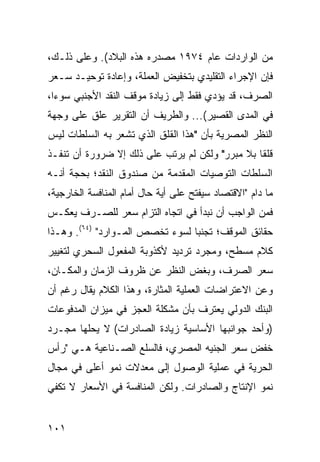 ‫ﻤﻥ ﺍﻟﻭﺍﺭﺩﺍﺕ ﻋﺎﻡ ٤٧٩١ ﻤﺼﺩﺭﻩ ﻫﺫﻩ ﺍﻟﺒﻼﺩ(. ﻭﻋﻠﻰ ﺫﻟـﻙ،‬
‫ﻓﺈﻥ ﺍﻹﺠﺭﺍﺀ ﺍﻟﺘﻘﻠﻴﺩﻱ ﺒﺘﺨﻔﻴﺽ ﺍﻟﻌﻤﻠﺔ، ﻭﺇﻋﺎﺩﺓ ﺘﻭﺤﻴـﺩ ﺴـﻌﺭ‬
‫ﺍﻟﺼﺭﻑ، ﻗﺩ ﻴﺅﺩﻱ ﻓﻘﻁ ﺇﻟﻰ ﺯﻴﺎﺩﺓ ﻤﻭﻗﻑ ﺍﻟﻨﻘﺩ ﺍﻷﺠﻨﺒﻲ ﺴﻭ ‪‬ﺍ،‬
  ‫ﺀ‬
‫ﻓﻲ ﺍﻟﻤﺩﻯ ﺍﻟﻘﺼﻴﺭ(... ﻭﺍﻟﻁﺭﻴﻑ ﺃﻥ ﺍﻟﺘﻘﺭﻴﺭ ﻋﻠﻕ ﻋﻠﻰ ﻭﺠﻬﺔ‬
‫ﺍﻟﻨﻅﺭ ﺍﻟﻤﺼﺭﻴﺔ ﺒﺄﻥ "ﻫﺫﺍ ﺍﻟﻘﻠﻕ ﺍﻟﺫﻱ ﺘﺸﻌﺭ ﺒﻪ ﺍﻟﺴﻠﻁﺎﺕ ﻟﻴﺱ‬
‫ﻗﻠ ﹰﺎ ﺒﻼ ﻤﺒﺭﺭ" ﻭﻟﻜﻥ ﻟﻡ ﻴﺭﺘﺏ ﻋﻠﻰ ﺫﻟﻙ ﺇﻻ ﻀﺭﻭﺭﺓ ﺃﻥ ﺘﻨﻔـﺫ‬
                                                 ‫ﻘ‬
‫ﺍﻟﺴﻠﻁﺎﺕ ﺍﻟﺘﻭﺼﻴﺎﺕ ﺍﻟﻤﻘﺩﻤﺔ ﻤﻥ ﺼﻨﺩﻭﻕ ﺍﻟﻨﻘﺩ؛ ﺒﺤﺠﺔ ﺃﻨـﻪ‬
‫ﻤﺎ ﺩﺍﻡ "ﺍﻻﻗﺘﺼﺎﺩ ﺴﻴﻔﺘﺢ ﻋﻠﻰ ﺃﻴﺔ ﺤﺎل ﺃﻤﺎﻡ ﺍﻟﻤﻨﺎﻓﺴﺔ ﺍﻟﺨﺎﺭﺠﻴﺔ،‬
‫ﻓﻤﻥ ﺍﻟﻭﺍﺠﺏ ﺃﻥ ﻨﺒﺩﺃ ﻓﻲ ﺍﺘﺠﺎﻩ ﺍﻟﺘﺯﺍﻡ ﺴﻌﺭ ﻟﻠﺼـﺭﻑ ﻴﻌﻜـﺱ‬
‫ﺤﻘﺎﺌﻕ ﺍﻟﻤﻭﻗﻑ؛ ﺘﺠﻨ ‪‬ﺎ ﻟﺴﻭﺀ ﺘﺨﺼﺹ ﺍﻟﻤـﻭﺍﺭﺩ" )٤٦(. ﻭﻫـﺫﺍ‬
                                 ‫ﺒ‬
‫ﻜﻼﻡ ﻤﺴﻁﺢ، ﻭﻤﺠﺭﺩ ﺘﺭﺩﻴﺩ ﻷﻜﺫﻭﺒﺔ ﺍﻟﻤﻔﻌﻭل ﺍﻟﺴﺤﺭﻱ ﻟﺘﻐﻴﻴﺭ‬
       ‫‪‬‬
‫ﺴﻌﺭ ﺍﻟﺼﺭﻑ، ﻭﺒﻐﺽ ﺍﻟﻨﻅﺭ ﻋﻥ ﻅﺭﻭﻑ ﺍﻟﺯﻤﺎﻥ ﻭﺍﻟﻤﻜـﺎﻥ،‬
‫ﻭﻋﻥ ﺍﻻﻋﺘﺭﺍﻀﺎﺕ ﺍﻟﻌﻤﻠﻴﺔ ﺍﻟﻤﺜﺎﺭﺓ، ﻭﻫﺫﺍ ﺍﻟﻜﻼﻡ ﻴﻘﺎل ﺭﻏﻡ ﺃﻥ‬
‫ﺍﻟﺒﻨﻙ ﺍﻟﺩﻭﻟﻲ ﻴﻌﺘﺭﻑ ﺒﺄﻥ ﻤﺸﻜﻠﺔ ﺍﻟﻌﺠﺯ ﻓﻲ ﻤﻴﺯﺍﻥ ﺍﻟﻤﺩﻓﻭﻋﺎﺕ‬
‫)ﻭﺃﺤﺩ ﺠﻭﺍﻨﺒﻬﺎ ﺍﻷﺴﺎﺴﻴﺔ ﺯﻴﺎﺩﺓ ﺍﻟﺼﺎﺩﺭﺍﺕ( ﻻ ﻴﺤﻠﻬﺎ ﻤﺠـﺭﺩ‬
‫ﺨﻔﺽ ﺴﻌﺭ ﺍﻟﺠﻨﻴﻪ ﺍﻟﻤﺼﺭﻱ، ﻓﺎﻟﺴﻠﻊ ﺍﻟﺼـﻨﺎﻋﻴﺔ ﻫـﻲ "ﺭﺃﺱ‬
‫ﺍﻟﺤﺭﻴﺔ ﻓﻲ ﻋﻤﻠﻴﺔ ﺍﻟﻭﺼﻭل ﺇﻟﻰ ﻤﻌﺩﻻﺕ ﻨﻤﻭ ﺃﻋﻠﻰ ﻓﻲ ﻤﺠﺎل‬
‫ﻨﻤﻭ ﺍﻹﻨﺘﺎﺝ ﻭﺍﻟﺼﺎﺩﺭﺍﺕ. ﻭﻟﻜﻥ ﺍﻟﻤﻨﺎﻓﺴﺔ ﻓﻲ ﺍﻷﺴﻌﺎﺭ ﻻ ﺘﻜﻔﻲ‬


‫١٠١‬
 