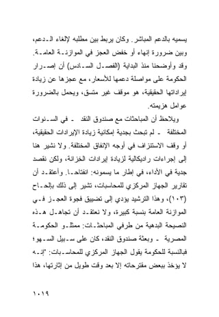 ‫ﻴﺴﻤﻴﻪ ﺒﺎﻟﺩﻋﻡ ﺍﻟﻤﺒﺎﺸﺭ. ﻭﻜﺎﻥ ﻴﺭﺒﻁ ﺒﻴﻥ ﻤﻁﻠﺒﻪ ﻹﻟﻐﺎﺀ ﺍﻟـﺩﻋﻡ،‬
‫ﻭﺒﻴﻥ ﻀﺭﻭﺭﺓ ﺇﻨﻬﺎﺀ ﺃﻭ ﺨﻔﺽ ﺍﻟﻌﺠﺯ ﻓﻲ ﺍﻟﻤﻭﺍﺯﻨـﺔ ﺍﻟﻌﺎﻤـﺔ.‬
‫ﻭﻗﺩ ﻭﺃﻭﻀﺤﻨﺎ ﻤﻨﺫ ﺍﻟﺒﺩﺍﻴﺔ )ﺍﻟﻔﺼـل ﺍﻟﺴـﺎﺩﺱ( ﺃﻥ ﺇﺼـﺭﺍﺭ‬
‫ﺍﻟﺤﻜﻭﻤﺔ ﻋﻠﻰ ﻤﻭﺍﺼﻠﺔ ﺩﻋﻤﻬﺎ ﻟﻸﺴﻌﺎﺭ، ﻤﻊ ﻋﺠﺯﻫﺎ ﻋﻥ ﺯﻴﺎﺩﺓ‬
‫ﺇﻴﺭﺍﺩﺍﺘﻬﺎ ﺍﻟﺤﻘﻴﻘﻴﺔ، ﻫﻭ ﻤﻭﻗﻑ ﻏﻴﺭ ﻤﺘﺴﻕ، ﻭﻴﺤﻤل ﺒﺎﻟﻀﺭﻭﺭﺓ‬
                                          ‫ﻋﻭﺍﻤل ﻫﺯﻴﻤﺘﻪ.‬
‫ﻭ ‪‬ﻼﺤﻅ ﺃﻥ ﺍﻟﻤﺒﺎﺤﺜﺎﺕ ﻤﻊ ﺼﻨﺩﻭﻕ ﺍﻟﻨﻘﺩ ـ ﻓﻲ ﺍﻟﺴـﻨﻭﺍﺕ‬
                                             ‫ﻴ‬
‫ﺍﻟﻤﺨﺘﻠﻔﺔ ـ ﻟﻡ ﺘﺒﺤﺙ ﺒﺠﺩﻴﺔ ﺇﻤﻜﺎﻨﻴﺔ ﺯﻴﺎﺩﺓ ﺍﻹﻴﺭﺍﺩﺍﺕ ﺍﻟﺤﻘﻴﻘﻴﺔ،‬
‫ﺃﻭ ﻭﻗﻑ ﺍﻻﺴﺘﻨﺯﺍﻑ ﻓﻲ ﺃﻭﺠﻪ ﺍﻹﻨﻔﺎﻕ ﺍﻟﻤﺨﺘﻠﻔﺔ. ﻭﻻ ﹸﺸﻴﺭ ﻫﻨﺎ‬
       ‫ﻨ‬
‫ﺇﻟﻰ ﺇﺠﺭﺍﺀﺍﺕ ﺭﺍﺩﻴﻜﺎﻟﻴﺔ ﻟﺯﻴﺎﺩﺓ ﺇﻴﺭﺍﺩﺍﺕ ﺍﻟ ِﺯﺍﻨﺔ، ﻭﻟﻜﻥ ﻨﻘﺼﺩ‬
‫‪‬‬    ‫‪‬‬         ‫ﺨ‬
‫ﺠﺩﻴﺔ ﻓﻲ ﺍﻷﺩﺍﺀ، ﻓﻲ ﺇﻁﺎﺭ ﻤﺎ ﻴﺴﻤﻭﻨﻪ: ﺍﻨﻔﺘﺎ ‪‬ـﺎ. ﻭﺃﻋﺘﻘـﺩ ﺃﻥ‬
              ‫ﺤ‬
‫ﺘﻘﺎﺭﻴﺭ ﺍﻟﺠﻬﺎﺯ ﺍﻟﻤﺭﻜﺯﻱ ﻟﻠﻤﺤﺎﺴﺒﺎﺕ، ﹸﺸﻴﺭ ﺇﻟﻰ ﺫﻟﻙ ﺒﺈﻟﺤـﺎﺡ‬
                   ‫ﺘ‬
‫)٣٠١(، ﻭﻫﺫﺍ ﺍﻟﺘﺭﺸﻴﺩ ﻴﺅﺩﻱ ﺇﻟﻰ ﺘﻀﻴﻴﻕ ﻓﺠﻭﺓ ﺍﻟﻌﺠـﺯ ﻓـﻲ‬
‫ﺍﻟﻤﻭﺍﺯﻨﺔ ﺍﻟﻌﺎﻤﺔ ﺒﻨﺴﺒﺔ ﻜﺒﻴﺭﺓ، ﻭﻻ ﻨﻌﺘﻘـﺩ ﺃﻥ ﺘﺠﺎﻫـل ﻫـﺫﻩ‬
‫ﺍﻟﻨﺼﻴﺤﺔ ﺍﻟﺒ ‪‬ﻫﻴﺔ ﻤﻥ ﻁﺭﻓﻲ ﺍﻟﻤﺒﺎﺤﺜـﺎﺕ: ﻤﻤﺜﻠـﻭ ﺍﻟﺤﻜﻭﻤـﺔ‬
                                       ‫ﺩ‬
‫ﺍﻟﻤﺼﺭﻴﺔ ـ ﻭﺒﻌﺜﺔ ﺼﻨﺩﻭﻕ ﺍﻟﻨﻘﺩ، ﻜﺎﻥ ﻋﻠﻰ ﺴـﺒﻴل ﺍﻟﺴـﻬﻭ؛‬
‫ﻓﺒﺎﻟﻨﺴﺒﺔ ﻟﻠﺤﻜﻭﻤﺔ ﻴﻘﻭل ﺍﻟﺠﻬﺎﺯ ﺍﻟﻤﺭﻜﺯﻱ ﻟﻠﻤﺤﺎﺴـﺒﺎﺕ: "ﺇﻨـﻪ‬
‫ﻻ ﻴﺅﺨﺫ ﺒﺒﻌﺽ ﻤﻘﺘﺭﺤﺎﺘﻪ ﺇﻻ ﺒﻌﺩ ﻭﻗﺕ ﻁﻭﻴل ﻤﻥ ﺇﺜﺎﺭﺘﻬﺎ، ﻫﺫﺍ‬


‫٩١٠١‬
 