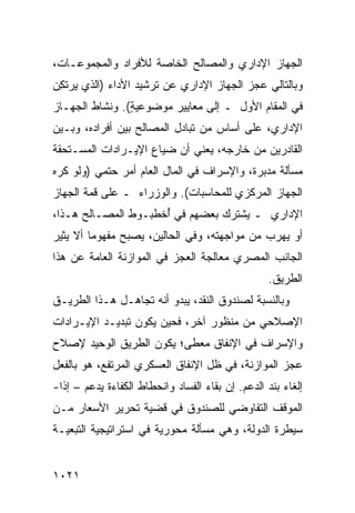 ‫ﺍﻟﺠﻬﺎﺯ ﺍﻹﺩﺍﺭﻱ ﻭﺍﻟﻤﺼﺎﻟﺢ ﺍﻟﺨﺎﺼﺔ ﻟﻸﻓﺭﺍﺩ ﻭﺍﻟﻤﺠﻤﻭﻋـﺎﺕ،‬
‫ﻭﺒﺎﻟﺘﺎﻟﻲ ﻋﺠﺯ ﺍﻟﺠﻬﺎﺯ ﺍﻹﺩﺍﺭﻱ ﻋﻥ ﺘﺭﺸﻴﺩ ﺍﻷﺩﺍﺀ )ﺍﻟﺫﻱ ﻴﺭﺘ ِﻥ‬
 ‫ﻜ‬
‫ﻓﻲ ﺍﻟﻤﻘﺎﻡ ﺍﻷﻭل ـ ﺇﻟﻰ ﻤﻌﺎﻴﻴﺭ ﻤﻭﻀﻭﻋﻴﺔ(. ﻭﻨﺸﺎﻁ ﺍﻟﺠﻬـﺎﺯ‬
                ‫ٍ‬       ‫‪‬‬
‫ﺍﻹﺩﺍﺭﻱ، ﻋﻠﻰ ﺃﺴﺎﺱ ﻤﻥ ﺘﺒﺎﺩل ﺍﻟﻤﺼﺎﻟﺢ ﺒﻴﻥ ﺃﻓﺭﺍﺩﻩ، ﻭﺒـﻴﻥ‬
‫ﺍﻟﻘﺎﺩﺭﻴﻥ ﻤﻥ ﺨﺎﺭﺠﻪ، ﻴﻌﻨﻲ ﺃﻥ ﻀﻴﺎﻉ ﺍﻹﻴـﺭﺍﺩﺍﺕ ﺍﻟ ‪‬ﺴـﺘﺤﻘﺔ‬
      ‫ﻤ‬
‫ﻤﺴﺄﻟﺔ ﻤﺩﺒﺭ ﹲ، ﻭﺍﻹﺴﺭﺍﻑ ﻓﻲ ﺍﻟﻤﺎل ﺍﻟﻌﺎﻡ ﺃﻤﺭ ﺤﺘﻤﻲ )ﻭﻟﻭ ﻜﺭﻩ‬
              ‫‪‬‬                           ‫ﺓ‬
‫ﺍﻟﺠﻬﺎﺯ ﺍﻟﻤﺭﻜﺯﻱ ﻟﻠﻤﺤﺎﺴﺒﺎﺕ(. ﻭﺍﻟﻭﺯﺭﺍﺀ ـ ﻋﻠﻰ ﻗﻤﺔ ﺍﻟﺠﻬﺎﺯ‬
‫ﺍﻹﺩﺍﺭﻱ ـ ﻴﺸﺘﺭﻙ ﺒﻌﻀﻬﻡ ﻓﻲ ُﺨ ﹶﺒـﻭﻁ ﺍﻟﻤﺼـﺎﻟﺢ ﻫـﺫﺍ،‬
                   ‫ﺃ ﻁ‬
‫ﺃﻭ ﻴﻬﺭﺏ ﻤﻥ ﻤﻭﺍﺠﻬﺘﻪ، ﻭﻓﻲ ﺍﻟﺤﺎﻟﻴﻥ، ﻴﺼﺒﺢ ﻤﻔﻬﻭ ‪‬ﺎ ﺃﻻ ﻴﺜﻴﺭ‬
         ‫ﻤ‬
‫ﺍﻟﺠﺎﻨﺏ ﺍﻟﻤﺼﺭﻱ ﻤﻌﺎﻟﺠﺔ ﺍﻟﻌﺠﺯ ﻓﻲ ﺍﻟﻤﻭﺍﺯﻨﺔ ﺍﻟﻌﺎﻤﺔ ﻋﻥ ﻫﺫﺍ‬
                                ‫ﹶ‬             ‫‪‬‬
                                                   ‫ﺍﻟﻁﺭﻴﻕ.‬
‫ﻭﺒﺎﻟﻨﺴﺒﺔ ﻟﺼﻨﺩﻭﻕ ﺍﻟﻨﻘﺩ، ﻴﺒﺩﻭ ﺃﻨﻪ ﺘﺠﺎﻫـل ﻫـﺫﺍ ﺍﻟﻁﺭﻴـﻕ‬
‫ﺍﻹﺼﻼﺤﻲ ﻤﻥ ﻤﻨﻅﻭﺭ ﺁﺨﺭ، ﻓﺤﻴﻥ ﻴﻜﻭﻥ ﺘﺒﺩﻴـﺩ ﺍﻹﻴـﺭﺍﺩﺍﺕ‬
‫ﻭﺍﻹﺴﺭﺍﻑ ﻓﻲ ﺍﻹﻨﻔﺎﻕ ‪‬ﻌ ﹶﻰ؛ ﻴﻜﻭﻥ ﺍﻟﻁﺭﻴﻕ ﺍﻟﻭﺤﻴﺩ ﻹﺼﻼﺡ‬
            ‫ﹸ‬             ‫ﻤﻁ‬
‫ﻋﺠﺯ ﺍﻟﻤﻭﺍﺯﻨﺔ، ﻓﻲ ﻅل ﺍﻹﻨﻔﺎﻕ ﺍﻟﻌﺴﻜﺭﻱ ﺍﻟﻤﺭﺘﻔﻊ، ﻫﻭ ﺒﺎﻟﻔﻌل‬
‫ﺇﻟﻐﺎﺀ ﺒﻨﺩ ﺍﻟﺩﻋﻡ. ﺇﻥ ﺒﻘﺎﺀ ﺍﻟﻔﺴﺎﺩ ﻭﺍﻨﺤﻁﺎﻁ ﺍﻟﻜﻔﺎﺀﺓ ﻴﺩﻋﻡ – ﺇ ﹰﺍ-‬
  ‫ﺫ‬
‫ﺍﻟﻤﻭﻗﻑ ﺍﻟﺘﻔﺎﻭﻀﻲ ﻟﻠﺼﻨﺩﻭﻕ ﻓﻲ ﻗﻀﻴﺔ ﺘﺤﺭﻴﺭ ﺍﻷﺴﻌﺎﺭ ﻤـﻥ‬
                                 ‫‪‬‬        ‫ﹶ‬
‫ﺴﻴﻁﺭﺓ ﺍﻟﺩﻭﻟﺔ، ﻭﻫﻲ ﻤﺴﺄﻟﺔ ﻤﺤﻭﺭﻴﺔ ﻓﻲ ﺍﺴﺘﺭﺍﺘﻴﺠﻴﺔ ﺍﻟﺘﺒﻌﻴـﺔ‬
                        ‫‪‬‬


‫١٢٠١‬
 