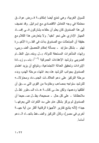 ‫ﻟﻠﺴﻭﻕ ﺍﻟﻐﺭﺒﻴﺔ، ﻭﻫﻲ ﺘﻤﻨﻊ ﺃﻴ ‪‬ﺎ ﺇﻤﻜﺎﻨﻴـﺔ ﻓـﺭﺽ ﻋﻭﺍﺌـﻕ‬
‫ﹶ‬                     ‫ﻀ‬
‫ﻤﺤﺘﻤﻠﺔ ﻓﻲ ﻭﺠﻪ ﺍﻟﺘﻌﺎﻤل ﺍﻻﻗﺘﺼﺎﺩﻱ ﻤﻊ ﺇﺴﺭﺍﺌﻴل. ﻭﻗﺩ ﻨﻀﻴﻑ‬
‫ﺇﻟﻰ ﻫﺫﺍ ﺍﻟﺼﻨﺩﻭﻕ ﻜﺎﻥ ﻴﻌﻠﻡ ﺃﻥ ﺤﻠﻔﺎﺀﻩ ﻴﺸﺎﺭﻜﻭﻥ ﻓـﻲ ﺇﻓﺴـﺎﺩ‬
‫ﺍﻟﺠﻬﺎﺯ ﺍﻹﺩﺍﺭﻱ ﻋﻠﻰ ﻨﺤﻭ "ﻤﻔﻴﺩ". ﻭﻻ ﻴﺘﻌﺎﺭﺽ ﻫﺫﺍ ﺍﻟﻜﻼﻡ ﻤﻊ‬
             ‫‪‬‬
‫ﺤﻘﻴﻘﺔ ﺃﻥ ﺍﻟﻤﺒﺎﺤﺜﺎﺕ ﻤﻊ ﺍﻟﺼﻨﺩﻭﻕ ﺒﺩﺃﺕ ﻓﻲ ﺍﻟﻔﺘـﺭﺓ ﺍﻷﺨﻴـﺭﺓ‬
‫ﺘﻬﺘﻡ ـ ﺒﺸﻜل ﻤﺘﺯﺍﻴﺩ ـ ﺒﻤﺴﺄﻟﺔ ﺇﺤﻜﺎﻡ ﺍﻟﺘﺤﺼﻴل ﺍﻟﻀـﺭﻴﺒﻲ،‬
‫ﻭﺇﻨﻬﺎﺀ ﺍﻟﻤﺘﺄﺨﺭﺍﺕ ﺍﻟ ‪‬ﺴﺘﺤﻘﺔ ﻟﻠﺩﻭﻟﺔ، ﺒـل ﻭﺒﺘﻌـﺩﻴل ﺍﻟﻨﻅـﺎﻡ‬
                                  ‫ﻤ‬
‫ﺍﻟﻀﺭﻴﺒﻲ ﻭﺘﺭﺸﻴﺩ ﺍﻹﻋﻔﺎﺀﺍﺕ ﺍﻟﺠﻤﺭﻜﻴﺔ )٣٠١(، ﺒﺎﺴـﻡ ﺯﻴـﺎﺩﺓ‬
‫ﺍﻹﻴﺭﺍﺩﺍﺕ ﻭﺘﺤﻘﻴﻕ ﺍﻟﻌﺩﺍﻟﺔ ﺍﻻﺠﺘﻤﺎﻋﻴﺔ، ﻭﻨﺘﻭﻗﻊ ﺃﻥ ﻴﺯﻴﺩ ﺍﻫﺘﻤﺎﻡ‬
‫ﺍﻟﺼﻨﺩﻭﻕ ﺒﺠﻭﺍﻨﺏ ﺍﻟﺘﺭﺸﻴﺩ ﻫﺫﻩ ﺒﻌﺩ ﺍﻨﺘﻬﺎﺀ ﻤﺭﺤﻠﺔ ﺍﻟﻬﺩﻡ، ﻭﺒﺩﺀ‬
‫ﻤﺭﺤﻠﺔ ﺍﻟﺘﺭﻜﻴﺯ ﻋﻠﻰ ﺩﻋﻡ ﺍﻟﻌﻼﻗـﺎﺕ ﺍﻟﺠﺩﻴـﺩﺓ، ﻭﻤﺤﺎﻭﻻﺘـﻪ‬
‫ﻟﻠﺘﺭﺸﻴﺩ ﺴﺘﻭﺍﺠﻪ ﺒﻤﺼﺎﻋﺏ ﻭﻤﻘﺎﻭﻤﺔ ﻤﻥ ﺍﻟﻘ ‪‬ﻯ ﺍﻟﺘﻲ ﺴـﺒﻕ ﺃﻥ‬
              ‫ﻭ‬
‫ﺃﻁﻠﻘﻬﺎ ﻭﺩﻋﻤﻬﺎ، ﻭﻟﻜﻥ ﺤﺘـﻰ ﻜﺘﺎﺒـﺔ ﻫـﺫﻩ ﺍﻟﺴـﻁﻭﺭ ﺘﻅـل‬
‫ﻤﻼﺤﻅﺎﺘﻨﺎ ـ ﻋﻠﻰ ﻜل ﺤﺎل ـ ﺼﺤﻴﺤﺔ، ﻴﻅـل ﺼـﺤﻴ ‪‬ﺎ ﺃﻥ‬
    ‫ﺤ‬
‫ﺍﻟﺼﻨﺩﻭﻕ ﻟﻡ ﻴﺭﻜﺯ ﺒﺸﻜل ﻋﺎﻡ ﻋﻠﻰ ﺴﺩ ﺍﻟﺜﻐﺭﺍﺕ ﺍﻟﺘﻲ ﻴﻌﺭﻓﻬـﺎ‬
‫ﺠﻴ ‪‬ﺍ؛ )ﻷﻨﻪ ﻴﺘﺎﺒﻊ ﺘﻘﺎﺭﻴﺭ ﺍﻷﺠﻬﺯﺓ ﺍﻟﺭﻗﺎﺒﻴﺔ ﺃﻜﺜﺭ ﻤﻥ ﺃﻴﺔ ﺠﻬـﺔ‬
                                                     ‫ﺩ‬
‫ﺃﺨﺭﻯ ﻓﻲ ﻤﺼﺭ(، ﻭﻜﺄﻥ ﺍﻟﺘﺭﻜﻴﺯ ﻭﺍﻟﻀـﻐﻁ ﺒﺎﺘﺠـﺎﻩ ﺍﻟـﺩﻋﻡ‬
                                                  ‫ﺃﺴﺎ ‪‬ﺎ.‬
                                                    ‫ﺴ‬


‫٢٢٠١‬
 