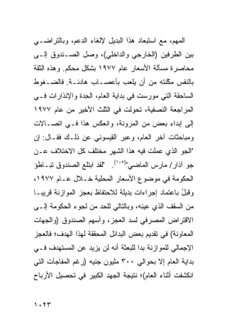 ‫ﺍﻟﻤﻬﻡ، ﻤﻊ ﺍﺴﺘﺒﻌﺎﺩ ﻫﺫﺍ ﺍﻟﺒﺩﻴل ﻹﻟﻐﺎﺀ ﺍﻟﺩﻋﻡ، ﻭﺒﺎﻟﺘﺭﺍﻀـﻲ‬
‫ﺒﻴﻥ ﺍﻟﻁﺭﻓﻴﻥ )ﺍﻟﺨﺎﺭﺠﻲ ﻭﺍﻟﺩﺍﺨﻠﻲ(، ﻭﺼل ﺍﻟﺼـﻨﺩﻭﻕ ﺇﻟـﻰ‬
‫ﻤﺤﺎﺼﺭﺓ ﻤﺴﺄﻟﺔ ﺍﻷﺴﻌﺎﺭ ﻋﺎﻡ ٧٧٩١ ﺒﺸﻜل ‪‬ﺤﻜﻡ. ﻭﻫﺫﻩ ﺍﻟﺜﻘﺔ‬
               ‫ﻤ‬
‫ﺒﺎﻟﻨﻔﺱ ﻤ ﱠﻨﺘﻪ ﻤﻥ ﺃﻥ ﻴﻠﻌﺏ ﺒﺄﻋﺼـﺎﺏ ﻫﺎﺩﺌـﺔ. ﻓﺎﻟﻀـﻐﻭﻁ‬
                                       ‫ﻜ‬
‫ﺍﻟﺴﺎﺤﻘﺔ ﺍﻟﺘﻲ ﻤﻭﺭﺴﺕ ﻓﻲ ﺒﺩﺍﻴﺔ ﺍﻟﻌﺎﻡ، ﺍﻟﺤ ‪‬ﺓ ﻭﺍﻹﻨﺫﺍﺭﺍﺕ ﻓـﻲ‬
               ‫ِﺩ‬
‫ﺍﻟﻤﺭﺍﺠﻌﺔ ﺍﻟﻨﺼﻔﻴﺔ، ﺘﺤﻭﻟﺕ ﻓﻲ ﺍﻟﺜﻠﺙ ﺍﻷﺨﻴﺭ ﻤﻥ ﻋﺎﻡ ٧٧٩١‬
‫ﺇﻟﻰ ﺇﺒﺩﺍﺀ ﺒﻌﺽ ﻤﻥ ﺍﻟﻤﺭﻭﻨﺔ، ﻭﺍﻨﻌﻜﺱ ﻫﺫﺍ ﻓـﻲ ﺍﺘﺼـﺎﻻﺕ‬
‫ﻭﻤﺒﺎﺤﺜﺎﺕ ﺁﺨﺭ ﺍﻟﻌﺎﻡ، ﻭﻋﺒﺭ ﺍﻟﻘﻴﺴﻭﻨﻲ ﻋﻥ ﺫﻟـﻙ ﻓﻘـﺎل: ﺇﻥ‬
‫"ﺍﻟﺠﻭ ﺍﻟﺫﻱ ﻋﻤﻠﺕ ﻓﻴﻪ ﻫﺫﺍ ﺍﻟﺸﻬﺭ ﻤﺨﺘﻠﻑ ﻜل ﺍﻻﺨﺘﻼﻑ ﻋـﻥ‬
‫ﺠﻭ ﺁﺫﺍﺭ/ ﻤﺎﺭﺱ ﺍﻟﻤﺎﻀﻲ")٥٠١(. "ﻟﻘﺩ ﺍﺒﺘﻠﻊ ﺍﻟﺼﻨﺩﻭﻕ ﺘﺒـﺎﻁﺅ‬
       ‫ﹸ‬
‫ﺍﻟﺤﻜﻭﻤﺔ ﻓﻲ ﻤﻭﻀﻭﻉ ﺍﻷﺴﻌﺎﺭ ﺍﻟﻤﺤﻠ ‪‬ﺔ ﺨـﻼل ﻋـﺎﻡ ٧٧٩١،‬
                 ‫ﻴ‬
‫ﻭﻗﺒل ﺒﺎﻋﺘﻤﺎﺩ ﺇﺠﺭﺍﺀﺍﺕ ﺒﺩﻴﻠﺔ ﻟﻼﺤﺘﻔﺎﻅ ﺒﻌﺠﺯ ﺍﻟﻤﻭﺍﺯﻨﺔ ﻗﺭﻴ ‪‬ـﺎ‬
  ‫ﺒ‬                                                 ‫ُ‬
‫ﻤﻥ ﺍﻟﺴﻘﻑ ﺍﻟﺫﻱ ﻋ ‪‬ﻨﻪ، ﻭﺒﺎﻟﺘﺎﻟﻲ ﻟﻠﺤﺩ ﻤﻥ ﻟﺠﻭﺀ ﺍﻟﺤﻜﻭﻤﺔ ﺇﻟـﻰ‬
                                      ‫ﻴ‬
‫ﺍﻻﻗﺘﺭﺍﺽ ﺍﻟﻤﺼﺭﻓﻲ ﻟﺴﺩ ﺍﻟﻌﺠﺯ، ﻭﺃﺴﻬﻡ ﺍﻟﺼﻨﺩﻭﻕ )ﻭﺍﻟﺠﻬﺎﺕ‬
‫ﺍﻟﻤﻌﺎﻭﻨﺔ( ﻓﻲ ﺘﻘﺩﻴﻡ ﺒﻌﺽ ﺍﻟﺒﺩﺍﺌل ﺍﻟﻤﺤﻘﻘﺔ ﻟﻬﺫﺍ ﺍﻟﻬﺩﻑ؛ ﻓﺎﻟﻌﺠﺯ‬
‫ﺍﻹﺠﻤﺎﻟﻲ ﻟﻠﻤﻭﺍﺯﻨﺔ ﺒﺩﺍ ﻟﻠﺒﻌﺜﺔ ﺃﻨﻪ ﻟﻥ ﻴﺯﻴﺩ ﻋﻥ ﺍﻟﻤﺴﺘﻬﺩﻑ ﻓـﻲ‬
‫ﺒﺩﺍﻴﺔ ﺍﻟﻌﺎﻡ ﺇﻻ ﺒﺤﻭﺍﻟﻲ ٠٠٣ ﻤﻠﻴﻭﻥ ﺠﻨﻴﻪ )ﺭﻏﻡ ﺍﻟﻤﻔﺎﺠﺂﺕ ﺍﻟﺘﻲ‬
‫ﺍﻨﻜﺸﻔﺕ ﺃﺜﻨﺎﺀ ﺍﻟﻌﺎﻡ(؛ ﻨﺘﻴﺠﺔ ﺍﻟﺠﻬﺩ ﺍﻟﻜﺒﻴﺭ ﻓﻲ ﺘﺤﺼﻴل ﺍﻷﺭﺒﺎﺡ‬


‫٣٢٠١‬
 